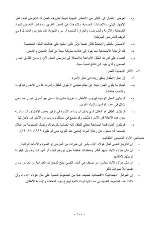 ‫ﺘﻌﺭﺽ ﺍﻷﻁﻔﺎل ﺇﻟﻰ ﺍﻟﻜﺜﻴﺭ ﻤﻥ ﺍﻷﺨﻁﺎﺭ ﺍﻟﻤﻬﻨﻴﺔ ﻨﺘﻴﺠﺔ ﻟﻅﺭﻭﻑ ﺍﻟﻌﻤل ﻜـﺎﻟﺘﻌﺭﺽ ﻟﻤﺨـﺎﻁﺭ‬             ‫ﺝ-‬
‫ﺍﻹﺠﻬﺎﺩ ﺍﻟﺒﻴﺌﻲ، ﻭﺍﻹﺼﺎﺒﺎﺕ ﺍﻟﺠﺴﻤﻴﺔ، ﻭﺘﺸﻭﻫﺎﺕ ﻓﻲ ﺍﻟﻌﻤﻭﺩ ﺍﻟﻔﻘﺭﻱ، ﻭﻤﺨﺎﻁﺭ ﺍﻟﺘﻌﺭﺽ ﻟﻠﻤﻭﺍﺩ‬
‫ﺍﻟﻜﻴﻤﻴﺎﺌﻴﺔ ﻭﺍﻷﺘﺭﺒﺔ ﻭﺍﻟﻀﻭﻀﺎﺀ ﻭﺍﻟﺤﺭﺍﺭﺓ ﺍﻟﺸﺩﻴﺩﺓ ﺃﻭ ﺴﻭﺀ ﺍﻟﺘﻬﻭﻴﺔ، ﻜﻤﺎ ﻴﺘﻌﺭﺽ ﺍﻟﻁﻔـل ﻓـﻲ‬
                                                           ‫ﺍﻟﺭﻴﻑ ﻟﻸﻤﺭﺍﺽ ﺍﻟﻤﺘﻭﻁﻨﺔ.‬
     ‫ﺍﻹﺤﺴﺎﺱ ﺒﺎﻟﻅﻠﻡ ﻭﺍﻹﺤﺒﺎﻁ ﻜﺂﺜﺎﺭ ﻨﻔﺴﻴﺔ ﺘﺅﺜﺭ ﺘﺄﺜﻴ ‪‬ﺍ ﺴﻠﺒ ‪‬ﺎ ﻋﻠﻰ ﻋﻼﻗﺎﺕ ﺍﻟﻁﻔل ﺍﻟﺸﺨﺼﻴﺔ.‬
                               ‫ﻴ‬      ‫ﺭ‬                                                 ‫ﺩ-‬
       ‫ﻓﻘﺩ ﺍﻟﺭﻋﺎﻴﺔ ﺍﻻﺠﺘﻤﺎﻋﻴﺔ ﻤﻤﺎ ﻴﻘﻭﺩ ﺇﻟﻰ ﻋﺎﺩﺍﺕ ﺴﻠﻭﻜﻴﺔ ﺴﻴﺌﺔ ﻤﻥ ﻗﺒﻴل ﺍﻟﺘﺩﺨﻴﻥ ﻭﺍﻹﺩﻤﺎﻥ.‬    ‫ﻩ-‬
‫ﺍﻟﻘﻀﺎﺀ ﻋﻠﻰ ﻗﺩﺭﺍﺕ ﺍﻟﻁﻔل ﺍﻹﺒﺩﺍﻋﻴﺔ ﺒﺎﻹﻀﺎﻓﺔ ﺇﻟﻰ ﺘﻌﺭﻴﺽ ﺍﻟﻁﻔل ﻷﻨﻭﺍﻉ ﻤـﻥ ﺍﻟﻘﻠـﻕ ﻏﻴـﺭ‬           ‫ﻭ-‬
                                              ‫ﺍﻟﺼﺤﻲ ﻭﺍﻟﺫﻱ ﻴﻘﻭﺩ ﺇﻟﻰ ﻨﺘﺎﺌﺞ ﻨﻔﺴﻴﺔ ﺴﻴﺌﺔ.‬
                                                                     ‫٢- ﺍﻵﺜﺎﺭ ﺍﻻﻴﺠﺎﺒﻴﺔ ﻟﻠﻌﻤل:‬
                                          ‫ﺃﻥ ﻋﻤل ﺍﻷﻁﻔﺎل ﻴﺤﻘﻕ ﺯﻴﺎﺩﺓ ﻓﻲ ﺩﺨل ﺍﻷﺴﺭﺓ.‬        ‫ﺃ-‬
‫ﺃﺤﻴﺎ ﹰﺎ ﻤﺎ ﻴﻜﻭﻥ ﺍﻟﻌﻤل ﺒﺩﻴﻼ ﻋﻥ ﻨﻅﺎﻡ ﺘﻌﻠﻴﻤﻲ ﻻ ﻴﻘﻭﻯ ﺍﻟﻁﻔل ﻭﺃﺴﺭﺘﻪ ﻋﻠـﻰ ﺍﻻﻨﺨـﺭﺍﻁ ﻓﻴـﻪ‬
                                                                          ‫ﻨ‬             ‫ﺏ-‬
                                                                    ‫ﻭﻷﺴﺒﺎﺏ ﻤﺘﻌﺩﺩﺓ.‬
‫ﻗﺩ ﻴﻜﻭﻥ ﺍﻟﻌﻤل ﻜﻭﺴﻴﻠﺔ ﻟﻬﺭﻭﺏ ﺍﻷﻁﻔﺎل – ﻫﺭﻭ ‪‬ﺎ ﻤﺸﺭﻭﻋﺎ – ﻤﻥ ﺠﻭ ﺃﺴﺭﻯ ﻏﻴـﺭ ﺼـﺤﻲ‬
                        ‫‪‬‬      ‫ﺒ‬                                                        ‫ﺝ-‬
                                                ‫ﻴﺘﻤﺜل ﻓﻲ ﻋﻨﻑ ﺍﻟﻭﺍﻟﺩﻴﻥ ﻭﺃﺸﻴﺎﺀ ﺃﺨﺭﻯ.‬
‫ﻗﺩ ﻴﻜﻭﻥ ﺍﻟﻁﻔل ﻫﻭ ﺍﻟﻌﺎﺌل ﺍﻟﺫﻱ ﻴﻤﻜﻥ ﺃﻥ ﻴﺴﺎﻋﺩ ﺍﻷﺴﺭﺓ ﻓﻲ ﺘﻭﻓﻴﺭ ﺒﻌﺽ ﺍﻻﺤﺘﻴﺎﺠـﺎﺕ، ﻭﺃﻨـﻪ‬         ‫ﺩ-‬
 ‫ﺒﺩﻭﻥ ﻫﺫﻩ ﺍﻹﻋﺎﻟﺔ ﻓﺈﻥ ﺍﻷﺴﺭﺓ ﺘﺘﺸﺘﺕ ﻭﻗﺩ ﺘﻀﻴﻊ ﻓﻲ ﻤﺴﺎﻟﻙ ﻭﺩﺭﻭﺏ ﻤﻥ ﺍﻻﻨﺤﺭﺍﻑ ﻻﺤﻕ ﻟﻬﺎ.‬
‫ﻗﺩ ﻴﻜﻭﻥ ﺍﻟﻌﻤل ﻗﻴﻤﺔ ﺍﺠﺘﻤﺎﻋﻴﺔ ﻴﻌﻁﻲ ﻟﻠﻁﻔل ﺫﺍﺘﻪ ﺇﺤﺴﺎ ‪‬ﺎ ﺒﺎﻟﺭﺠﻭﻟﺔ، ﻭﺘﺤﻤل ﺍﻟﻤﺴﺌﻭﻟﻴﺔ ﻤﻥ ﺨﻼل‬
                                  ‫ﺴ‬                                                     ‫ﻩ-‬
   ‫ﺇﺤﺴﺎﺴﻪ ﺃﻨﻪ ﻤﺴﺌﻭل ﻋﻥ ﺭﻋﺎﻴﺔ ﺃﺴﺭﺘﻪ )ﺴﺎﻤﻲ ﻋﺒﺩ ﺍﻟﻘﻭﻱ، ﻤﻨﻰ ﺃﺒﻭ ﻁﻴﺭﺓ ٩٩٩١، ٨١: ٩١(.‬
                                                                  ‫ﺨﺼﺎﺌﺹ ﺍﻵﺒﺎﺀ ﺍﻟﻤﺴﻴﺌﻴﻥ ﻷﻁﻔﺎﻟﻬﻡ:‬
   ‫ﺇﻥ ﺍﻟﺘﺎﺭﻴﺦ ﺍﻟﻨﻔﺴﻲ ﻟﻤﺜل ﻫﺅﻻﺀ ﺍﻵﺒﺎﺀ ﻴﺸﻴﺭ ﺇﻟﻰ ﺨﺒﺭﺍﺕ ﻤﻥ ﺍﻟﺤﺭﻤﺎﻥ ﺃﻭ ﺍﻟﻘﺴﻭﺓ ﻭﺍﻹﺴﺎﺀﺓ ﺍﻟﻭﺍﻟﺩﻴﺔ.‬   ‫-‬
‫ﺇﻥ ﻤﺜل ﻫﺅﻻﺀ ﺍﻵﺒﺎﺀ ﻟﺩﻴﻬﻡ ﺃﻓﻜﺎﺭ ﻭﻤﻌﺘﻘﺩﺍﺕ ﺨﺎﻁﺌﺔ ﺤﻭل ﺩﻭﺭﻫﻡ ﻜﺂﺒﺎﺀ ﺃﻭ ﺃﻤﻬـﺎﺕ ﻭﺤـﻭل ﻜﻴﻔﻴـﺔ‬          ‫-‬
                                                                          ‫ﺘﺭﺒﻴﺘﻬﻡ ﻷﻁﻔﺎﻟﻬﻡ.‬
‫ﺇﻥ ﻤﺜل ﻫﺅﻻﺀ ﺍﻵﺒﺎﺀ ﻴﻌﺎﻨﻭﻥ ﻤﻥ ﻀﻌﻑ ﻓﻲ ﺍﻟﺒﻨﺎﺀ ﺍﻟﻨﻔﺴﻲ ﻴﺘﻴﺢ ﻟﻠﻤﺤﻔﺯﺍﺕ ﺍﻟﻌﺩﻭﺍﻨﻴﺔ ﺃﻥ ﺘﻌﺒـﺭ ﻋـﻥ‬        ‫-‬
                                                                    ‫ﻨﻔﺴﻬﺎ ﺒﻼ ﻀﻭﺍﺒﻁ ﺘﺫﻜﺭ.‬
‫ﺇﻥ ﺍﻟﻌﻭﺍﻤل ﺍﻻﺠﺘﻤﺎﻋﻴﺔ/ ﺍﻻﻗﺘﺼﺎﺩﻴﺔ ﺘﻀﻴﻑ ﻋﺒ ًﺎ ﻤﻥ ﺍﻟﻀﻐﻭﻁ ﺍﻟﻨﻔﺴﻴﺔ ﻋﻠﻰ ﻤﺜل ﻫﺅﻻﺀ ﺍﻵﺒـﺎﺀ ﻭﺃﻥ‬
                                           ‫ﺌ‬                                                 ‫-‬
       ‫ﻜﺎﻨﺕ ﻫﺫﻩ ﺍﻟﻀﻐﻭﻁ ﺍﻟﻨﻔﺴﻴﺔ ﻓﻲ ﺤﺩ ﺫﺍﺘﻬﺎ ﻟﻴﺴﺕ ﻜﺎﻓﻴﺔ ﻟﻭﻗﻭﻉ ﺴﻭﺀ ﺍﻟﻤﻌﺎﻤﻠﺔ ﻭﺍﻹﺴﺎﺀﺓ ﻟﻸﻁﻔﺎل.‬




                                            ‫- ٠٠١ -‬
 