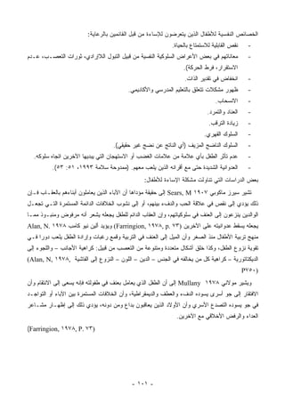 ‫ﺍﻟﺨﺼﺎﺌﺹ ﺍﻟﻨﻔﺴﻴﺔ ﻟﻸﻁﻔﺎل ﺍﻟﺫﻴﻥ ﻴﺘﻌﺭﻀﻭﻥ ﻟﻺﺴﺎﺀﺓ ﻤﻥ ﻗﺒل ﺍﻟﻘﺎﺌﻤﻴﻥ ﺒﺎﻟﺭﻋﺎﻴﺔ:‬
                                                            ‫ﻨﻘﺹ ﺍﻟﻘﺎﺒﻠﻴﺔ ﻟﻼﺴﺘﻤﺘﺎﻉ ﺒﺎﻟﺤﻴﺎﺓ.‬     ‫-‬
‫ﻤﻌﺎﻨﺎﺘﻬﻡ ﻓﻲ ﺒﻌﺽ ﺍﻷﻋﺭﺍﺽ ﺍﻟﺴﻠﻭﻜﻴﺔ ﺍﻟﻨﻔﺴﻴﺔ ﻤﻥ ﻗﺒﻴل ﺍﻟﺘﺒﻭل ﺍﻟﻼﺇﺭﺍﺩﻱ، ﺜﻭﺭﺍﺕ ﺍﻟﺘﻌﺼـﺏ، ﻋـﺩﻡ‬           ‫-‬
                                                                 ‫ﺍﻻﺴﺘﻘﺭﺍﺭ، ﻓﺭﻁ ﺍﻟﺤﺭﻜﺔ(.‬
                                                                  ‫ﺍﻨﺨﻔﺎﺽ ﻓﻲ ﺘﻘﺩﻴﺭ ﺍﻟﺫﺍﺕ.‬       ‫-‬
                                          ‫ﻅﻬﻭﺭ ﻤﺸﻜﻼﺕ ﺘﺘﻌﻠﻕ ﺒﺎﻟﺘﻌﻠﻴﻡ ﺍﻟﻤﺩﺭﺴﻲ ﻭﺍﻷﻜﺎﺩﻴﻤﻲ.‬         ‫-‬
                                                                                ‫ﺍﻻﻨﺴﺤﺎﺏ.‬       ‫-‬
                                                                            ‫ﺍﻟﻌﻨﺎﺩ ﻭﺍﻟﺘﻤﺭﺩ.‬    ‫-‬
                                                                            ‫ﺯﻴﺎﺩﺓ ﺍﻟﺘﺭﻗﺏ.‬      ‫-‬
                                                                          ‫ﺍﻟﺴﻠﻭﻙ ﺍﻟﻘﻬﺭﻱ.‬       ‫-‬
                                    ‫ﺍﻟﺴﻠﻭﻙ ﺍﻟﻨﺎﻀﺞ ﺍﻟﻤﺯﻴﻑ )ﺃﻱ ﺍﻟﻨﺎﺘﺞ ﻋﻥ ﻨﻀﺞ ﻏﻴﺭ ﺤﻘﻴﻘﻲ(.‬         ‫-‬
  ‫ﻋﺩﻡ ﺘﺄﺜﺭ ﺍﻟﻁﻔل ﺒﺄﻱ ﻋﻼﻤﺔ ﻤﻥ ﻋﻼﻤﺎﺕ ﺍﻟﻐﻀﺏ ﺃﻭ ﺍﻻﺴﺘﻬﺠﺎﻥ ﺍﻟﺘﻲ ﻴﺒﺩﻴﻬﺎ ﺍﻵﺨﺭﻴﻥ ﺍﺘﺠﺎﻩ ﺴﻠﻭﻜﻪ.‬           ‫-‬
          ‫ﺍﻟﻌﺩﻭﺍﻨﻴﺔ ﺍﻟﺸﺩﻴﺩﺓ ﺤﺘﻰ ﻤﻊ ﺃﻗﺭﺍﻨﻪ ﺍﻟﺫﻴﻥ ﻴﻠﻌﺏ ﻤﻌﻬﻡ. )ﻤﻤﺩﻭﺤﺔ ﺴﻼﻤﺔ ٣٩٩١، ١٥: ٣٥(.‬         ‫-‬
                                                 ‫ﺒﻌﺽ ﺍﻟﺩﺭﺍﺴﺎﺕ ﺍﻟﺘﻲ ﺘﻨﺎﻭﻟﺕ ﻤﺸﻜﻠﺔ ﺍﻹﺴﺎﺀﺓ ﻟﻸﻁﻔﺎل:‬
‫ﺘﺸﻴﺭ ﺴﻴﺭﺯ ﻤﺎﻜﻭﺒﻲ ٧٠٩١ ‪ Sears, M‬ﺇﻟﻰ ﺤﻘﻴﻘﺔ ﻤﺅﺩﺍﻫﺎ ﺃﻥ ﺍﻵﺒﺎﺀ ﺍﻟﺫﻴﻥ ﻴﻌﺎﻤﻠﻭﻥ ﺃﺒﻨﺎﺀﻫﻡ ﺒﺎﻟﻌﻘـﺎﺏ ﻓـﺈﻥ‬
‫ﺫﻟﻙ ﻴﺅﺩﻱ ﺇﻟﻰ ﻨﻘﺹ ﻓﻲ ﻋﻼﻗﺔ ﺍﻟﺤﺏ ﻭﺍﻟﺩﻑﺀ ﺒﻴﻨﻬﻡ، ﺃﻭ ﺇﻟﻰ ﻨﺸﻭﺏ ﺍﻟﺨﻼﻓﺎﺕ ﺍﻟﺩﺍﺌﻤﺔ ﺍﻟﻤﺴﺘﻤﺭﺓ ﺍﻟﺘـﻲ ﺘﺠﻌـل‬
‫ﺍﻟﻭﺍﻟﺩﻴﻥ ﻴﻨﺯﻋﻭﻥ ﺇﻟﻰ ﺍﻟﻌﻨﻑ ﻓﻲ ﺴﻠﻭﻜﻴﺎﺘﻬﻡ، ﻭﺇﻥ ﺍﻟﻌﻘﺎﺏ ﺍﻟﺩﺍﺌﻡ ﻟﻠﻁﻔل ﻴﺠﻌﻠﻪ ﻴﺸﻌﺭ ﺃﻨﻪ ﻤﺭﻓﻭﺽ ﻭﻤﻨﺒـﻭﺫ ﻤﻤـﺎ‬
‫ﻴﺠﻌﻠﻪ ﻴﺴﻘﻁ ﻋﺩﻭﺍﻨﻴﺘﻪ ﻋﻠﻰ ﺍﻵﺨﺭﻴﻥ )٣٧ .‪ (Farringion, ١٩٧٨, p‬ﻭﻴﺅﻴﺩ ﺃﻟﻴﻥ ﻨﻴﻭ ﻜﺎﻤﺏ ٨٧٩١ .‪Alan, N‬‬
‫ﻤﻨﻬﺞ ﺘﺭﺒﻴﺔ ﺍﻷﻁﻔﺎل ﻤﻨﺫ ﺍﻟﺼﻐﺭ ﻭﺃﻥ ﺍﻟﻤﻴل ﺇﻟﻰ ﺍﻟﻌﻨﻑ ﻓﻲ ﺍﻟﺘﺭﺒﻴﺔ ﻭﻗﻤﻊ ﺭﻏﺒﺎﺕ ﻭﺇﺭﺍﺩﺓ ﺍﻟﻁﻔل ﻴﻠﻌﺏ ﺩﻭ ‪‬ﺍ ﻓـﻲ‬
     ‫ﺭ‬
‫ﺘﻘﻭﻴﺔ ﻨﺯﻭﻉ ﺍﻟﻁﻔل، ﻭﻜﺫﺍ ﺨﻠﻕ ﺃﺸﻜﺎل ﻤﺘﻌﺩﺩﺓ ﻭﻤﺘﻨﻭﻋﺔ ﻤﻥ ﺍﻟﺘﻌﺼﺏ ﻤﻥ ﻗﺒﻴل: ﻜﺭﺍﻫﻴﺔ ﺍﻷﺠﺎﻨﺏ – ﻭﺍﻟﻠﺠﻭﺀ ﺇﻟﻰ‬
‫ﺍﻟﺩﻴﻜﺘﺎﺘﻭﺭﻴﺔ – ﻜﺭﺍﻫﻴﺔ ﻜل ﻤﻥ ﻴﺨﺎﻟﻔﻪ ﻓﻲ ﺍﻟﺠﻨﺱ – ﺍﻟﺩﻴﻥ – ﺍﻟﻠﻭﻥ – ﺍﻟﻨﺯﻭﻉ ﺇﻟﻰ ﺍﻟﻔﺎﺸﻴﺔ ,٨٧٩١ ,‪(Alan, N‬‬
                                                                                              ‫)٠٥٧‪P‬‬
‫ﻭﻴﺸﻴﺭ ﻤﻭﻻﻨﻲ ٨٧٩١ ‪ Mullany‬ﺇﻟﻰ ﺃﻥ ﺍﻟﻁﻔل ﺍﻟﺫﻱ ﻴﻌﺎﻤل ﺒﻌﻨﻑ ﻓﻲ ﻁﻔﻭﻟﺘﻪ ﻓﺈﻨﻪ ﻴﺴﻌﻰ ﺇﻟﻰ ﺍﻻﻨﺘﻘﺎﻡ ﻭﺃﻥ‬
‫ﺍﻻﻓﺘﻘﺎﺭ ﺇﻟﻰ ﺠﻭ ﺃﺴﺭﻯ ﻴﺴﻭﺩﻩ ﺍﻟﺩﻑﺀ ﻭﺍﻟﻌﻁﻑ ﻭﺍﻟﺩﻴﻤﻘﺭﺍﻁﻴﺔ، ﻭﺃﻥ ﺍﻟﺨﻼﻓﺎﺕ ﺍﻟﻤﺴﺘﻤﺭﺓ ﺒﻴﻥ ﺍﻵﺒﺎﺀ ﺃﻭ ﺍﻟﺘﻭﺍﺠـﺩ‬
‫ﻓﻲ ﺠﻭ ﻴﺴﻭﺩﻩ ﺍﻟﺘﺼﺩﻉ ﺍﻷﺴﺭﻱ ﻭﺃﻥ ﺍﻷﻭﻻﺩ ﺍﻟﺫﻴﻥ ﻴﻌﺎﻗﺒﻭﻥ ﺒﺩﺍﻉ ﻭﻤﻥ ﺩﻭﻨﻪ، ﻴﺅﺩﻱ ﺫﻟﻙ ﺇﻟﻰ ﺇﻅﻬـﺎﺭ ﻤﺸـﺎﻋﺭ‬
                                                              ‫ﺍﻟﻌﺩﺍﺀ ﻭﺍﻟﺭﻓﺽ ﺍﻷﺨﻼﻗﻲ ﻤﻊ ﺍﻵﺨﺭﻴﻥ.‬
‫)٣٧ .‪(Farringion, ١٩٧٨, P‬‬




                                           ‫- ١٠١ -‬
 