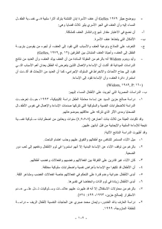 ‫ﻭﻴﻭﻀﺢ ﺠﻴﻠﺯ ٩٧٩١ ‪ Gelles‬ﺃﻥ ﻋﻨﻑ ﺍﻷﺴﺭﺓ ﺇﺒﺎﻥ ﺍﻟﺘﻨﺸﺌﺔ ﻴﺘﺭﻙ ﺁﺜﺎﺭﺍ ﺴﻠﺒﻴﺔ ﻓـﻲ ﻨﻔﺴـﻴﺔ ﺍﻟﻁﻔـل‬            ‫-‬
                                ‫ﺍﻟﻤﺴﺎﺀ ﺇﻟﻴﻪ ﻭﺃﻥ ﺍﻟﻌﻨﻑ ﻓﻲ ﺍﻟﺠﻭ ﺍﻷﺴﺭﻱ ﻴﺜﻴﺭ ﺜﻼﺙ ﻗﻀﺎﻴﺎ ﻭﻫﻲ:‬
                                     ‫ﺃﻥ ﻨﻀﻊ ﻓﻲ ﺍﻻﻋﺘﺒﺎﺭ ﻤﻘﺩﺍﺭ ﺸﻴﻭﻉ ﻭﺍﻨﺘﺸﺎﺭ ﺍﻟﻌﻨﻑ ﻜﻤﺸﻜﻠﺔ.‬        ‫ﺃ-‬
                                                          ‫ﺍﻷﺸﻜﺎل ﺍﻟﺘﻲ ﻴﺘﺨﺫﻫﺎ ﻋﻨﻑ ﺍﻷﺴﺭﺓ.‬        ‫ﺏ-‬
‫ﺍﻟﺘﻌﺭﻑ ﻋﻠﻰ ﺍﻟﻨﻤﺎﺫﺝ ﻭﻨﻭﻋﻴﺔ ﺍﻟﻌﻨﻑ ﻭﺍﻷﺴﺒﺎﺏ ﺍﻟﺘﻲ ﺘﻘﻭﺩ ﺇﻟﻰ ﺍﻟﻌﻨﻑ، ﺃﻭ ﻟﺠﻭﺀ ﻤﻥ ﻴﻘﻭﻤﻭﻥ ﺒﺘﺭﺒﻴـﺔ‬         ‫ﺝ-‬
                ‫ﺍﻟﻁﻔل ﺇﻟﻰ ﺍﻟﻌﻨﻑ، ﻭﺃﺤﻴﺎﻨﺎ ﺍﻟﻌﻨﻑ ﺍﻟﻤﺘﺒﺎﺩل ﺒﻴﻥ ﺍﻟﻁﺭﻓﻴﻥ )٢١ .‪(Gelles, ١٩٧٩, p‬‬
‫ﻭﺃﻴﺩ ﻭﻴﺩﻭﻡ ‪ Widom‬ﺃﻨﻪ ﺒﺎﻟﺭﻏﻡ ﻤﻥ ﺍﻟﻤﻘﻭﻟﺔ ﺍﻟﺴﺎﺌﺩﺓ ﻤﻥ ﺃﻥ ﺍﻟﻌﻨﻑ ﻴﻭﻟﺩ ﺍﻟﻌﻨﻑ، ﻭﺃﻥ ﺍﻟﻌﺩﻴﺩ ﻤﻥ ﻨﺘﺎﺌﺞ‬     ‫-‬
‫ﺍﻟﺩﺭﺍﺴﺎﺕ ﺍﻟﻤﻴﺩﺍﻨﻴﺔ ﻗﺩ ﺃﻜﺩﺕ ﺃﻥ ﺍﻹﺴﺎﺀﺓ ﻭﺍﻹﻫﻤﺎل ﺍﻟﻠﺫﻴﻥ ﻴﺘﻌﺭﺽ ﻟﻪ ﺍﻟﻁﻔل ﻴﻌﺩﺍﻥ ﺃﻫﻡ ﺍﻷﺴﺒﺎﺏ ﺍﻟﺘـﻲ‬
‫ﺘﻘﻭﺩ ﺇﻟﻰ ﺠ ﹶﺎﺡ ﺍﻷﺤﺩﺍﺙ ﻭﺍﻻﻨﺨﺭﺍﻁ ﻓﻲ ﺍﻟﺴﻠﻭﻙ ﺍﻹﺠﺭﺍﻤﻲ، ﻜﻤﺎ ﺃﻥ ﺍﻟﻌﺩﻴﺩ ﻤﻥ ﺍﻷﺒﺤﺎﺙ ﻗﺩ ﺃﻜـﺩﺕ ﺃﻥ‬
                                                                         ‫‪‬ﻨ‬
                                          ‫ﺍﺴﺘﻤﺭﺍﺭ ﺩﺍﺌﺭﺓ ﺍﻟﻌﻨﻑ، ﻭﺃﻥ ﺍﻹﺴﺎﺀﺓ ﺘﻘﻭﺩ ﺇﻟﻰ ﺍﻹﺴﺎﺀﺓ.‬
                                                                     ‫)٠٦١ :‪(Widom, ١٩٨٩, P‬‬
                                        ‫ﺏ- ﺍﻟﺩﺭﺍﺴﺎﺕ ﺍﻟﻤﺼﺭﻴﺔ ﺍﻟﺘﻲ ﺃﺠﺭﻴﺕ ﻋﻠﻰ ﺍﻷﻁﻔﺎل ﺍﻟﻤﺴﺎﺀ ﺇﻟﻴﻬﻡ:‬
‫١- ﺩﺭﺍﺴﺔ ﺼﺎﻟﺢ ﺤﺯﻴﻥ ﺍﻟﺴﻴﺩ ﻋﻥ ﺇﺴﺎﺀﺓ ﻤﻌﺎﻤﻠﺔ ﺍﻟﻁﻔل ﺩﺭﺍﺴﺔ ﺇﻜﻠﻴﻨﻴﻜﻴﺔ، ٣٩٩١، ﺤﻴـﺙ ﺘﻌﺭﻀـﺕ‬
‫ﺍﻟﺩﺭﺍﺴﺔ ﻟﻼﻀﻁﺭﺍﺒﺎﺕ ﺍﻟﻨﻔﺴﻴﺔ ﻭﺍﻟﺴﻠﻭﻜﻴﺔ ﺍﻟﺘﻲ ﺘﺘﺭﻜﻬﺎ ﺼﺩﻤﺎﺕ ﺍﻹﺴﺎﺀﺓ ﻭﺍﻹﻫﻤﺎل ﻓﻲ ﻨﻔﻭﺱ ﺍﻷﻁﻔـﺎل‬
                                  ‫ﺍﻟﻀﺤﺎﻴﺎ ﻭﻤﺩﻯ ﺍﻷﺜﺭ ﺍﻟﺫﻱ ﺘﺘﺭﻜﻪ ﻋﻠﻰ ﻋﻼﻗﺘﻬﻡ ﺒﻤﻭﻀﻭﻋﺎﺘﻬﻡ.‬
‫ﻭﻗﺩ ﺘﻜﻭﻨﺕ ﺍﻟﻌﻴﻨﺔ ﻤﻥ ﺜﻼﺙ ﺒﻨﺎﺕ ﺃﻋﻤﺎﺭﻫﻥ )٨،٥،٥,٤( ﺴﻨﻭﺍﺕ ﻭﻴﻌﺎﻨﻴﻥ ﻤﻥ ﺍﻀﻁﺭﺍﺒﺎﺕ ﺴـﻠﻭﻜﻴﺔ ﻨﻔﺴـﻴﺔ‬
                                                 ‫ﻨﺘﻴﺠﺔ ﻟﻺﺴﺎﺀﺓ ﺍﻟﺴﻠﺒﻴﺔ ﻭﺍﻹﻴﺠﺎﺒﻴﺔ ﻤﻥ ﻗﺒل ﺁﺒﺎﺌﻬﻥ ﻋﻠﻴﻬﻥ.‬
                                                                  ‫ﻭﻗﺩ ﺃﻅﻬﺭﺕ ﺍﻟﺩﺭﺍﺴﺔ ﺍﻟﻨﺘﺎﺌﺞ ﺍﻵﺘﻴﺔ:‬
                     ‫١- ﻤﻴل ﺍﻵﺒﺎﺀ ﺍﻟﻤﺴﺘﻤﺭ ﻟﻠﺘﻨﺎﻓﺱ ﻤﻊ ﺃﻁﻔﺎﻟﻬﻡ ﻭﺍﻟﺘﻔﻭﻕ ﻋﻠﻴﻬﻡ ﻭﺠﺫﺏ ﺍﻫﺘﻤﺎﻡ ﺍﻟﺒﺎﺤﺙ.‬
‫٢- ﺒﺎﻟﺭﻏﻡ ﻤﻥ ﺘﻭﻗﻑ ﺍﻵﺒﺎﺀ ﻋﻥ ﺍﻹﺴﺎﺀﺓ ﺍﻟﺒﺩﻨﻴﺔ ﺇﻻ ﺃﻨﻬﻡ ﺍﺴﺘﻤﺭﻭﺍ ﻓﻲ ﻟﻭﻡ ﺍﻷﻁﻔﺎل ﻭﺩﻓﻌﻬﻡ ﺇﻟﻰ ﻟﻌﺏ ﺩﻭﺭ‬
                                                                                  ‫ﺍﻟﻀﺤﻴﺔ.‬
          ‫٣- ﻜﺎﻥ ﺍﻵﺒﺎﺀ ﻏﻴﺭ ﻗﺎﺩﺭﻴﻥ ﻋﻠﻰ ﺍﻟﺘﻔﺭﻗﺔ ﺒﻴﻥ ﺍﻨﻔﻌﺎﻻﺘﻬﻡ ﻭﻏﻀﺒﻬﻡ ﻭﺍﻨﻔﻌﺎﻻﺕ ﻭﻏﻀﺏ ﺃﻁﻔﺎﻟﻬﻡ.‬
                   ‫٤- ﺃﻥ ﺍﻷﻁﻔﺎل ﻗﺩ ﺘﻜﻴﻔﻭﺍ ﻤﻊ ﺍﻹﺴﺎﺀﺓ ﺒﺄﻋﺭﺍﺽ ﻨﻔﺴﻴﺔ ﻭﺍﻀﻁﺭﺍﺒﺎﺕ ﺴﻠﻭﻜﻴﺔ ﻤﺨﺘﻠﻔﺔ.‬
‫٥- ﺃﺒﺩﻯ ﺍﻷﻁﻔﺎل ﻋﺩﻭﺍﻨﻴﺔ ﻭﻋﺩﻡ ﻗﺩﺭﺓ ﻋﻠﻰ ﺍﻟﺘﺤﻜﻡ ﻓﻲ ﺍﻨﻔﻌﺎﻻﺘﻬﻡ ﺨﺎﺼﺔ ﺍﻨﻔﻌﺎﻻﺕ ﺍﻟﻐﻀﺏ ﻭﻤﺸﺎﻋﺭ ﺍﻟﺜﻘﺔ.‬
                                       ‫٦- ﺃﺒﺩﻯ ﺍﻷﻁﻔﺎل ﺯﻴﺎﺩﺓ ﻓﻲ ﻟﻭﻡ ﺍﻟﺫﺍﺕ ﻭﺍﻨﺨﻔﺎﻀﺎ ﻓﻲ ﺘﻘﺩﻴﺭﻫﺎ.‬
‫٧- ﺒﺎﻟﺭﻏﻡ ﻤﻥ ﻤﺤﺎﻭﻻﺕ ﺍﻻﺴﺘﻘﻼل ﺇﻻ ﺃﻨﻪ ﻗﺩ ﻅﻬﺭﺕ ﻋﻠﻴﻬﻡ ﻋﻼﻤـﺎﺕ ﻭﺴـﻠﻭﻜﻴﺎﺕ ﺘـﺩل ﻋﻠـﻰ ﻋـﺩﻡ‬
                                              ‫ﺍﻻﺴﺘﻘﺭﺍﺭ )ﺼﺎﻟﺢ ﺤﺯﻴﻥ، ٣٩٩١، ٩٩٤: ٤٢٥(.‬
‫٢- ﺩﺭﺍﺴﺔ ﺍﻟﻌﺎﺭﻑ ﺒﺎﷲ ﺍﻟﻐﻨﺩﻭﺭ، ﻭﺇﻴﻤﺎﻥ ﻤﺤﻤﺩ ﺼﺒﺭﻱ ﻋﻥ ﺍﻟﺤﺎﺠﺎﺕ ﺍﻟﻨﻔﺴﻴﺔ ﻷﻁﻔﺎل ﺍﻟﺭﻴﻑ – ﺩﺭﺍﺴـﺔ‬
                                                                 ‫ﻟﻠﻁﻔﻠﺔ ﺍﻟﻤﺘﺯﻭﺠﺔ، ٩٩٩١.‬

                                            ‫- ٢٠١ -‬
 