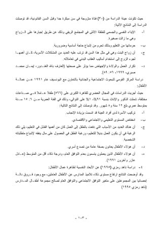 ‫ﺤﻴﺙ ﺘﻜﻭﻨﺕ ﻋﻴﻨﺔ ﺍﻟﺩﺭﺍﺴﺔ ﻤﻥ )٠٣( ﻓﺘﺎﺓ ﻤﺘﺯﻭﺠﺔ ﻓﻲ ﺴﻥ ﻤﺒﻜﺭﺓ ﺠ ‪‬ﺍ ﻭﻗﺒل ﺍﻟﺴﻥ ﺍﻟﻘﺎﻨﻭﻨﻴﺔ، ﻗﺩ ﺘﻭﺼﻠﺕ‬
                               ‫ﺩ‬
                                                                          ‫ﺍﻟﺩﺭﺍﺴﺔ ﺇﻟﻰ ﺍﻟﻨﺘﺎﺌﺞ ﺍﻵﺘﻴﺔ:‬
‫ﺍﻹﻴﺫﺍﺀ ﺍﻟﻨﻔﺴﻲ ﻭﺍﻟﺠﺴﻤﻲ ﻟﻠﻁﻔﻠﺔ ﺍﻷﻨﺜﻰ ﻓﻲ ﺍﻟﻤﺠﺘﻤﻊ ﺍﻟﺭﻴﻔﻲ ﻭﺫﻟﻙ ﻋﻥ ﻁﺭﻴﻕ ﺇﺠﺒﺎﺭﻫﺎ ﻋﻠﻰ ﺍﻟـﺯﻭﺍﺝ‬           ‫ﺃ-‬
                                                                     ‫ﻭﻫﻲ ﻤﺎ ﺯﺍﻟﺕ ﺼﻐﻴﺭﺓ.‬
                            ‫ﺤﺭﻤﺎﻨﻬﺎ ﻤﻥ ﺍﻟﺘﻌﻠﻴﻡ ﻭﺒﺫﻟﻙ ﺘﺤﺭﻡ ﻤﻥ ﺇﺸﺒﺎﻉ ﺤﺎﺠﺔ ﺃﺴﺎﺴﻴﺔ ﻭﻀﺭﻭﺭﻴﺔ.‬        ‫ﺏ-‬
‫ﺃﻥ ﺯﻭﺍﺝ ﺍﻟﺒﻨﺕ ﻭﻫﻲ ﻓﻲ ﻤﺜل ﻫﺫﺍ ﺍﻟﺴﻥ ﻗﺩ ﺘﺭﺘﺏ ﻋﻠﻴﻪ ﺍﻟﻌﺩﻴﺩ ﻤﻥ ﺍﻟﻤﺸﻜﻼﺕ ﺍﻷﺴﺭﻴﺔ، ﻜـﺎﻥ ﺃﻫﻤﻬـﺎ‬           ‫ﺝ-‬
                                   ‫ﻟﺠﻭﺀ ﺍﻟﺯﻭﺝ ﺇﻟﻰ ﺍﺴﺘﺨﺩﺍﻡ ﺃﺴﺎﻟﻴﺏ ﺍﻟﻌﻘﺎﺏ ﺍﻟﺒﺩﻨﻲ ﻓﻲ ﺘﻌﺎﻤﻼﺘﻪ.‬
‫ﺘﻜﺭﺍﺭ ﺍﻟﺤﻤل ﻭﺍﻟﻭﻻﺩﺓ ﻭﺍﻹﺠﻬﺎﺽ ﻤﻤﺎ ﻴﺅﺜﺭ ﻋﻠﻰ ﺼﺤﺘﻬﺎ )ﺍﻟﻌﺎﺭﻑ ﺒﺎﷲ ﺍﻟﻐﻨـﺩﻭﺭ، ﺇﻴﻤـﺎﻥ ﻤﺤﻤـﺩ‬               ‫ﺩ-‬
                                                                ‫ﺼﺒﺭﻱ، ٩٩٩١، ٦٥: ٩٨(.‬
‫ﺩﺭﺍﺴﺔ ﺍﻟﻤﺭﻜﺯ ﺍﻟﻘﻭﻤﻲ ﻟﻠﺒﺤﻭﺙ ﺍﻻﺠﺘﻤﺎﻋﻴﺔ ﻭﺍﻟﺠﻨﺎﺌﻴﺔ ﺒﺎﻟﺘﻌﺎﻭﻥ ﻤﻊ ﺍﻟﻴﻭﻨﺴﻴﻑ ﻋﺎﻡ ١٩٩١ ﻋـﻥ ﻋﻤﺎﻟـﺔ‬
                                                                                             ‫ﺍﻷﻁﻔﺎل:‬
‫ﺤﻴﺙ ﺃﺠﺭﻴﺕ ﺍﻟﺩﺭﺍﺴﺎﺕ ﻓﻲ ﺍﻟﻤﺠﺎل ﺍﻟﺤﻀﺭﻱ ﻟﻠﻘﺎﻫﺭﺓ ﺍﻟﻜﺒﺭﻯ ﻋﻠﻰ )٦٦٥( ﻁﻔﻼ ﻋـﺎﻤﻼ ﻓـﻲ ﺼـﻨﺎﻋﺎﺕ‬
            ‫ﹰ‬     ‫ﹰ‬
‫ﻤﺨﺘﻠﻔﺔ، ﺸﻤﻠﺕ ﺍﻟﺫﻜﻭﺭ ﻭﺍﻹﻨﺎﺙ ﺒﻨﺴﺒﺔ ١٩%، ١% ﻋﻠﻰ ﺍﻟﺘﻭﺍﻟﻲ، ﻭﺫﻟﻙ ﻓﻲ ﺍﻟﻔﺌﺔ ﺍﻟﻌﻤﺭﻴﺔ ﻤـﻥ ٦: ٥١ ﺴـﻨﺔ‬
                                ‫ﺒﻤﺘﻭﺴﻁ ﻋﻤﺭﻱ ﺒﻠﻎ ٢١ ﺴﻨﺔ ﻭ٨ ﺸﻬﻭﺭ. ﻭﻗﺩ ﺘﻭﺼﻠﺕ ﺇﻟﻰ ﺍﻟﻨﺘﺎﺌﺞ ﺍﻟﺘﺎﻟﻴﺔ:‬
                                     ‫ﺘﺭﻜﻴﺏ ﺍﻷﺴﺭﺓ ﻟﺩﻯ ﺃﻓﺭﺍﺩ ﺍﻟﻌﻴﻨﺔ ﻗﺩ ﺍﺘﺴﻤﺕ ﺒﺯﻴﺎﺩﺓ ﺍﻹﻨﺠﺎﺏ.‬       ‫ﺃ-‬
                                          ‫ﺍﻨﺨﻔﺎﺽ ﺍﻟﻤﺴﺘﻭﻯ ﺍﻟﺘﻌﻠﻴﻤﻲ ﻭﺍﻻﺠﺘﻤﺎﻋﻲ ﻭﺍﻻﻗﺘﺼﺎﺩﻱ.‬         ‫ﺏ-‬
‫ﺃﻥ ﻫﻨﺎﻙ ﺍﻟﻌﺩﻴﺩ ﻤﻥ ﺍﻷﺴﺒﺎﺏ ﺍﻟﺘﻲ ﺩﻓﻌﺕ ﺒﺎﻟﻁﻔل ﺇﻟﻰ ﺍﻟﻌﻤل ﻜﺎﻥ ﻤﻥ ﺃﻫﻤﻬﺎ ﺍﻟﻔﺸل ﻓﻲ ﺍﻟﺘﻌﻠﻴﻡ، ﻴﻠﻲ ﺫﻟﻙ‬     ‫ﺝ-‬
‫ﺍﻟﺭﻏﺒﺔ ﻓﻲ ﺃﻥ ﻴﻜﻭﻥ ﺍﻟﻌﻤل ﺒﺩﻴﻼ ﻟﻠﺘﻌﻠﻴﻡ، ﻭﺭﻏﺒﺔ ﺍﻟﻁﻔل ﻓﻲ ﺍﻟﺤﺼﻭل ﻋﻠﻰ ﻤﺎل ﻴﻨﻔﻘﻪ ﻹﺸﺒﺎﻉ ﻤﺘﻁﻠﺒﺎﺘﻪ‬
                                                                                ‫ﺍﻟﺸﺨﺼﻴﺔ.‬
                                      ‫ﺃﻥ ﻫﺅﻻﺀ ﺍﻷﻁﻔﺎل ﻴﻌﺎﻨﻭﻥ ﺒﺼﻔﺔ ﻋﺎﻤﺔ ﻤﻥ ﺘﺼﺩﻉ ﺃﺴﺭﻱ.‬             ‫ﺩ-‬
‫ﺃﻥ ﻫﺅﻻﺀ ﺍﻷﻁﻔﺎل ﺍﻟﺫﻴﻥ ﻴﻌﻤﻠﻭﻥ ﻴﺘﺴﻤﻭﻥ ﺒﻌﺩﻡ ﺍﻟﺘﻭﺍﻓﻕ ﺍﻟﻌﺎﻡ، ﻭﺩﺭﺠﺔ ﺫﻜﺎﺀ ﺃﻗل ﻤﻥ ﺍﻟﻤﺘﻭﺴﻁ )ﻋـﺎﺩل‬         ‫ﻩ-‬
                                                                   ‫ﻋﺎﺯﺭ ﻭﺁﺨﺭﻭﻥ ١٩٩١(.‬
                        ‫٤- ﺩﺭﺍﺴﺔ ﻨﺎﻫﺩ ﺭﻤﺯﻱ )٥٩٩١( ﻋﻥ ﺍﻷﺒﻌﺎﺩ ﺍﻟﻨﻔﺴﻴﺔ ﻟﻅﺎﻫﺭﺓ ﻋﻤﺎل ﺍﻷﻁﻔﺎل:‬
‫ﻭﻗﺩ ﺃﻭﻀﺤﺕ ﺍﻟﻨﺘﺎﺌﺞ ﺍﺭﺘﻔﺎﻉ ﻤﺴﺘﻭﻯ ﺫﻜﺎﺀ ﺘﻼﻤﻴﺫ ﺍﻟﻤﺩﺍﺭﺱ ﻋﻥ ﺍﻷﻁﻔﺎل ﺍﻟﻌﺎﻤﻠﻴﻥ، ﻤﻊ ﻭﺠﻭﺩ ﻓـﺭﻭﻕ ﺩﺍﻟـﺔ‬
‫ﺇﺤﺼﺎﺌﻴﺎ ﺒﻴﻥ ﺍﻟﻤﺠﻤﻭﻋﺘﻴﻥ ﻋﻠﻰ ﻤﺘﻐﻴﺭ ﺍﻟﺘﻭﺍﻓﻕ ﺍﻻﺠﺘﻤﺎﻋﻲ ﻭﺍﻟﺘﻭﺍﻓﻕ ﺍﻟﻌﺎﻡ ﻟﺼﺎﻟﺢ ﻤﺠﻤﻭﻋﺔ ﺃﻁﻔـﺎل ﺍﻟﻤـﺩﺍﺭﺱ‬
                                                                               ‫)ﻨﺎﻫﺩ ﺭﻤﺯﻱ ٥٩٩١(‬




                                            ‫- ٣٠١ -‬
 