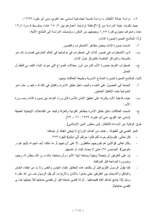 ‫٥- ﺩﺭﺍﺴﺔ ﻋﻤﺎﻟﺔ ﺍﻷﻁﻔﺎل – ﺩﺭﺍﺴﺔ ﻨﻔﺴﻴﺔ ﺍﺠﺘﻤﺎﻋﻴﺔ ﻟﺴﺎﻤﻲ ﻋﺒﺩ ﺍﻟﻘﻭﻱ، ﻤﻨﻰ ﺃﺒﻭ ﻁﻴﺭﺓ ٩٩٩١:‬
‫ﺤﻴﺙ ﺘﻜﻭﻨﺕ ﻋﻴﻨﺔ ﺍﻟﺩﺭﺍﺴﺔ ﻤﻥ )٠٩( ﻁﻔﻼ ﺘﺭﺍﻭﺤﺕ ﺃﻋﻤﺎﺭﻫﻡ ﺒﻴﻥ ٩: ٥١ ﻋﺎ ‪‬ﺎ، ﺒﻤﺘﻭﺴﻁ ﻗـﺩﺭﺓ ٨,٢١‬
                    ‫ﻤ‬                             ‫ﹰ‬
           ‫ﻋﺎ ‪‬ﺎ ﻭﺍﻨﺤﺭﺍﻑ ﻤﻌﻴﺎﺭﻱ ﻗﺩﺭﺓ ٥٥,١ ﻭﺠﻤﻴﻌﻬﻡ ﻤﻥ ﺍﻟﺫﻜﻭﺭ، ﻭﺘﻭﺼﻠﺕ ﺍﻟﺩﺭﺍﺴﺔ ﺇﻟﻰ ﺍﻟﻨﺘﺎﺌﺞ ﺍﻵﺘﻴﺔ:‬
                                                                                          ‫ﻤ‬
                                                                  ‫ﺃﻭﻻ: ﺍﻟﻤﻼﻤﺢ ﺍﻟﻤﻤﻴﺯﺓ ﻟﺼﻭﺭﺓ ﺍﻟﺫﺍﺕ:‬
                                     ‫ﺍﺘﺴﻤﺕ ﺼﻭﺭﺓ ﺍﻟﺫﺍﺕ ﺒﺒﻌﺽ ﻤﻅﺎﻫﺭ ﺍﻻﻀﻁﺭﺍﺏ ﻭﺍﻟﻘﺼﻭﺭ.‬               ‫ﺃ-‬
‫ﺃﺩﻯ ﺍﻻﻀﻁﺭﺍﺏ ﻓﻲ ﺘﺼﻭﺭ ﺍﻟﺫﺍﺕ ﺇﻟﻰ ﺍﻀﻁﺭﺍﺏ ﻓﻲ ﺘﻭﺍﺼﻠﻬﺎ ﻓﻲ ﺍﻟﻌﺎﻟﻡ ﺍﻟﺨﺎﺭﺠﻲ ﻓﺼﺎﺭﺕ ﺘﺸـﻌﺭ‬                   ‫ﺏ-‬
                                              ‫ﺒﺎﻟﺩﻭﻨﻴﺔ، ﻭﺍﻟﻤﺭﺍﻜﺯ ﺍﻟﺨﺎﺼﺔ ﺒﺎﻟﺘﻤﺭﻜﺯ ﺤﻭل ﺍﻟﺫﺍﺕ.‬
‫ﺍﻀﻁﺭﺍﺏ ﺍﻟﺘﻭﺤﺩ ﺒﺼﻭﺭﺓ ﺍﻷﺏ ﻜﺎﻥ ﻤﻥ ﺃﺒﺭﺯ ﻤﺠﺎﻻﺕ ﺍﻟﺼﺭﺍﻉ ﺍﻟﺘﻲ ﻤﻴﺯﺕ ﺍﻟﺒﻨﺎﺀ ﺍﻟﻨﻔﺴـﻲ ﻟﻠﻁﻔـل‬                ‫ﺝ-‬
                                                                                     ‫ﺍﻟﻌﺎﻤل.‬
                                  ‫ﺜﺎﻨﻴﺎ: ﺍﻟﻤﻼﻤﺢ ﺍﻟﻤﻤﻴﺯﺓ ﻟﺼﻭﺭﺓ ﺍﻟﻨﻤﺎﺫﺝ ﺍﻷﺴﺭﻴﺔ ﻭﻁﺒﻴﻌﺔ ﺍﻟﻌﻼﻗﺎﺕ ﺒﻴﻨﻬﻡ:‬
‫ﺍﻟﺤﺎﺠﺔ ﺇﻟﻰ ﺍﻟﺤﺼﻭل ﻋﻠﻰ ﺍﻟﺩﻑﺀ ﻭﺍﻟﺤﺏ ﺩﺍﺨل ﻨﻁﺎﻕ ﺍﻷﺴﺭﺓ، ﻭﺍﻟﻔﺸل ﻓﻲ ﺫﻟﻙ ﻗـﺩ ﻓﺠـﺭ ﻤﺸـﺎﻋﺭ‬                ‫ﺃ-‬
                                                              ‫ﺍﻟﻌﺩﻭﺍﻨﻴﺔ ﺘﺠﺎﻩ ﺍﻷﻁﻔﺎل ﺍﻟﻌﺎﻤﻠﻴﻥ.‬
‫ﻏﻴﺎﺏ ﻓﺎﻋﻠﻴﺔ ﺍﻷﺏ ﻭﻗﺩﺭﺘﻪ ﻋﻠﻰ ﺘﺤﻘﻴﻕ ﺍﻷﻤﺎﻥ ﻟﻸﺴﺭﺓ ﻜﺎﻥ ﻭﺭﺍﺀ ﺍﻟﺘﺒﺎﻋﺩ ﺒﻴﻥ ﺼﻭﺭﺓ ﺍﻟﺫﺍﺕ ﻭﺼـﻭﺭﺓ‬             ‫ﺏ-‬
                                                                                       ‫ﺍﻷﺏ.‬
‫ﺍﺘﺴﻤﺕ ﺍﻟﻌﻼﻗﺎﺕ ﺩﺍﺨل ﻨﻁﺎﻕ ﺍﻷﺴﺭﺓ ﺒﻤﻅﺎﻫﺭ ﺍﻟﻔﺭﺩﻴﺔ ﻭﺍﻟﻌﺯﻟﺔ ﻭﺍﻟﺒﻌﺩ ﻋﻥ ﺍﻟﺘﻔﺎﻋﻼﺕ ﺍﻹﻴﺠﺎﺒﻴﺔ ﺍﻟﻌﻤﻴﻘﺔ‬        ‫ﺝ-‬
                                       ‫)ﺴﺎﻤﻲ ﻋﺒﺩ ﺍﻟﻘﻭﻱ، ﻤﻨﻰ ﺃﺒﻭ ﻁﻴﺭﺓ، ٩٩٩١: ١٦ – ٣٦(.‬
                                        ‫ﻁﺭﻕ ﺍﻟﻭﻗﺎﻴﺔ ﻤﻥ ﺍﻹﺴﺎﺀﺓ ﻟﻸﻁﻔﺎل: )ﻤﻥ ﻤﻨﻅﻭﺭ ﺍﻟﺩﻴﻥ ﺍﻹﺴﻼﻤﻲ(.‬
                        ‫ﺍﻟﻨﻤﻭ ﺍﻟﻨﻔﺴﻲ ﻓﻲ ﺍﻟﻁﻔﻭﻟﺔ – ﻫﺩﻑ ﻤﻥ ﺃﻫﺩﺍﻑ ﺍﻟﺯﻭﺍﺝ ﻻ ﻴﻨﺒﻐﻲ ﺇﻏﻔﺎﻟﻪ ﺃﻭ ﺘﺠﺎﻫﻠﻪ.‬
                            ‫ﻗﺎل ﺘﻌﺎﻟﻰ: ‪‬ﻨ ‪‬ﺎﺅﻜﻡ ﺤﺭﺙ ﻟﻜﻡ ﻓﺄ ﹸﻭﺍ ﺤﺭﺜﻜﻡ ﺃ ﱠﻰ ﺸﺌﺘﻡ‪ ‬ﺍﻟﺒﻘﺭﺓ ٣٢٢.‬
                                         ‫ِﺴ ُ ﹸ ‪   ‬ﹲ ﱠ ﹸ ‪ ‬ﹶ ْﺘ ‪  ‬ﹶ ﹸ ‪َ ‬ﻨ ِ ْ ﹸ ‪‬‬         ‫-‬
‫ﻭﻗﺎل ﺘﻌﺎﻟﻰ ‪ ‬ﺍﻟ ِﻴﻥ ﻫﻡ ﻟﻔ ‪‬ﻭﺠﻬﻡ ‪‬ﺎﻓ ﹸﻭﻥ. ﺇﻻ ﻋ ﹶﻰ ﺃﺯ ‪‬ﺍﺠﻬﻡ ﺃﻭ ‪‬ﺎ ‪‬ﻠﻜﺕ ﺃﻴ ‪‬ـﺎﻨﻬﻡ ﹶـﺈﻨﻬﻡ ﻏﻴ‪‬ـﺭ‬
‫ﻭ ﱠﺫ ‪ ِ   ‬ﹸﺭ ِ ِ ‪ ‬ﺤ ِﻅ ‪ ِ ‬ﱠ ‪‬ﻠ َ ‪‬ﻭ ِ ِ ‪  َ ‬ﻤ ﻤ ﹶ ﹶ ﹾ َ ‪‬ﻤ ﹸ ‪  ‬ﻓ ِ ﱠ ‪  ‬ﹶ ‪‬‬           ‫-‬
                                       ‫ﻤﻠﻭ ِﻴﻥ‪ ‬ﺍﻟﻤﺅﻤﻨﻭﻥ ٥٢، ﺤﺘﻰ ﻻ ﻴﺤﺩﺙ ﻜﺒﺕ ﺃﻭ ﺘﻀﻴﻴﻕ.‬
                                                                              ‫‪‬ﹸ ﻤ ‪‬‬
‫ﺒل ﻋﻠﻰ ﺍﻟﻁﺭﻓﻴﻥ ﺃﻥ ﻴﺘﺠﻤﻼ ﻭﻴﺘﻬﻴﺂ ﻭﻴﺴﺘﻌﺩﺍ ﻟﻬﺫﺍ ﺍﻷﻤﺭ، ﻭﺃﻥ ﻴﺴﺘﻌﻴﺫﺍ ﺒﺎﷲ ﻤـﻥ ﺍﻟﺸـﻴﻁﺎﻥ ﺍﻟـﺭﺠﻴﻡ،‬         ‫-‬
                                                              ‫ﻭﻀﺭﻭﺭﺓ ﺍﻟﻤﺩﺍﻋﺒﺔ ﻗﺒل ﺍﻟﻤﻭﺍﻗﻌﺔ.‬
‫ﻜﻤﺎ ﻴﻘﻭل ﺍﻟﺭﺴﻭل ﺍﻟﻜﺭﻴﻡ ﻗﺒل ﺃﻥ ﻴﻜﺸﻑ ﻫﺫﻩ ﺍﻟﺤﻘﺎﺌﻕ ﻋﻠﻤﺎﺀ ﺍﻟﺠﻨﺱ ﻭﺍﻟﻨﻔﺱ ﻭﻻ ﺒﺩ ﻤﻥ ﺇﻁﻔﺎﺀ ﺍﻟﺤﻨﺎﻥ‬         ‫-‬
‫ﻭﺍﻟﻭﻓﺎﻕ ﻭﺍﻻﻨﺴﺠﺎﻡ ﺒﻴﻥ ﺍﻟﻁﺭﻓﻴﻥ ﺤﺘﻰ ﻴﺸﻌﺭﺍ ﺒﺎﻷﻤﺎﻥ ﻭﺍﻻﺭﺘﻭﺍﺀ، ﺃﻟﻡ ﻴﻘل ﺍﻟﺭﺴﻭل ﺼـﻠﻰ ﺍﷲ ﻋﻠﻴـﻪ‬
‫ﻭﺴﻠﻡ )ﺇﺫﺍ ﺠﺎﻤﻊ ﺃﺤﺩﻜﻡ ﺃﻫﻠﻪ ﻓﻠﻴﺼﺩﻗﻬﺎ.. ﺜﻡ ﺇﺫﺍ ﻗﻀﻰ ﺤﺎﺠﺘﻪ ﻗﺒل ﺃﻥ ﺘﻘﻀﻲ ﺤﺎﺠﺘﻬﺎ ﻓﻼ ﻴﻌﺠﻠﻬﺎ ﺤﺘـﻰ‬
                                                                             ‫ﺘﻘﻀﻲ ﺤﺎﺠﺘﻬﺎ(.‬




                                             ‫- ٤٠١ -‬
 