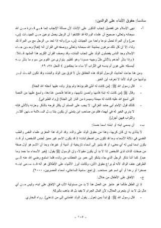 ‫ﺴﺎﺩﺴﺎ: ﺤﻘﻭﻕ ﺍﻷﺒﻨﺎﺀ ﻋﻠﻰ ﺍﻟﻭﺍﻟﺩﻴﻥ:‬
‫ﻨﻬﻰ ﺍﻹﺴﻼﻡ ﻋﻥ ﺘﻔﻀﻴل ﺇﻨﺠﺎﺏ ﺍﻟﺫﻜﻭﺭ ﻋﻠﻰ ﺍﻹﻨﺎﺙ ﻷﻥ ﻤﺴﺄﻟﺔ ﺍﻹﻨﺠﺎﺏ ﺇﻨﻤﺎ ﻫـﻲ ﻗـﺩﺭﺓ ﻤـﻥ ﺍﷲ‬                 ‫ﺃ-‬
‫ﺴﺒﺤﺎﻨﻪ ﻭﺘﻌﺎﻟﻰ، ﺼﺤﻴﺢ ﺃﻥ ﻋﻠﻤﺎﺀ ﺍﻟﻭﺭﺍﺜﺔ ﻗﺩ ﺍﻜﺘﺸﻔﻭﺍ ﺃﻥ ﺍﻟﺭﺠل ﻴﺤﻤل ﻨﻭﻋﻴﻥ ﻤـﻥ ﺍﻟﺠﻴﻨـﺎﺕ )ﺱ،‬
‫ﺹ( ﻭﺃﻥ ﺍﻟﻤﺭﺃﺓ ﺘﺤﻤل ﻨﻭﻋﺎ ﻭﺍﺤﺩﺍ ﻤﻥ ﺍﻟﺠﻴﻨﺎﺕ )ﺱ، ﺱ( ﻭﺃﻨﻪ ﺇﺫﺍ ﺘﺤﺩ ﺱ ﺍﻟﺭﺠل ﻤﻊ ﺱ ﺍﻟﻤﺭﺃﺓ ﺘﻠﺩ‬
‫ﻭﻟﺩﺍ، ﺇﻻ ﺃﻥ ﻜل ﺫﻟﻙ ﻤﺭﻫﻭﻥ ﺒﻤﺸﻴﺌﺔ ﺍﷲ ﺴﺒﺤﺎﻨﻪ ﻭﺘﻌﺎﻟﻰ ﻭﻭﺼﻔﻪ ﻓﻲ ﺍﻟﻘﺭﺁﻥ ﺃﻨﻪ )ﻫﺒﺔ( ﻭﺤـﻴﻥ ﺠـﺎﺀ‬
‫ﺍﻹﺴﻼﻡ ﻭﺠﺩ ﺍﻟﻨﺎﺱ ﻴﻔﻀﻠﻭﻥ ﺍﻟﻭﻟﺩ ﻋﻠﻰ ﺇﻨﺠﺎﺏ ﺍﻟﺒﻨﺎﺕ، ﻭﻗﺩ ﻭﺼﻑ ﺍﻟﻘﺭﺁﻥ ﺍﻟﻜﺭﻴﻡ ﻫﺫﺍ ﺍﻟﻤﺸﻬﺩ ﻗـﺎﺌﻼ:‬
‫‪ ‬ﻭﺇ ﹶﺍ ﺒﺸﺭ ﺃﺤﺩﻫﻡ ِﺎﻷﻨ ﹶﻰ ﻅل ﻭﺠﻬﻪ ﻤﺴﻭ ‪‬ﺍ ﻭﻫﻭ ﻜ ِﻴﻡ. ‪‬ﺘ ‪‬ﺍ ‪‬ﻯ ﻤﻥ ﺍﻟﻘﻭﻡ ﻤﻥ ‪‬ﻭﺀ ‪‬ﺎ ﺒﺸﺭ ِـﻪ‬
‫‪ِ‬ﺫ ‪ ‬ﱢ ‪     َ ‬ﺒ ُ ﹾﺜ ﹶ ﱠ ‪      ‬ﺩ ‪   ‬ﹶﻅ ‪ ‬ﻴ ﹶﻭ ﺭ ِ ‪ ‬ﹾ ﹶ ‪ ِ ِ ‬ﺴ ِ ﻤ ‪ ‬ﱢ ‪ ‬ﺒ ِ‬
                   ‫ﺃﻴﻤﺴ ﹸﻪ ﻋ ﹶﻰ ‪‬ﻭﻥ ﺃﻡ ﻴﺩ ‪‬ﻪ ِﻲ ﺍﻟﺘ ‪‬ﺍﺏ ﺃﻻ ﺴﺎﺀ ‪‬ﺎ ﻴﺤﻜ ‪‬ﻭﻥ ‪ ‬ﺍﻟﻨﺤل ٨٥، ٩٥.‬
                                   ‫َ ‪ِ  ‬ﻜ ‪  ‬ﻠ ﻫ ٍ َ ‪   ‬ﺴ ‪ ‬ﻓ ﱡ ﺭ ِ َ ﹶ ‪ ‬ﻤ ‪  ‬ﹸ ﻤ ‪‬‬
‫ﻭﻤﻥ ﻫﻨﺎ ﺠﺎﺀﺕ ﺃﺤﺎﺩﻴﺙ ﺍﻟﺭﺴﻭل ﻟﺘﺅﻜﺩ ﻫﺫﻩ ﺍﻟﺤﻘﺎﺌﻕ ﺒﺄﻥ ﻻ ﻓﺭﻕ ﺒﻴﻥ ﺍﻟﻭﻟﺩ ﻭﺍﻟﺒﻨﺕ، ﻭﻗﺩ ﺘﻜﻭﻥ ﺍﻟﺒﻨـﺕ ﺃﺒـﺭ‬
                                                              ‫ﺒﻭﻟﺩﻴﻬﺎ ﻤﻥ ﺍﻟﻭﻟﺩ ﻷﻨﻨﺎ ﻻ ﻨﻌﺭﻑ ﺃﻴﻥ ﺍﻟﺨﻴﺭ.‬
            ‫ﻗﺎل ﺭﺴﻭل ﺍﷲ ‪) :‬ﻤﻥ ﻜﺎﻨﺕ ﻟﻪ ﺃﻨﺜﻰ ﻓﻠﻡ ﻴﺅﺫﻫﺎ ﻭﻟﻡ ﻴﺅﺜﺭ ﻭﻟﺩﻩ ﻋﻠﻴﻬﺎ ﺃﺩﺨﻠﻪ ﺍﷲ ﺍﻟﺠﻨﺔ(.‬      ‫-‬
‫)ﻤﻥ ﻜﺎﻨﺕ ﻟﻪ ﺍﺒﻨﺔ ﻓﺄﺩﺒﻬﺎ ﻭﺃﺤﺴﻥ ﺘﺄﺩﻴﺒﻬﺎ، ﻭﻏﺫﺍﻫﺎ ﻓﺄﺤﺴﻥ ﻏﺫﺍﺀﻫﺎ، ﻭﺃﺴﺒﻎ ﻋﻠﻴﻬﺎ ﻤﻥ ﺍﻟﻨﻌﻤﺔ‬   ‫ﻭﻗﺎل ‪‬‬      ‫-‬
                 ‫ﺍﻟﺘﻲ ﺃﺴﺒﻎ ﺍﷲ ﻋﻠﻴﻪ ﻜﺎﻨﺕ ﻟﻪ ﻤﻴﻤﻨﺔ ﻭﻤﻴﺴﺭﺓ ﻤﻥ ﺍﻟﻨﺎﺭ ﺇﻟﻰ ﺍﻟﺠﻨﺔ( )ﺭﻭﺍﻩ ﺍﻟﻁﺒﺭﺍﻨﻲ(.‬
‫ﻜﺫﻟﻙ ﻗﻭل ﺍﻹﻤﺎﻡ ﺃﺒﻲ ﺤﺎﻤﺩ ﺍﻟﻐﺯﺍﻟﻲ: ﻻ ﻴﺠﺏ ﻋﻠﻰ ﺍﻟﻤﺴﻠﻡ ﺃﻥ ﻴﻜﺜﺭ ﻓﺭﺤﻪ ﺒﺎﻟﺫﻜﺭ ﻭﺤﺯﻨﻪ ﺒﺎﻷﻨﺜﻰ ﻓﺈﻨﻪ‬         ‫-‬
‫ﻻ ﻴﺩﺭﻱ ﺍﻟﺨﻴﺭ ﻟﻪ ﻓﻲ ﺃﻴﻬﻤﺎ، ﻓﻜﻡ ﻤﻥ ﺼﺎﺤﺏ ﺍﺒﻥ ﻴﺘﻤﻨﻰ ﺃﻥ ﻴﻜﻭﻥ ﺒﻨﺘﺎ ﺒـل ﺍﻟﺴـﻼﻤﺔ ﻤـﻨﻬﻥ ﺃﻜﺜـﺭ‬
                                                                        ‫ﻭﺍﻟﺜﻭﺍﺏ ﻓﻴﻬﻥ ﺃﺠﺯل(.‬
                                                           ‫ﺃﻥ ﻴﺴﻤﻲ ﺍﺒﻨﻪ ﺃﻭ ﺍﺒﻨﺘﻪ ﺍﺴﻤﺎ ﺤﺴ ﹰﺎ:‬
                                                             ‫ﻨ‬                                  ‫ﺏ-‬
‫ﻻ ﻴﺘﺄﺫﻯ ﺒﻪ ﺇﻥ ﻜﺎﻥ ﻜﺭﻴﻬﺎ، ﻭﻫﺫﺍ ﻤﻥ ﺤﻘﻭﻕ ﺍﻟﻭﻟﺩ ﻋﻠﻰ ﻭﺍﻟﺩﻩ. ﻭﻗﺩ ﺃﺩﺭﻙ ﻫﺫﺍ ﺍﻟﻤﻐﺯﻯ ﻋﻠﻤﺎﺀ ﺍﻟﻨﻔﺱ ﻭﺍﻟﻁﺏ‬
‫ﺍﻟﻨﻔﺴﻲ ﻓﻲ ﺩﻻﻟﺔ ﺍﻷﺴﻤﺎﺀ، ﻭﻤﺎ ﻗﺩ ﺘﻜ ‪‬ﻥ ﻤﻥ ﺍﻀﻁﺭﺍﺒﺎﺕ؛ ﺇﺫ ﻗﺩ ﻴﻜﻭﻥ ﺍﻻﺴﻡ ﻏﻴﺭ ﻤﻤﻴﺯ ﻟﺠﻨﺱ ﺍﻟﺸﺨﺹ، ﺃﻭ ﻗـﺩ‬
                                                          ‫ﻭ‬
‫ﻴﻜﻭﻥ ﺍﺴﻤﺎ ﻟﻴﺱ ﻟﻪ ﺃﻱ ﻤﻌﻨﻰ، ﺃﻭ ﻗﺩ ﻴﺸﻴﺭ ﺇﻟﻰ ﺃﺴﻤﺎﺀ ﺘﺎﺭﻴﺨﻴﺔ ﺃﻭ ﺃﺩﺒﻴﺔ ﺃﻭ ﻏﻴﺭﻫﺎ، ﻭﺒﻤﺎ ﺃﻥ ﺍﻻﺴﻡ ﻫﻭ ﺃﻭل ﺼﻔﺔ‬
‫ﻴﻘﻭل: )ﺨﻴﺭ ﺍﻷﺴﻤﺎﺀ ﻤﺎ ﺤﻤﺩ ﻭﻤﺎ‬   ‫ﻤﻥ ﺼﻔﺎﺕ ﺍﻟﺫﺍﺕ ﻟﺩﻯ ﺍﻟﺸﺨﺹ ﺇﺫﺍ ﻻ ﺒﺩ ﺃﻥ ﻴﻜﻭﻥ ﻤﻘﺒﻭﻻ، ﻭﺇﻥ ﺍﻟﺭﺴﻭل ‪‬‬
                                                                 ‫ﹰ‬
‫ﻋﺒﺩ(. ﻜﻤﺎ ﺃﻨﻨﺎ ﻨﺫﻜﺭ ﺍﻟﺭﺠل ﺍﻟﺫﻱ ﺠﺎﺀ ﻴﺸﻜﻭ ﺇﻟﻰ ﻋﻤﺭ ﺒﻥ ﺍﻟﺨﻁﺎﺏ ﻤﻥ ﻭﻟﺩﻩ، ﻓﻠﻤﺎ ﺍﺴﺘﻤﻊ ﺭﻀﻲ ﺍﷲ ﻋﻨﻪ ﺇﻟـﻰ‬
‫ﺍﻟﻁﺭﻓﻴﻥ ﻋﻨﻑ ﺍﻟﻭﺍﻟﺩ ﻷﻨﻪ ﻟﻡ ﻴﺭﺍﻉ ﺤﻘﻭﻕ ﺍﻻﺒﻥ، ﻭﻜﺎﻨﺕ ﺃﺒﺭﺯ ﺍﻷﺸﻴﺎﺀ ﻋﻠﻰ ﺍﻹﻁﻼﻕ ﻫﻭ ﺃﻨﻪ ﻗـﺩ ﺴـﻤﻰ ﺍﺒﻨـﻪ‬
            ‫ﺼﺨﺭﺍ ﺃﻭ ﺭﻋﺩﺍ ﺃﻭ ﺃﻱ ﺍﺴﻡ ﻏﻴﺭ ﻤﺴﺘﺤﺏ. )ﺭﺍﺠﻊ: ﺴﺎﻤﻴﺔ ﺍﻟﺴﺎﻋﺎﺘﻲ، ﺃﺴﻤﺎﺀ ﺍﻟﻤﺼﺭﻴﻴﻥ، ٠٠٠٢(.‬
                                                               ‫ﺍﻹﻨﻔﺎﻕ ﻋﻠﻰ ﺍﻷﻁﻔﺎل ﻤﻥ ﺤﻼل:‬        ‫ﺝ-‬
‫ﺇﺫ ﺇﻥ ﺍﻟﻁﻔل ﻁﺎﻟﻤﺎ ﻫﻭ ﻋﺎﺠﺯ ﻋﻥ ﺍﻟﻌﻤل ﻫﻨﺎ ﻻ ﺒﺩ ﻤﻥ ﻤﺴﺌﻭﻟﻴﺔ ﺍﻷﺏ ﻓﻲ ﺍﻹﻨﻔﺎﻕ ﻋﻠﻰ ﺍﺒﻨﻪ، ﻭﻟﻴﺱ ﻤـﻥ ﺃﻱ‬
                            ‫ﻤﺎل ﺒل ﻻ ﺒﺩ ﺃﻥ ﻴﺘﺤﺭﻯ ﺍﻟﺤﻼل، ﻷﻥ ﺍﻟﻤﺎل ﺍﻟﺤﺭﺍﻡ ﻻ ﻴﻔﻴﺩ ﺒل ﻗﺩ ﻴﺫﻫﺏ ﺒﺎﻟﺒﺭﻜﺔ.‬
       ‫ﻗﺎل ﺭﺴﻭل ﺍﷲ ‪) :‬ﻭﺍﺒﺩﺃ ﺒﻤﻥ ﺘﻌﻭل.. ﻴﻘﻭل ﺍﻟﻭﻟﺩ ﺍﻁﻤﺌﻨﻲ ﺇﻟﻰ ﻤﻥ ﺘﺩﻋﻨﻲ(. ﺭﻭﺍﻩ ﺍﻟﺒﺨﺎﺭﻱ.‬          ‫-‬




                                              ‫- ٥٠١ -‬
 