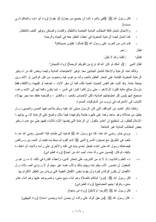 ‫ﻗﺎل ﺭﺴﻭل ﺍﷲ ‪) :‬ﻜﻔﻰ ﺒﺎﻟﻤﺭﺀ ﺇﺜﻤﺎ ﺃﻥ ﻴﻀﻴﻊ ﻤﻥ ﻴﻌﻭل( )ﺃﻭ ﻴﻘﻭﺩ( )ﺭﻭﺍﻩ ﺃﺒﻭ ﺩﺍﻭﺩ ﻭﺍﻟﺤﺎﻜﻡ ﻓـﻲ‬             ‫-‬
                                                                                    ‫ﻤﺴﻨﺩﻩ(.‬
  ‫ﻭﺍﻷﻋﻤﺎل ﺘﺸﻤل ﻜﺎﻓﺔ ﺍﻟﻤﻁﺎﻟﺏ ﺍﻟﻤﺎﺩﻴﺔ ﺍﻟﺨﺎﺼﺔ ﺒﺎﻷﻁﻔﺎل ﻭﺍﻟﻜﺴﺎﺀ ﻭﺍﻟﻤﺴﻜﻥ ﻭﺘﻭﻓﻴﺭ ﺍﻟﻠﻌﺏ ﻟﻸﻁﻔﺎل.‬           ‫-‬
                      ‫ﻜﻤﺎ ﺘﺸﻤل ﺃﻴ ‪‬ﺎ ﺍﻟﺭﻋﺎﻴﺔ ﺍﻟﻤﻌﻨﻭﻴﺔ ﻓﻲ ﺇﻋﻁﺎﺀ ﺍﻟﻁﻔل ﺤﻘﻪ ﻓﻲ ﺍﻟﺤﻴﺎﺓ ﻭﺍﻟﺭﺤﻤﺔ.‬
                                                                              ‫ﻀ‬                   ‫-‬
                               ‫ﻓﺴﺄﻟﻭﺍ: ﺘﻘﺒﻠﻭﻥ ﺼﺒﻴﺎﻨﻜﻡ؟‬
                                           ‫‪‬‬             ‫ﻗﺩﻡ ﻨﺎﺱ ﻤﻥ ﺍﻟﻌﺭﺏ ﻋﻠﻰ ﺭﺴﻭل ﺍﷲ ‪‬‬           ‫-‬
                                                                                  ‫: ﻨﻌﻡ.‬           ‫ﻓﻘﺎل‬
                                                                     ‫: ﻟﻜﻨﻨﺎ ﻭﺍﷲ ﻻ ﻨﻘﺒل.‬          ‫ﻓﻘﺎﻟﻭﺍ‬
                          ‫ﻓﻘﺎل ﺍﻟﻨﺒﻲ : )ﺃﻭ ﺃﻤﻠﻙ ﻟﻭ ﻜﺎﻥ ﺍﷲ ﻗﺩ ﻨﺯﻉ ﻤﻥ ﻗﻠﻭﺒﻜﻡ ﺍﻟﺭﺤﻤﺔ( "ﺭﻭﺍﻩ ﺍﻟﺸﻴﺨﺎﻥ".‬
‫ﻭﻟﺫﻟﻙ ﺘﻤﺘﺩ ﺍﻟﺭﻋﺎﻴﺔ ﻭﺍﻹﻋﺎﻟﺔ ﻟﺘﺸﻤل ﺍﻟﺠﺎﻨﺒﻴﻥ ﻤﻌﺎ: ﺘﻭﻓﻴﺭ ﺍﻻﺤﺘﻴﺎﺠﺎﺕ ﺍﻟﻤﺎﺩﻴﺔ ﻭﺃﻴ ‪‬ﺎ ﻭﺒﻨﻔﺱ ﺍﻟﻘـﺩﺭ ﺘـﻭﻓﻴﺭ‬
                     ‫ﻀ‬
‫ﺍﻟﺭﻋﺎﻴﺔ ﺍﻟﻤﻌﻨﻭﻴﺔ ﺍﻟﻘﺎﺌﻤﺔ ﻋﻠﻰ ﺇﺸﻌﺎﺭ ﺍﻟﻁﻔل ﺒﺎﻟﺤﺏ ﻭﺃﻨﻪ ﻤﺭﻏﻭﺏ ﻓﻴﻪ ﻭﻤﺤﺒﻭﺏ ﻤﻥ ﻗﺒل ﺍﻟﻭﺍﻟﺩﻴﻥ ﺃﻭ ﺍﻵﺨـﺭﻴﻥ‬
‫ﺒﺼﻔﺔ ﻋﺎﻤﺔ. ﻭﻗﺩ ﺃﺜﺒﺕ ﻋﻠﻡ ﺍﻟﻨﻔﺱ ﺍﻟﺤﺩﻴﺙ ﺃﻫﻤﻴﺔ ﺫﻟﻙ، ﻜﻤﺎ ﺃﻥ ﺴﻔﺭ ﺍﻵﺒﺎﺀ – ﺃﺤﺩﻫﻤﺎ ﺃﻭ ﻜﻠﻴﻬﻤﺎ، ﻭﺍﻻﻜﺘﻔﺎﺀ ﻓﻘﻁ‬
‫ﺒﺈﺭﺴﺎل ﻤﺒﺎﻟﻎ ﻤﺎﻟﻴﺔ ﻜﺜﻴﺭﺓ ﻷﻭﻻﺩﻫﻡ – ﺤﺘﻰ ﻭﺇﻥ ﻜﺎﻨﻭﺍ ﻜﺒﺎﺭﺍ ﻓﻲ ﺍﻟﺴﻥ – ﺇﻨﻤﺎ ﻴﻜﻭﻥ ﺩﺍﻓ ‪‬ﺎ ﻟﻬﻡ ﺇﻟﻰ ﺍﻻﻨﺤـﺭﺍﻑ،‬
                   ‫ﻌ‬
‫ﺼﺤﻴﺢ ﺃﻨﻬﻡ ﻴﻠﺒﻭﻥ ﻜل ﺍﺤﺘﻴﺎﺠﺎﺘﻬﻡ ﺍﻟﻤﺎﺩﻴﺔ، ﻟﻜﻥ ﺍﻹﺤﺴﺎﺱ ﺒﺎﻟﺤﺏ – ﻭﺍﻟﺘﻘﺩﻴﺭ – ﻭﺍﻟﺘﻭﺠﻴﻪ ﻤﻔﺘﻘﺩ ﻤﻤﺎ ﻴﺠﺭ ﺒﻬﺅﻻﺀ‬
                                                ‫ﺍﻟﺸﺒﺎﺏ ﺇﻟﻰ ﺍﻻﻨﺤﺭﺍﻑ ﻓﻲ ﺩﺭﻭﺏ ﻤﻥ ﺍﻟﺴﻠﻭﻜﻴﺎﺕ ﺍﻟﻤﺩﻤﺭﺓ.‬
‫ﻭﻟﻌﻠﻨﺎ ﻨﺫﻜﺭ ﺍﻟﻌﺩﻴﺩ ﻤﻥ ﺍﻟﻤﻭﺍﻗﻑ ﺍﻟﺘﻲ ﻜﺎﻥ ﺍﻟﺭﺴﻭل ﺼﻠﻰ ﺍﷲ ﻋﻠﻴﻪ ﻭﺴﻠﻡ ﻴﻼﻋﺏ ﻓﻴﻬﺎ ﺍﻟﺤﺴﻥ ﻭﺍﻟﺤﺴﻴﻥ، ﺒـل‬
‫ﻴﻁﻴل ﻤﻥ ﺼﻼﺘﻪ ﻭﻫﻭ ﺴﺎﺠﺩ ﻭﻫﻤﺎ ﻋﻠﻰ ﻅﻬﺭﻩ ﺨﺸﻴﺔ ﻭﻗﻭﻋﻬﻤﺎ، ﻓﻬﺫﺍ ﻤﺜﺎل ﻭﺍﻀﺢ ﻋﻠﻰ ﺍﻟﺭﻋﺎﻴﺔ ﺍﻟﺘـﻲ ﻴﻭﻟﻴﻬـﺎ‬
‫ﺍﻹﺴﻼﻡ ﻟﻠﻁﻔل، ﺒل ﺃﺴﺘﻁﻴﻊ ﺃﻥ ﺃﻏﺎﻤﺭ ﺒﺎﻟﻘﻭل: ﺇﻥ ﺍﻟﺭﻋﺎﻴﺔ ﺍﻟﺘﻲ ﻴﻘﺩﻤﻬﺎ ﺍﻵﺒﺎﺀ ﻟﻸﺒﻨﺎﺀ ﺘﻘﻴﻬﻡ ﺤﺘﻰ ﻤﻊ ﻋﺩﻡ ﺘـﻭﻓﻴﺭ‬
                                                                   ‫ﺒﻌﺽ ﺍﻟﻤﻁﺎﻟﺏ ﺍﻟﻤﺎﺩﻴﺔ ﻏﻴﺭ ﺍﻟﻤﺘﺎﺤﺔ.‬
                                       ‫ﻴﺭﻭﻱ ﺠﺎﺒﺭ ﺭﻀﻲ ﺍﷲ ﻋﻨﻪ: ﻜﻨﺎ ﻤﻊ ﺭﺴﻭل ﺍﷲ ‪‬‬
‫ﻓﺩﻋﻴﻨﺎ ﺇﻟﻰ ﻁﻌﺎﻡ، ﻓﺈﺫﺍ ﺍﻟﺤﺴﻴﻥ ﺭﻀﻲ ﺍﷲ ﻋﻨـﻪ‬                                                          ‫-‬
‫ﻴﻠﻌﺏ ﻓﻲ ﺍﻟﻁﺭﻴﻕ ﻤﻊ ﺼﺒﻴﺎﻥ، ﻓﺄﺴﺭﻉ ﺍﻟﻨﺒﻲ ‪ ‬ﺃﻤﺎﻡ ﺍﻟﻘﻭﻡ ﺜﻡ ﺒﺴﻁ ﻴﺩﻩ ﻓﺠﻌـل ﺍﻟﺤﺴـﻴﻥ ﻴـﺭﻜﺽ‬
‫ﻓﻴﻀﺎﺤﻜﻪ ﺭﺴﻭل ﺍﷲ ﺤﺘﻰ ﺃﺨﺫﻩ، ﻓﺠﻌل ﺇﺤﺩﻯ ﻴﺩﻴﻪ ﻓﻲ ﺫﻗﻨﻪ ﻭﺍﻷﺨﺭﻯ ﻋﻠﻰ ﺭﺃﺴﻪ ﻭﺃﺫﻨﻴﻪ، ﺜﻡ ﺍﻋﺘﻨﻘـﻪ‬
                      ‫ﻭﻗﺒﻠﻪ، ﺜﻡ ﻗﺎل: )ﺤﺴﻴﻥ ﻤﻨﻲ ﻭﺃﻨﺎ ﻤﻨﻪ، ﺃﺤﺏ ﺍﷲ ﻤﻥ ﺃﺤﺒﻪ( )ﺭﻭﺍﻩ ﺍﻟﻁﺒﺭﺍﻨﻲ(.‬
‫ﺩ- ﺍﻟﻌﻠﻡ ﻭﺍﻟﺘﺄﺩﻴﺏ: ﺇﺫ ﻻ ﺒﺩ ﻤﻥ ﺍﻟﺘﺩﺭﻴﺏ ﻋﻠﻰ ﺸﻌﺎﺌﺭ ﺍﻟﺩﻴﻥ، ﻭﺇﻋﻁﺎﺀ ﺍﻟﻘﺩﺭﺓ ﻓﻲ ﺫﻟﻙ، ﺇﺫ ﻤـﻥ ﻏﻴـﺭ‬           ‫ﺩ-‬
‫ﺍﻟﻤﻌﻘﻭل ﺃﻥ ﻨﺘﺼﻭﺭ ﺍﻷﺏ ﻴﻌﻠﻡ ﺍﺒﻨﻪ ﻭﻴﻬﺘﻡ ﺒﺫﻟﻙ ﻭﺍﻷﺏ ﻨﻔﺴﻪ ﻏﻴﺭ ﻤﻬﺘﻡ ﺃﻭ ﻻ ﻴـﺅﺩﻱ ﺍﻟﺼـﻼﺓ، ﺒـل‬
 ‫ﺍﻷﻓﻀل ﺃﻥ ﻴﻜﻭﻥ ﺍﻟﻭﺍﻟﺩﺍﻥ ﻗﺩﻭﺓ ﻭﺃﻥ ﻴﻘﻭﻤﺎ ﺒﻨﻔﺱ ﺍﻷﻓﻌﺎل ﺍﻟﻁﻴﺒﺔ ﺍﻟﺘﻲ ﻴﺭﻴﺩﺍﻥ ﻤﻥ ﺍﻟﻁﻔل ﺍﻻﻟﺘﺯﺍﻡ ﺒﻬﺎ.‬
‫ﻗﺎل ﺭﺴﻭل ﺍﷲ ‪) :‬ﻤﺭﻭﺍ ﺃﺒﻨﺎﺌﻜﻡ ﺒﺎﻟﺼﻼﺓ ﻭﻫﻡ ﺃﺒﻨﺎﺀ ﺴﺒﻊ ﺴﻨﻴﻥ، ﻭﺍﻀﺭﺒﻭﻫﻡ ﻋﻠﻴﻬﺎ ﻭﻫﻡ ﺃﺒﻨﺎﺀ ﻋﺸﺭ‬              ‫-‬
                                              ‫ﺴﻨﻴﻥ، ﻭﻓﺭﻗﻭﺍ ﺒﻴﻨﻬﻡ ﺍﻟﻤﻀﺎﺠﻊ( )ﺭﻭﺍﻩ ﺍﻟﻁﺒﺭﺍﻨﻲ(.‬
                                                                     ‫ﻗﺎل ﺭﺴﻭل ﺍﷲ ‪‬‬
                                         ‫)ﺃﻜﺭﻤﻭﺍ ﺃﻭﻻﺩﻜﻡ( )ﺭﻭﺍﻩ ﺍﺒﻥ ﻤﺎﺠﻪ(.‬                         ‫-‬
    ‫ﻗﺎل ﺭﺴﻭل ﺍﷲ ‪) :‬ﻤﻥ ﺤﻕ ﺍﻟﻭﻟﺩ ﻋﻠﻰ ﻭﺍﻟﺩﻩ ﺃﻥ ﻴﺤﺴﻥ ﺃﺩﺒﻪ ﻭﻴﺤﺴﻥ ﺍﺴﻤﻪ( )ﺭﻭﺍﻩ ﺍﻟﺒﻴﻬﻘﻲ(.‬            ‫-‬


                                             ‫- ٦٠١ -‬
 