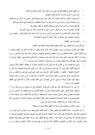 ‫ﺃﻤﺎ ﺍﻟﻨﻬﺞ ﺍﻟﺘﺭﺒﻭﻱ ﻟﻠﻁﻔل ﻓﻘﺩ ﺠﺎﺀ ﻓﻲ ﺴﻭﺭﺓ ﻟﻘﻤﺎﻥ ﻓﻲ ﺍﻵﻴﺎﺕ ﺍﻟﻨﺼﺎﺌﺢ ﺍﻵﺘﻴﺔ:‬                       ‫-‬
                                                       ‫‪ ‬ﺎ ﺒﻨ ‪ ‬ﻻ ﺘﺸﺭﻙ ِﺎﷲ ﺇﻥ ﺍﻟﺸﺭﻙ ﻟﻅﻠﻡ ﻋ ِﻴﻡ‪‬‬
                                                        ‫ﻴ ‪ ‬ﹶﻲ ﹶ ﹸ ﹾ ِ ‪ ‬ﺒ ِ ِ ‪ ‬ﱢ ‪  ‬ﹶ ﹸ ﹾ ‪ ‬ﻅ ‪‬‬               ‫-‬
‫‪ ‬ﻭﻭﺼﻴ ﹶﺎ ﺍﻹﻨ ‪‬ﺎﻥ ﺒ ‪‬ﺍﻟﺩﻴﻪ ‪ ‬ﻠﺘﻪ ﺃ ‪‬ﻪ ﻭﻫ ﹰﺎ ﻋ ﹶﻰ ﻭﻫﻥ ﻭﻓ ‪‬ﺎﻟﻪ ِﻲ ‪‬ﺎﻤﻴﻥ ﺃ ِ ﺍﺸﻜﺭ ﻟﻲ ﻭﻟ ‪‬ﺍﻟﺩﻴﻙ.‬
 ‫‪   ‬ﻨ ِ ﹾﺴ ‪ِ ‬ﻭ ِ ‪ ِ  ‬ﺤﻤ ﹶ ﹾ ‪ُ ‬ﻤ ‪  ‬ﻨ ‪‬ﻠ ‪ِ  ٍ  ‬ﺼ ﹸ ‪ ‬ﻓ ﻋ ‪َ ِ  ‬ﻥ ﹾ ﹸ ‪ِ  ِ ‬ﻭ ِ ‪  ‬‬                ‫-‬
     ‫ﻭِﻥ ‪‬ﺎﻫ ‪‬ﺍﻙ ﻋ ﹶﻰ َﻥ ﺘﺸﺭﻙ ِﻲ ‪‬ﺎ ﻟﻴ ‪ ‬ﻟ ‪ ‬ﺒﻪ ﻋﻠﻡ ﻓﻼ ﺘﻁﻌﻬ ‪‬ﺎ ﻭ ‪‬ﺎﺤﺒﻬ ‪‬ﺎ ِﻲ ﺍﻟﺩﻨ ‪‬ﺎ ﻤﻌ ‪‬ﻭ ﹰﺎ‪‬‬
       ‫‪‬ﺇ ﺠ ‪‬ﺩ ‪ ‬ﻠ ﺃ ﹸ ﹾ ِ ‪ ‬ﺒ ﻤ ﹶ ‪‬ﺱ ﹶﻙ ِ ِ ِ ﹾ ‪ ‬ﹶ ﹶ ﹸ ِ ‪ ‬ﻤ ‪‬ﺼ ِ ‪ ‬ﻤ ﻓ ‪ ‬ﹾﻴ ‪ ‬ﺭ ﻓ‬
                              ‫‪ ‬ﺍﺘﺒﻊ ﺴ ِﻴل ﻤﻥ ﺃ ﹶﺎﺏ ﺇﻟﻲ ﺜ ‪ ‬ﺇﻟﻲ ﻤﺭﺠﻌﻜﻡ ﻓﺄﻨ ‪‬ﺌﻜﻡ ﺒ ‪‬ﺎ ﻜﻨﺘﻡ ﺘﻌﻤﻠﻭﻥ‪‬‬
                               ‫ﻭ ﱠ ِ ‪ ‬ﺒ َ ‪َ  ‬ﻨ ‪ ِ ‬ﹶ ‪ ‬ﹸﻡ ِ ﹶ ‪  ِ   ‬ﹸ ‪ ‬ﹶُ ﹶﺒ ُ ﹸ ‪ِ ‬ﻤ ﹸ ﹾ ﹸ ‪ ‬ﹶ ‪ ‬ﹸ ‪‬‬   ‫-‬
               ‫‪‬ﻭﺃﻤﺭ ِﺎﻟﻤﻌ ‪‬ﻭﻑ ‪‬ﺍﻨﻪ ﻋﻥ ﺍﻟﻤﻨﻜﺭ ‪‬ﺍﺼﺒﺭ ﻋ ﹶﻰ ‪‬ﺎ ﺃ ‪‬ﺎﺒﻙ ﺇﻥ ﺫ ِ ‪ ‬ﻤﻥ ﻋﺯﻡ ﺍﻷ ‪‬ﻭﺭ‪‬‬
                ‫‪   ْ ‬ﺒ ﹾ ‪ ‬ﺭ ِ ﻭ ﹾ ‪ ِ  ‬ﹾ ‪ ‬ﹾ ﹶ ِ ﻭ ‪  ِ ‬ﻠ ﻤ َﺼ ‪  ِ  ‬ﹶﻟﻙ ِ ‪ُ ِ   ‬ﻤ ِ‬                 ‫-‬
‫‪ ‬ﻻ ﺘﺼﻌﺭ ﺨﺩ ‪ِ ‬ﻠ ﱠﺎﺱ ‪‬ﻻ ﺘﻤ ِ ِﻲ ﺍﻷﺭ ِ ﻤﺭ ‪‬ﺎ ﺇﻥ ﺍﷲ ﻻ ﻴﺤ ‪ ‬ﻜ ﱠ ﻤﺨ ﹶﺎل ﻓ ﹸﻭﺭ. ‪‬ﺍﻗﺼﺩ ِـﻲ‬
  ‫ﻭ ﹶ ﹸ ‪   ‬ﹶ ‪‬ﻙ ﻟ ﻨ ِ ﻭ ﹶ ﹶ ‪‬ﺵ ﻓ َ ‪‬ﺽ ‪ ‬ﺤ ِ ‪ َ ‬ﹶ ‪ِ ‬ﺏ ﹸل ‪ ‬ﹾﺘ ٍ ﹶﺨ ٍ ﻭ ﹾ ِ ‪ ‬ﻓ‬                               ‫-‬
                                   ‫ﻤﺸﻴﻙ ‪‬ﺍﻏﻀﺽ ِﻥ ﺼﻭﺘﻙ ﺇﻥ َﻨﻜ ‪ ‬ﺍﻷﺼ ‪‬ﺍﺕ ﻟﺼﻭﺕ ﺍﻟﺤ ِﻴﺭ‪.‬‬
                                     ‫‪‬ﻭ ِ ﹶ ‪  ‬ﹸ ﹾ ‪‬ﻤ ِ‬  ‫‪ ‬ﹾ ِ ‪ ‬ﻭ ﹾ ‪  ‬ﻤ ‪  ِ  ِ  ‬ﺃ ﹶﺭ‬
                                                                                    ‫ﺍﻟﻤﺴﺎﻭﺍﺓ ﺒﻴﻥ ﺍﻷﻁﻔﺎل:‬          ‫ﻩ-‬
                                ‫ﻓﻲ ﻜل ﺸﻲﺀ ﻷﻥ ﺍﻟﺘﻤﻴﻴﺯ ﺒﻴﻥ ﺍﻷﺒﻨﺎﺀ ﻴﺨﻠﻕ ﺍﻟﺤﻘﺩ ﻭﻴﻔﺴﺩ ﺍﻟﺼﻠﺔ ﺒﻴﻥ ﺍﻷﺨﻭﺓ.‬
‫ﻜﺫﻟﻙ ﺫﻜﺭ ﺍﻟﻘﺭﺁﻥ ﻨﻤﻭﺫﺠﺎ ﻤﻥ ﺼﻭﺭ ﺘﻔﻀﻴل ﺍﻷﺏ ﻷﺤﺩ ﺃﺒﻨﺎﺌﻪ ﻭﻜﻴﻑ ﺃﻥ ﺫﻟﻙ ﻗﺩ ﺃﺸﻌل ﻨﺎﺭ ﺍﻟﺤﻘﺩ ﻭﺍﻟﺤﺴـﺩ‬
‫ﺒﻴﻥ ﺍﻷﺸﻘﺎﺀ ﻓﺩﺒﺭﻭﺍ ﻤﻜﻴﺩﺓ ﻟﻠﺘﺨﻠﺹ ﻤﻥ ﻫﺫﺍ ﺍﻟﺸﻘﻴﻕ )ﻤﻭﻀﻊ ﺍﻹﻋﺠﺎﺏ ﻤﻥ ﻗﺒل ﺍﻷﺏ( ﻭﻗﺩ ﺠﺎﺀ ﺫﻟﻙ ﻓﻲ ﺴـﻭﺭﺓ‬
‫ﻴﻭﺴﻑ ‪ ‬ﺇﺫ ﹶﺎﹸﻭﺍ ﻟ ‪‬ﻭﺴ ﹸ ﻭﺃ ﹸﻭﻩ ﺃﺤﺏ ﺇ ﹶﻰ ﺃ ِﻴ ﹶﺎ ﻤ ﱠﺎ ﻭﻨﺤﻥ ﻋﺼﺒﺔ ﺇﻥ ﺃ ‪‬ﺎ ﹶﺎ ﻟ ِﻲ ‪‬ﻼ ٍ ﻤ ِﻴﻥ. ﺍﻗﺘﹸﻭﺍ ‪‬ﻭﺴﻑ ﺃ ِ‬
‫ِ ﹾ ﻗ ﻟ ﹶﻴ ‪‬ﻑ ‪َ‬ﺨ ‪ِ   َ ‬ﻟ َﺒ ﻨ ِﻨ ‪ ‬ﹶ ‪     ‬ﹲ ِ ‪َ ‬ﺒ ﻨ ﹶﻔ ﻀ ﹶل ‪‬ﺒ ٍ ﹾ ﹸﻠ ﻴ ‪ ‬ﹶ َﻭ‬
                   ‫ﺍﻁﺭﺤﻭﻩ ﺃﺭ ‪‬ﺎ ﻴﺨل ﻟﻜﻡ ﻭﺠﻪ ﺃ ِﻴﻜﻡ ﻭﺘ ﹸﻭ ﹸﻭﺍ ِﻥ ﺒﻌﺩﻩ ﻗﻭ ‪‬ﺎ ‪‬ﺎﻟ ِﻴﻥ‪ ‬ﺴﻭﺭﺓ ﻴﻭﺴﻑ ٨، ٩.‬
                                    ‫ﹾ ‪ َ   ‬ﻀ ‪ ‬ﹾ ُ ﹶ ﹸ ‪َ    ‬ﺒ ﹸ ‪  ‬ﹶﻜ ﻨ ﻤ ‪ ِ ِ  ‬ﹶ ‪‬ﻤ ﺼ ِﺤ ‪‬‬
‫ﻭﻟﻴﺱ ﻫﺫﺍ ﻓﺤﺴﺏ ﺒل ﺇﻥ ﺍﻟﻘﺭﺁﻥ ﻗﺩ ﻨﺒﻪ ﻋﻠﻰ ﺍﻵﺒﺎﺀ ﻭﺍﻷﻤﻬﺎﺕ ﺨﺎﺼﺔ، ﺃﻥ ﻴﻔﻁﻤﻭﺍ ﺍﻟﻁﻔل ﺨﻼل ﻋﺎﻤﻴﻥ،‬                              ‫-‬
‫ﻗﺩ ﻴﻘﻼﻥ ﻗﻠﻴﻼ، ﻟﻜﻥ ﻴﺠﺏ ﺃﻻ ﺘﺯﻴﺩ ﻓﺘﺭﺓ ﺍﻟﺭﻀﺎﻉ ﻋﻥ ﺫﻟﻙ، ﻭﺃﻥ ﺘﻜﻭﻥ ﺍﻟﺭﻀﺎﻋﺔ ﻁﺒﻴﻌﻴﺔ ﻭﻗﺩ ﺃﺜﺒﺘـﺕ‬
                                                                        ‫ﹰ‬
‫ﺍﻷﺒﺤﺎﺙ ﺍﻟﻌﻠﻤﻴﺔ – ﺍﻟﻁﺒﻴﺔ – ﻭﺍﻟﻨﻔﺴﻴﺔ ﺘﺄﺜﻴﺭ ﺍﻹﺭﻀﺎﻉ ﻤﻥ ﺍﻟﻠﺒﻥ ﺍﻟﺼﻨﺎﻋﻲ ﻋﻠﻰ ﻨﻔﺴـﻴﺔ ﺍﻟﻁﻔـل، ﻭﺃﻥ‬
‫ﺯﻴﺎﺩﺓ ﻓﺘﺭﺍﺕ ﺍﻟﺭﻀﺎﻋﺔ ﻴﺘﺭﺘﺏ ﻋﻠﻴﻬﺎ ﺘﻨﻤﻴﺔ ﻟﺴﻤﺎﺕ ﺍﻻﻋﺘﻤﺎﺩ ﻭﻋﺩﻡ ﺍﻟﻘﺩﺭﺓ ﻋﻠـﻰ ﺘﺤﻤـل ﺍﻟﻤﺴـﺌﻭﻟﻴﺔ،‬
‫ﻭﻴﻅل ﺍﻟﻔﺭﺩ ﻁﻭﺍل ﺤﻴﺎﺘﻪ ﻻ ﻴﺴﻌﻰ ﺇﻻ ﺇﻟﻰ ﺍﻟﺤﺼﻭل ﻋﻠﻰ ﺍﻟﻠﺫﺓ ﻭﺘﺠﻨﺏ ﺍﻷﻟﻡ، ﺃﻭ ﻜﻤﺎ ﻨﻘﻭل ﻓﻲ ﺃﻟﻔﺎﻅﻨﺎ‬
                                                                                       ‫ﺍﻟﺸﻌﺒﻴﺔ "ﺇﻨﻪ ﺍﺒﻥ ﺃﻤﻪ"‬
‫ﺃﻤﺎ ﻋﻥ ﻤﺩﺓ ﺍﻟﺭﻀﺎﻋﺔ ﻓﻘﺩ ﺃﺸﺎﺭ ﺒﻬﺎ ﺍﻟﻘﺭﺁﻥ ﻓﻲ ﻗﻭﻟﻪ: ‪‬ﻭﻓ ‪‬ﺎﻟﻪ ِﻲ ‪‬ـﺎﻤﻴﻥ‪ ‬ﺴـﻭﺭﺓ ﻟﻘﻤـﺎﻥ ٤١.‬
                  ‫‪ِ ‬ﺼ ﹸ ‪ ‬ﻓ ﻋ ‪ِ  ‬‬                                                                              ‫-‬
‫ﻭﺍﻟﺘﻌﺒﻴﺭ ﺒﻘﻭﻟﻪ ﺘﻌﺎﻟﻰ: ‪ِ ‬ﻲ ‪‬ﺎﻤﻴﻥ‪ ‬ﻴﻔﻴﺩ ﻤﻌﻨﻰ ﺃﻥ ﻋﻤﻠﻴﺔ ﺍﻟﻔﺼﺎل ﺃﻱ ﻤﻨﻊ ﺍﻟﻁﻔل ﻤﻥ ﺍﻻﺴﺘﻤﺭﺍﺭ ﻓـﻲ‬
                                                        ‫ﻓ ﻋ ‪ِ ‬‬
‫ﺍﻟﺭﻀﺎﻋﺔ ﺘﺘﻡ ﻓﻲ ﺨﻼل ﻋﺎﻤﻴﻥ ﻭﻟﻴﺴﺕ ﻤﺩﺘﻬﺎ ﻋﺎﻤﻴﻥ ﻓﻘﻁ، ﺃﻭ ﺃﻗل ﻤﻥ ﺫﻟﻙ ﻗﻠﻴ ﹰ، ﻭﻤﻥ ﺜﻡ ﻓﻬﺫﻩ ﺍﻵﻴـﺔ‬
                   ‫ﻼ‬
‫ﺘﻭﻀﺢ ﻀﺭﻭﺭﺓ ﻋﻤﻠﻴﺔ ﺍﻟﺭﻀﺎﻋﺔ ﺍﻟﻁﺒﻴﻌﻴﺔ ﻭﺘﺤﺩﺩ ﺍﻟﻔﺘﺭﺓ ﺍﻟﻤﺜﻠﻰ ﻟﻬﺎ. ﻭﻁﺒ ‪‬ﺎ ﺍﻹﺴﻼﻡ ﻻ ﻴﻔﺭﻕ ﻓﻲ ﺫﻟﻙ‬
                     ‫ﻌ‬
                                             ‫ﺒﻴﻥ ﺍﻟﺒﻨﺕ ﻭﺍﻟﻭﻟﺩ. ﺃﻱ ﺇﻨﻪ ﻴﻁﺎﻟﺏ ﺒﺎﻟﻤﺴﺎﻭﺍﺓ ﻓﻲ ﻜل ﺸﻲﺀ.‬
                                ‫ﺘﻭﻓﻴﺭ ﺍﻷﻟﻌﺎﺏ ﻭﺍﻹﺠﺎﺒﺔ ﻋﻠﻰ ﺘﺴﺎﺅﻻﺕ ﺍﻟﻁﻔل ﻜﺎﻓﺔ ﺒﺼﻭﺭﺓ ﻤﺒﺴﻁﺔ:‬                           ‫ﻭ-‬
‫ﺇﺫ ﻤﻥ ﺍﻟﻤﻌﺭﻭﻑ – ﻜﻤﺎ ﺍﻜﺘﺸﻑ ﻋﻠﻡ ﺍﻟﻨﻔﺱ ﺤﺩﻴ ﹰﺎ – ﻓﺎﺌﺩﺓ ﺍﻟﻠﻌﺏ ﺍﻟﺫﻱ ﻴﻠﻌﺏ ﺩﻭ ‪‬ﺍ ﻀﺭﻭﺭ ‪‬ﺎ ﻓﻲ ﺍﻟﻨﻤﻭ ﻤـﻥ‬
              ‫ﻴ‬       ‫ﺭ‬                             ‫ﺜ‬
‫ﺍﻟﻨﺎﺤﻴﺘﻴﻥ ﺍﻟﺠﺴﻤﻴﺔ ﻭﺍﻟﺸﺨﺼﻴﺔ، ﻓﻔﻲ ﺍﻟﻠﻌﺏ ﻴﺠﺩ ﺍﻷﻁﻔﺎل ﺍﻟﺸﺭﻭﻁ ﺍﻟﻤﻨﺎﺴﺒﺔ ﻟﻨﻤﻭﻫﻡ ﻭﺘﺤﺴﻴﻥ ﺃﻨﺸﻁﺘﻬﻡ ﺍﻟﺤﺭﻜﻴـﺔ،‬
‫ﻭﺘﺼﺒﺢ ﺍﻟﺤﺭﻜﺔ ﻫﻨﺎ ﻏﺎﻴﺔ ﻓﻲ ﺤﺩ ﺫﺍﺘﻬﺎ، ﻜﻤﺎ ﺃﻥ ﺍﻟﻠﻌﺏ ﻴﺴﺎﻋﺩ ﺍﻟﻁﻔل ﻋﻠﻰ ﺇﺩﺭﺍﻙ ﺍﻟﻌﺎﻟﻡ ﺍﻟﺫﻱ ﻴﻌﻴﺵ ﻓﻴﻪ ﻭﺍﻟﺘﺤﻜﻡ‬
‫ﻓﻴﻪ، ﻭﺍﻟﺘﻌﺭﻑ ﻋﻠﻰ ﺍﻷﻟﻭﺍﻥ ﻭﺍﻷﺤﺠﺎﻡ ﻭﺍﻷﺸﻜﺎل، ﻜﻤﺎ ﺃﻨﻪ ﻴﺘﺩﺭﺏ ﻋﻠﻰ ﻤﻬﺎﺭﺍﺕ ﺍﻷﺨﺫ ﻭﺍﻟﻌﻁﺎﺀ، ﻭﻴﻨﺘﻘـل ﻤـﻥ‬


                                                    ‫- ٧٠١ -‬
 