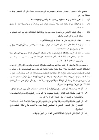 ‫ﺍﺴﺘﻁﺎﻉ ﻋﻠﻤﺎﺀ ﺍﻟﻨﻔﺱ ﺃﻥ ﻴﺤﺩﺩﻭﺍ ﻋﺩ ‪‬ﺍ ﻤﻥ ﺍﻟﻤﺅﺸﺭﺍﺕ ﺍﻟﺘﻲ ﻤﻥ ﺨﻼﻟﻬﺎ ﻨﺴﺘﺩل ﻋﻠﻰ ﺃﻥ ﺍﻟﺸﺨﺹ ﻴﻭﺍﺠـﻪ‬
                                                     ‫ﺩ‬
                                                                                      ‫ﻤﺸﻜﻠﺔ ﻤﺎ، ﻭﻫﻲ:‬
                       ‫: ﺸﻌﻭﺭ ﺍﻟﺸﺨﺹ ﺃﻥ ﻫﻨﺎﻙ ﻓﺠﻭﺓ ﻓﻲ ﻤﻌﻠﻭﻤﺎﺘﻪ، ﻭﺃﻨﻪ ﻓﻲ ﻤﻭﺍﺠﻬﺔ ﻤﺸﻜﻠﺔ ﻤﺎ.‬             ‫ﺃﻭﻻ‬
‫: ﺃﻥ ﺍﻟﻬﺩﻑ ﺍﻟﻤﺭﺍﺩ ﺘﺤﻘﻴﻘﻪ ﺘﻘﻑ ﺩﻭﻨﻪ ﺼﻌﺎﺏ ﻭﻋﻘﺒﺎﺕ ﺘﺴﺘﻠﺯﻡ ﻤﻥ ﺍﻟﻤـﺭﺀ ﻤﻭﺍﺼـﻠﺔ ﺍﻟﺒﺤـﺙ ﻟﺤـل‬                 ‫ﺜﺎﻨ ‪‬ﺎ‬
                                                                                                    ‫ﻴ‬
                                                                                      ‫ﺍﻟﻤﺸﻜﻠﺔ.‬
‫: ﻴﺘﻤﺜل ﺍﻟﻬﺩﻑ ﺍﻷﺴﺎﺴﻲ ﻓﻲ ﻭﻀﻊ ﻓﺭﻭﺽ ﺘﻌﺩ ﺤﻼ ﻤﺅﻗ ﹰﺎ ﻟﻬﺫﻩ ﺍﻟﻤﺸﻜﻼﺕ ﻭﺘﺠﺭﻴﺏ ﺍﺴﺘﺭﺍﺘﻴﺠﻴﺎﺕ ﺃﻭ‬
                                    ‫ﹰ ﺘ‬                                                            ‫ﺜﺎﻟ ﹰﺎ‬
                                                                                                    ‫ﺜ‬
                                                             ‫ﺨﻁﻁ ﻟﻠﻭﺼﻭل ﺇﻟﻰ ﺍﻟﻬﺩﻑ ﻭﺍﻟﺤل.‬
                                      ‫: ﺍﻨﺘﻘﺎل ﺃﺜﺭ ﺍﻟﺘﺩﺭﻴﺏ ﻋﻠﻰ ﺤل ﻤﺸﻜﻠﺔ ﻤﺎ ﺇﻟﻰ ﻤﺸﻜﻠﺔ ﺃﺨﺭﻯ.‬        ‫ﺭﺍﺒ ‪‬ﺎ‬
                                                                                                   ‫ﻌ‬
‫: ﺃﻥ ﺍﻟﻤﺸﻜﻼﺕ ﺍﻟﺘﻲ ﺘﺤﺘﺎﺝ ﺇﻟﻰ ﺘﻔﻜﻴﺭ ﻟﺤﻠﻬﺎ ﺘﺘﺭﺍﻭﺡ ﺒﻴﻥ ﺍﻟﺒﺴﺎﻁﺔ ﻭﺍﻟﺘﻌﻘﻴﺩ، ﻭﺒﺎﻟﺘﺎﻟﻲ ﻓﺈﻥ )ﺍﻟﺘﻔﻜﻴﺭ( ﻫﻭ‬   ‫ﺨﺎﻤ ‪‬ﺎ‬
                                                                                                  ‫ﺴ‬
                                                            ‫ﺍﻵﺨﺭ ﻴﺘﺭﺍﻭﺡ ﺒﻴﻥ ﺍﻟﺒﺴﺎﻁﺔ ﻭﺍﻟﺘﻌﻘﻴﺩ.‬
‫: ﻫﻨﺎﻙ ﻓﺭﻭﻕ ﺒﻴﻥ ﻤﺸﻜﻼﺕ ﻗﺩ ﺘﻡ ﺘﺤﺩﻴﺩﻫﺎ ﺒﺩﻗﺔ ﻭﻤﺸﻜﻼﺕ ﺃﺨﺭﻯ ﻟﻡ ﻴﺘﻡ ﺍﻟﺘﻭﺼل ﻓﻴﻬﺎ ﺇﻟﻰ ﻤﺜل ﻫـﺫﺍ‬             ‫ﺴﺎﺩ ‪‬ﺎ‬
                                                                                                  ‫ﺴ‬
‫ﺍﻟﺘﺤﺩﻴﺩ، ﻭﺒﺎﻟﺘﺎﻟﻲ ﻜﻠﻤﺎ ﻜﺎﻨﺕ ﺍﻟﻤﺸﻜﻠﺔ ﺃﻜﺜﺭ ﺘﺤﺩﻴ ‪‬ﺍ ﻜﻠﻤﺎ ﻜﺎﻥ ﺫﻟﻙ ﺃﻓﻀل. )ﻋﺒﺩ ﺍﻟﺤﻠﻴﻡ ﻤﺤﻤـﻭﺩ ﺍﻟﺴـﻴﺩ‬
                                              ‫ﺩ‬
                                                             ‫ﻭﺁﺨﺭﻭﻥ، ٠٩٩١: ٣٠٤ – ٧٠٤(.‬
‫ﻭﻨﺨﻠﺹ ﻤﻥ ﻜل ﻤﺎ ﺴﺒﻕ ﺇﻟﻰ ﺘﻘﺩﻴﻡ ﻫﺫﺍ ﺍﻟﺘﻌﺭﻴﻑ ﻟﻤﻌﻨﻰ ﻤﺸﻜﻼﺕ ﻨﻔﺴﻴﺔ ﻭﺍﺠﺘﻤﺎﻋﻴـﺔ ﻜـﺎﻵﺘﻲ: ﺇﻥ ﻋﻠـﻡ‬
‫ﺍﻟﻤﺸﻜﻼﺕ ﺍﻟﻨﻔﺴﻴﺔ ﺍﻻﺠﺘﻤﺎﻋﻴﺔ ﻤﻴﺩﺍﻥ ﺒﺤﺙ ﻤﺘﻤﻴﺯ ﺒﻁﺒﻴﻌﺔ ﺨﺎﺼﺔ ﻷﻨﻪ ﻴﻘﻭﻡ ﻋﻠﻰ ﻓﻬﻡ ﺩﻴﻨـﺎﻤﻲ ﻟﻠﻔـﺭﺩ ﻭﻓﻬـﻡ‬
‫ﺩﻴﻨﺎﻤﻲ ﻟﻠﻤﺠﺘﻤﻊ، ﺜﻡ ﻓﻬﻡ ﻟﻌﻼﻗﺔ ﺩﻴﻨﺎﻤﻴﺔ ﺍﻟﻔﺭﺩ ﺒﺩﻴﻨﺎﻤﻴﺔ ﺍﻟﻤﺠﺘﻤﻊ، ﻭﻤﻥ ﺜﻡ ﻓﺈﻥ ﻫﺫﺍ ﺍﻟﻌﻠﻡ ﻴﺤﺘﺎﺝ ﺇﻟـﻰ ﻨﻅﺭﻴـﺔ‬
‫ﺨﺎﺼﺔ ﺒﻪ، ﻭﻤﻨﻬﺞ ﺨﺎﺹ ﺒﻪ، ﻭﺒﺎﺤﺙ ﺘﺘﻭﺍﻓﺭ ﻓﻴﻪ ﻤﺠﻤﻭﻋﺔ ﻤﻥ ﺍﻟﺸﺭﻭﻁ )ﻷﻨﻪ ﻴﺘﻨﺎﻭل ﻅﻭﺍﻫﺭ ﻤﻌﻘﺩﺓ ﻭﻤﺘﺸﺎﺒﻜﺔ‬
‫ﺒل ﻭﻤﺘﻐﻴﺭﺓ ﻤﻥ ﻤﺭﺤﻠﺔ ﺯﻤﻨﻴﺔ ﺇﻟﻰ ﻤﺭﺤﻠﺔ ﺯﻤﻨﻴﺔ ﺃﺨﺭﻯ( ﻭﺸﺭﻭﻁ ﺨﺎﺼﺔ ﻴﺠﺏ ﺃﻥ ﺘﺘﻭﺍﻓﺭ ﺤﺘﻰ ﻨﺴﺘﻁﻴﻊ ﺘﺤﺩﻴﺩ‬
                                                             ‫ﺍﻟﻤﺸﻜﻼﺕ ﻤﻥ ﻏﻴﺭﻫﺎ، ﻭﻴﺨﻀﻊ ﻫﺫﺍ ﻟﺸﺭﻭﻁ:‬
  ‫١- ﺃﻥ ﻴﻘﻊ ﻓﻲ ﺍﻟﻤﺸﻜﻠﺔ ﺃﻜﺒﺭ ﻗﺩﺭ ﻤﻤﻜﻥ ﻤﻥ ﺍﻷﻓﺭﺍﺩ )ﻭﻓ ﹰﺎ ﻟﻠﻤﻌﻴﺎﺭ ﺍﻹﺤﺼﺎﺌﻲ ﺍﻟﺫﻱ ﻴﻘﻭﻡ ﻋﻠﻰ ﺍﻷﻏﻠﺒﻴﺔ(.‬
                                           ‫ﻘ‬
‫٢- ﺃﻥ ﺘﻜﻭﻥ ﺍﻟﻤﺸﻜﻠﺔ ﻨﺘﻴﺠﺔ ﻟﺘﺩﺍﺨل ﻭﺘﺸﺎﺒﻙ ﻤﺠﻤﻭﻋﺔ ﻤﻥ ﺍﻟﻌﻭﺍﻤـل ﻭﺍﻟﻤﺘﻐﻴـﺭﺍﺕ ﺴـﻭﺍﺀ ﺍﻻﺠﺘﻤﺎﻋﻴـﺔ‬
                                     ‫ﻭﺍﻻﻗﺘﺼﺎﺩﻴﺔ ﺃﻭ ﺍﻟﻨﻔﺴﻴﺔ ﺃﻭ ﺤﺘﻰ ﺍﻟﺩﻴﻨﻴﺔ ﻭﻏﻴﺭﻫﺎ ﻤﻥ ﺍﻟﻌﻭﺍﻤل.‬
‫٣- ﺃﻥ ﺘﻜﻭﻥ ﺍﻟﻤﺸﻜﻠﺔ ﻟﻬﺎ ﺃﺴﺒﺎﺏ ﻭﺒﻘﺎﻴﺎ ﻭﻨﺘﺎﺌﺞ ﻋﻠﻰ ﺍﻟﻤﺴﺘﻭﻯ ﺍﻟﻔﺭﺩﻱ )ﺤﻴﺙ ﺘﺘﻔﺎﻋـل ﺍﻷﺴـﺒﺎﺏ ﺩﺍﺨـل‬
‫ﺍﻟﺸﺨﺹ( ﻭﻋﻠﻰ ﺍﻟﻤﺴﺘﻭﻯ ﺍﻟﺠﻤﻌﻲ ﺃﻭ ﺍﻟﻤﺠﺘﻤﻌﻲ )ﺤﻴﺙ ﻴﻜﻭﻥ ﻟﻬﺎ ﺃﺴﺒﺎﺒﻬﺎ ﺨﺎﺭﺝ ﻨﻁﺎﻕ ﺍﻟﺸﺨﺹ ﻭﻓﻲ‬
                                                                                    ‫ﺍﻟﻤﺠﺘﻤﻊ(.‬
                             ‫٤- ﺃﻥ ﺍﻟﺤﻠﻭل ﺍﻟﺘﻲ ﺘﻘﺩﻡ ﻟﻬﺫﻩ ﺍﻟﻤﺸﻜﻠﺔ ﺘﻘﺘﻀﻲ ﺍﻟﻌﺩﻴﺩ ﻤﻥ ﺍﻟﺠﻬﻭﺩ ﻭﺍﻟﻭﻗﺕ.‬




                                               ‫- ٠١ -‬
 