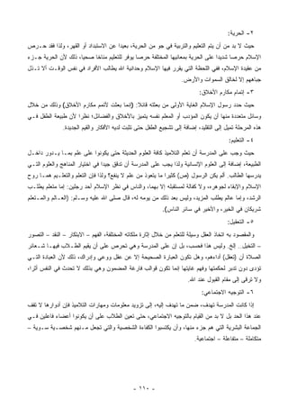 ‫٢- ﺍﻟﺤﺭﻴﺔ:‬
‫ﺤﻴﺙ ﻻ ﺒﺩ ﻤﻥ ﺃﻥ ﻴﺘﻡ ﺍﻟﺘﻌﻠﻴﻡ ﻭﺍﻟﺘﺭﺒﻴﺔ ﻓﻲ ﺠﻭ ﻤﻥ ﺍﻟﺤﺭﻴﺔ، ﺒﻌﻴ ‪‬ﺍ ﻋﻥ ﺍﻻﺴﺘﺒﺩﺍﺩ ﺃﻭ ﺍﻟﻘﻬﺭ، ﻭﻟﺫﺍ ﻓﻘﺩ ﺤـﺭﺹ‬
                                     ‫ﺩ‬
‫ﺍﻹﺴﻼﻡ ﺤﺭ ‪‬ﺎ ﺸﺩﻴﺩﺍ ﻋﻠﻰ ﺍﻟﺤﺭﻴﺔ ﺒﻤﻌﺎﻨﻴﻬﺎ ﺍﻟﻤﺨﺘﻠﻔﺔ ﺤﺭ ‪‬ﺎ ﻴﻭﻓﺭ ﻟﻠﺘﻌﻠﻴﻡ ﻤﻨﺎﺨﺎ ﺼﺤ ‪‬ﺎ، ﺫﻟﻙ ﻷﻥ ﺍﻟﺤﺭﻴﺔ ﺠـﺯﺀ‬
                     ‫ﻴ‬                        ‫ﺼ‬                                        ‫ﺼ‬
‫ﻤﻥ ﻋﻘﻴﺩﺓ ﺍﻹﺴﻼﻡ، ﻓﻔﻲ ﺍﻟﻠﺤﻅﺔ ﺍﻟﺘﻲ ﻴﻘﺭﺭ ﻓﻴﻬﺎ ﺍﻹﺴﻼﻡ ﻭﺤﺩﺍﻨﻴﺔ ﺍﷲ ﻴﻁﺎﻟﺏ ﺍﻷﻓﺭﺍﺩ ﻓﻲ ﻨﻔﺱ ﺍﻟﻭﻗـﺕ ﺃﻻ ﺘـﺫل‬
                                                                   ‫ﺠﺒﺎﻫﻬﻡ ﺇﻻ ﻟﺨﺎﻟﻕ ﺍﻟﺴﻤﻭﺍﺕ ﻭﺍﻷﺭﺽ.‬
                                                                           ‫٣- ﺇﺘﻤﺎﻡ ﻤﻜﺎﺭﻡ ﺍﻷﺨﻼﻕ:‬
‫ﺤﻴﺙ ﺤﺩﺩ ﺭﺴﻭل ﺍﻹﺴﻼﻡ ﺍﻟﻐﺎﻴﺔ ﺍﻷﻭﻟﻰ ﻤﻥ ﺒﻌﺜﺘﻪ ﻗﺎﺌﻼ: )ﺇﻨﻤﺎ ﺒﻌﺜﺕ ﻷﺘﻤﻡ ﻤﻜﺎﺭﻡ ﺍﻷﺨﻼﻕ( ﻭﺫﻟﻙ ﻤﻥ ﺨﻼل‬
‫ﻭﺴﺎﺌل ﻤﺘﻌﺩﺩﺓ ﻤﻨﻬﺎ ﺃﻥ ﻴﻜﻭﻥ ﺍﻟﻤﺅﺩﺏ ﺃﻭ ﺍﻟﻤﻌﻠﻡ ﻨﻔﺴﻪ ﻴﺘﻤﻴﺯ ﺒﺎﻷﺨﻼﻕ ﻭﺍﻟﻔﻀﺎﺌل؛ ﻨﻅ ‪‬ﺍ ﻷﻥ ﻁﺒﻴﻌﺔ ﺍﻟﻁﻔل ﻓـﻲ‬
                    ‫ﺭ‬
               ‫ﻫﺫﻩ ﺍﻟﻤﺭﺤﻠﺔ ﺘﻤﻴل ﺇﻟﻰ ﺍﻟﺘﻘﻠﻴﺩ، ﺇﻀﺎﻓﺔ ﺇﻟﻰ ﺘﺸﺠﻴﻊ ﺍﻟﻁﻔل ﺤﺘﻰ ﺘﺜﺒﺕ ﻟﺩﻴﻪ ﺍﻷﻓﻜﺎﺭ ﻭﺍﻟﻘﻴﻡ ﺍﻟﺠﺩﻴﺩﺓ.‬
                                                                                        ‫٤- ﺍﻟﺘﻌﻠﻴﻡ:‬
‫ﺤﻴﺙ ﻭﺠﺏ ﻋﻠﻰ ﺍﻟﻤﺩﺭﺴﺔ ﺃﻥ ﺘﻌﻠﻡ ﺍﻟﺘﻼﻤﻴﺫ ﻜﺎﻓﺔ ﺍﻟﻌﻠﻭﻡ ﺍﻟﺤﺩﻴﺜﺔ ﺤﺘﻰ ﻴﻜﻭﻨﻭﺍ ﻋﻠﻰ ﻋﻠﻡ ﺒﻤـﺎ ﻴـﺩﻭﺭ ﺩﺍﺨـل‬
‫ﺍﻟﻁﺒﻴﻌﺔ، ﺇﻀﺎﻓﺔ ﺇﻟﻰ ﺍﻟﻌﻠﻭﻡ ﺍﻹﻨﺴﺎﻨﻴﺔ ﻭﻟﺫﺍ ﻴﺠﺏ ﻋﻠﻰ ﺍﻟﻤﺩﺭﺴﺔ ﺃﻥ ﺘﺩﻗﻕ ﺠﻴ ‪‬ﺍ ﻓﻲ ﺍﺨﺘﻴﺎﺭ ﺍﻟﻤﻨﺎﻫﺞ ﻭﺍﻟﻌﻠﻭﻡ ﺍﻟﺘـﻲ‬
                                 ‫ﺩ‬
‫ﻴﺩﺭﺴﻬﺎ ﺍﻟﻁﺎﻟﺏ. ﺃﻟﻡ ﻴﻜﻥ ﺍﻟﺭﺴﻭل )ﺹ( ﻜﺜﻴ ‪‬ﺍ ﻤﺎ ﻴﺘﻌﻭﺫ ﻤﻥ ﻋﻠﻡ ﻻ ﻴﻨﻔﻊ؟ ﻭﻟﺫﺍ ﻓﺈﻥ ﺍﻟﺘﻌﻠﻡ ﻭﺍﻟﺘﻌﻠـﻴﻡ ﻫﻤـﺎ ﺭﻭﺡ‬
                                                            ‫ﺭ‬
‫ﺍﻹﺴﻼﻡ ﻭﺍﻹﺒﻘﺎﺀ ﻟﺠﻭﻫﺭﻩ، ﻭﻻ ﻜﻔﺎﻟﺔ ﻟﻤﺴﺘﻘﺒﻠﻪ ﺇﻻ ﺒﻬﻤﺎ، ﻭﺍﻟﻨﺎﺱ ﻓﻲ ﻨﻅﺭ ﺍﻹﺴﻼﻡ ﺃﺤﺩ ﺭﺠﻠﻴﻥ: ﺇﻤﺎ ﻤﺘﻌﻠﻡ ﻴﻁﻠـﺏ‬
‫ﺍﻟﺭﺸﺩ، ﻭﺇﻤﺎ ﻋﺎﻟﻡ ﻴﻁﻠﺏ ﺍﻟﻤﺯﻴﺩ، ﻭﻟﻴﺱ ﺒﻌﺩ ﺫﻟﻙ ﻤﻥ ﻴﻭﻤﻪ ﻟﻪ، ﻗﺎل ﺼﻠﻰ ﺍﷲ ﻋﻠﻴﻪ ﻭﺴـﻠﻡ: )ﺍﻟﻌـﺎﻟﻡ ﻭﺍﻟﻤـﺘﻌﻠﻡ‬
                                                           ‫ﺸﺭﻴﻜﺎﻥ ﻓﻲ ﺍﻟﺨﻴﺭ، ﻭﺍﻷﺨﻴﺭ ﻓﻲ ﺴﺎﺌﺭ ﺍﻟﻨﺎﺱ(.‬
                                                                                        ‫٥- ﺍﻟﺘﻌﻘﻴل:‬
‫ﻭﺍﻟﻤﻘﺼﻭﺩ ﺒﻪ ﺍﺘﺨﺎﺫ ﺍﻟﻌﻘل ﻭﺴﻴﻠﺔ ﻟﻠﺘﻌﻠﻡ ﻤﻥ ﺨﻼل ﺇﺜﺎﺭﺓ ﻤﻠﻜﺎﺘﻪ ﺍﻟﻤﺨﺘﻠﻔﺔ، ﺍﻟﻔﻬﻡ – ﺍﻻﺒﺘﻜﺎﺭ – ﺍﻟﻨﻘﺩ – ﺍﻟﺘﺼﻭﺭ‬
‫– ﺍﻟﺘﺨﻴل.. ﺇﻟﺦ. ﻭﻟﻴﺱ ﻫﺫﺍ ﻓﺤﺴﺏ، ﺒل ﺇﻥ ﻋﻠﻰ ﺍﻟﻤﺩﺭﺴﺔ ﻭﻫﻲ ﺘﺤﺭﺹ ﻋﻠﻰ ﺃﻥ ﻴﻘﻴﻡ ﺍﻟﻁـﻼﺏ ﻓﻴﻬـﺎ ﺸـﻌﺎﺌﺭ‬
‫ﺍﻟﺼﻼﺓ ﺃﻥ )ﺘﻌﻘل( ﺃﺩﺍﺀﻫﻡ، ﻭﻫل ﺘﻜﻭﻥ ﺍﻟﻌﺒﺎﺭﺓ ﺍﻟﺼﺤﻴﺤﺔ ﺇﻻ ﻋﻥ ﻋﻘل ﻭﻭﻋﻲ ﻭﺇﺩﺭﺍﻙ، ﺫﻟﻙ ﻷﻥ ﺍﻟﻌﺒﺎﺩﺓ ﺍﻟﺘـﻲ‬
‫ﺘﺅﺩﻯ ﺩﻭﻥ ﺘﺩﺒﺭ ﻟﺤﻜﻤﺘﻬﺎ ﻭﻓﻬﻡ ﻏﺎﻴﺘﻬﺎ ﺇﻨﻤﺎ ﺘﻜﻭﻥ ﻗﻭﺍﻟﺏ ﻓﺎﺭﻏﺔ ﺍﻟﻤﻀﻤﻭﻥ ﻭﻫﻲ ﺒﺫﻟﻙ ﻻ ﺘﺤﺩﺙ ﻓﻲ ﺍﻟﻨﻔﺱ ﺃﺜﺭﺍ،‬
                                                                      ‫ﻭﻻ ﺘﺭﻗﻰ ﺇﻟﻰ ﻤﻘﺎﻡ ﺍﻟﻘﺒﻭل ﻋﻨﺩ ﺍﷲ.‬
                                                                            ‫٦- ﺍﻟﺘﻭﺠﻴﻪ ﺍﻻﺠﺘﻤﺎﻋﻲ:‬
‫ﺇﺫﺍ ﻜﺎﻨﺕ ﺍﻟﻤﺩﺭﺴﺔ ﺘﻬﺩﻑ، ﻀﻤﻥ ﻤﺎ ﺘﻬﺩﻑ ﺇﻟﻴﻪ، ﺇﻟﻰ ﺘﺯﻭﻴﺩ ﻤﻌﻠﻭﻤﺎﺕ ﻭﻤﻬﺎﺭﺍﺕ ﺍﻟﺘﻼﻤﻴﺫ ﻓﺈﻥ ﺃﺩﻭﺍﺭﻫﺎ ﻻ ﺘﻘﻑ‬
‫ﻋﻨﺩ ﻫﺫﺍ ﺍﻟﺤﺩ ﺒل ﻻ ﺒﺩ ﻤﻥ ﺍﻟﻘﻴﺎﻡ ﺒﺎﻟﺘﻭﺠﻴﻪ ﺍﻻﺠﺘﻤﺎﻋﻲ، ﺤﺘﻰ ﺘﻌﻴﻥ ﺍﻟﻁﻼﺏ ﻋﻠﻰ ﺃﻥ ﻴﻜﻭﻨﻭﺍ ﺃﻋﻀﺎﺀ ﻓﺎﻋﻠﻴﻥ ﻓـﻲ‬
‫ﺍﻟﺠﻤﺎﻋﺔ ﺍﻟﺒﺸﺭﻴﺔ ﺍﻟﺘﻲ ﻫﻡ ﺠﺯﺀ ﻤﻨﻬﺎ، ﻭﺃﻥ ﻴﻜﺘﺴﺒﻭﺍ ﺍﻟﻜﻔﺎﺀﺓ ﺍﻟﺸﺨﺼﻴﺔ ﻭﺍﻟﺘﻲ ﺘﺠﻌل ﻤـﻨﻬﻡ ﺸﺨﺼـﻴﺔ ﺴـﻭﻴﺔ –‬
                                                                         ‫ﻤﺘﻜﺎﻤﻠﺔ – ﻤﺘﻔﺎﻋﻠﺔ – ﺍﺠﺘﻤﺎﻋﻴﺔ.‬




                                              ‫- ٠١١ -‬
 