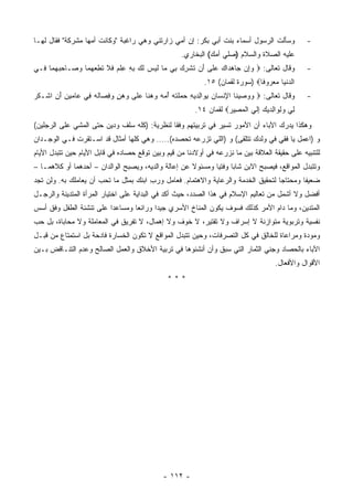 ‫ﻭﺴﺄﻟﺕ ﺍﻟﺭﺴﻭل ﺃﺴﻤﺎﺀ ﺒﻨﺕ ﺃﺒﻲ ﺒﻜﺭ: ﺇﻥ ﺃﻤﻲ ﺯﺍﺭﺘﻨﻲ ﻭﻫﻲ ﺭﺍﻏﺒﺔ "ﻭﻜﺎﻨﺕ ﺃﻤﻬﺎ ﻤﺸﺭﻜﺔ" ﻓﻘﺎل ﻟﻬـﺎ‬              ‫-‬
                                                    ‫ﻋﻠﻴﻪ ﺍﻟﺼﻼﺓ ﻭﺍﻟﺴﻼﻡ )ﺼﻠﻲ ﺃﻤﻙ( ﺍﻟﺒﺨﺎﺭﻱ.‬
‫ﻭﻗﺎل ﺘﻌﺎﻟﻰ: ‪ ‬ﻭِﻥ ‪‬ﺎﻫ ‪‬ﺍﻙ ﻋ ﹶﻰ َﻥ ﺘﺸﺭﻙ ِﻲ ‪‬ﺎ ﻟﻴ ‪ ‬ﻟ ‪ ‬ﺒﻪ ﻋﻠﻡ ﻓﻼ ﺘﻁﻌﻬ ‪‬ﺎ ﻭ ‪‬ـﺎﺤﺒﻬ ‪‬ﺎ ِـﻲ‬
  ‫‪‬ﺇ ﺠ ‪‬ﺩ ‪ ‬ﻠ ﺃ ﹸ ﹾ ِ ‪ ‬ﺒ ﻤ ﹶ ‪‬ﺱ ﹶﻙ ِ ِ ِ ﹾ ‪ ‬ﹶ ﹶ ﹸ ِ ‪ ‬ﻤ ‪‬ﺼ ِ ‪ ‬ﻤ ﻓ‬                           ‫-‬
                                                            ‫ﺍﻟﺩﻨ ‪‬ﺎ ﻤﻌ ‪‬ﻭ ﹰﺎ‪) ‬ﺴﻭﺭﺓ ﻟﻘﻤﺎﻥ( ٥١.‬
                                                                               ‫‪ ‬ﹾﻴ ‪  ‬ﺭ ﻓ‬
‫ﻭﻗﺎل ﺘﻌﺎﻟﻰ: ‪ ‬ﻭﻭﺼﻴ ﹶﺎ ﺍﻹﻨ ‪‬ﺎﻥ ﺒ ‪‬ﺍﻟﺩﻴﻪ ‪ ‬ﻠﺘﻪ ﺃ ‪‬ﻪ ﻭﻫ ﹰﺎ ﻋ ﹶﻰ ﻭﻫﻥ ﻭﻓ ‪‬ﺎﻟﻪ ِﻲ ‪‬ﺎﻤﻴﻥ ﺃ ِ ﺍﺸﹾـﻜﺭ‬
‫ﹸ‪‬‬     ‫‪   ‬ﻨ ِ ﹾﺴ ‪ِ ‬ﻭ ِ ‪ ِ  ‬ﺤﻤ ﹶ ﹾ ‪ُ ‬ﻤ ‪  ‬ﻨ ‪‬ﻠ ‪ِ  ٍ  ‬ﺼ ﹸ ‪ ‬ﻓ ﻋ ‪َ ِ  ‬ﻥ‬               ‫-‬
                                                         ‫ِﻲ ﻭﻟ ‪‬ﺍﻟﺩﻴﻙ ﺇﻟﻲ ﺍﻟﻤ ِﻴﺭ‪ ‬ﻟﻘﻤﺎﻥ ٤١.‬
                                                                    ‫ﻟ ‪ِ ‬ﻭ ِ ‪ ِ   ‬ﹶ ‪ ‬ﹾ ‪‬ﺼ ‪‬‬
‫ﻭﻫﻜﺫﺍ ﻴﺩﺭﻙ ﺍﻵﺒﺎﺀ ﺃﻥ ﺍﻷﻤﻭﺭ ﺘﺴﻴﺭ ﻓﻲ ﺘﺭﺒﻴﺘﻬﻡ ﻭﻓ ﹰﺎ ﻟﻨﻅﺭﻴﺔ: )ﻜﻠﻪ ﺴﻠﻑ ﻭﺩﻴﻥ ﺤﺘﻰ ﺍﻟﻤﺸﻲ ﻋﻠﻰ ﺍﻟﺭﺠﻠﻴﻥ(‬
                                              ‫ﻘ‬
‫ﻭ )ﺍﻋﻤل ﻴﺎ ﻓﻘﻲ ﻓﻲ ﻭﻟﺩﻙ ﺘﺘﻠﻘﻰ( ﻭ )ﺍﻟﻠﻲ ﺘﺯﺭﻋﻪ ﺘﺤﺼﺩﻩ(..... ﻭﻫﻲ ﻜﻠﻬﺎ ﺃﻤﺜﺎل ﻗﺩ ﺍﺴـﺘﻘﺭﺕ ﻓـﻲ ﺍﻟﻭﺠـﺩﺍﻥ‬
‫ﻟﻠﺘﻨﺒﻴﻪ ﻋﻠﻰ ﺤﻘﻴﻘﺔ ﺍﻟﻌﻼﻗﺔ ﺒﻴﻥ ﻤﺎ ﻨﺯﺭﻋﻪ ﻓﻲ ﺃﻭﻻﺩﻨﺎ ﻤﻥ ﻗﻴﻡ ﻭﺒﻴﻥ ﺘﻭﻗﻊ ﺤﺼﺎﺩﻩ ﻓﻲ ﻗﺎﺒل ﺍﻷﻴﺎﻡ ﺤﻴﻥ ﺘﺘﺒﺩل ﺍﻷﻴﺎﻡ‬
‫ﻭﺘﺘﺒﺩل ﺍﻟﻤﻭﺍﻗﻊ، ﻓﻴﺼﺒﺢ ﺍﻻﺒﻥ ﺸﺎ ‪‬ﺎ ﻭﻓﺘﻴﺎ ﻭﻤﺴﺌﻭﻻ ﻋﻥ ﺇﻋﺎﻟﺔ ﻭﺍﻟﺩﻴﻪ، ﻭﻴﺼﺒﺢ ﺍﻟﻭﺍﻟﺩﺍﻥ – ﺃﺤﺩﻫﻤﺎ ﺃﻭ ﻜﻼﻫﻤـﺎ –‬
                                                                   ‫ﺒ‬
‫ﻀﻌﻴﻔﺎ ﻭﻤﺤﺘﺎ ‪‬ﺎ ﻟﺘﺤﻘﻴﻕ ﺍﻟﺨﺩﻤﺔ ﻭﺍﻟﺭﻋﺎﻴﺔ ﻭﺍﻻﻫﺘﻤﺎﻡ. ﻓﻌﺎﻤل ﻭﺭﺏ ﺍﺒﻨﻙ ﺒﻤﺜل ﻤﺎ ﺘﺤﺏ ﺃﻥ ﻴﻌﺎﻤﻠﻙ ﺒﻪ. ﻭﻟﻥ ﺘﺠﺩ‬
                                       ‫ِ‬                                           ‫ﺠ‬
‫ﺃﻓﻀل ﻭﻻ ﺃﺸﻤل ﻤﻥ ﺘﻌﺎﻟﻴﻡ ﺍﻹﺴﻼﻡ ﻓﻲ ﻫﺫﺍ ﺍﻟﺼﺩﺩ، ﺤﻴﺙ ﺃﻜﺩ ﻓﻲ ﺍﻟﺒﺩﺍﻴﺔ ﻋﻠﻰ ﺍﺨﺘﻴﺎﺭ ﺍﻟﻤﺭﺃﺓ ﺍﻟﻤﺘﺩﻴﻨﺔ ﻭﺍﻟﺭﺠـل‬
‫ﺍﻟﻤﺘﺩﻴﻥ، ﻭﻤﺎ ﺩﺍﻡ ﺍﻷﻤﺭ ﻜﺫﻟﻙ ﻓﺴﻭﻑ ﻴﻜﻭﻥ ﺍﻟﻤﻨﺎﺥ ﺍﻷﺴﺭﻱ ﺠﻴﺩﺍ ﻭﺭﺍﺌﻌﺎ ﻭﻤﺴﺎﻋﺩﺍ ﻋﻠﻰ ﺘﻨﺸﺌﺔ ﺍﻟﻁﻔل ﻭﻓﻕ ﺃﺴﺱ‬
‫ﻨﻔﺴﻴﺔ ﻭﺘﺭﺒﻭﻴﺔ ﻤﺘﻭﺍﺯﻨﺔ ﻻ ﺇﺴﺭﺍﻑ ﻭﻻ ﺘﻘﺘﻴﺭ، ﻻ ﺨﻭﻑ ﻭﻻ ﺇﻫﻤﺎل، ﻻ ﺘﻔﺭﻴﻕ ﻓﻲ ﺍﻟﻤﻌﺎﻤﻠﺔ ﻭﻻ ﻤﺤﺎﺒﺎﺓ، ﺒل ﺤﺏ‬
‫ﻭﻤﻭﺩﺓ ﻭﻤﺭﺍﻋﺎﺓ ﻟﻠﺨﺎﻟﻕ ﻓﻲ ﻜل ﺍﻟﺘﺼﺭﻓﺎﺕ، ﻭﺤﻴﻥ ﺘﺘﺒﺩل ﺍﻟﻤﻭﺍﻗﻊ ﻻ ﺘﻜﻭﻥ ﺍﻟﺨﺴﺎﺭﺓ ﻓﺎﺩﺤﺔ ﺒل ﺍﺴﺘﻤﺘﺎﻉ ﻤﻥ ﻗﺒـل‬
‫ﺍﻵﺒﺎﺀ ﺒﺎﻟﺤﺼﺎﺩ ﻭﺠﻨﻲ ﺍﻟﺜﻤﺎﺭ ﺍﻟﺘﻲ ﺴﺒﻕ ﻭﺃﻥ ﺃﻨﺸﺌﻭﻫﺎ ﻓﻲ ﺘﺭﺒﻴﺔ ﺍﻷﺨﻼﻕ ﻭﺍﻟﻌﻤل ﺍﻟﺼﺎﻟﺢ ﻭﻋﺩﻡ ﺍﻟﺘﻨـﺎﻗﺽ ﺒـﻴﻥ‬
                                                                                       ‫ﺍﻷﻗﻭﺍل ﻭﺍﻷﻓﻌﺎل.‬
                                               ‫***‬




                                              ‫- ٢١١ -‬
 