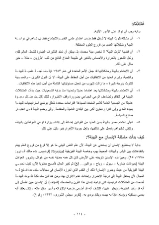 ‫:‬   ‫‪‬‬
                                                              ‫ﺒﺩﺍﻴﺔ ﻴﺠﺏ ﺃﻥ ﻨﺅﻜﺩ ﻋﻠﻰ ﺍﻷﻤﻭﺭ ﺍﻵﺘﻴﺔ:‬
‫١- ﺃﻥ ﻤﺸﻜﻠﺔ ﺘﻠﻭﺙ ﺍﻟﺒﻴﺌﺔ ﻻ ﺘﺩﺨل ﻓﻘﻁ ﻀﻤﻥ ﺍﻫﺘﻤﺎﻡ ﻋﻠﻤﻲ ﺍﻟﻨﻔﺱ ﻭﺍﻻﺠﺘﻤﺎﻉ ﻓﻘﻁ ﺒل ﺘﺴﺎﻫﻡ ﻓﻲ ﺩﺭﺍﺴـﺔ‬
                                              ‫ﺍﻟﺒﻴﺌﺔ ﻭﻤﺸﻜﻼﺘﻬﺎ ﺍﻟﻌﺩﻴﺩ ﻤﻥ ﻓﺭﻭﻉ ﺍﻟﻌﻠﻭﻡ ﺍﻟﻤﺨﺘﻠﻔﺔ.‬
‫٢- ﺃﻥ ﻗﻀﻴﺔ "ﺘﻠﻭﺙ ﺍﻟﺒﻴﺌﺔ" ﻻ ﺘﺨﺹ ﺒﻴﺌﺔ ﻤﺤﺩﺩﺓ، ﺒل ﻴﻤﻜﻥ ﺃﻥ ﺘﻤﺘﺩ ﺍﻟﺘﺄﺜﻴﺭﺍﺕ ﺍﻟﻀﺎﺭﺓ ﻟﺘﺸﻤل ﺍﻟﻌﺎﻟﻡ ﻜﻠﻪ،‬
‫ﻭﻟﻌل ﺍﻟﺸﻌﻭﺭ ﺒﺎﻟﺤﺭﺍﺭﺓ ﻭﺍﻹﺤﺴﺎﺱ ﺒﺎﻟﺘﻐﻴﺭ ﻓﻲ ﻁﺒﻴﻌﺔ ﺍﻟﻤﻨﺎﺥ ﺍﻟﻨﺎﺘﺞ ﻤﻥ ﺜﻘﺏ ﺍﻷﻭﺯﻭﻥ – ﻤﺜﻼ – ﺨﻴﺭ‬
                                                                              ‫ﻤﺜﺎل ﻋﻠﻰ ﺫﻟﻙ.‬
‫٣- ﺃﻥ ﺍﻻﻫﺘﻤﺎﻡ ﺒﺎﻟﺒﻴﺌﺔ ﻭﻤﺸﻜﻼﺘﻬﺎ ﻗﺩ ﺠﻌل ﺍﻷﻤﻡ ﺍﻟﻤﺘﺤﺩﺓ ﻓﻲ ﻋﺎﻡ ٣٨٩١ ﺘﺅﻟـﻑ ﻟﺠﻨـﺔ ﻋﻠﻤﻴـﺔ ﻟﻠﺒﻴﺌـﺔ‬
‫ﻭﺍﻟﺘﻨﻤﻴﺔ، ﻭﺇﺒﺭﺍﻡ ﺍﻟﻌﺩﻴﺩ ﻤﻥ ﺍﻻﺘﻔﺎﻗﻴﺎﺕ ﻤﻥ ﺃﺠل ﺍﻟﺤﻔﺎﻅ ﻋﻠﻰ ﺍﻟﺒﻴﺌﺔ، ﺃﻻ ﺃﻥ ﺍﻟﺩﻭل ﺍﻟﻜﺒﺭﻯ – ﻭﺍﻟﻤﺴـﺒﺒﺔ‬
 ‫ﻟﻠﺘﻠﻭﺙ ﺒﺩﺭﺠﺔ ﻜﺒﻴﺭﺓ – ﻤﺎ ﺯﺍﻟﺕ ﺘﺘﻬﺭﺏ ﻤﻥ ﺘﺤﻤل ﻤﺴﺌﻭﻟﻴﺎﺘﻬﺎ ﺍﻟﻜﺎﻤﻠﺔ ﻤﻥ ﺃﺠل ﺘﻨﻔﻴﺫ ﻫﺫﻩ ﺍﻻﺘﻔﺎﻗﻴﺎﺕ.‬
‫٤- ﺃﻥ ﺍﻻﻫﺘﻤﺎﻡ ﺒﺎﻟﺒﻴﺌﺔ ﻭﻤﺸﻜﻼﺘﻬﺎ ﻴﻌﺩ ﺍﻫﺘﻤﺎﻤﺎ ﺤﺩﻴ ﹰﺎ ﻭﺘﺤﺩﻴ ‪‬ﺍ ﻤﻨﺫ ﺒﺩﺍﻴﺔ ﺍﻟﺘﺴﻌﻴﻨﻴﺎﺕ ﺤﻴﺙ ﺒﺩﺃﺕ ﺍﻟﻤﺸﻜﻼﺕ‬
                                       ‫ﺩ‬        ‫ﺜ‬      ‫‪‬‬
‫ﺍﻟﺒﻴﺌﻴﺔ ﻓﻲ ﺍﻟﺘﻔﺎﻗﻡ ﻭﺘﻀﺎﻋﻑ ﺍﻟﻭﻋﻲ ﺍﻟﺠﻤﺎﻋﻲ ﺒﻀﺭﻭﺭﺓ ﻭﻗﻑ ﺍﻷﻀﺭﺍﺭ، ﻟﺫﻟﻙ ﻜﺎﻨـﺕ ﻫﻨـﺎﻙ ﺩﻋـﻭﺓ‬
‫ﻋﺎﺠﻠﺔ ﻤﻥ ﺍﻟﺠﻤﻌﻴﺔ ﺍﻟﻌﺎﻤﺔ ﻟﻸﻤﻡ ﺍﻟﻤﺘﺤﺩﺓ ﻟﺼﻴﺎﻏﺔ ﺍﻗﺘﺭﺍﺤﺎﺕ ﻤﺤﺩﺩﺓ ﺘﺘﻌﻠﻕ ﺒﻭﻀﻊ ﺍﺴﺘﺭﺍﺘﻴﺠﻴﺎﺕ ﻟﻠﺒﻴﺌـﺔ‬
‫ﺒﻌﻴﺩﺓ ﺍﻟﻤﺩﻯ ﻭﺇﻟﻰ ﺍﻗﺘﺭﺍﺡ ﺘﻌﺎﻭﻥ ﺃﻜﺒﺭ ﺒﻴﻥ ﺍﻟﺒﻠﺩﺍﻥ ﺍﻟﻨﺎﻤﻴﺔ ﻭﺍﻟﻤﺘﻘﺩﻤﺔ. ﻭﺇﻟﻰ ﻭﻀﻊ ﺍﻟﺒﻴﺌﺔ ﻓـﻲ ﺍﻋﺘﺒـﺎﺭ‬
                                                                              ‫ﺼﻨﺎﻉ ﺍﻟﺴﻴﺎﺴﺔ.‬
‫٥- ﺘﺠﻠﻰ ﺍﻫﺘﻤﺎﻡ ﻤﺼﺭ ﺒﺎﻟﺒﻴﺌﺔ ﺒﺴﻥ ﺍﻟﻌﺩﻴﺩ ﻤﻥ ﺍﻟﻘﻭﺍﻨﻴﻥ ﺇﻀﺎﻓﺔ ﺇﻟﻰ ﺇﻨﺸﺎﺀ ﻭﺯﺍﺭﺓ ﺘﻭﻋﻲ ﺍﻟﻤﻭﺍﻁﻨﻴﻥ ﺒﺎﻟﺒﻴﺌﺔ،‬
                    ‫ﻭﺘﺘﻠﻘﻰ ﺸﻜﺎﻭﺍﻫﻡ ﻭﺘﻌﻤل ﻋﻠﻰ ﺘﻼﻓﻴﻬﺎ، ﻭﻟﻌل ﺠﺭﻴﺩﺓ ﺍﻷﻫﺭﺍﻡ ﺨﻴﺭ ﺩﻟﻴل ﻋﻠﻰ ﺫﻟﻙ.‬

                                                        ‫ﻜﻴﻑ ﺒﺩﺃﺕ ﻤﺸﻜﻠﺔ ﺍﻹﻨﺴﺎﻥ ﻤﻊ ﺍﻟﺒﻴﺌﺔ؟:‬
‫ﺒﺩﺍﻴﺔ ﻻ ﻴﺴﺘﻁﻴﻊ ﺍﻹﻨﺴﺎﻥ ﺃﻥ ﻴﺴﺘﻐﻨﻲ ﻋﻥ ﺍﻟﺒﻴﺌﺔ، ﻷﻥ ﻋﻠﻡ ﺍﻟﻨﻔﺱ ﺍﻟﺒﻴﺌﻲ ﻤﺎ ﻫﻭ ﺇﻻ ﻓﺭﻉ ﻤﻥ ﻓﺭﻭﻉ ﺍﻟﻌﻠﻡ ﻴﻬﺘﻡ‬
‫ﺒﺎﻟﺘﻔﺎﻋﻼﺕ ﺒﻴﻥ ﺍﻟﺒﺸﺭ ﻭﺍﻟﺒﻴﺌﺎﺕ ﺍﻟﻤﺤﻴﻁ ﺒﻬﻡ، ﻭﺨﺎﺼﺔ ﺍﻟﺒﻴﺌﺔ ﺍﻟﻔﻴﺯﻴﻘﻴﺔ ‪) Physical‬ﻓﺭﻨﺴﻴﺱ. ﺕ، ﻤﺎﻟﻙ ﺃﻨـﺩﺭﻭ:‬
‫٨٩٩١، ٥٢(. ﻭﺤﻴﻥ ﺒﺩﺀ ﺍﻹﻨﺴﺎﻥ ﺘﺎﺭﻴﺨﻪ ﻋﻠﻰ ﺍﻷﺭﺽ ﻜﺎﻥ ﻜل ﻫﻤﻪ ﺤﻤﺎﻴﺔ ﻨﻔﺴﻪ ﻤﻥ ﻏﻭﺍﺌل ﻭﺸﺭﻭﺭ ﺍﻟﻌﻭﺍﻤل‬
‫ﺍﻟﺒﻴﺌﺔ )ﺤﻴﻭﺍﻨﺎﺕ ﻀﺎﺭﻴﺔ – ﺴﻴﻭل – ﺭﻴﺎﺡ – ﺒﺭﺍﻜﻴﻥ... ﺇﻟﺦ( ﺜﻡ ﺘﻐﻴﺭ ﺍﻟﺤﺎل ﻓﺄﺼﺒﺢ ﻤﻁﻠﻭﺒﺎ ﺍﻵﻥ: ﻜﻴﻑ ﻨﺤﻤـﻲ‬
‫ﺍﻟﺒﻴﺌﺔ ﺍﻟﻔﻴﺯﻴﻘﻴﺔ ﻤﻥ ﻋﺒﺙ ﻭﺠﻨﻭﻥ ﺍﻹﻨﺴﺎﻥ؟ ﺫﻟﻙ ﺃﻥ ﺍﻟﺘﻘﺩﻡ ﺍﻟﺫﻱ ﺃﺤﺭﺯﻩ ﺍﻹﻨﺴﺎﻥ ﻓﻲ ﻤﺠﺎﻻﺕ ﻤﺘﻌـﺩﺩﺓ ﻓـﺘﺢ ﻟـﻪ‬
‫ﺍﻟﻤﺠﺎل ﻷﻥ ﻴﺴﺘﻐل ﺍﻟﺒﻴﺌﺔ ﺇﻟﻰ ﺩﺭﺠﺔ ﺍﻹﻀﺭﺍﺭ ﻭﺇﺤﺩﺍﺙ ﻋﺩﻡ ﺍﻻﺘﺯﺍﻥ ﺒﻬﺎ، ﻭﻤﻥ ﻫﻨﺎ ﻓﺈﻥ ﻤﺸـﻜﻠﺔ ﺘﻠـﻭﺙ ﺍﻟﺒﻴﺌـﺔ‬
‫ﺃﻀﺤﺕ ﻤﻥ ﺍﻟﻤﺸﻜﻼﺕ ﺍﻟﺭﺌﻴﺴﻴﺔ ﺍﻟﺘﻲ ﺘﻭﺍﺠﻪ ﺇﻨﺴﺎﻥ ﻫﺫﺍ ﺍﻟﻘﺭﻥ ﻭﺍﻟﻤﻀﺤﻙ )ﺍﻟﻤﺅﻟﻑ( ﺃﻥ ﺍﻹﻨﺴﺎﻥ ﺤﻴﻥ ﺍﻁﻤﺄﻥ ﺇﻟﻰ‬
‫ﺃﻨﻪ ﻗﺩ ﺴﺨﺭ ﺍﻟﻁﺒﻴﻌﺔ ﻭﺴﻴﻁﺭ ﻋﻠﻴﻬﺎ، ﺍﻜﺘﺸﻑ ﺃﻨﻪ ﻗﺩ ﺃﻀﺤﻰ ﻀﺤﻴﺔ ﺍﺒﺘﻜﺎﺭﺍﺘﻪ ﻭﺃﺴﻴﺭ ﻤﺨﺘﺭﻋﺎﺘﻪ، ﻭﻜﺎﻥ ﻴﻌﺘﻘﺩ ﺃﻨﻪ‬
             ‫ﻴﺤﻤﻲ ﻤﺴﺘﻘﺒﻠﻪ ﻭﻴﺅﻤﻨﻪ، ﻓﺈﺫﺍ ﺒﻪ ﻴﻬﺩﺩﻩ ﻭﻴﻜﺎﺩ ﻴﻭﺩﻱ ﺒﻪ. )ﺘﻘﺭﻴﺭ ﻤﺠﻠﺱ ﺍﻟﺸﻭﺭﻯ، ٢٩٩١: ﺭﻗﻡ ٨(.‬




                                              ‫- ٤١١ -‬
 