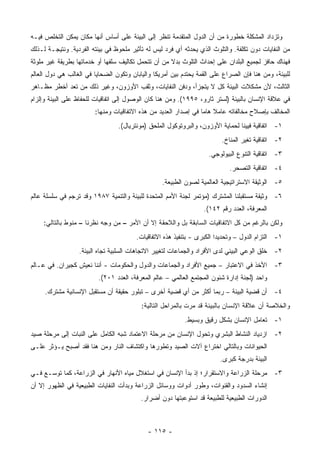 ‫ﻭﺘﺯﺩﺍﺩ ﺍﻟﻤﺸﻜﻠﺔ ﺨﻁﻭﺭﺓ ﻤﻥ ﺃﻥ ﺍﻟﺩﻭل ﺍﻟﻤﺘﻘﺩﻤﺔ ﺘﻨﻅﺭ ﺇﻟﻰ ﺍﻟﺒﻴﺌﺔ ﻋﻠﻰ ﺃﺴﺎﺱ ﺃﻨﻬﺎ ﻤﻜﺎﻥ ﻴﻤﻜﻥ ﺍﻟﺘﺨﻠﺹ ﻓﻴـﻪ‬
‫ﻤﻥ ﺍﻟﻨﻔﺎﻴﺎﺕ ﺩﻭﻥ ﺘﻜﻠﻔﺔ. ﻭﺍﻟﺘﻠﻭﺙ ﺍﻟﺫﻱ ﻴﺤﺩﺜﻪ ﺃﻱ ﻓﺭﺩ ﻟﻴﺱ ﻟﻪ ﺘﺄﺜﻴﺭ ﻤﻠﺤﻭﻅ ﻓﻲ ﺒﻴﺌﺘﻪ ﺍﻟﻔﺭﺩﻴﺔ. ﻭﻨﺘﻴﺠـﺔ ﻟـﺫﻟﻙ‬
‫ﻓﻬﻨﺎﻙ ﺤﺎﻓﺯ ﻟﺠﻤﻴﻊ ﺍﻟﺒﻠﺩﺍﻥ ﻋﻠﻰ ﺇﺤﺩﺍﺙ ﺍﻟﺘﻠﻭﺙ ﺒﺩﻻ ﻤﻥ ﺃﻥ ﺘﺘﺤﻤل ﺘﻜﺎﻟﻴﻑ ﺴﻠﻔﻬﺎ ﺃﻭ ﺨﺩﻤﺎﺘﻬﺎ ﺒﻁﺭﻴﻘﺔ ﻏﻴﺭ ﻤﻠﻭﺜﺔ‬
                                                     ‫ﹰ‬
‫ﻟﻠﺒﻴﺌﺔ، ﻭﻤﻥ ﻫﻨﺎ ﻓﺈﻥ ﺍﻟﺼﺭﺍﻉ ﻋﻠﻰ ﺍﻟﻘﻤﺔ ﻴﺤﺘﺩﻡ ﺒﻴﻥ ﺃﻤﺭﻴﻜﺎ ﻭﺍﻟﻴﺎﺒﺎﻥ ﻭﺘﻜﻭﻥ ﺍﻟﻀﺤﺎﻴﺎ ﻓﻲ ﺍﻟﻐﺎﻟﺏ ﻫﻲ ﺩﻭل ﺍﻟﻌﺎﻟﻡ‬
‫ﺍﻟﺜﺎﻟﺙ، ﻷﻥ ﻤﺸﻜﻼﺕ ﺍﻟﺒﻴﺌﺔ ﻜل ﻻ ﻴﺘﺠﺯﺃ، ﻭﺩﻓﻥ ﺍﻟﻨﻔﺎﻴﺎﺕ، ﻭﺜﻘﺏ ﺍﻷﻭﺯﻭﻥ، ﻭﻏﻴﺭ ﺫﻟﻙ ﻤﻥ ﺘﻌﺩ ﺃﺨﻁﺭ ﻤﻅـﺎﻫﺭ‬
‫ﻓﻲ ﻋﻼﻗﺔ ﺍﻹﻨﺴﺎﻥ ﺒﺎﻟﺒﻴﺌﺔ )ﻟﺴﺘﺭ ﺜﺎﺭﻭ، ٥٩٩١(. ﻭﻤﻥ ﻫﻨﺎ ﻜﺎﻥ ﺍﻟﻭﺼﻭل ﺇﻟﻰ ﺍﺘﻔﺎﻗﻴﺎﺕ ﻟﻠﺤﻔﺎﻅ ﻋﻠﻰ ﺍﻟﺒﻴﺌﺔ ﻭﺇﻟﺯﺍﻡ‬
                        ‫ﺍﻟﻤﺨﺎﻟﻑ ﺒﺈﺼﻼﺡ ﻤﺨﺎﻟﻔﺎﺘﻪ ﻋﺎﻤﻼ ﻫﺎ ‪‬ﺎ ﻓﻲ ﺇﺼﺩﺍﺭ ﺍﻟﻌﺩﻴﺩ ﻤﻥ ﻫﺫﻩ ﺍﻻﺘﻔﺎﻗﻴﺎﺕ ﻭﻤﻨﻬﺎ:‬
                                                                 ‫ﻤ‬
                                 ‫١- ﺍﺘﻔﺎﻗﻴﺔ ﻓﻴﻴﻨﺎ ﻟﺤﻤﺎﻴﺔ ﺍﻷﻭﺯﻭﻥ، ﻭﺍﻟﺒﺭﻭﺘﻭﻜﻭل ﺍﻟﻤﻠﺤﻕ )ﻤﻭﻨﺘﺭﻴﺎل(.‬
                                                                         ‫٢- ﺍﺘﻔﺎﻗﻴﺔ ﺘﻐﻴﺭ ﺍﻟﻤﻨﺎﺥ.‬
                                                                    ‫٣- ﺍﺘﻔﺎﻗﻴﺔ ﺍﻟﺘﻨﻭﻉ ﺍﻟﺒﻴﻭﻟﻭﺠﻲ.‬
                                                                            ‫٤- ﺍﺘﻔﺎﻗﻴﺔ ﺍﻟﺘﺼﺤﺭ.‬
                                                  ‫٥- ﺍﻟﻭﺜﻴﻘﺔ ﺍﻻﺴﺘﺭﺍﺘﻴﺠﻴﺔ ﺍﻟﻌﺎﻟﻤﻴﺔ ﻟﺼﻭﻥ ﺍﻟﻁﺒﻴﻌﺔ.‬
‫٦- ﻭﺜﻴﻘﺔ ﻤﺴﺘﻘﺒﻠﻨﺎ ﺍﻟﻤﺸﺘﺭﻙ )ﻤﺅﺘﻤﺭ ﻟﺠﻨﺔ ﺍﻷﻤﻡ ﺍﻟﻤﺘﺤﺩﺓ ﻟﻠﺒﻴﺌﺔ ﻭﺍﻟﺘﻨﻤﻴﺔ ٧٨٩١ ﻭﻗﺩ ﺘﺭﺠﻡ ﻓﻲ ﺴﻠﺴﻠﺔ ﻋﺎﻟﻡ‬
                                                                  ‫ﺍﻟﻤﻌﺭﻓﺔ، ﺍﻟﻌﺩﺩ ﺭﻗﻡ ٢٤١(.‬
     ‫ﻭﻟﻜﻥ ﺒﺎﻟﺭﻏﻡ ﻤﻥ ﻜل ﺍﻻﺘﻔﺎﻗﻴﺎﺕ ﺍﻟﺴﺎﺒﻘﺔ ﺒل ﻭﺍﻟﻼﺤﻘﺔ ﺇﻻ ﺃﻥ ﺍﻷﻤﺭ – ﻤﻥ ﻭﺠﻪ ﻨﻅﺭﻨﺎ – ﻤﻨﻭﻁ ﺒﺎﻟﺘﺎﻟﻲ:‬
                                        ‫١- ﺍﻟﺘﺯﺍﻡ ﺍﻟﺩﻭل – ﻭﺘﺤﺩﻴﺩﺍ ﺍﻟﻜﺒﺭﻯ - ﺒﺘﻨﻔﻴﺫ ﻫﺫﻩ ﺍﻻﺘﻔﺎﻗﻴﺎﺕ.‬
                  ‫٢- ﺨﻠﻕ ﺍﻟﻭﻋﻲ ﺍﻟﺒﻴﺌﻲ ﻟﺩﻯ ﺍﻷﻓﺭﺍﺩ ﻭﺍﻟﺠﻤﺎﻋﺎﺕ ﻟﺘﻐﻴﻴﺭ ﺍﻻﺘﺠﺎﻫﺎﺕ ﺍﻟﺴﻠﺒﻴﺔ ﺘﺠﺎﻩ ﺍﻟﺒﻴﺌﺔ.‬
‫٣- ﺍﻷﺨﺫ ﻓﻲ ﺍﻻﻋﺘﺒﺎﺭ – ﺠﻤﻴﻊ ﺍﻷﻓﺭﺍﺩ ﻭﺍﻟﺠﻤﺎﻋﺎﺕ ﻭﺍﻟﺩﻭل ﻭﺍﻟﺤﻜﻭﻤﺎﺕ - ﺃﻨﻨﺎ ﻨﻌﻴﺵ ﻜﺠﻴﺭﺍﻥ. ﻓﻲ ﻋـﺎﻟﻡ‬
                          ‫ﻭﺍﺤﺩ )ﻟﺠﻨﺔ ﺇﺩﺍﺭﺓ ﺸﺌﻭﻥ ﺍﻟﻤﺠﺘﻤﻊ ﺍﻟﻌﺎﻟﻤﻲ – ﻋﺎﻟﻡ ﺍﻟﻤﻌﺭﻓﺔ، ﺍﻟﻌﺩﺩ ١٠٢(.‬
     ‫٤- ﺃﻥ ﻗﻀﻴﺔ ﺍﻟﺒﻴﺌﺔ – ﺭﺒﻤﺎ ﺃﻜﺜﺭ ﻤﻥ ﺃﻱ ﻗﻀﻴﺔ ﺃﺨﺭﻯ – ﺘﺒﻠﻭﺭ ﺤﻘﻴﻘﺔ ﺃﻥ ﻤﺴﺘﻘﺒل ﺍﻹﻨﺴﺎﻨﻴﺔ ﻤﺸﺘﺭﻙ.‬
                                          ‫ﻭﺍﻟﺨﻼﺼﺔ ﺃﻥ ﻋﻼﻗﺔ ﺍﻹﻨﺴﺎﻥ ﺒﺎﻟﺒﻴﺌﺔ ﻗﺩ ﻤﺭﺕ ﺒﺎﻟﻤﺭﺍﺤل ﺍﻟﺘﺎﻟﻴﺔ:‬
                                                           ‫١- ﺘﻌﺎﻤل ﺍﻹﻨﺴﺎﻥ ﺒﺸﻜل ﺭﻗﻴﻕ ﻭﺒﺴﻴﻁ.‬
‫٢- ﺍﺯﺩﻴﺎﺩ ﺍﻟﻨﺸﺎﻁ ﺍﻟﺒﺸﺭﻱ ﻭﺘﺤﻭل ﺍﻹﻨﺴﺎﻥ ﻤﻥ ﻤﺭﺤﻠﺔ ﺍﻻﻋﺘﻤﺎﺩ ﺸﺒﻪ ﺍﻟﻜﺎﻤل ﻋﻠﻰ ﺍﻟﻨﺒﺎﺕ ﺇﻟﻰ ﻤﺭﺤﻠﺔ ﺼﻴﺩ‬
‫ﺍﻟﺤﻴﻭﺍﻨﺎﺕ ﻭﺒﺎﻟﺘﺎﻟﻲ ﺍﺨﺘﺭﺍﻉ ﺁﻻﺕ ﺍﻟﺼﻴﺩ ﻭﺘﻁﻭﺭﻫﺎ ﻭﺍﻜﺘﺸﺎﻑ ﺍﻟﻨﺎﺭ ﻭﻤﻥ ﻫﻨﺎ ﻓﻘﺩ ﺃﺼﺒﺢ ﻴـﺅﺜﺭ ﻋﻠـﻰ‬
                                                                         ‫ﺍﻟﺒﻴﺌﺔ ﺒﺩﺭﺠﺔ ﻜﺒﺭﻯ.‬
‫٣- ﻤﺭﺤﻠﺔ ﺍﻟﺯﺭﺍﻋﺔ ﻭﺍﻻﺴﺘﻘﺭﺍﺭ؛ ﺇﺫ ﺒﺩﺃ ﺍﻹﻨﺴﺎﻥ ﻓﻲ ﺍﺴﺘﻐﻼل ﻤﻴﺎﻩ ﺍﻷﻨﻬﺎﺭ ﻓﻲ ﺍﻟﺯﺭﺍﻋﺔ، ﻜﻤﺎ ﺘﻭﺴـﻊ ﻓـﻲ‬
‫ﺇﻨﺸﺎﺀ ﺍﻟﺴﺩﻭﺩ ﻭﺍﻟﻘﻨﻭﺍﺕ، ﻭﻁﻭﺭ ﺃﺩﻭﺍﺕ ﻭﻭﺴﺎﺌل ﺍﻟﺯﺭﺍﻋﺔ ﻭﺒﺩﺃﺕ ﺍﻟﻨﻔﺎﻴﺎﺕ ﺍﻟﻁﺒﻴﻌﻴﺔ ﻓﻲ ﺍﻟﻅﻬﻭﺭ ﺇﻻ ﺃﻥ‬
                                          ‫ﺍﻟﺩﻭﺭﺍﺕ ﺍﻟﻁﺒﻴﻌﻴﺔ ﻟﻠﻁﺒﻴﻌﺔ ﻗﺩ ﺍﺴﺘﻭﻋﺒﺘﻬﺎ ﺩﻭﻥ ﺃﻀﺭﺍﺭ.‬



                                             ‫- ٥١١ -‬
 