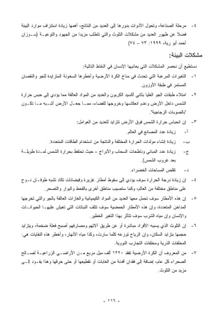 ‫٤- ﻤﺭﺤﻠﺔ ﺍﻟﺼﻨﺎﻋﺔ، ﻭﺘﺤﻭل ﺍﻷﺩﻭﺍﺕ ﺒﺩﻭﺭﻫﺎ ﺇﻟﻰ ﺍﻟﻌﺩﻴﺩ ﻤﻥ ﺍﻟﻨﺘﺎﺌﺞ، ﺃﻫﻤﻬﺎ ﺯﻴﺎﺩﺓ ﺍﺴﺘﻨﺯﺍﻑ ﻤﻭﺍﺭﺩ ﺍﻟﺒﻴﺌﺔ‬
‫ﻓﻀﻼ ﻋﻥ ﻅﻬﻭﺭ ﺍﻟﻌﺩﻴﺩ ﻤﻥ ﻤﺸﻜﻼﺕ ﺍﻟﺘﻠﻭﺙ ﻭﺍﻟﺘﻲ ﺘﺘﻁﻠﺏ ﻤﺯﻴﺩﺍ ﻤﻥ ﺍﻟﺠﻬﻭﺩ ﻭﺍﻟﺘﻭﻋﻴـﺔ )ﺴـﻭﺯﺍﻥ‬
                                                                             ‫ﹰ‬
                                                            ‫ﺃﺤﻤﺩ ﺃﺒﻭ ﺭﻴﺔ، ٩٩٩١: ٣٧ – ٤٧(‬

                                                                                    ‫ﻤﺸﻜﻼﺕ ﺍﻟﺒﻴﺌﺔ:‬
                                  ‫ﻨﺴﺘﻁﻴﻊ ﺃﻥ ﻨﺤﺼﺭ ﺍﻟﻤﺸﻜﻼﺕ ﺍﻟﺘﻲ ﻴﻌﺎﻨﻴﻬﺎ ﺍﻹﻨﺴﺎﻥ ﻓﻲ ﺍﻟﻨﻘﺎﻁ ﺍﻟﺘﺎﻟﻴﺔ:‬
‫١- ﺍﻟﺘﻐﻴﺭﺍﺕ ﺍﻟﻤﺭﻋﺒﺔ ﺍﻟﺘﻲ ﺘﺤﺩﺙ ﻓﻲ ﻤﻨﺎﺥ ﺍﻟﻜﺭﺓ ﺍﻷﺭﻀﻴﺔ ﻭﺃﺨﻁﺭﻫﺎ ﺍﻟﺴﺨﻭﻨﺔ ﺍﻟﻤﺘﺯﺍﻴﺩﺓ ﻟﻠﺠﻭ ﻭﺍﻟﻨﻘﺼﺎﻥ‬
                                                                   ‫ﺍﻟﻤﺴﺘﻤﺭ ﻓﻲ ﻁﺒﻘﺔ ﺍﻷﻭﺯﻭﻥ.‬
‫٢- ﺍﻤﺘﻼﺀ ﻁﺒﻘﺎﺕ ﺍﻟﺠﻭ ﺍﻟﻌﻠﻴﺎ ﺒﺜﺎﻨﻲ ﺃﻜﺴﻴﺩ ﺍﻟﻜﺭﺒﻭﻥ ﻭﺍﻟﻌﺩﻴﺩ ﻤﻥ ﺍﻟﻤﻭﺍﺩ ﺍﻟﻌﺎﻟﻘﺔ ﻤﻤﺎ ﻴﺅﺩﻱ ﺇﻟﻰ ﺤﺒﺱ ﺤﺭﺍﺭﺓ‬
‫ﺍﻟﺸﻤﺱ ﺩﺍﺨل ﺍﻷﺭﺽ ﻭﻋﺩﻡ ﺍﻨﻌﻜﺎﺴﻬﺎ ﻭﺨﺭﻭﺠﻬﺎ ﻟﻠﻔﻀﺎﺀ، ﻤﻤـﺎ ﺠﻌـل ﺍﻷﺭﺽ ﺃﺸـﺒﻪ ﻤـﺎ ﺘﻜـﻭﻥ‬
                                                                        ‫"ﺒﺎﻟﺼﻭﺒﺎﺕ ﺍﻟﺯﺠﺎﺠﻴﺔ".‬
                               ‫٣- ﺇﻥ ﺍﻨﺤﺒﺎﺱ ﺤﺭﺍﺭﺓ ﺍﻟﺸﻤﺱ ﻓﻭﻕ ﺍﻷﺭﺽ ﺘﺘﺯﺍﻴﺩ ﻟﻠﻌﺩﻴﺩ ﻤﻥ ﺍﻟﻌﻭﺍﻤل:‬
                                                           ‫ﺯﻴﺎﺩﺓ ﻋﺩﺩ ﺍﻟﻤﺼﺎﻨﻊ ﻓﻲ ﺍﻟﻌﺎﻟﻡ.‬    ‫ﺃ-‬
               ‫ﺯﻴﺎﺩﺓ ﺇﻨﺸﺎﺀ ﻤﻭﻟﺩﺍﺕ ﺍﻟﺤﺭﺍﺭﺓ ﺍﻟﻤﺨﺘﻠﻔﺔ ﻭﺍﻟﻨﺎﺘﺠﺔ ﻤﻥ ﺍﺴﺘﺨﺩﺍﻡ ﺍﻟﻁﺎﻗﺎﺕ ﺍﻟﻤﺘﻌﺩﺩﺓ.‬   ‫ﺏ-‬
‫ﺯﻴﺎﺩﺓ ﻋﺩﺩ ﺍﻟﻤﺒﺎﻨﻲ ﻭﻨﺎﻁﺤﺎﺕ ﺍﻟﺴﺤﺎﺏ ﻭﺍﻷﺒﺭﺍﺝ – ﺤﻴﺙ ﺘﺤﺘﻔﻅ ﺒﺤﺭﺍﺭﺓ ﺍﻟﺸﻤﺱ ﻟﻤـﺩﺓ ﻁﻭﻴﻠـﺔ‬             ‫ﺝ-‬
                                                                    ‫ﺒﻌﺩ ﻏﺭﻭﺏ ﺍﻟﺸﻤﺱ(.‬
                                                             ‫ﺘﻘﻠﺹ ﺍﻟﻤﺴﺎﺤﺎﺕ ﺍﻟﺨﻀﺭﺍﺀ.‬        ‫ﺩ-‬
‫٤- ﺇﻥ ﺯﻴﺎﺩﺓ ﺩﺭﺠﺔ ﺍﻟﺤﺭﺍﺭﺓ ﺴﻭﻑ ﻴﺅﺩﻱ ﺇﻟﻰ ﺴﻘﻭﻁ ﺃﻤﻁﺎﺭ ﻏﺯﻴﺭﺓ ﻭﻓﻴﻀﺎﻨﺎﺕ ﺘﻜﺎﺩ ﺘﺸﺒﻪ ﻁﻭﻓـﺎﻥ ﻨـﻭﺡ‬
            ‫ﻋﻠﻰ ﻤﻨﺎﻁﻕ ﻤﺨﺘﻠﻔﺔ ﻤﻥ ﺍﻟﻌﺎﻟﻡ، ﻭﻜﻤﺎ ﺴﺘﺼﻴﺏ ﻤﻨﺎﻁﻕ ﺃﺨﺭﻯ ﺒﺎﻟﻘﺤﻁ ﻭﺍﻟﺒﻭﺍﺭ ﻭﺍﻟﺘﺼﺤﺭ.‬
‫٥- ﺇﻥ ﻫﺫﻩ ﺍﻷﻤﻁﺎﺭ ﺴﻭﻑ ﺘﺤﻤل ﻤﻌﻬﺎ ﺍﻟﻌﺩﻴﺩ ﻤﻥ ﺍﻟﻤﻭﺍﺩ ﺍﻟﻜﻴﻤﻴﺎﺌﻴﺔ ﻭﺍﻟﻐﺎﺯﺍﺕ ﺍﻟﻌﺎﻟﻘﺔ ﺒﺎﻟﺠﻭ ﻭﺍﻟﺘﻲ ﺘﺨﺭﺠﻬﺎ‬
‫ﺍﻟﻤﺩﺍﺨﻥ ﺍﻟﻤﺘﻌﺩﺩﺓ، ﻭﺇﻥ ﻫﺫﻩ ﺍﻷﻤﻁﺎﺭ ﺍﻟﺤﻤﻀﻴﺔ ﺴﻭﻑ ﺘﺘﻠﻑ ﺍﻟﻨﺒﺎﺘﺎﺕ ﺍﻟﺘﻲ ﺘﻌﻴﺵ ﻋﻠﻴﻬـﺎ ﺍﻟﺤﻴﻭﺍﻨـﺎﺕ‬
                                      ‫ﻭﺍﻹﻨﺴﺎﻥ ﻭﺇﻥ ﻤﻴﺎﻩ ﺍﻟﺸﺭﺏ ﺴﻭﻑ ﺘﺘﺄﺜﺭ ﺒﻬﺫﺍ ﺍﻟﺘﻐﻴﺭ ﺍﻟﺨﻁﻴﺭ.‬
‫٦- ﺇﻥ ﺍﻟﺘﻠﻭﺙ ﺍﻟﺫﻱ ﻴﺴﺒﺒﻪ ﺍﻷﻓﺭﺍﺩ ﻤﺒﺎﺸﺭﺓ ﺃﻭ ﻋﻥ ﻁﺭﻴﻕ ﺁﻻﺘﻬﻡ ﻭﻤﺼﺎﺭﻓﻬﻡ ﺃﺼﺒﺢ ﻓﻌﻠﺔ ﻀﺨﻤﺔ، ﻭﻴﺘﺯﺍﻴﺩ‬
‫ﺤﺠﻤﻬﺎ ﺒﺘﺯﺍﻴﺩ ﺍﻟﺴﻜﺎﻥ، ﻭﺇﻥ ﺍﻟﺭﻴﺎﺡ ﺘﻭﺯﻋﻪ ﻜﻠﻤﺎ ﺴﺎﺭﺕ، ﻭﻜﺫﺍ ﻤﻴﺎﻩ ﺍﻷﻨﻬﺎﺭ، ﻭﺃﺨﻁﺭ ﻫﺫﻩ ﺍﻟﻨﻔﺎﻴﺎﺕ ﻫﻲ:‬
                                                    ‫ﺍﻟﻤﺨﻠﻔﺎﺕ ﺍﻟﺫﺭﻴﺔ ﻭﻤﺨﻠﻔﺎﺕ ﺍﻟﺘﺠﺎﺭﺏ ﺍﻟﻨﻭﻭﻴﺔ.‬
‫٧- ﻤﻥ ﺍﻟﻤﻌﺭﻭﻑ ﺃﻥ ﺍﻟﻜﺭﺓ ﺍﻷﺭﻀﻴﺔ ﺘﻔﻘﺩ ٠٢٢١ ﺃﻟﻑ ﻤﻴل ﻤﺭﺒﻊ ﻤـﻥ ﺍﻷﺭﺍﻀـﻲ ﺍﻟﺯﺭﺍﻋﻴـﺔ ﻟﺼـﺎﻟﺢ‬
‫ﺍﻟﺼﺤﺭﺍﺀ ﻜل ﻋﺎﻡ، ﺇﻀﺎﻓﺔ ﺇﻟﻰ ﻓﻘﺩﺍﻥ ﺃﻓﺩﻨﺔ ﻤﻥ ﺍﻟﻐﺎﺒﺎﺕ ﺃﻭ ﺘﻘﻁﻴﻌﻬﺎ ﺃﻭ ﺤﺘﻰ ﺤﺭﻗﻬﺎ ﻭﻫﺫﺍ ﻴﻘـﻭﺩ ﺇﻟـﻰ‬
                                                                             ‫ﻤﺯﻴﺩ ﻤﻥ ﺍﻟﺘﻠﻭﺙ.‬




                                              ‫- ٦١١ -‬
 