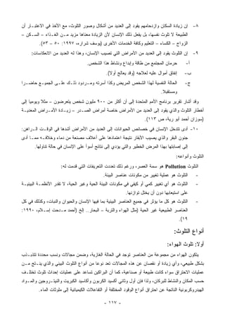 ‫٨- ﺇﻥ ﺯﻴﺎﺩﺓ ﺍﻟﺴﻜﺎﻥ ﻭﺍﺯﺩﺤﺎﻤﻬﻡ ﻴﻘﻭﺩ ﺇﻟﻰ ﺍﻟﻌﺩﻴﺩ ﻤﻥ ﺃﺸﻜﺎل ﻭﺼﻭﺭ ﺍﻟﺘﻠﻭﺙ، ﻤﻊ ﺍﻷﺨﺫ ﻓﻲ ﺍﻻﻋﺘﺒـﺎﺭ ﺃﻥ‬
‫ﺍﻟﻁﺒﻴﻌﺔ ﻻ ﺘﻠﻭﺙ ﻨﻔﺴﻬﺎ، ﺒل ﻴﻔﻌل ﺫﻟﻙ ﺍﻹﻨﺴﺎﻥ ﻷﻥ ﺍﻟﺯﻴﺎﺩﺓ ﻤﻌﻨﺎﻫﺎ ﻤﺯﻴﺩ ﻤـﻥ ﺍﻟﻐـﺫﺍﺀ – ﺍﻟﺴـﻜﻥ –‬
         ‫ﺍﻟﺯﻭﺍﺝ – ﺍﻟﻜﺴﺎﺀ – ﺍﻟﺘﻌﻠﻴﻡ ﻭﻜﺎﻓﺔ ﺍﻟﺨﺩﻤﺎﺕ ﺍﻷﺨﺭﻯ )ﻴﻭﺴﻑ ﺸﺭﺍﺭﻩ، ٧٩٩١: ٠٥ – ٣٥(.‬
     ‫٩- ﺇﻥ ﺍﻟﺘﻠﻭﺙ ﻴﻘﻭﺩ ﺇﻟﻰ ﺍﻟﻌﺩﻴﺩ ﻤﻥ ﺍﻷﻤﺭﺍﺽ ﺍﻟﺘﻲ ﺘﺼﻴﺏ ﺍﻹﻨﺴﺎﻥ، ﻭﻫﺫﺍ ﻟﻪ ﺍﻟﻌﺩﻴﺩ ﻤﻥ ﺍﻻﻨﻌﻜﺎﺴﺎﺕ:‬
                                    ‫ﺤﺭﻤﺎﻥ ﺍﻟﻤﺠﺘﻤﻊ ﻤﻥ ﻁﺎﻗﺔ ﻭﺇﺒﺩﺍﻉ ﻭﻨﺸﺎﻁ ﻫﺫﺍ ﺍﻟﺸﺨﺹ.‬            ‫ﺃ-‬
                                               ‫ﺇﻨﻔﺎﻕ ﺃﻤﻭﺍل ﻋﻠﻴﻪ ﻟﻌﻼﺠﻪ )ﻭﻗﺩ ﻴﻌﺎﻟﺞ ﺃﻭﻻ(.‬      ‫ﺏ-‬
‫ﺍﻟﺤﺎﻟﺔ ﺍﻟﻨﻔﺴﻴﺔ ﻟﻬﺫﺍ ﺍﻟﺸﺨﺹ ﺍﻟﻤﺭﻴﺽ ﻭﻜﺫﺍ ﺃﺴﺭﺘﻪ ﻭﻤـﺭﺩﻭﺩ ﺫﻟـﻙ ﻋﻠـﻰ ﺍﻟﺠﻤﻴـﻊ ﺤﺎﻀـ ‪‬ﺍ‬
 ‫ﺭ‬                                                                                           ‫ﺝ-‬
                                                                               ‫ﻭﻤﺴﺘﻘﺒﻼ.‬
‫ﻭﻗﺩ ﺃﺸﺎﺭ ﺘﻘﺭﻴﺭ ﺒﺭﻨﺎﻤﺞ ﺍﻷﻤﻡ ﺍﻟﻤﺘﺤﺩﺓ ﺇﻟﻰ ﺃﻥ ﺃﻜﺜﺭ ﻤﻥ ٠٠٩ ﻤﻠﻴﻭﻥ ﺸﺨﺹ ﻴﺘﻌﺭﻀﻭﻥ – ﻤﺜﻼ ﻭﻴﻭﻤ ‪‬ﺎ ﺇﻟﻰ‬
     ‫ﻴ‬      ‫ﹰ‬
‫ﺃﺨﻁﺎﺭ ﺍﻟﺘﻠﻭﺙ ﻭﺍﻟﺫﻱ ﻴﻘﻭﺩ ﺇﻟﻰ ﺍﻟﻌﺩﻴﺩ ﻤﻥ ﺍﻷﻤﺭﺍﺽ ﺨﺎﺼﺔ ﺃﻤﺭﺍﺽ ﺍﻟﺼـﺩﺭ – ﺯﻴـﺎﺩﺓ ﺍﻷﻤـﺭﺍﺽ ﺍﻟﻤﻌﺩﻴـﺔ‬
                                                                     ‫)ﺴﻭﺯﺍﻥ ﺃﺤﻤﺩ ﺃﺒﻭ ﺭﻴﺔ، ﺹ ٣١١(.‬
‫٠١- ﺃﺩﻯ ﺘﺘﺩﺨل ﺍﻹﻨﺴﺎﻥ ﻓﻲ ﺨﺼﺎﺌﺹ ﺍﻟﺤﻴﻭﺍﻨﺎﺕ ﺇﻟﻰ ﺍﻟﻌﺩﻴﺩ ﻤﻥ ﺍﻷﻤﺭﺍﺽ ﺃﺸﺩﻫﺎ ﻓﻲ ﺍﻟﻭﻗـﺕ ﺍﻟـﺭﺍﻫﻥ:‬
‫ﺠﻨﻭﻥ ﺍﻟﺒﻘﺭ ﻭﺍﻟﺫﻱ ﻴﺼﻴﺏ ﺍﻷﺒﻘﺎﺭ ﻨﺘﻴﺠﺔ ﺍﻋﺘﻤﺎﺩﻫﺎ ﻋﻠﻰ ﺃﻋﻼﻑ ﻤﺼﻨﻌﺔ ﻤﻥ ﺩﻤﺎﺀ ﻭﺨﻼﻓـﻪ ﻤﻤـﺎ ﺃﺩﻯ‬
       ‫ﺇﻟﻰ ﺇﺼﺎﺒﺘﻬﺎ ﺒﻬﺫﺍ ﺍﻟﻤﺭﺽ ﺍﻟﺨﻁﻴﺭ ﻭﺍﻟﺘﻲ ﻴﺅﺩﻱ ﺇﻟﻰ ﻨﺘﺎﺌﺞ ﺃﺴﻭﺃ ﻋﻠﻰ ﺍﻹﻨﺴﺎﻥ ﻓﻲ ﺤﺎﻟﺔ ﺘﻨﺎﻭﻟﻬﺎ.‬
                                                                                       ‫ﺍﻟﺘﻠﻭﺙ ﻭﺃﻨﻭﺍﻋﻪ:‬
                     ‫ﺍﻟﺘﻠﻭﺙ ‪ Pollution‬ﻫﻭ ﺴﻤﺔ ﺍﻟﻌﺼﺭ، ﻭﺭﻏﻡ ﺫﻟﻙ ﺘﻌﺩﺩﺕ ﺍﻟﺘﻌﺭﻴﻔﺎﺕ ﺍﻟﺘﻲ ﻗﺩﻤﺕ ﻟﻪ:‬
                                              ‫ﺍﻟﺘﻠﻭﺙ ﻫﻭ ﻋﻤﻠﻴﺔ ﺘﻐﻴﻴﺭ ﻤﻥ ﻤﻜﻭﻨﺎﺕ ﻋﻨﺎﺼﺭ ﺍﻟﺒﻴﺌﺔ.‬        ‫-‬
‫ﺍﻟﺘﻠﻭﺙ ﻫﻭ ﺃﻱ ﺘﻐﻴﻴﺭ ﻜﻤﻲ ﺃﻭ ﻜﻴﻔﻲ ﻓﻲ ﻤﻜﻭﻨﺎﺕ ﺍﻟﺒﻴﺌﺔ ﺍﻟﺤﻴﺔ ﻭﻏﻴﺭ ﺍﻟﺤﻴﺔ، ﻻ ﺘﻘﺩﺭ ﺍﻷﻨﻅﻤـﺔ ﺍﻟﺒﻴﺌﻴـﺔ‬          ‫-‬
                                                           ‫ﻋﻠﻰ ﺍﺴﺘﻴﻌﺎﺒﻬﺎ ﺩﻭﻥ ﺃﻥ ﻴﺨﺘل ﺘﻭﺍﺯﻨﻬﺎ.‬
‫ﺍﻟﺘﻠﻭﺙ ﻫﻭ ﻜل ﻤﺎ ﻴﺅﺜﺭ ﻓﻲ ﺠﻤﻴﻊ ﺍﻟﻌﻨﺎﺼﺭ ﺍﻟﺒﻴﺌﻴﺔ ﺒﻤﺎ ﻓﻴﻬﺎ ﺍﻹﻨﺴﺎﻥ ﻭﺍﻟﺤﻴﻭﺍﻥ ﻭﺍﻟﻨﺒﺎﺕ، ﻭﻜﺫﻟﻙ ﻓﻲ ﻜل‬         ‫-‬
‫ﺍﻟﻌﻨﺎﺼﺭ ﺍﻟﻁﺒﻴﻌﻴﺔ ﻏﻴﺭ ﺍﻟﺤﻴﺔ )ﻤﺜل ﺍﻟﻬﻭﺍﺀ ﻭﺍﻟﺘﺭﺒﺔ – ﺍﻟﺒﺤﺎﺭ.. ﺇﻟﺦ )ﺃﺤﻤﺩ ﻤـﺩﺤﺕ ﺇﺴـﻼﻡ، ٠٩٩١:‬
                                                                                          ‫٩١(.‬

                                                                                      ‫ﺃﻨﻭﺍﻉ ﺍﻟﺘﻠﻭﺙ:‬
                                                                                  ‫ﺃﻭﻻ: ﺘﻠﻭﺙ ﺍﻟﻬﻭﺍﺀ:‬
‫ﻴﺘﻜﻭﻥ ﺍﻟﻬﻭﺍﺀ ﻤﻥ ﻤﺠﻤﻭﻋﺔ ﻤﻥ ﺍﻟﻌﻨﺎﺼﺭ ﺘﻭﺠﺩ ﻓﻲ ﺍﻟﺤﺎﻟﺔ ﺍﻟﻐﺎﺯﻴﺔ، ﻭﻀﻤﻥ ﻤﺠﺎﻻﺕ ﻭﻨﺴﺏ ﻤﺤﺩﺩﺓ ﺘﺘﺫﺒـﺫﺏ‬
‫ﺒﺸﻜل ﻁﺒﻴﻌﻲ، ﻭﺃﻱ ﺯﻴﺎﺩﺓ ﺃﻭ ﻨﻘﺼﺎﻥ ﻋﻥ ﻫﺫﻩ ﺍﻟﻤﺠﺎﻻﺕ ﺘﻌﺩ ﻨﻭﻋﺎ ﻤﻥ ﺃﻨﻭﺍﻉ ﺍﻟﺘﻠﻭﺙ ﺍﻟﺒﻴﺌﻲ ﻭﺍﻟﺫﻱ ﻴﻨـﺘﺞ ﻤـﻥ‬
‫ﻋﻤﻠﻴﺎﺕ ﺍﻻﺤﺘﺭﺍﻕ ﺴﻭﺍﺀ ﻜﺎﻨﺕ ﻁﺒﻴﻌﺔ ﺃﻭ ﺼﻨﺎﻋﻴﺔ، ﻜﻤﺎ ﺃﻥ ﺍﻟﺒﺭﺍﻜﻴﻥ ﺘﺴﺎﻋﺩ ﻋﻠﻰ ﻋﻤﻠﻴﺎﺕ ﺇﺤﺩﺍﺙ ﺘﻠﻭﺙ ﺘﺨﺘﻠـﻑ‬
‫ﺤﺴﺏ ﺍﻟﻤﻜﺎﻥ ﻭﺍﻟﻨﺸﺎﻁ ﻟﻠﺒﺭﻜﺎﻥ، ﻭﻟﺫﺍ ﻓﺈﻥ ﺃﻭل ﻭﺜﺎﻨﻲ ﺃﻜﺴﻴﺩ ﺍﻟﻜﺭﺒﻭﻥ ﻭﺃﻜﺎﺴﻴﺩ ﺍﻟﻜﺒﺭﻴﺕ ﻭﺍﻟﻨﻴﺘـﺭﻭﺠﻴﻥ ﻭﺍﻟﻤـﻭﺍﺩ‬
         ‫ﺍﻟﻬﻴﺩﺭﻭﻜﺭﺒﻭﻨﻴﺔ ﺍﻟﻨﺎﺘﺠﺔ ﻋﻥ ﺍﺤﺘﺭﺍﻕ ﺃﻨﻭﺍﻉ ﺍﻟﻭﻗﻭﺩ ﺍﻟﻤﺨﺘﻠﻔﺔ ﺃﻭ ﺍﻟﺘﻔﺎﻋﻼﺕ ﺍﻟﻜﻴﻤﻴﺎﺌﻴﺔ ﺇﻟﻰ ﻤﻠﻭﺜﺎﺕ ﺍﻟﻤﺎﺀ.‬

                                              ‫- ٧١١ -‬
 