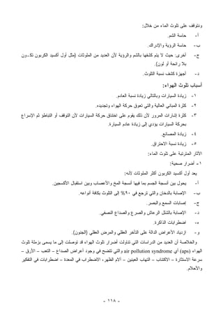 ‫ﻭﻨﺘﻭﻗﻑ ﻋﻠﻰ ﺘﻠﻭﺙ ﺍﻟﻤﺎﺀ ﻤﻥ ﺨﻼل:‬
                                                                              ‫ﺤﺎﺴﺔ ﺍﻟﺸﻡ.‬      ‫ﺃ-‬
                                                                   ‫ﺤﺎﺴﺔ ﺍﻟﺭﺅﻴﺔ ﻭﺍﻹﺩﺭﺍﻙ.‬       ‫ﺏ-‬
‫ﺃﺨﺭﻯ: ﺤﻴﺙ ﻻ ﻴﺘﻡ ﻜﺸﻔﻬﺎ ﺒﺎﻟﺸﻡ ﻭﺍﻟﺭﺅﻴﺔ ﻷﻥ ﺍﻟﻌﺩﻴﺩ ﻤﻥ ﺍﻟﻤﻠﻭﺜﺎﺕ )ﻤﺜل ﺃﻭل ﺃﻜﺴﻴﺩ ﺍﻟﻜﺭﺒﻭﻥ ﺘﻜـﻭﻥ‬        ‫ﺝ-‬
                                                                       ‫ﺒﻼ ﺭﺍﺌﺤﺔ ﺃﻭ ﻟﻭﻥ(.‬
                                                                ‫ﺃﺠﻬﺯﺓ ﻜﺸﻑ ﻨﺴﺒﺔ ﺍﻟﺘﻠﻭﺙ.‬        ‫ﺩ-‬

                                                                           ‫ﺃﺴﺒﺎﺏ ﺘﻠﻭﺙ ﺍﻟﻬﻭﺍﺀ:‬
                                                  ‫١- ﺯﻴﺎﺩﺓ ﺍﻟﺴﻴﺎﺭﺍﺕ ﻭﺒﺎﻟﺘﺎﻟﻲ ﺯﻴﺎﺩﺓ ﻨﺴﺒﺔ ﺍﻟﻌﺎﺩﻡ.‬
                                      ‫٢- ﻜﺜﺭﺓ ﺍﻟﻤﺒﺎﻨﻲ ﺍﻟﻌﺎﻟﻴﺔ ﻭﺍﻟﺘﻲ ﺘﻌﻭﻕ ﺤﺭﻜﺔ ﺍﻟﻬﻭﺍﺀ ﻭﺘﺠﺩﻴﺩﻩ.‬
‫٣- ﻜﺜﺭﺓ ﺇﺸﺎﺭﺍﺕ ﺍﻟﻤﺭﻭﺭ ﻷﻥ ﺫﻟﻙ ﻴﻘﻭﻡ ﻋﻠﻰ ﺍﺨﺘﻨﺎﻕ ﺤﺭﻜﺔ ﺍﻟﺴﻴﺎﺭﺍﺕ ﻷﻥ ﺍﻟﺘﻭﻗﻑ ﺃﻭ ﺍﻟﺘﺒﺎﻁﺅ ﺜﻡ ﺍﻹﺴﺭﺍﻉ‬
                                             ‫ﺒﺤﺭﻜﺔ ﺍﻟﺴﻴﺎﺭﺍﺕ ﻴﺅﺩﻱ ﺇﻟﻰ ﺯﻴﺎﺩﺓ ﻋﺎﺩﻡ ﺍﻟﺴﻴﺎﺭﺓ.‬
                                                                           ‫٤- ﺯﻴﺎﺩﺓ ﺍﻟﻤﺼﺎﻨﻊ.‬
                                                                     ‫٥- ﺯﻴﺎﺩﺓ ﻨﺴﺒﺔ ﺍﻻﺤﺘﺭﺍﻕ.‬
                                                                   ‫ﺍﻵﺜﺎﺭ ﺍﻟﻤﺘﺭﺘﺒﺔ ﻋﻠﻰ ﺘﻠﻭﺙ ﺍﻟﻤﺎﺀ:‬
                                                                                ‫١- ﺃﻀﺭﺍﺭ ﺼﺤﻴﺔ:‬
                                                      ‫ﻴﻌﺩ ﺃﻭل ﺃﻜﺴﻴﺩ ﺍﻟﻜﺭﺒﻭﻥ ﺃﻜﺜﺭ ﺍﻟﻤﻠﻭﺜﺎﺕ ﻷﻨﻪ:‬
               ‫ﻴﺤﻭل ﺒﻴﻥ ﺃﻨﺴﺠﺔ ﺍﻟﺠﺴﻡ ﺒﻤﺎ ﻓﻴﻬﺎ ﺃﻨﺴﺠﺔ ﺍﻟﻤﺦ ﻭﺍﻷﻋﺼﺎﺏ ﻭﺒﻴﻥ ﺍﺴﺘﻘﺒﺎل ﺍﻷﻜﺴﺠﻴﻥ.‬         ‫ﺃ-‬
                             ‫ﺍﻹﺼﺎﺒﺔ ﺒﺎﻟﺩﺨﺎﻥ ﻭﺍﻟﺘﻲ ﺘﺭﺠﻊ ﻓﻲ ٠٩% ﺇﻟﻰ ﺍﻟﺘﻠﻭﺙ ﺒﻜﺎﻓﺔ ﺃﻨﻭﺍﻋﻪ.‬        ‫ﺏ-‬
                                                                  ‫ﺇﺼﺎﺒﺎﺕ ﺍﻟﺴﻤﻊ ﻭﺍﻟﺒﺼﺭ.‬        ‫ﺝ-‬
                                        ‫ﺍﻹﺼﺎﺒﺔ ﺒﺎﻟﺸﻠل ﺍﻟﺭﻋﺎﺵ ﻭﺍﻟﺼﺭﻉ ﻭﺍﻟﺼﺩﺍﻉ ﺍﻟﻨﺼﻔﻲ.‬           ‫ﺩ-‬
                                                                      ‫ﺍﻀﻁﺭﺍﺒﺎﺕ ﺍﻟﺫﺍﻜﺭﺓ.‬       ‫ﻩ-‬
                          ‫ﺍﺯﺩﻴﺎﺩ ﺍﻷﻋﺭﺍﺽ ﺍﻟﺩﺍﻟﺔ ﻋﻠﻰ ﺍﻟﺘﺄﺨﺭ ﺍﻟﻌﻘﻠﻲ ﻭﺍﻟﻤﺭﺽ ﺍﻟﻌﻘﻠﻲ )ﺍﻟﺠﻨﻭﻥ(.‬      ‫ﻭ-‬
‫ﻭﺍﻟﺨﻼﺼﺔ ﺃﻥ ﺍﻟﻌﺩﻴﺩ ﻤﻥ ﺍﻟﺩﺭﺍﺴﺎﺕ ﺍﻟﺘﻲ ﺘﻨﺎﻭﻟﺕ ﺃﻀﺭﺍﺭ ﺘﻠﻭﺙ ﺍﻟﻬﻭﺍﺀ ﻗﺩ ﺘﻭﺼﻠﺕ ﺇﻟﻰ ﻤﺎ ﻴﺴﻤﻰ ﺒﺯﻤﻠﺔ ﺘﻠﻭﺙ‬
‫ﺍﻟﻬﻭﺍﺀ )‪ (aps‬ﺃﻱ ‪ air pollution syndrome‬ﻭﺍﻟﺘﻲ ﺘﺘﻀﺢ ﻓﻲ ﻭﺠﻭﺩ ﺃﻋﺭﺍﺽ ﺍﻟﺼﺩﺍﻉ – ﺍﻟﺘﻌﺏ – ﺍﻷﺭﻕ –‬
‫ﺴﺭﻋﺔ ﺍﻻﺴﺘﺜﺎﺭﺓ – ﺍﻻﻜﺘﺌﺎﺏ – ﺍﻟﺘﻬﺎﺏ ﺍﻟﻌﻴﻨﻴﻥ – ﺁﻻﻡ ﺍﻟﻅﻬﺭ، ﺍﻻﻀﻁﺭﺍﺏ ﻓﻲ ﺍﻟﻤﻌﺩﺓ – ﺍﻀﻁﺭﺍﺒﺎﺕ ﻓﻲ ﺍﻟﺘﻔﻜﻴﺭ‬
                                                                                           ‫ﻭﺍﻷﺤﻼﻡ.‬




                                           ‫- ٨١١ -‬
 