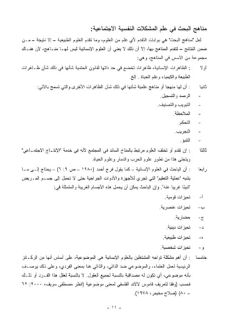 ‫ﻤﻨﺎﻫﺞ ﺍﻟﺒﺤﺙ ﻓﻲ ﻋﻠﻡ ﺍﻟﻤﺸﻜﻼﺕ ﺍﻟﻨﻔﺴﻴﺔ ﺍﻻﺠﺘﻤﺎﻋﻴﺔ:‬
‫ﻟﻌل "ﻤﻨﺎﻫﺞ ﺍﻟﺒﺤﺙ" ﻫﻲ ﺒﻭﺍﺒﺎﺕ ﺍﻟﺘﻘﺩﻡ ﻷﻱ ﻋﻠﻡ ﻤﻥ ﺍﻟﻌﻠﻭﻡ، ﻭﻤﺎ ﺘﻘﺩﻡ ﺍﻟﻌﻠﻭﻡ ﺍﻟﻁﺒﻴﻌﻴﺔ – ﺇﻻ ﻨﺘﻴﺠﺔ – ﻤـﻥ‬
‫ﻀﻤﻥ ﺍﻟﻨﺘﺎﺌﺞ – ﻟﺘﻘﺩﻡ ﺍﻟﻤﻨﺎﻫﺞ ﺒﻬﺎ، ﺇﻻ ﺃﻥ ﺫﻟﻙ ﻻ ﻴﻌﻨﻲ ﺃﻥ ﺍﻟﻌﻠﻭﻡ ﺍﻹﻨﺴﺎﻨﻴﺔ ﻟﻴﺱ ﻟﻬـﺎ ﻤﻨـﺎﻫﺞ، ﻷﻥ ﻫﻨـﺎﻙ‬
                                                              ‫ﻤﺠﻤﻭﻋﺔ ﻤﻥ ﺍﻷﺴﺱ ﻓﻲ ﺍﻟﻤﻨﺎﻫﺞ، ﻭﻫﻲ:‬
‫: ﺍﻟﻅﺎﻫﺭﺍﺕ ﺍﻹﻨﺴﺎﻨﻴﺔ، ﻅﺎﻫﺭﺍﺕ ﺘﺨﻀﻊ ﻓﻲ ﺤﺩ ﺫﺍﺘﻬﺎ ﻟﻘﺎﻨﻭﻥ ﺍﻟﺤﺘﻤﻴﺔ ﺸﺄﻨﻬﺎ ﻓﻲ ﺫﻟﻙ ﺸﺄﻥ ﻅـﺎﻫﺭﺍﺕ‬               ‫ﺃﻭﻻ‬
                                                                                                   ‫ﹰ‬
                                                          ‫ﺍﻟﻁﺒﻴﻌﺔ ﻭﺍﻟﻜﻴﻤﻴﺎﺀ ﻭﻋﻠﻡ ﺍﻟﺤﻴﺎﺓ.. ﺇﻟﺦ.‬
       ‫: ﺃﻥ ﻟﻬﺎ ﻤﻨﻬﺠﺎ ﺃﻭ ﻤﻨﺎﻫﺞ ﻋﻠﻤﻴﺔ ﺸﺄﻨﻬﺎ ﻓﻲ ﺫﻟﻙ ﺸﺄﻥ ﺍﻟﻅﺎﻫﺭﺍﺕ ﺍﻷﺨﺭﻯ ﻭﺍﻟﺘﻲ ﺘﺴﻤﺢ ﺒﺎﻵﺘﻲ:‬             ‫ﺜﺎﻨ ‪‬ﺎ‬
                                                                                                    ‫ﻴ‬
                                                                            ‫ﺍﻟﺭﺼﺩ ﻭﺍﻟﺘﺴﺠﻴل.‬       ‫-‬
                                                                          ‫ﺍﻟﺘﺒﻭﻴﺏ ﻭﺍﻟﺘﺼﻨﻴﻑ.‬       ‫-‬
                                                                                   ‫ﺍﻟﻤﻼﺤﻅﺔ.‬       ‫-‬
                                                                                      ‫ﺍﻟﺘﺤﻜﻡ.‬     ‫-‬
                                                                                    ‫ﺍﻟﺘﺠﺭﻴﺏ.‬      ‫-‬
                                                                                       ‫ﺍﻟﺘﻨﺒﺅ.‬    ‫-‬
‫: ﺇﻥ ﺘﻘﺩﻡ ﺃﻭ ﺘﺨﻠﻑ ﺍﻟﻌﻠﻭﻡ ﻤﺭﺘﺒﻁ ﺒﺎﻟﻤﻨﺎﺥ ﺍﻟﺴﺎﺌﺩ ﻓﻲ ﺍﻟﻤﺠﺘﻤﻊ ﻷﻨﻪ ﻓﻲ ﺨﺩﻤﺔ "ﺍﻹﻨﺘـﺎﺝ ﺍﻻﺠﺘﻤـﺎﻋﻲ"‬           ‫ﺜﺎﻟﺜﺎ‬
                                     ‫ﻭﻴﺘﺠﻠﻰ ﻫﺫﺍ ﻤﻥ ﺘﻁﻭﺭ ﻋﻠﻭﻡ ﺍﻟﺤﺭﺏ ﻭﺍﻟﺩﻤﺎﺭ ﻭﻋﻠﻭﻡ ﺍﻟﺤﻴﺎﺓ.‬
‫: ﺃﻥ ﺍﻟﺒﺎﺤﺙ ﻓﻲ ﺍﻟﻌﻠﻭﻡ ﺍﻹﻨﺴﺎﻨﻴﺔ – ﻜﻤﺎ ﻴﻘﻭل ﻓﺭﺝ ﺃﺤﻤﺩ )٠٨٩١ – ﺹ ٩: ٦( – ﻴﺤﺘﺎﺝ ﺇﻟـﻰ ﻤـﺎ‬               ‫ﺭﺍﺒ ‪‬ﺎ‬
                                                                                                   ‫ﻌ‬
‫ﻴﺸﺒﻪ "ﻋﻤﻠﻴﺔ ﺍﻟﺘﻌﻘﻴﻡ" ﺍﻟﺘﻲ ﺘﺠﺭﻱ ﻟﻸﺠﻬﺯﺓ ﻭﺍﻷﺩﻭﺍﺕ ﺍﻟﺠﺭﺍﺤﻴﺔ ﺤﺘﻰ ﻻ ﺘﺤﻤل ﺇﻟﻰ ﺠﺴـﻡ ﺍﻟﻤـﺭﻴﺽ‬
                ‫"ﺸﻴ ًﺎ ﻏﺭﻴ ‪‬ﺎ ﻋﻨﻪ". ﻭﺇﻥ ﺍﻟﺒﺎﺤﺙ ﻴﻤﻜﻥ ﺃﻥ ﻴﺤﻤل ﻫﺫﻩ ﺍﻷﺠﺴﺎﻡ ﺍﻟﻐﺭﻴﺒﺔ ﻭﺍﻟﻤﺘﻤﺜﻠﺔ ﻓﻲ:‬
                                                                                ‫ﺒ‬      ‫ﺌ‬
                                                                              ‫ﺘﺤﻴﺯﺍﺕ ﻗﻭﻤﻴﺔ.‬       ‫ﺃ-‬
                                                                           ‫ﺘﺤﻴﺯﺍﺕ ﻋﻨﺼﺭﻴﺔ.‬         ‫ﺏ-‬
                                                                                    ‫ﺤﻀﺎﺭﻴﺔ.‬       ‫ﺝ-‬
                                                                               ‫ﺘﺤﻴﺯﺍﺕ ﺩﻴﻨﻴﺔ.‬      ‫ﺩ-‬
                                                                             ‫ﺘﺤﻴﺯﺍﺕ ﻁﺒﻴﻌﻴﺔ.‬       ‫ﻩ-‬
                                                                            ‫ﺘﺤﻴﺯﺍﺕ ﺸﺨﺼﻴﺔ.‬         ‫ﻭ-‬
‫: ﺃﻥ ﺃﻫﻡ ﻤﺸﻜﻠﺔ ﺘﻭﺍﺠﻪ ﺍﻟﻤﺸﺘﻐﻠﻴﻥ ﺒﺎﻟﻌﻠﻭﻡ ﺍﻹﻨﺴﺎﻨﻴﺔ ﻫﻲ ﺍﻟﻤﻭﻀﻭﻋﻴﺔ، ﻋﻠﻰ ﺃﺴﺎﺱ ﺃﻨﻬﺎ ﻤﻥ ﺍﻟﺭﻜـﺎﺌﺯ‬          ‫ﺨﺎﻤ ‪‬ﺎ‬
                                                                                                  ‫ﺴ‬
‫ﺍﻟﺭﺌﻴﺴﻴﺔ ﻟﻌﻤل ﺍﻟﻌﻠﻤﺎﺀ، ﻭﺍﻟﻤﻭﻀﻭﻋﻲ ﻀﺩ ﺍﻟﺫﺍﺘﻲ، ﻭﺍﻟﺫﺍﺘﻲ ﻫﻨﺎ ﺒﻤﻌﻨﻰ ﺍﻟﻔﺭﺩﻱ، ﻭﻋﻠﻰ ﺫﻟﻙ ﻴﻭﺼـﻑ‬
‫ﺒﺄﻨﻪ ﻤﻭﻀﻭﻋﻲ، ﺃﻱ ﺘﻜﻭﻥ ﻟﻪ ﻤﺼﺩﺍﻗﻴﺔ ﺒﺎﻟﻨﺴﺒﺔ ﻟﺠﻤﻴﻊ ﺍﻟﻌﻘﻭل. ﻻ ﺒﺎﻟﻨﺴﺒﺔ ﻟﻌﻘل ﻫﺫﺍ ﺍﻟﻔـﺭﺩ ﺃﻭ ﺫﻟـﻙ‬
‫ﻓﺤﺴﺏ )ﻭﻓ ﹰﺎ ﻟﺘﻌﺭﻴﻑ ﻗﺎﻤﻭﺱ ﻻﻻﻨﺩ ﺍﻟﻔﻠﺴﻔﻲ ﻟﻤﻌﻨﻰ ﻤﻭﻀﻭﻋﻴﺔ )ﺍﻨﻅﺭ ﻤﺼﻁﻔﻰ ﺴﻭﻴﻑ، ٠٠٠٢: ٢٦‬
                                                                    ‫ﻘ‬
                                                            ‫– ٠٨( )ﺼﻼﺡ ﻤﺨﻴﻤﺭ، ٨٧٩١(.‬

                                             ‫- ١١ -‬
 