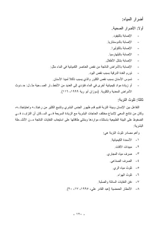 ‫ﺃﻀﺭﺍﺭ ﺍﻟﻤﻴﺎﻩ:‬
                                                                          ‫ﺃﻭﻻ: ﺍﻷﻀﺭﺍﺭ ﺍﻟﺼﺤﻴﺔ.‬
                                                                           ‫ﺍﻹﺼﺎﺒﺔ ﺒﺎﻟﺘﻴﻔﻭﺩ.‬      ‫-‬
                                                                      ‫ﺍﻹﺼﺎﺒﺔ ﺒﺎﻟﺩﻭﺴﻨﺘﺎﺭﻴﺎ.‬       ‫-‬
                                                                         ‫ﺍﻹﺼﺎﺒﺔ ﺒﺎﻟﻜﻭﻟﻴﺭﺍ.‬       ‫-‬
                                                                        ‫ﺍﻹﺼﺎﺒﺔ ﺒﺎﻟﺒﻠﻬﺎﺭﺴﻴﺎ.‬      ‫-‬
                                                                     ‫ﺍﻹﺼﺎﺒﺔ ﺒﺸﻠل ﺍﻷﻁﻔﺎل.‬         ‫-‬
                           ‫ﺍﻹﺼﺎﺒﺔ ﺒﺎﻷﻤﺭﺍﺽ ﺍﻟﻨﺎﺘﺠﺔ ﻤﻥ ﻨﻘﺹ ﺍﻟﻌﻨﺎﺼﺭ ﺍﻟﻜﻤﻴﺎﺌﻴﺔ ﻓﻲ ﺍﻟﻤﺎﺀ ﻤﺜل:‬         ‫-‬
                                                        ‫ﺘﻭﺭﻡ ﺍﻟﻐﺩﺓ ﺍﻟﺩﺭﻗﻴﺔ ﺒﺴﺒﺏ ﻨﻘﺹ ﺍﻟﻴﻭﺩ.‬       ‫-‬
                            ‫ﺘﺴﻭﺱ ﺍﻷﺴﻨﺎﻥ ﺒﺴﺒﺏ ﻨﻘﺹ ﺍﻟﻜﻠﻭﺭ ﻭﺍﻟﺫﻱ ﻴﺴﺒﺏ ﺘﺂﻜﻼ ﻟﻤﻴﻨﺎ ﺍﻷﺴﻨﺎﻥ.‬
                                          ‫ﹰ‬                                                      ‫-‬
‫ﺃﻭ ﺯﻴﺎﺩﺓ ﻤﻭﺍﺩ ﻜﻴﻤﻴﺎﺌﻴﺔ ﺃﺨﺭﻯ ﻓﻲ ﺍﻟﻤﺎﺀ ﻓﺘﺅﺩﻱ ﺇﻟﻰ ﺍﻟﻌﺩﻴﺩ ﻤﻥ ﺍﻷﺨﻁـﺎﺭ ﺍﻟﺼـﺤﻴﺔ ﻤﺜـل: ﺤـﺩﻭﺙ‬             ‫-‬
                                  ‫ﺍﻷﻤﺭﺍﺽ ﺍﻟﻤﻌﺩﻴﺔ ﻭﺍﻟﻜﻠﻭﻴﺔ. )ﺴﻭﺯﺍﻥ ﺃﺒﻭ ﺭﻴﺔ ٩٩٩١، ٦١١(.‬

                                                                               ‫ﺜﺎﻟﺜﺎ: ﺘﻠﻭﺙ ﺍﻟﺘﺭﺒﺔ:‬
‫ﺍﻟﺘﻔﺎﻋل ﺒﻴﻥ ﺍﻹﻨﺴﺎﻥ ﻭﺒﻴﺌﺔ ﺍﻟﺘﺭﺒﺔ ﻗﺩﻴﻡ ﻗﺩﻡ ﻅﻬﻭﺭ ﺍﻟﺠﻨﺱ ﺍﻟﺒﺸﺭﻱ ﻭﺘﺸﺒﻊ ﺍﻟﻜﺜﻴﺭ ﻤﻥ ﺭﻏﺒﺎﺘـﻪ ﻭﺍﺤﺘﻴﺎﺠﺎﺘـﻪ،‬
‫ﻭﻜﺎﻥ ﻤﻥ ﻨﺘﺎﺌﺞ ﺍﻟﺴﻌﻲ ﻹﺸﺒﺎﻉ ﻤﺨﺘﻠﻑ ﺍﻟﺤﺎﺠﺎﺕ ﺍﻟﺒﺸﺭﻴﺔ ﻤﻊ ﺍﻟﺯﻴﺎﺩﺓ ﺍﻟﺴﺭﻴﻌﺔ ﻓـﻲ ﺍﻟﺴـﻜﺎﻥ ﺃﻥ ﺍﻟﺘﺯﺍﻴـﺩ ﻓـﻲ‬
‫ﺍﻟﻀﻐﻭﻁ ﻋﻠﻰ ﺍﻟﺒﻴﺌﺔ ﺍﻟﻁﺒﻴﻌﻴﺔ ﺒﺎﺴﺘﺜﻨﺎﺀ ﻤﻭﺍﺭﺩﻫﺎ ﻭﺒﻨﺘﺘﻲ ﻁﺎﻗﺎﺘﻬﺎ ﻋﻠﻰ ﺍﺴﺘﻴﻌﺎﺏ ﺍﻟﻨﻔﺎﻴﺎﺕ ﺍﻟﻨﺎﺘﺠﺔ ﻤـﻥ ﺍﻷﻨﺸـﻁﺔ‬
                                                                                              ‫ﺍﻟﺒﺸﺭﻴﺔ:‬
                                                                   ‫ﻭﺃﻫﻡ ﻤﺼﺎﺩﺭ ﺘﻠﻭﺙ ﺍﻟﺘﺭﺒﺔ ﻫﻲ:‬
                                                                         ‫١- ﺍﻷﺴﻤﺩﺓ ﺍﻟﻜﻴﻤﻴﺎﺌﻴﺔ.‬
                                                                            ‫٢- ﻤﺒﻴﺩﺍﺕ ﺍﻵﻓﺎﺕ.‬
                                                                      ‫٣- ﺼﺭﻑ ﻤﻴﺎﻩ ﺍﻟﻤﺠﺎﺭﻱ.‬
                                                                        ‫٤- ﺍﻟﺼﺭﻑ ﺍﻟﺼﻨﺎﻋﻲ.‬
                                                                           ‫٥- ﺘﻠﻭﺙ ﻤﻴﺎﻩ ﺍﻟﺭﻱ.‬
                                                                              ‫٦- ﺘﻠﻭﺙ ﺍﻟﻬﻭﺍﺀ.‬
                                                               ‫٧- ﺩﻓﻥ ﺍﻟﻨﻔﺎﻴﺎﺕ ﺍﻟﺴﺎﺌﻠﺔ ﻭﺍﻟﺼﻠﺒﺔ.‬
                                       ‫٨- ﺍﻷﻤﻁﺎﺭ ﺍﻟﺤﻤﻀﻴﺔ )ﻋﺒﺩ ﺍﻟﻘﺎﺩﺭ ﻋﻠﻲ، ٥٩٩١، ٧١، ٠٢(.‬




                                            ‫- ٠٢١ -‬
 