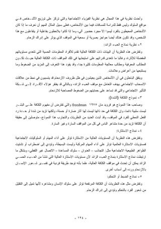 ‫ﻭﺃﺤﺩﺙ ﻨﻅﺭﻴﺔ ﻓﻲ ﻫﺫﺍ ﺍﻟﻤﺠﺎل ﻫﻲ ﻨﻅﺭﻴﺔ ﺍﻟﻔﻴﺯﻴﺎﺀ ﺍﻻﺠﺘﻤﺎﻋﻴﺔ ﻭﺍﻟﺘﻲ ﺘﺭﻜﺯ ﻋﻠﻰ ﺘﻭﺯﻴﻊ ﺍﻷﺸـﺨﺎﺹ ﻓـﻲ‬
‫ﻤﻭﺍﻗﻊ ﺍﻟﺴﻠﻭﻙ ﻭﻟﻴﺱ ﻓﻘﻁ ﻟﻠﺩﺭﺍﺴﺔ ﻟﻠﻤﺴﺎﻓﺎﺕ ﻓﻴﻤﺎ ﺒﻴﻥ ﺍﻷﺸﺨﺎﺹ، ﻓﻌﻠﻰ ﺴﺒﻴل ﺍﻟﻤﺜﺎل ﺍﻟﻤﻬﻡ ﺃﻥ ﻨﻌﺭﻑ ﻤﺎ ﺇﺫﺍ ﻜﺎﻥ‬
‫ﺍﻷﺸﺨﺎﺹ ﺍﻟﻤﺤﻴﻁﻭﻥ ﺒﺎﻟﻔﺭﺩ ﻟﻴﺴﻭﺍ ﺇﻻ ﻤﺠﺭﺩ ﺤﻀﻭﺭ ﺁﻟﻲ، ﻭﻤﺎ ﺇﺫﺍ ﻜﺎﻨﻭﺍ ﻴﻼﺤﻅﻭﻥ ﺒﻔﺎﻋﻠﻴﺔ ﺃﻭ ﻴﺘﻔﺎﻋﻠﻭﻥ ﻤﻊ ﻫﺫﺍ‬
        ‫ﺍﻟﺸﺨﺹ، ﻭﻗﺩ ﺘﻜﻭﻥ ﻫﻨﺎﻙ ﺃﻴ ‪‬ﺎ ﺤﻭﺍﺠﺯ ﺒﺼﺭﻴﺔ ﺃﻭ ﺴﻤﻌﻴﺔ ﻓﻲ ﺍﻟﻤﻭﻗﻑ ﺍﻟﺫﻱ ﻴﺅﺜﺭ ﻋﻠﻰ ﺇﺩﺭﺍﻙ ﺍﻟﺯﺤﺎﻡ.‬
                                                                    ‫ﻀ‬
                                                                     ‫٢- ﻨﻅﺭﻴﺔ ﻨﻤﺎﺫﺝ ﺍﻟﻌﺏﺀ ﺍﻟﺯﺍﺌﺩ:‬
‫ﻭﺘﻔﺘﺭﺽ ﻫﺫﻩ ﺍﻟﻨﻅﺭﻴﺔ ﺃﻥ ﺍﻟﺒﻴﺌﺎﺕ ﺫﺍﺕ ﺍﻟﻜﺜﺎﻓﺔ ﺍﻟﻌﺎﻟﻴﺔ ﺘﻘﺩﻡ ﻟﻸﻓﺭﺍﺩ ﺍﻟﻤﻌﻠﻭﻤﺎﺕ ﺍﻟﺤﺴﻴﺔ ﺍﻟﺘﻲ ﺘﺘﻌﺩﻯ ﻤﺴﺘﻭﻴﺎﺘﻬﻡ‬
‫ﺍﻟﻤﻔﻀﻠﺔ ﻟﻺﺜﺎﺭﺓ، ﻭﻏﺎﻟ ‪‬ﺎ ﻤﺎ ﺘﺘﻌﺩﻯ ﻗﺩﺭﺍﺘﻬﻡ ﻋﻠﻰ ﺍﺴﺘﻴﻌﺎﺒﻬﺎ ﻓﻲ ﺘﻠﻙ ﺍﻟﻤﻭﺍﻗﻑ ﺫﺍﺕ ﺍﻟﻜﺜﺎﻓﺔ ﺍﻟﻌﺎﻟﻴﺔ ﺤﻴـﺙ ﺘﻜـﻭﻥ‬
                                                                              ‫ﺒ‬
‫ﺍﻟﻤﻁﺎﻟﺏ ﺍﻟﻤﻌﺭﻓﻴﺔ ﻭﻤﻁﺎﻟﺏ ﻤﻌﺎﻟﺠﺔ ﺍﻟﻤﻌﻠﻭﻤﺎﺕ ﻜﺜﻴﺭﺓ ﺠ ‪‬ﺍ، ﻭﻗﺩ ﻴﻘﻭﺩ ﻫﺫﺍ ﺍﻟﺘﻌﺭﻑ ﺇﻟﻰ ﺍﻟﻤﺯﻴﺩ ﻤﻥ ﺍﻟﻀﻐﻭﻁ ﻭﻤﺎ‬
                                               ‫ﺩ‬
                                                                       ‫ﻴﺴﺘﺘﺒﻌﻬﺎ ﻤﻥ ﺃﻋﺭﺍﺽ ﻭﻋﻼﻤﺎﺕ.‬
‫ﻭﻴﺘﻔﻕ ﺍﻟﺒﺎﺤﺜﻭﻥ ﻓﻲ ﺃﻥ ﺍﻷﺸﺨﺎﺹ ﺍﻟﺫﻴﻥ ﻴﻌﻴﺸﻭﻥ ﻓﻲ ﻅل ﻅﺭﻭﻑ ﺍﻻﺯﺩﺤﺎﻡ ﻗﺩ ﻴﺘﺴﺒﺒﻭﻥ ﻓﻲ ﻨﻤﻁ ﻤﻥ ﻋﻼﻗﺎﺕ‬
‫ﺍﻻﻨﺴﺤﺎﺏ ﺍﻻﺠﺘﻤﺎﻋﻲ ﺒﻬﺩﻑ ﺍﻟﺘﻌﺎﻤل ﻤﻊ ﻤﻭﻗﻑ ﺍﻟﻌﺏﺀ ﺍﻟﺯﺍﺌﺩ، ﻭﺒﺎﻟﺘﺎﻟﻲ ﻗﺩ ﻴﻔﺘﻘﺭ ﻫﺅﻻﺀ ﺍﻷﻓـﺭﺍﺩ ﺇﻟـﻰ ﺸـﺒﻜﺔ‬
                         ‫ﺍﻟﺘﺄﺜﻴﺭ ﺍﻻﺠﺘﻤﺎﻋﻲ ﻭﺍﻟﺘﻲ ﻗﺩ ﺘﺴﺎﻋﺩ ﻋﻠﻰ ﺤﻤﺎﻴﺘﻬﻡ ﻤﻥ ﺍﻟﻀﻐﻭﻁ ﺍﻟﻤﺼﺎﺤﺒﺔ ﻟﻼﺯﺩﺤﺎﻡ.‬
                                                                        ‫٣- ﻨﻤﻭﺫﺝ ﺍﻟﻜﺜﺎﻓﺔ )ﺍﻟﺸﺩﺓ(:‬
‫ﻭﺼﺎﺤﺏ ﻫﺫﺍ ﺍﻟﻨﻤﻭﺫﺝ ﻫﻭ ﻓﺭﻭﻴﺩ ﻤﺎﻥ ٥٧٩١ ‪ freedman‬ﻭﺍﻟﺘﻲ ﺘﻔﺘﺭﺽ ﺃﻥ ﻤﻔﻬﻭﻡ ﺍﻟﻜﺜﺎﻓﺔ ﻋﻠـﻰ ﺍﻟﺒﺸـﺭ‬
‫ﻟﻴﺴﺕ ﺴﻠﺒﻴﺔ ﺩﺍﺌ ‪‬ﺎ، ﻭﺇﻥ ﺍﻟﻜﺜﺎﻓﺔ ﻓﻲ ﺤﺩ ﺫﺍﺘﻬﺎ ﻟﻴﺴﺕ ﻟﻬﺎ ﺁﺜﺎﺭ ﻀﺎﺭﺓ ﺃﻭ ﺤﺴﻨﺔ، ﻭﻟﻜﻨﻬﺎ ﺘﺯﻴﺩ ﻤﻥ ﺸﺩﺓ ﺃﻭ ﺤـﺩﺓ ﺭﺩ‬
                                                                                    ‫ﻤ‬
‫ﺍﻟﻔﻌل ﺍﻟﻨﻤﻁﻲ ﻟﻠﻔﺭﺩ ﻓﻲ ﺍﻟﻤﻭﻗﻑ، ﻭﻗﺩ ﺃﺒﺩﺕ ﺍﻟﻌﺩﻴﺩ ﻤﻥ ﺍﻟﻨﻅﺭﻴﺎﺕ ﻭﺍﻟﺘﺠﺎﺭﺏ ﻫﺫﺍ ﺍﻟﻨﻤﻭﺫﺝ، ﻤﺘﻭﺼﻠﻴﻥ ﺇﻟﻰ ﺤﻘﻴﻘﺔ‬
                           ‫ﺃﻥ ﺍﻟﻜﺜﺎﻓﺔ ﺘﺯﻴﺩ ﻤﻥ ﺤﺩﺓ ﻤﺸﺎﻋﺭ ﺍﻟﻨﺎﺱ ﻓﻲ ﻜل ﻤﻥ ﺍﻟﻤﻭﺍﻗﻑ ﺍﻟﺴﺎﺭﺓ ﻭﻏﻴﺭ ﺍﻟﺴﺎﺭﺓ.‬
                                                                              ‫٤- ﻨﻤﺎﺫﺝ ﺍﻻﺴﺘﺜﺎﺭﺓ:‬
‫ﻭﺘﻔﺘﺭﺽ ﻫﺫﻩ ﺍﻟﻨﻅﺭﻴﺔ ﺃﻥ ﺍﻟﻤﺴﺘﻭﻴﺎﺕ ﺍﻟﻌﺎﻟﻴﺔ ﻤﻥ ﺍﻻﺴﺘﺜﺎﺭﺓ ﺘﺅﺜﺭ ﻋﻠﻰ ﺃﺩﺍﺀ ﺍﻟﻤﻬﺎﻡ ﺃﻭ ﺍﻟﺴﻠﻭﻜﻴﺎﺕ ﺍﻻﺠﺘﻤﺎﻋﻴﺔ‬
‫ﻓﻤﺴﺘﻭﻴﺎﺕ ﺍﻻﺴﺘﺜﺎﺭﺓ ﺍﻟﻌﺎﻟﻤﻴﺔ ﺘﺅﺜﺭ ﻋﻠﻰ ﺃﺩﺍﺀ ﺍﻟﻤﻬﺎﻡ ﺍﻟﻤﺭﻜﺒﺔ ﻭﻟﻴﺴﺕ ﺍﻟﺒﺴﻴﻁﺔ، ﻭﺘﺅﺩﻱ ﺇﻟﻰ ﺍﻀﻁﺭﺍﺏ ﺃﻭ ﺘﺸﺘﻴﺕ‬
‫ﺍﻟﻅﻭﺍﻫﺭ ﺍﻟﻁﺒﻴﻌﻴﺔ ﺍﻻﺠﺘﻤﺎﻋﻴﺔ ﻤﺜل: ﺍﻟﺘﺠﺎﺫﺏ – ﺍﻟﻌﺩﻭﺍﻥ – ﺴﻠﻭﻙ ﺍﻟﻤﺴﺎﻋﺩﺓ – ﺍﻻﺘﺼﺎل ﻏﻴﺭ ﺍﻟﻠﻔﻅﻲ، ﻭﺒﺸﻜل ﻤﺎ‬
‫ﺍﺭﺘﺒﻁﺕ ﻨﻤﺎﺫﺝ ﺍﻻﺴﺘﺜﺎﺭﺓ ﺒﻨﻤﺎﺫﺝ ﺍﻟﻌﺏﺀ ﺍﻟﺯﺍﺌﺩ ﻷﻥ ﻤﺴﺘﻭﻴﺎﺕ ﺍﻻﺴﺘﺜﺎﺭﺓ ﺍﻟﻌﺎﻟﻴﺔ ﺍﻟﺘﻲ ﺘﻨﺸﺄ ﻤﻥ ﺍﻟﻌـﺏﺀ ﺍﻟﺤﺴـﻲ‬
‫ﺍﻟﺯﺍﺌﺩ ﻴﻤﻜﻥ ﺃﻥ ﺘﺤﺩﺙ ﻓﻲ ﻤﻭﺍﻗﻑ ﺍﻟﻜﺜﺎﻓﺔ ﺍﻟﻌﺎﻟﻴﺔ، ﻋﻠﻤﺎ ﺒﺄﻨﻪ ﺘﻭﺠﺩ ﻁﺭﻴﻘﺔ ﻓﺭﺩﻴﺔ ﻓﻲ ﺘﻔﺴـﻴﺭ ﺸـﻌﻭﺭ ﺍﻹﻨﺴـﺎﻥ‬
                                                                     ‫ﺒﺎﻻﺯﺩﺤﺎﻡ ﻭﺭﺩﻩ ﺇﻟﻰ ﺃﺴﺒﺎﺏ ﺃﺨﺭﻯ.‬
                                                                       ‫٥- ﻨﻤﺎﺫﺝ ﺍﻟﻀﺒﻁ ﺃﻭ ﺍﻟﺘﺤﻜﻡ:‬
‫ﻭﺘﻔﺘﺭﺽ ﻤﺜل ﻫﺫﻩ ﺍﻟﻨﻅﺭﻴﺎﺕ ﺃﻥ ﺍﻟﻜﺜﺎﻓﺔ ﺍﻟﻤﺭﺘﻔﻌﺔ ﺘﺅﺜﺭ ﻋﻠﻰ ﺴﻠﻭﻙ ﺍﻹﻨﺴﺎﻥ ﻭﻤﺸﺎﻋﺭﻩ ﻷﻨﻬﺎ ﺘﻤﻴل ﺇﻟﻰ ﺍﻟﺘﻘﻠﻴل‬
                                                      ‫ﻤﻥ ﺸﻌﻭﺭ ﺍﻟﻔﺭﺩ ﺒﺎﻟﺘﺤﻜﻡ ﻭﺘﺅﺩﻱ ﺇﻟﻰ ﺇﺩﺭﺍﻙ ﺍﻟﺯﺤﺎﻡ.‬




                                              ‫- ٤٢١ -‬
 