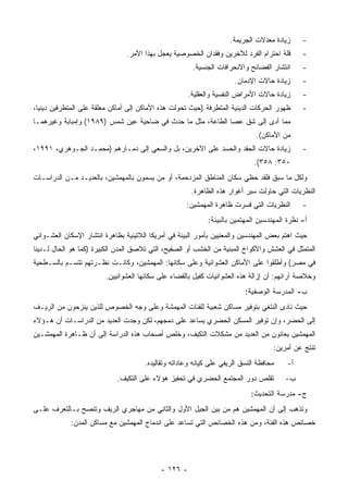 ‫ﺯﻴﺎﺩﺓ ﻤﻌﺩﻻﺕ ﺍﻟﺠﺭﻴﻤﺔ.‬     ‫-‬
                                ‫ﻗﻠﺔ ﺍﺤﺘﺭﺍﻡ ﺍﻟﻔﺭﺩ ﻟﻶﺨﺭﻴﻥ ﻭﻓﻘﺩﺍﻥ ﺍﻟﺨﺼﻭﺼﻴﺔ ﻴﻌﺠل ﺒﻬﺫﺍ ﺍﻷﻤﺭ.‬       ‫-‬
                                                       ‫ﺍﻨﺘﺸﺎﺭ ﺍﻟﻔﻀﺎﺌﺢ ﻭﺍﻻﻨﺤﺭﺍﻓﺎﺕ ﺍﻟﺠﻨﺴﻴﺔ.‬     ‫-‬
                                                                      ‫ﺯﻴﺎﺩﺓ ﺤﺎﻻﺕ ﺍﻹﺩﻤﺎﻥ.‬      ‫-‬
                                                      ‫ﺯﻴﺎﺩﺓ ﺤﺎﻻﺕ ﺍﻷﻤﺭﺍﺽ ﺍﻟﻨﻔﺴﻴﺔ ﻭﺍﻟﻌﻘﻠﻴﺔ.‬     ‫-‬
‫ﻅﻬﻭﺭ ﺍﻟﺤﺭﻜﺎﺕ ﺍﻟﺩﻴﻨﻴﺔ ﺍﻟﻤﺘﻁﺭﻓﺔ )ﺤﻴﺙ ﺘﺤﻭﻟﺕ ﻫﺫﻩ ﺍﻷﻤﺎﻜﻥ ﺇﻟﻰ ﺃﻤﺎﻜﻥ ﻤﻐﻠﻘﺔ ﻋﻠﻰ ﺍﻟﻤﺘﻁﺭﻓﻴﻥ ﺩﻴﻨﻴﺎ،‬      ‫-‬
‫ﻤﻤﺎ ﺃﺩﻯ ﺇﻟﻰ ﺸﻕ ﻋﺼﺎ ﺍﻟﻁﺎﻋﺔ، ﻤﺜل ﻤﺎ ﺤﺩﺙ ﻓﻲ ﻀﺎﺤﻴﺔ ﻋﻴﻥ ﺸﻤﺱ )٩٨٩١( ﻭﺇﻤﺒﺎﺒﺔ ﻭﻏﻴﺭﻫﻤـﺎ‬
                                                                              ‫ﻤﻥ ﺍﻷﻤﺎﻜﻥ(.‬
‫ﺯﻴﺎﺩﺓ ﺤﺎﻻﺕ ﺍﻟﺤﻘﺩ ﻭﺍﻟﺤﺴﺩ ﻋﻠﻰ ﺍﻵﺨﺭﻴﻥ، ﺒل ﻭﺍﻟﺴﻌﻲ ﺇﻟﻰ ﺩﻤـﺎﺭﻫﻡ )ﻤﺤﻤـﺩ ﺍﻟﺠـﻭﻫﺭﻱ، ١٩٩١،‬              ‫-‬
                                                                             ‫٠٥٣: ٨٥٣(.‬
‫ﻭﻟﻜل ﻤﺎ ﺴﺒﻕ ﻓﻠﻘﺩ ﺤﻅﻲ ﺴﻜﺎﻥ ﺍﻟﻤﻨﺎﻁﻕ ﺍﻟﻤﺯﺩﺤﻤﺔ، ﺃﻭ ﻤﻥ ﻴﺴﻤﻭﻥ ﺒﺎﻟﻤﻬﻤﺸﻴﻥ، ﺒﺎﻟﻌﺩﻴـﺩ ﻤـﻥ ﺍﻟﺩﺭﺍﺴـﺎﺕ‬
                                                       ‫ﺍﻟﻨﻅﺭﻴﺎﺕ ﺍﻟﺘﻲ ﺤﺎﻭﻟﺕ ﺴﺒﺭ ﺃﻏﻭﺍﺭ ﻫﺫﻩ ﺍﻟﻅﺎﻫﺭﺓ.‬
                                                     ‫ﺍﻟﻨﻅﺭﻴﺎﺕ ﺍﻟﺘﻲ ﻓﺴﺭﺕ ﻅﺎﻫﺭﺓ ﺍﻟﻤﻬﻤﺸﻴﻥ:‬       ‫-‬
                                                             ‫ﺃ- ﻨﻅﺭﺓ ﺍﻟﻤﻬﻨﺩﺴﻴﻥ ﺍﻟﻤﻬﺘﻤﻴﻥ ﺒﺎﻟﺒﻴﺌﺔ:‬
‫ﺤﻴﺙ ﺍﻫﺘﻡ ﺒﻌﺽ ﺍﻟﻤﻬﻨﺩﺴﻴﻥ ﻭﺍﻟﻤﻌﻨﻴﻴﻥ ﺒﺄﻤﻭﺭ ﺍﻟﺒﻴﺌﺔ ﻓﻲ ﺃﻤﺭﻴﻜﺎ ﺍﻟﻼﺘﻴﻨﻴﺔ ﺒﻅﺎﻫﺭﺓ ﺍﻨﺘﺸﺎﺭ ﺍﻹﺴﻜﺎﻥ ﺍﻟﻌﺸـﻭﺍﺌﻲ‬
‫ﺍﻟﻤﺘﻤﺜل ﻓﻲ ﺍﻟﻌﺸﺵ ﻭﺍﻷﻜﻭﺍﺥ ﺍﻟﻤﺒﻨﻴﺔ ﻤﻥ ﺍﻟﺨﺸﺏ ﺃﻭ ﺍﻟﺼﻔﻴﺢ، ﺍﻟﺘﻲ ﺘﻼﺼﻕ ﺍﻟﻤﺩﻥ ﺍﻟﻜﺒﻴﺭﺓ )ﻜﻤﺎ ﻫﻭ ﺍﻟﺤﺎل ﻟـﺩﻴﻨﺎ‬
‫ﻓﻲ ﻤﺼﺭ( ﻭﺃﻁﻠﻘﻭﺍ ﻋﻠﻰ ﺍﻷﻤﺎﻜﻥ ﺍﻟﻌﺸﻭﺍﺌﻴﺔ ﻭﻋﻠﻰ ﺴﻜﺎﻨﻬﺎ: ﺍﻟﻤﻬﻤﺸﻴﻥ، ﻭﻜﺎﻨـﺕ ﻨﻅـﺭﺘﻬﻡ ﺘﺘﺴـﻡ ﺒﺎﻟﺴـﻁﺤﻴﺔ‬
                         ‫ﻭﺨﻼﺼﺔ ﺁﺭﺍﺌﻬﻡ: ﺃﻥ ﺇﺯﺍﻟﺔ ﻫﺫﻩ ﺍﻟﻌﺸﻭﺍﺌﻴﺎﺕ ﻜﻔﻴل ﺒﺎﻟﻘﻀﺎﺀ ﻋﻠﻰ ﺴﻜﺎﻨﻬﺎ ﺍﻟﻌﺸﻭﺍﺌﻴﻴﻥ.‬
                                                                          ‫ﺏ- ﺍﻟﻤﺩﺭﺴﺔ ﺍﻟﻭﺼﻔﻴﺔ:‬
‫ﺤﻴﺙ ﻨﺎﺩﻯ ﺍﻟﻨﺘﻐﻲ ﺒﺘﻭﻓﻴﺭ ﻤﺴﺎﻜﻥ ﺸﻌﺒﻴﺔ ﻟﻠﻔﺌﺎﺕ ﺍﻟﻤﻬﻤﺸﺔ ﻭﻋﻠﻰ ﻭﺠﻪ ﺍﻟﺨﺼﻭﺹ ﻟﻠﺫﻴﻥ ﻴﻨﺯﺤﻭﻥ ﻤﻥ ﺍﻟﺭﻴـﻑ‬
‫ﺇﻟﻰ ﺍﻟﺤﻀﺭ، ﻭﺇﻥ ﺘﻭﻓﻴﺭ ﺍﻟﻤﺴﻜﻥ ﺍﻟﺤﻀﺭﻱ ﻴﺴﺎﻋﺩ ﻋﻠﻰ ﺩﻤﺠﻬﻡ، ﻟﻜﻥ ﻭﺠﺩﺕ ﺍﻟﻌﺩﻴﺩ ﻤﻥ ﺍﻟﺩﺭﺍﺴـﺎﺕ ﺃﻥ ﻫـﺅﻻﺀ‬
‫ﺍﻟﻤﻬﻤﺸﻴﻥ ﻴﻌﺎﻨﻭﻥ ﻤﻥ ﺍﻟﻌﺩﻴﺩ ﻤﻥ ﻤﺸﻜﻼﺕ ﺍﻟﺘﻜﻴﻑ، ﻭﺨﻠﺹ ﺃﺼﺤﺎﺏ ﻫﺫﻩ ﺍﻟﺩﺭﺍﺴﺔ ﺇﻟﻰ ﺃﻥ ﻅـﺎﻫﺭﺓ ﺍﻟﻤﻬﻤﺸـﻴﻥ‬
                                                                                    ‫ﺘﻨﺘﺞ ﻋﻥ ﺃﻤﺭﻴﻥ:‬
                                      ‫ﻤﺤﺎﻓﻅﺔ ﺍﻟﻨﺴﻕ ﺍﻟﺭﻴﻔﻲ ﻋﻠﻰ ﻜﻴﺎﻨﻪ ﻭﻋﺎﺩﺍﺘﻪ ﻭﺘﻘﺎﻟﻴﺩﻩ.‬    ‫ﺃ-‬
                             ‫ﺘﻘﻠﺹ ﺩﻭﺭ ﺍﻟﻤﺠﺘﻤﻊ ﺍﻟﺤﻀﺭﻱ ﻓﻲ ﺘﺤﻔﻴﺯ ﻫﺅﻻﺀ ﻋﻠﻰ ﺍﻟﺘﻜﻴﻑ.‬          ‫ﺏ-‬
                                                                            ‫ﺝ- ﻤﺩﺭﺴﺔ ﺍﻟﺘﺤﺩﻴﺙ:‬
‫ﻭﺘﺫﻫﺏ ﺇﻟﻰ ﺃﻥ ﺍﻟﻤﻬﻤﺸﻴﻥ ﻫﻡ ﻤﻥ ﺒﻴﻥ ﺍﻟﺠﻴل ﺍﻷﻭل ﻭﺍﻟﺜﺎﻨﻲ ﻤﻥ ﻤﻬﺎﺠﺭﻱ ﺍﻟﺭﻴﻑ ﻭﺘﻨﺼﺢ ﺒـﺎﻟﺘﻌﺭﻑ ﻋﻠـﻰ‬
             ‫ﺨﺼﺎﺌﺹ ﻫﺫﻩ ﺍﻟﻔﺌﺔ، ﻭﻤﻥ ﻫﺫﻩ ﺍﻟﺨﺼﺎﺌﺹ ﺍﻟﺘﻲ ﺘﺴﺎﻋﺩ ﻋﻠﻰ ﺍﻨﺩﻤﺎﺝ ﺍﻟﻤﻬﻤﺸﻴﻥ ﻤﻊ ﻤﺴﺎﻜﻥ ﺍﻟﻤﺩﻥ:‬




                                            ‫- ٦٢١ -‬
 