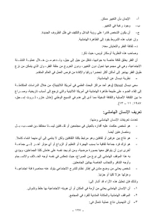 ‫ﺍﻹﻴﻤﺎﻥ ﺒﺄﻥ ﺍﻟﺘﻐﻴﻴﺭ ﻤﻤﻜﻥ.‬    ‫ﺃ-‬
                                                                      ‫ﻭﺠﻭﺩ ﺭﻏﺒﺔ ﻓﻲ ﺍﻟﺘﻐﻴﻴﺭ.‬     ‫ﺏ-‬
                    ‫ﺃﻥ ﻴﻜﻭﻥ ﺍﻟﺸﺨﺹ ﻗﺎﺩﺭﺍ ﻋﻠﻰ ﺭﺅﻴﺔ ﺍﻟﺒﺩﺍﺌل ﻭﺍﻟﺘﻜﻴﻑ ﻓﻲ ﻅل ﺍﻟﻅﺭﻭﻑ ﺍﻟﺠﺩﻴﺩﺓ.‬          ‫ﺝ-‬
                                                  ‫ﻭﺇﻥ ﻏﻴﺎﺏ ﻫﺫﻩ ﺍﻟﺸﺭﻭﻁ ﻴﻘﻭﺩ ﺇﻟﻰ ﺍﻟﻅﺎﻫﺭﺓ ﺍﻟﻬﺎﻤﺸﻴﺔ.‬
                                                                      ‫ﺩ- ﺜﻘﺎﻓﺔ ﺍﻟﻔﻘﺭ ﻭﺍﻟﺘﻌﺎﻴﺵ ﻤﻌﻪ:‬
                                                     ‫ﻭﺼﺎﺤﺏ ﻫﺫﻩ ﺍﻟﻨﻅﺭﻴﺔ ﺃﻭﺴﻜﺎﺭ ﻟﻭﻴﺱ، ﺤﻴﺙ ﺫﻜﺭ:‬
‫ﺃﻥ ﺍﻟﻔﻘﺭ ﻴﺨﻠﻕ ﺜﻘﺎﻓﺔ ﺨﺎﺼﺔ ﺒﻪ ﺠﻭﺍﻨﺒﻬﺎ، ﺘﻨﺘﻘل ﻤﻥ ﺠﻴل ﺇﻟﻰ ﺠﻴل، ﻭﺘـﺩﻋﻡ ﻤـﻥ ﺨـﻼل ﻋﻤﻠﻴـﺔ ﺍﻟﺘﻨﺸـﺌﺔ‬
‫ﺍﻻﺠﺘﻤﺎﻋﻴﺔ، ﻭﻫﻲ ﻓﻲ ﻤﺠﻤﻭﻋﻬﺎ ﺘﺤﻭل ﺩﻭﻥ ﺍﻟﺘﻐﻴﻴﺭ، ﻭﺩﻭﻥ ﺍﻟﺨﺭﻭﺝ ﻤﻥ ﺤﻠﻘﺔ ﺍﻟﻔﻘﺭ، ﻭﺇﻥ ﺍﻟﺫﻱ ﻴﺘﻤﻜﻥ ﻤﻥ ﻨﺯﻉ‬
                ‫ﻁﻭﻕ ﺍﻟﻔﻘﺭ ﻴﻬﺎﺠﺭ ﺇﻟﻰ ﺃﻤﺎﻜﻥ ﺃﻜﺜﺭ ﺘﺤﻀ ‪‬ﺍ ﻭﺭﻗ ‪‬ﺎ ﻭﺍﻹﻓﺎﺩﺓ ﻤﻥ ﻓﺭﺹ ﺍﻟﻌﻤل ﻓﻲ ﺍﻟﻌﺎﻟﻡ ﺍﻟﻤﺘﻘﺩﻡ.‬
                                                         ‫ﻴ‬      ‫ﺭ‬
                                                                  ‫ﻨﻅﺭﻴﺔ ﺩﻴﺴﺎل ﻋﻥ ﺍﻟﻬﺎﻤﺸﻴﺔ:‬      ‫-‬
‫ﺴﻌﻰ ﺩﻴﺴﺎل ‪) Desal‬ﻭﻫﻭ ﺃﺤﺩ ﻤﺭﺍﻜﺯ ﺍﻟﺒﺤﺙ ﺍﻟﻌﻠﻤﻲ ﻓﻲ ﺃﻤﺭﻴﻜﺎ ﺍﻟﻼﺘﻴﻨﻴﺔ(، ﻤﻥ ﺨﻼل ﺍﻟﺩﺭﺍﺴﺎﺕ ﺍﻟﻤﺘﻜﺎﻤﻠـﺔ‬
‫ﺇﻟﻰ ﺇﻟﻘﺎﺀ ﺍﻟﻀﻭﺀ ﻋﻠﻰ ﻁﺒﻴﻌﺔ ﻅﺎﻫﺭﺓ ﺍﻟﻬﺎﻤﺸﻴﺔ ﻓﻲ ﺃﻤﺭﻴﻜﺎ ﺍﻟﻼﺘﻴﻨﻴﺔ ﻭﺍﻟﺘﻲ ﺘﺭﺠﻊ ﺇﻟﻰ ﺃﺴﺒﺎﺏ ﺘﺎﺭﻴﺨﻴﺔ، ﻭﺼـﺭﺍﻉ‬
‫ﻤﺎ ﺒﻴﻥ ﺍﻟﺜﻘﺎﻓﺔ ﺍﻷﺼﻠﻴﺔ ﻭﺍﻟﺜﻘﺎﻓﺔ ﺍﻟﺩﺨﻴﻠﺔ ﻤﻤﺎ ﺃﺩﻯ ﺇﻟﻰ ﻫﺩﻡ ﻓﻲ ﺍﻟﻨﺴﻴﺞ ﺍﻟﻭﻁﻨﻲ )ﻋﺎﺩل ﻋﺎﺯﺭ، ﺜـﺭﻭﺕ ﺇﺴـﺤﻕ،‬
                                                                                  ‫٧٨٩١: ١١ – ٣١(.‬

                                                                      ‫ﺘﻌﺭﻴﻑ ﺍﻹﻨﺴﺎﻥ ﺍﻟﻬﺎﻤﺸﻲ:‬
                                                            ‫ﺘﻌﺩﺩﺕ ﺘﻌﺭﻴﻔﺎﺕ ﺍﻹﻨﺴﺎﻥ ﺍﻟﻬﺎﻤﺸﻲ ﻭﻤﻨﻬﺎ:‬
‫ﻫﻭ ﺸﺨﺹ ﺤﻜﻤﺕ ﻋﻠﻴﻪ ﺃﻗﺩﺍﺭﻩ ﺒﺎﻟﻌﻴﺵ ﻓﻲ ﻤﺠﺘﻤﻌﻴﻥ ﺃﻭ ﺜﻘـﺎﻓﺘﻴﻥ ﻟﻴﺴـﺘﺎ ﻤﺨﺘﻠﻔﺘـﻴﻥ ﻓﺤﺴـﺏ، ﺒـل‬               ‫-‬
                                                                          ‫ﻭﻤﺘﺼﺎﺭﻋﺘﻴﻥ ﺃﻴ ‪‬ﺎ.‬
                                                                            ‫ﻀ‬
‫ﻫﻭ ﻨﺘﺎﺝ ﺒﻴﻥ ﻋﺭﻓﻴﻥ ﺃﻭ ﺜﻘﺎﻓﺘﻴﻥ ﻭﻫﻭ ﻤﺭﺘﺒﻁ ﺒﻜﻠﺘﺎ ﺍﻟﺜﻘﺎﻓﺘﻴﻥ ﻭﻟﻜﻥ ﻻ ﻴﻨﺘﻤﻲ ﺇﻟﻰ ﺃﻱ ﻤﻨﻬﻤﺎ ﺍﻨﺘﻤﺎﺀ ﻜﺎﻤﻼ.‬
 ‫ﹰ‬                                                                                              ‫-‬
‫ﻫﻭ ﺘﺭﻙ ﻓﺭﺩ ﺠﻤﺎﻋﺔ ﺜﻘﺎﻓﻴﺔ ﻤﺎ ﺒﺴﺒﺏ ﺍﻟﻬﺠﺭﺓ ﺃﻭ ﺍﻟﺘﻌﻠﻴﻡ ﺃﻭ ﺍﻟﺯﻭﺍﺝ ﺃﻭ ﺃﻱ ﻤﺅﺜﺭ ﺁﺨـﺭ ﺇﻟـﻰ ﺠﻤﺎﻋـﺔ‬         ‫-‬
‫ﺃﺨﺭﻯ ﺩﻭﻥ ﺃﻥ ﻴﺘﻭﺍﻓﻕ ﻤﻌﻬﺎ ﺒﺼﻭﺭﺓ ﻤﺭﻀﻴﺔ، ﻭﻤﻥ ﺜﻡ ﻴﺠﺩ ﻨﻔﺴﻪ ﻋﻠﻰ ﻫﺎﻤﺵ ﻜﻠﺘﺎ ﺍﻟﺠﻤﺎﻋﺘﻴﻥ، ﻭﻴﺅﺩﻱ‬
‫ﺒﻪ ﻫﺫﺍ ﺍﻟﻤﻭﻗﻑ ﺍﻟﻬﺎﻤﺸﻲ ﺇﻟﻰ ﻨﻭﻉ ﻤﻥ ﺍﻟﺼﺭﺍﻉ، ﺤﻴﺙ ﺘﻨﻌﻜﺱ ﻓﻲ ﻨﻔﺴﻪ ﺃﻭﺠﻪ ﺍﻟﺨـﻼﻑ ﻭﺍﻻﻨﺴـﺠﺎﻡ‬
                                             ‫ﻭﺃﻭﺠﻪ ﺍﻟﺘﻨﺎﻓﺭ ﻭﺍﻟﺘﺠﺎﺫﺏ ﺍﻟﺨﺎﺼﺔ ﺒﻬﺎﺘﻴﻥ ﺍﻟﺠﺎﻤﻌﺘﻴﻥ.‬
‫ﺸﺨﺹ ﻴﻌﺎﻨﻲ ﻤﻥ ﻭﻀﻊ ﻤﺘﺩﻥ ﻓﻲ ﺇﻁﺎﺭ ﻨﻅﺎﻡ ﻟﻠﺘﺩﺭﺝ ﺍﻻﺠﺘﻤﺎﻋﻲ ﻴﺘﻭﻟﺩ ﻋﻨﻪ ﻤﺤﺎﺼﺭﺓ ﻓﺌﺔ ﺍﺠﺘﻤﺎﻋﻴـﺔ‬
                                                            ‫ٍ‬                                   ‫-‬
                                                                  ‫ﻭﻋﺯﻟﻬﺎ ﻋﺯﻻ ﻜﻠ ‪‬ﺎ ﺃﻭ ﺠﺯﺌ ‪‬ﺎ.‬
                                                                    ‫ﻴ‬         ‫ﻴ‬
                                                           ‫ﻭﻟﺫﻟﻙ ﻓﺈﻥ ﺘﺤﻠﻴل ﻫﺫﻩ ﺍﻵﺭﺍﺀ ﻗﺩ ﺃﺸﺎﺭ ﺇﻟﻰ:‬
        ‫١- ﺃﻥ ﺍﻹﻨﺴﺎﻥ ﺍﻟﻬﺎﻤﺸﻲ ﻴﻌﺎﻨﻲ ﻤﻥ ﺃﺯﻤﺔ ﻓﻲ ﺍﻟﻤﻜﺎﻥ ﺃﻭ ﺃﻥ ﻫﻭﻴﺘﻪ ﺍﻻﺠﺘﻤﺎﻋﻴﺔ ﺒﻬﺎ ﺨﻠﻁ ﻭﺘﺸﻭﺵ.‬
                                           ‫٢- ﺍﻟﻤﻭﺍﻗﻑ ﺍﻟﻬﺎﻤﺸﻴﺔ ﻭﺍﻟﻤﻜﺎﻨﺔ ﺍﻟﻤﺘﺩﻨﻴﺔ ﻟﻠﻔﺭﺩ ﻓﻲ ﺍﻟﻤﺠﺘﻤﻊ.‬
                                                           ‫٣- ﺃﻥ ﺍﻟﺘﻬﻤﻴﺵ ﻨﺘﺎﺝ ﻋﻤﻠﻴﺔ ﺘﺘﻤﺜل ﻓﻲ:‬

                                             ‫- ٧٢١ -‬
 