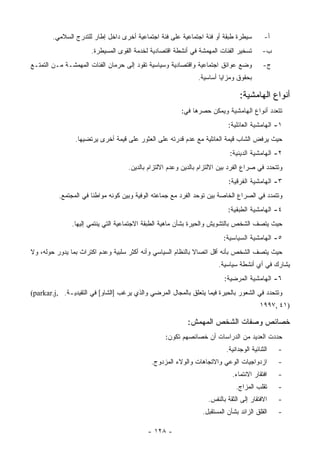 ‫ﺴﻴﻁﺭﺓ ﻁﺒﻘﺔ ﺃﻭ ﻓﺌﺔ ﺍﺠﺘﻤﺎﻋﻴﺔ ﻋﻠﻰ ﻓﺌﺔ ﺍﺠﺘﻤﺎﻋﻴﺔ ﺃﺨﺭﻯ ﺩﺍﺨل ﺇﻁﺎﺭ ﻟﻠﺘﺩﺭﺝ ﺍﻟﺴﻼﻤﻲ.‬          ‫ﺃ-‬
                      ‫ﺘﺴﺨﻴﺭ ﺍﻟﻔﺌﺎﺕ ﺍﻟﻤﻬﻤﺸﺔ ﻓﻲ ﺃﻨﺸﻁﺔ ﺍﻗﺘﺼﺎﺩﻴﺔ ﻟﺨﺩﻤﺔ ﺍﻟﻘﻭﻯ ﺍﻟﻤﺴﻴﻁﺭﺓ.‬        ‫ﺏ-‬
‫ﻭﻀﻊ ﻋﻭﺍﺌﻕ ﺍﺠﺘﻤﺎﻋﻴﺔ ﻭﺍﻗﺘﺼﺎﺩﻴﺔ ﻭﺴﻴﺎﺴﻴﺔ ﺘﻘﻭﺩ ﺇﻟﻰ ﺤﺭﻤﺎﻥ ﺍﻟﻔﺌﺎﺕ ﺍﻟﻤﻬﻤﺸـﺔ ﻤـﻥ ﺍﻟﺘﻤﺘـﻊ‬            ‫ﺝ-‬
                                                               ‫ﺒﺤﻘﻭﻕ ﻭﻤﺯﺍﻴﺎ ﺃﺴﺎﺴﻴﺔ.‬

                                                                                ‫ﺃﻨﻭﺍﻉ ﺍﻟﻬﺎﻤﺸﻴﺔ:‬
                                                        ‫ﺘﺘﻌﺩﺩ ﺃﻨﻭﺍﻉ ﺍﻟﻬﺎﻤﺸﻴﺔ ﻭﻴﻤﻜﻥ ﺤﺼﺭﻫﺎ ﻓﻲ:‬
                                                                           ‫١- ﺍﻟﻬﺎﻤﺸﻴﺔ ﺍﻟﻌﺎﺌﻠﻴﺔ:‬
                ‫ﺤﻴﺙ ﻴﺭﻓﺽ ﺍﻟﺸﺎﺏ ﻗﻴﻤﺔ ﺍﻟﻌﺎﺌﻠﻴﺔ ﻤﻊ ﻋﺩﻡ ﻗﺩﺭﺘﻪ ﻋﻠﻰ ﺍﻟﻌﺜﻭﺭ ﻋﻠﻰ ﻗﻴﻤﺔ ﺃﺨﺭﻯ ﻴﺭﺘﻀﻴﻬﺎ.‬
                                                                            ‫٢- ﺍﻟﻬﺎﻤﺸﻴﺔ ﺍﻟﺩﻴﻨﻴﺔ:‬
                                    ‫ﻭﺘﺘﺤﺩﺩ ﻓﻲ ﺼﺭﺍﻉ ﺍﻟﻔﺭﺩ ﺒﻴﻥ ﺍﻻﻟﺘﺯﺍﻡ ﺒﺎﻟﺩﻴﻥ ﻭﻋﺩﻡ ﺍﻻﻟﺘﺯﺍﻡ ﺒﺎﻟﺩﻴﻥ.‬
                                                                           ‫٣- ﺍﻟﻬﺎﻤﺸﻴﺔ ﺍﻟﻔﺭﻗﻴﺔ:‬
          ‫ﻭﺘﺘﻤﺩﺩ ﻓﻲ ﺍﻟﺼﺭﺍﻉ ﺍﻟﺨﺎﺼﺔ ﺒﻴﻥ ﺘﻭﺤﺩ ﺍﻟﻔﺭﺩ ﻤﻊ ﺠﻤﺎﻋﺘﻪ ﺍﻟﻭﻓﻴﺔ ﻭﺒﻴﻥ ﻜﻭﻨﻪ ﻤﻭﺍﻁﻨﺎ ﻓﻲ ﺍﻟﻤﺠﺘﻤﻊ.‬
                                                                           ‫٤- ﺍﻟﻬﺎﻤﺸﻴﺔ ﺍﻟﻁﺒﻘﻴﺔ:‬
               ‫ﺤﻴﺙ ﻴﺘﺼﻑ ﺍﻟﺸﺨﺹ ﺒﺎﻟﺘﺸﻭﻴﺵ ﻭﺍﻟﺤﻴﺭﺓ ﺒﺸﺄﻥ ﻤﺎﻫﻴﺔ ﺍﻟﻁﺒﻘﺔ ﺍﻻﺠﺘﻤﺎﻋﻴﺔ ﺍﻟﺘﻲ ﻴﻨﺘﻤﻲ ﺇﻟﻴﻬﺎ.‬
                                                                         ‫٥- ﺍﻟﻬﺎﻤﺸﻴﺔ ﺍﻟﺴﻴﺎﺴﻴﺔ:‬
‫ﺤﻴﺙ ﻴﺘﺼﻑ ﺍﻟﺸﺨﺹ ﺒﺄﻨﻪ ﺃﻗل ﺍﺘﺼﺎﻻ ﺒﺎﻟﻨﻅﺎﻡ ﺍﻟﺴﻴﺎﺴﻲ ﻭﺃﻨﻪ ﺃﻜﺜﺭ ﺴﻠﺒﻴﺔ ﻭﻋﺩﻡ ﺍﻜﺘﺭﺍﺙ ﺒﻤﺎ ﻴﺩﻭﺭ ﺤﻭﻟﻪ، ﻭﻻ‬
                                                                       ‫ﻴﺸﺎﺭﻙ ﻓﻲ ﺃﻱ ﺃﻨﺸﻁﺔ ﺴﻴﺎﺴﻴﺔ.‬
                                                                         ‫٦- ﺍﻟﻬﺎﻤﺸﻴﺔ ﺍﻟﻤﺭﻀﻴﺔ:‬
‫ﻭﺘﺘﺤﺩﺩ ﻓﻲ ﺍﻟﺸﻌﻭﺭ ﺒﺎﻟﺤﻴﺭﺓ ﻓﻴﻤﺎ ﻴﺘﻌﻠﻕ ﺒﺎﻟﻤﺠﺎل ﺍﻟﻤﺭﻀﻲ ﻭﺍﻟﺫﻱ ﻴﺭﻏﺏ ]ﺍﻟﺸﺎﻭ[ ﻓﻲ ﺍﻟﺘﻘﻴﺩﻴـﺔ. ,‪(parkar.j‬‬
                                                                                         ‫)١٤ ,٧٩٩١‬

                                                           ‫ﺨﺼﺎﺌﺹ ﻭﺼﻔﺎﺕ ﺍﻟﺸﺨﺹ ﺍﻟﻤﻬﻤﺵ:‬
                                                  ‫ﺤﺩﺩﺕ ﺍﻟﻌﺩﻴﺩ ﻤﻥ ﺍﻟﺩﺭﺍﺴﺎﺕ ﺃﻥ ﺨﺼﺎﺌﺼﻬﻡ ﺘﻜﻭﻥ:‬
                                                                          ‫ﺍﻟﺜﻨﺎﺌﻴﺔ ﺍﻟﻭﺠﺩﺍﻨﻴﺔ.‬   ‫-‬
                                             ‫ﺍﺯﺩﻭﺍﺠﻴﺎﺕ ﺍﻟﻭﻋﻲ ﻭﺍﻻﺘﺠﺎﻫﺎﺕ ﻭﺍﻟﻭﻻﺀ ﺍﻟﻤﺯﺩﻭﺝ.‬          ‫-‬
                                                                             ‫ﺍﻓﺘﻘﺎﺭ ﺍﻻﻨﺘﻤﺎﺀ.‬    ‫-‬
                                                                              ‫ﺘﻘﻠﺏ ﺍﻟﻤﺯﺍﺝ.‬      ‫-‬
                                                                   ‫ﺍﻻﻓﺘﻘﺎﺭ ﺇﻟﻰ ﺍﻟﺜﻘﺔ ﺒﺎﻟﻨﻔﺱ.‬    ‫-‬
                                                                ‫ﺍﻟﻘﻠﻕ ﺍﻟﺯﺍﺌﺩ ﺒﺸﺄﻥ ﺍﻟﻤﺴﺘﻘﺒل.‬     ‫-‬

                                           ‫- ٨٢١ -‬
 