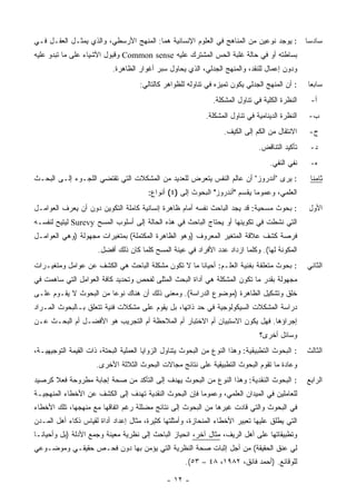 ‫: ﻴﻭﺠﺩ ﻨﻭﻋﻴﻥ ﻤﻥ ﺍﻟﻤﻨﺎﻫﺞ ﻓﻲ ﺍﻟﻌﻠﻭﻡ ﺍﻹﻨﺴﺎﻨﻴﺔ ﻫﻤﺎ: ﺍﻟﻤﻨﻬﺞ ﺍﻷﺭﺴﻁﻲ، ﻭﺍﻟﺫﻱ ﻴﻤﺜـل ﺍﻟﻌﻘـل ﻓـﻲ‬             ‫ﺴﺎﺩ ‪‬ﺎ‬
                                                                                                   ‫ﺴ‬
‫ﺒﺴﺎﻁﺘﻪ ﺃﻭ ﻓﻲ ﺤﺎﻟﺔ ﻏﻠﺒﺔ ﺍﻟﺤﺱ ﺍﻟﻤﺸﺘﺭﻙ ﻋﻠﻴﻪ ‪ Common sense‬ﻭﻗﺒﻭل ﺍﻷﺸﻴﺎﺀ ﻋﻠﻰ ﻤﺎ ﺘﺒﺩﻭ ﻋﻠﻴﻪ‬
                            ‫ﻭﺩﻭﻥ ﺇﻋﻤﺎل ﻟﻠﻨﻘﺩ، ﻭﺍﻟﻤﻨﻬﺞ ﺍﻟﺠﺩﻟﻲ، ﺍﻟﺫﻱ ﻴﺤﺎﻭل ﺴﺒﺭ ﺃﻏﻭﺍﺭ ﺍﻟﻅﺎﻫﺭﺓ.‬
                                     ‫: ﺃﻥ ﺍﻟﻤﻨﻬﺞ ﺍﻟﺠﺩﻟﻲ ﻴﻜﻭﻥ ﺘﻤﻴﺯﻩ ﻓﻲ ﺘﻨﺎﻭﻟﻪ ﻟﻠﻅﻭﺍﻫﺭ ﻜﺎﻟﺘﺎﻟﻲ:‬     ‫ﺴﺎﺒ ‪‬ﺎ‬
                                                                                                   ‫ﻌ‬
                                                               ‫ﺍﻟﻨﻅﺭﺓ ﺍﻟﻜﻠﻴﺔ ﻓﻲ ﺘﻨﺎﻭل ﺍﻟﻤﺸﻜﻠﺔ.‬     ‫ﺃ-‬
                                                             ‫ﺍﻟﻨﻅﺭﺓ ﺍﻟﺩﻴﻨﺎﻤﻴﺔ ﻓﻲ ﺘﻨﺎﻭل ﺍﻟﻤﺸﻜﻠﺔ.‬    ‫ﺏ-‬
                                                                   ‫ﺍﻻﻨﺘﻘﺎل ﻤﻥ ﺍﻟﻜﻡ ﺇﻟﻰ ﺍﻟﻜﻴﻑ.‬      ‫ﺝ-‬
                                                                                ‫ﺘﺄﻜﻴﺩ ﺍﻟﺘﻨﺎﻗﺽ.‬     ‫ﺩ-‬
                                                                                    ‫ﻨﻔﻲ ﺍﻟﻨﻔﻲ.‬     ‫ﻩ-‬
‫: ﻴﺭﻯ "ﺃﻨﺩﺭﻭﺯ" ﺃﻥ ﻋﺎﻟﻡ ﺍﻟﻨﻔﺱ ﻴﺘﻌﺭﺽ ﻟﻠﻌﺩﻴﺩ ﻤﻥ ﺍﻟﻤﺸﻜﻼﺕ ﺍﻟﺘﻲ ﺘﻘﺘﻀﻲ ﺍﻟﻠﺠـﻭﺀ ﺇﻟـﻰ ﺍﻟﺒﺤـﺙ‬                ‫ﺜﺎﻤ ﹰﺎ‬
                                                                                                    ‫ﻨ‬
                                        ‫ﺍﻟﻌﻠﻤﻲ، ﻭﻋﻤﻭ ‪‬ﺎ ﻴﻘﺴﻡ "ﺃﻨﺩﺭﻭﺯ" ﺍﻟﺒﺤﻭﺙ ﺇﻟﻰ )٤( ﺃﻨﻭﺍﻉ:‬
                                                                             ‫ﻤ‬
‫: ﺒﺤﻭﺙ ﻤﺴﺤﻴﺔ: ﻗﺩ ﻴﺠﺩ ﺍﻟﺒﺎﺤﺙ ﻨﻔﺴﻪ ﺃﻤﺎﻡ ﻅﺎﻫﺭﺓ ﺇﻨﺴﺎﻨﻴﺔ ﻜﺎﻤﻠﺔ ﺍﻟﺘﻜﻭﻴﻥ ﺩﻭﻥ ﺃﻥ ﻴﻌﺭﻑ ﺍﻟﻌﻭﺍﻤـل‬             ‫ﺍﻷﻭل‬
‫ﺍﻟﺘﻲ ﻨﺸﻁﺕ ﻓﻲ ﺘﻜﻭﻴﻨﻬﺎ ﺃﻭ ﻴﺤﺘﺎﺝ ﺍﻟﺒﺎﺤﺙ ﻓﻲ ﻫﺫﻩ ﺍﻟﺤﺎﻟﺔ ﺇﻟﻰ ﺃﺴﻠﻭﺏ ﺍﻟﻤﺴﺢ ‪ Surevy‬ﻟﻴﺘﻴﺢ ﻟﻨﻔﺴـﻪ‬
‫ﻓﺭﺼﺔ ﻜﺸﻑ ﻋﻼﻗﺔ ﺍﻟﻤﺘﻐﻴﺭ ﺍﻟﻤﻌﺭﻭﻑ )ﻭﻫﻭ ﺍﻟﻅﺎﻫﺭﺓ ﺍﻟﻤﻜﺘﻤﻠﺔ( ﺒﻤﺘﻐﻴﺭﺍﺕ ﻤﺠﻬﻭﻟﺔ )ﻭﻫﻲ ﺍﻟﻌﻭﺍﻤـل‬
                      ‫ﺍﻟﻤﻜﻭﻨﺔ ﻟﻬﺎ(. ﻭﻜﻠﻤﺎ ﺍﺯﺩﺍﺩ ﻋﺩﺩ ﺍﻷﻓﺭﺍﺩ ﻓﻲ ﻋﻴﻨﺔ ﺍﻟﻤﺴﺢ ﻜﻠﻤﺎ ﻜﺎﻥ ﺫﻟﻙ ﺃﻓﻀل.‬
‫: ﺒﺤﻭﺙ ﻤﺘﻌﻠﻘﺔ ﺒﻔﻨﻴﺔ ﺍﻟﻌﻠـﻡ: ﺃﺤﻴﺎ ﹰﺎ ﻤﺎ ﻻ ﺘﻜﻭﻥ ﻤﺸﻜﻠﺔ ﺍﻟﺒﺎﺤﺙ ﻫﻲ ﺍﻟﻜﺸﻑ ﻋﻥ ﻋﻭﺍﻤل ﻭﻤﺘﻐﻴـﺭﺍﺕ‬
                                                    ‫ﻨ‬                                             ‫ﺍﻟﺜﺎﻨﻲ‬
‫ﻤﺠﻬﻭﻟﺔ ﺒﻘﺩﺭ ﻤﺎ ﺘﻜﻭﻥ ﺍﻟﻤﺸﻜﻠﺔ ﻫﻲ ﺃﺩﺍﺓ ﺍﻟﺒﺤﺙ ﺍﻟﻤﺜﻠﻰ ﻟﻔﺤﺹ ﻭﺘﺤﺩﻴﺩ ﻜﺎﻓﺔ ﺍﻟﻌﻭﺍﻤل ﺍﻟﺘﻲ ﺴﺎﻫﻤﺕ ﻓﻲ‬
‫ﺨﻠﻕ ﻭﺘﺸﻜﻴل ﺍﻟﻅﺎﻫﺭﺓ )ﻤﻭﻀﻭﻉ ﺍﻟﺩﺭﺍﺴﺔ(. ﻭﻤﻌﻨﻰ ﺫﻟﻙ ﺃﻥ ﻫﻨﺎﻙ ﻨﻭ ‪‬ﺎ ﻤﻥ ﺍﻟﺒﺤﻭﺙ ﻻ ﻴﻘـﻭﻡ ﻋﻠـﻰ‬
                        ‫ﻋ‬
‫ﺩﺭﺍﺴﺔ ﺍﻟﻤﺸﻜﻼﺕ ﺍﻟﺴﻴﻜﻭﻟﻭﺠﻴﺔ ﻓﻲ ﺤﺩ ﺫﺍﺘﻬﺎ، ﺒل ﻴﻘﻭﻡ ﻋﻠﻰ ﻤﺸﻜﻼﺕ ﻓﻨﻴﺔ ﺘﺘﻌﻠﻕ ﺒـﺎﻟﺒﺤﻭﺙ ﺍﻟﻤـﺭﺍﺩ‬
‫ﺇﺠﺭﺍﺅﻫﺎ. ﻓﻬل ﻴﻜﻭﻥ ﺍﻻﺴﺘﺒﻴﺎﻥ ﺃﻡ ﺍﻻﺨﺘﺒﺎﺭ ﺃﻡ ﺍﻟﻤﻼﺤﻅﺔ ﺃﻡ ﺍﻟﺘﺠﺭﻴﺏ ﻫﻭ ﺍﻷﻓﻀـل ﺃﻡ ﺍﻟﺒﺤـﺙ ﻋـﻥ‬
                                                                                 ‫ﻭﺴﺎﺌل ﺃﺨﺭﻯ؟‬
‫: ﺍﻟﺒﺤﻭﺙ ﺍﻟﺘﻁﺒﻴﻘﻴﺔ: ﻭﻫﺫﺍ ﺍﻟﻨﻭﻉ ﻤﻥ ﺍﻟﺒﺤﻭﺙ ﻴﺘﻨﺎﻭل ﺍﻟﺯﻭﺍﻴﺎ ﺍﻟﻌﻤﻠﻴﺔ ﺍﻟﺒﺤﺘﺔ، ﺫﺍﺕ ﺍﻟﻘﻴﻤﺔ ﺍﻟﺘﻭﺠﻴﻬﻴـﺔ،‬    ‫ﺍﻟﺜﺎﻟﺙ‬
                      ‫ﻭﻋﺎﺩﺓ ﻤﺎ ﺘﻘﻭﻡ ﺍﻟﺒﺤﻭﺙ ﺍﻟﺘﻁﺒﻴﻘﻴﺔ ﻋﻠﻰ ﻨﺘﺎﺌﺞ ﻤﺠﺎﻻﺕ ﺍﻟﺒﺤﻭﺙ ﺍﻟﺜﻼﺜﺔ ﺍﻷﺨﺭﻯ.‬
‫: ﺍﻟﺒﺤﻭﺙ ﺍﻟﻨﻘﺩﻴﺔ: ﻭﻫﺫﺍ ﺍﻟﻨﻭﻉ ﻤﻥ ﺍﻟﺒﺤﻭﺙ ﻴﻬﺩﻑ ﺇﻟﻰ ﺍﻟﺘﺄﻜﺩ ﻤﻥ ﺼﺤﺔ ﺇﺠﺎﺒﺔ ﻤﻁﺭﻭﺤﺔ ﻓﻌﻼ ﻜﺭﺼﻴﺩ‬
      ‫ﹰ‬                                                                                           ‫ﺍﻟﺭﺍﺒﻊ‬
‫ﻟﻠﻌﺎﻤﻠﻴﻥ ﻓﻲ ﺍﻟﻤﻴﺩﺍﻥ ﺍﻟﻌﻠﻤﻲ، ﻭﻋﻤﻭ ‪‬ﺎ ﻓﺈﻥ ﺍﻟﺒﺤﻭﺙ ﺍﻟﻨﻘﺩﻴﺔ ﺘﻬﺩﻑ ﺇﻟﻰ ﺍﻟﻜﺸﻑ ﻋﻥ ﺍﻷﺨﻁﺎﺀ ﺍﻟﻤﻨﻬﺠﻴـﺔ‬
                                                       ‫ﻤ‬
‫ﻓﻲ ﺍﻟﺒﺤﻭﺙ ﻭﺍﻟﺘﻲ ﻗﺎﺩﺕ ﻏﻴﺭﻫﺎ ﻤﻥ ﺍﻟﺒﺤﻭﺙ ﺇﻟﻰ ﻨﺘﺎﺌﺞ ﻤﻀﻠﻠﺔ ﺭﻏﻡ ﺍﺘﻔﺎﻗﻬﺎ ﻤﻊ ﻤﻨﻬﺠﻬﺎ، ﺘﻠﻙ ﺍﻷﺨﻁﺎﺀ‬
‫ﺍﻟﺘﻲ ﻴﻁﻠﻕ ﻋﻠﻴﻬﺎ ﺘﻌﺒﻴﺭ ﺍﻷﺨﻁﺎﺀ ﺍﻟﻤﻨﺤﺎﺯﺓ، ﻭﺃﻤﺜﻠﺘﻬﺎ ﻜﺜﻴﺭﺓ، ﻤﺜﺎل ﺇﻋﺩﺍﺩ ﺃﺩﺍﺓ ﻟﻘﻴﺎﺱ ﺫﻜﺎﺀ ﺃﻫل ﺍﻟﻤـﺩﻥ‬
‫ﻭﺘﻁﺒﻴﻘﺎﺘﻬﺎ ﻋﻠﻰ ﺃﻫل ﺍﻟﺭﻴﻑ، ﻤﺜﺎل ﺁﺨﺭ، ﺍﻨﺤﻴﺎﺯ ﺍﻟﺒﺎﺤﺙ ﺇﻟﻰ ﻨﻅﺭﻴﺔ ﻤﻌﻴﻨﺔ ﻭﺠﻤﻊ ﺍﻷﺩﻟﺔ )ﺒل ﻭﺃﺤﻴﺎ ﹰـﺎ‬
  ‫ﻨ‬
‫ﻟﻲ ﻋﻨﻕ ﺍﻟﺤﻘﻴﻘﺔ( ﻤﻥ ﺃﺠل ﺇﺜﺒﺎﺕ ﺼﺤﺔ ﺍﻟﻨﻅﺭﻴﺔ ﺍﻟﺘﻲ ﻴﺅﻤﻥ ﺒﻬﺎ ﺩﻭﻥ ﻓﺤـﺹ ﺤﻘﻴﻘـﻲ ﻭﻤﻭﻀـﻭﻋﻲ‬
                                                      ‫ﻟﻠﻭﻗﺎﺌﻊ. )ﺃﺤﻤﺩ ﻓﺎﺌﻕ، ٢٨٩١، ٨٤ – ٣٥(.‬

                                               ‫- ٢١ -‬
 