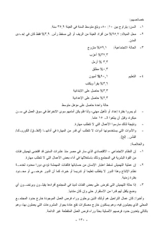 ‫ﺨﺼﺎﺌﺼﻬﻡ:‬
                         ‫١- ﺍﻟﺴﻥ: ﻴﺘﺭﺍﻭﺡ ﺒﻴﻥ ٠١: ٠٨، ﻭﺒﻠﻎ ﻤﺘﻭﺴﻁ ﺍﻟﺴﻨﺔ ﻓﻲ ﺍﻟﻌﻴﻨﺔ ٩,٥٣ ﺴﻨﺔ.‬
‫٢- ﻤﺤل ﺍﻟﻤﻴﻼﺩ: ٧,٥٩% ﻤﻥ ﺃﻓﺭﺍﺩ ﺍﻟﻌﻴﻨﺔ ﻤﻥ ﺍﻟﺭﻴﻑ ﺃﻭ ﺇﻟﻰ ﻤﺴﻘﻁ ﺭﺃﺱ. ٩,٣% ﻓﻘﻁ ﻜﺎﻥ ﻓﻲ ﺇﺤـﺩﻯ‬
                                                                                   ‫ﺍﻟﻤﺩﻥ.‬
                                                   ‫١,٩٥% ﻤﺘﺯﻭﺝ‬         ‫٣- ﺍﻟﺤﺎﻟﺔ ﺍﻻﺠﺘﻤﺎﻋﻴﺔ:‬
                                                     ‫٣,٧٣% ﺃﻋﺯﺏ‬
                                                      ‫٣,٣ % ﺃﺭﻤل‬
                                                       ‫٣,٠% ﻤﻁﻠﻕ‬
                                                     ‫١,٠٩% ﺃﻤﻴﻭﻥ‬                   ‫٤- ﺍﻟﺘﻌﻠﻴﻡ‬
                                                  ‫٦,٣% ﻴﻘﺭﺃ ﻭﻴﻜﺘﺏ‬
                                         ‫٣,٣% ﺤﺎﺼل ﻋﻠﻰ ﺍﻻﺒﺘﺩﺍﺌﻴﺔ‬
                                         ‫٣,٢% ﺤﺎﺼل ﻋﻠﻰ ﺍﻹﻋﺩﺍﺩﻴﺔ‬
                                 ‫ﺤﺎﻟﺔ ﻭﺍﺤﺩﺓ ﺤﺎﺼل ﻋﻠﻰ ﻤﺅﻫل ﻤﺘﻭﺴﻁ‬
‫ﻟﻡ ﻴﻤﺭﻭﺍ ﺒﻔﺘﺭﺓ ﺇﻋﺩﺍﺩ ﺃﻭ ﺘﺄﻫﻴل ﻤﻬﻨﻲ، ﻭﻟﺫﺍ ﻓﻠﻡ ﻴﻜﻥ ﺃﻤﺎﻤﻬﻡ ﺴﻭﻯ ﺍﻻﻨﺨﺭﺍﻁ ﻓﻲ ﺴﻭﻕ ﺍﻟﻌﻤل ﻓﻲ ﺴـﻥ‬     ‫-‬
                                                      ‫ﻤﺒﻜﺭﺓ، ﻭﻗﺒل ﺃﻥ ﻴﺒﻠﻐﻭﺍ ﺍﻟـ ٥١ ﻋﺎ ‪‬ﺎ.‬
                                                        ‫ﻤ‬
                                          ‫ﻭﻨﺘﻴﺠﺔ ﻟﺫﻟﻙ ﻤﺎﺭﺴﻭﺍ ﺍﻷﻋﻤﺎل ﺍﻟﺘﻲ ﻻ ﺘﺘﻁﻠﺏ ﻤﻬﺎﺭﺓ.‬     ‫-‬
‫ﻭﺍﻷﺩﻭﺍﺕ ﺍﻟﺘﻲ ﻴﺴﺘﺨﺩﻤﻭﻨﻬﺎ ﺃﺩﻭﺍﺕ ﻻ ﺘﺘﻁﻠﺏ ﺃﻱ ﻗﺩﺭ ﻤﻥ ﺍﻟﻤﻬﺎﺭﺓ ﻓﻲ ﺃﺩﺍﺌﻬـﺎ )ﺍﻟﻐﻠـﻕ/ ﺍﻟﻜﻭﺭﻴـﻙ/‬       ‫-‬
                                                                            ‫ﺍﻟﻔﺄﺱ.. ﺇﻟﺦ(.‬
                                                                                    ‫ﻭﺍﻟﺨﻼﺼﺔ:‬
‫١- ﺇﻥ ﺍﻟﻨﻅﺎﻡ ﺍﻻﺠﺘﻤﺎﻋﻲ – ﺍﻻﻗﺘﺼﺎﺩﻱ ﺍﻟﺫﻱ ﺴﺎﺭ ﻓﻲ ﻤﺼﺭ ﻤﻨﺫ ﻋﺸﺭﺍﺕ ﺍﻟﺴﻨﻴﻥ ﻗﺩ ﺍﻗﺘﻀﻰ ﺘﻬﻤﻴﺵ ﻓﺌﺎﺕ‬
      ‫ﻤﻥ ﺍﻟﻘﻭﺓ ﺍﻟﺒﺸﺭﻴﺔ ﻓﻲ ﺍﻟﻤﺠﺘﻤﻊ ﻭﺫﻟﻙ ﺒﺎﺴﺘﻐﻼﻟﻬﺎ ﻓﻲ ﺃﺩﺍﺀ ﺒﻌﺽ ﺍﻷﻋﻤﺎل ﺍﻟﺘﻲ ﻻ ﺘﺘﻁﻠﺏ ﻤﻬﺎﺭﺓ.‬
‫٢- ﺇﻥ ﻋﻤﻠﻴﺔ ﺍﻟﺘﻬﻤﻴﺵ ﺘﺴﻘﻁ ﺍﻋﺘﺒﺎﺭ ﺍﻹﻨﺴﺎﻥ ﻤﻥ ﺤﺴﺎﺒﺎﺘﻬﺎ ﻓﺎﻟﻔﺌﺎﺕ ﺍﻟﻤﻬﻤﺸﺔ ﺘﺅﺩﻱ ﺩﻭ ‪‬ﺍ ﻤﺤﺩﻭﺩ ﻟﺨﺩﻤـﺔ‬
              ‫ﺭ‬
‫ﻨﻅﺎﻡ ﺍﻹﻨﺘﺎﺝ ﻭﻫﺫﺍ ﺍﻟﺩﻭﺭ ﻻ ﻴﺘﻁﻠﺏ ﺘﻌﻠﻴﻤﺎ ﺃﻭ ﺘﺩﺭﻴﺴﺎ ﺃﻭ ﺨﺒﺭﺓ، ﻜﻤﺎ ﺃﻥ ﺍﻟﺩﻭﺭ ﻋﺭﻀـﻲ ﺃﻭ ﻤﺤـﺩﻭﺩ‬
                                                                             ‫ﺒﻔﺘﺭﺓ ﺯﻤﻨﻴﺔ.‬
‫٣- ﺇﺫﺍ ﺤﺎﻟﺔ ﺍﻟﺘﻬﻤﻴﺵ ﺍﻟﺘﻲ ﺘﻔﺭﺽ ﻋﻠﻰ ﺒﻌﺽ ﺍﻟﻔﺌﺎﺕ ﻟﺩﻴﻨﺎ ﻓﻲ ﺍﻟﻤﺠﺘﻤﻊ ﺃﻓﺭﺍﺩﻫﺎ ﻴﻘﺒﻠـﻭﻥ ﻭﻴﺭﺘﻀـﻭﻥ ﺃﻱ‬
                                                                                    ‫ﹰ‬
                                     ‫ﻭﻀﻊ ﻴﻜﻔل ﻟﻬﻡ ﻗﺩﺭﺍ ﻤﻥ ﺍﻻﺴﺘﻘﺭﺍﺭ ﺤﺘﻰ ﻭﺇﻥ ﻜﺎﻥ ﻤﺘﺩﻨﻴﺎ.‬
                                       ‫‪‬‬
‫ﻭﺃﺨﻴ ‪‬ﺍ: ﻜﺎﻥ ﻋﻤﺎل ﺍﻟﺘﺭﺍﺤﻴل ﻫﻡ ﺃﻭﻟﺌﻙ ﺍﻟﺫﻴﻥ ﻴﺭﺤﻠﻭﻥ ﻭﺭﺍﺀ ﻓﺭﺹ ﺍﻟﻌﻤل ﺍﻟﻤﻭﺠﻭﺩﺓ ﺨﺎﺭﺝ ﺤﺩﻭﺩ ﺍﻟﻤﺠﺘﻤـﻊ‬
                                                                                     ‫ﺭ‬
‫ﺍﻟﻤﺤﻠﻲ ﺍﻟﺫﻱ ﻴﻌﻴﺸﻭﻥ ﻓﻴﻪ، ﻭﻫﻡ ﻴﺴﻜﻨﻭﻥ ﺨﺎﺭﺝ ﻤﻌﺴﻜﺭﺍﺕ ﺘﻘﻊ ﻋﺎﺩﺓ ﺒﺠﻭﺍﺭ ﺍﻟﻤﺸﺭﻭﻋﺎﺕ ﺍﻟﺘﻲ ﻴﻌﻤﻠﻭﻥ ﺒﻬﺎ، ﻭﻫﻡ‬
                     ‫ﺒﺎﻟﺘﺎﻟﻲ ﻴﺘﻌﺩﻭﻥ ﺤﺩﻭﺩ ﻓﺭﺼﻬﻡ ﺍﻷﺼﻠﻴﺔ ﺒﺤ ﹰﺎ ﻭﺭﺍﺀ ﻓﺭﺹ ﺍﻟﻌﻤل ﺍﻟﻤﺘﻘﻁﻌﺔ ﻏﻴﺭ ﺍﻟﺩﺍﺌﻤﺔ.‬
                                                           ‫ﺜ‬

                                           ‫- ٠٣١ -‬
 