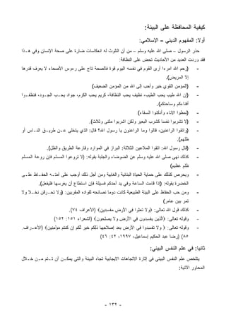 ‫ﻜﻴﻔﻴﺔ ﺍﻟﻤﺤﺎﻓﻅﺔ ﻋﻠﻰ ﺍﻟﺒﻴﺌﺔ:‬
                                                             ‫ﺃﻭﻻ: ﺍﻟﻤﻔﻬﻭﻡ ﺍﻟﺩﻴﻨﻲ – ﺍﻹﺴﻼﻤﻲ:‬
‫ﺤﺫﺭ ﺍﻟﺭﺴﻭل – ﺼﻠﻰ ﺍﷲ ﻋﻠﻴﻪ ﻭﺴﻠﻡ – ﻤﻥ ﺃﻥ ﺍﻟﺘﻠﻭﺙ ﻟﻪ ﺍﻨﻌﻜﺎﺴﺎﺕ ﻀﺎﺭﺓ ﻋﻠﻰ ﺼﺤﺔ ﺍﻹﻨﺴﺎﻥ ﻭﻓﻲ ﻫـﺫﺍ‬
                                                   ‫ﻓﻘﺩ ﻭﺭﺩﺕ ﺍﻟﻌﺩﻴﺩ ﻤﻥ ﺍﻷﺤﺎﺩﻴﺙ ﺘﺤﺽ ﻋﻠﻰ ﺍﻟﻨﻅﺎﻓﺔ:‬
‫)ﺭﺤﻡ ﺍﷲ ﺍﻤﺭﺀﺍ ﺃﺭﻯ ﺍﻟﻘﻭﻡ ﻓﻲ ﻨﻔﺴﻪ ﺍﻟﻴﻭﻡ ﻗﻭﺓ ﻓﺎﻟﺼﺤﺔ ﺘﺎﺝ ﻋﻠﻰ ﺭﺀﻭﺱ ﺍﻷﺼﺤﺎﺀ ﻻ ﻴﻌﺭﻑ ﻗﺩﺭﻫﺎ‬
                                                                     ‫‪‬‬                      ‫-‬
                                                                            ‫ﺇﻻ ﺍﻟﻤﺭﻴﺽ(.‬
                                    ‫)ﺍﻟﻤﺅﻤﻥ ﺍﻟﻘﻭﻱ ﺨﻴﺭ ﻭﺃﺤﺏ ﺇﻟﻰ ﺍﷲ ﻤﻥ ﺍﻟﻤﺅﻤﻥ ﺍﻟﻀﻌﻴﻑ(‬         ‫-‬
‫)ﺇﻥ ﺍﷲ ﻁﻴﺏ ﻴﺤﺏ ﺍﻟﻁﻴﺏ، ﻨﻅﻴﻑ ﻴﺤﺏ ﺍﻟﻨﻅﺎﻓﺔ، ﻜﺭﻴﻡ ﻴﺤﺏ ﺍﻟﻜﺭﻡ، ﺠﻭﺍﺩ ﻴﺤـﺏ ﺍﻟﺠـﻭﺩ، ﻓﻨﻅﻔـﻭﺍ‬           ‫-‬
                                                                       ‫ﺃﻓﻨﺎﺀﻜﻡ ﻭﺴﺎﺤﺘﻜﻡ(.‬
                                                             ‫)ﻨﻤﻁﻭﺍ ﺍﻹﻨﺎﺀ ﻭﺃﺩﻜﺌﻭﺍ ﺍﻟﺴﻘﺎﺀ(‬   ‫-‬
                                   ‫)ﻻ ﺘﺸﺭﺒﻭﺍ ﻨﻔﺴﺎ ﻜﺸﺭﺏ ﺍﻟﺒﻌﻴﺭ ﻭﻟﻜﻥ ﺍﺸﺭﺒﻭﺍ ﻤﺜﻨﻰ ﻭﺜﻼﺙ(.‬       ‫-‬
‫)ﻭﺍﺘﻘﻭﺍ ﺍﻟﺭﺍﻋﻨﻴﻥ، ﻗﺎﻟﻭﺍ ﻭﻤﺎ ﺍﻟﺭﺍﻋﻨﻭﻥ ﻴﺎ ﺭﺴﻭل ﺍﷲ؟ ﻗﺎل: ﺍﻟﺫﻱ ﻴﺘﺨﻠﻰ ﻋـﻥ ﻁﺭﻴـﻕ ﺍﻟﻨـﺎﺱ ﺃﻭ‬        ‫-‬
                                                                                  ‫ﻅﻠﻬﻡ(.‬
             ‫)ﻗﺎل ﺭﺴﻭل ﺍﷲ: ﺍﺘﻘﻭﺍ ﺍﻟﻤﻼﻋﻴﻥ ﺍﻟﺜﻼﺜﺔ: ﺍﻟﺒﺭﺍﺯ ﻓﻲ ﺍﻟﻤﻭﺍﺭﺩ ﻭﻗﺎﺭﻋﺔ ﺍﻟﻁﺭﻴﻕ ﻭﺍﻟﻅل(.‬    ‫-‬
‫ﻜﺫﻟﻙ ﻨﻬﻰ ﺼﻠﻰ ﺍﷲ ﻋﻠﻴﻪ ﻭﺴﻠﻡ ﻋﻥ ﺍﻟﻀﻭﻀﺎﺀ ﻭﺍﻟﺠﻠﺒﺔ ﺒﻘﻭﻟﻪ: )ﻻ ﺘﺭﻭﻋﻭﺍ ﺍﻟﻤﺴﻠﻡ ﻓﺈﻥ ﺭﻭﻋﺔ ﺍﻟﻤﺴﻠﻡ‬        ‫-‬
                                                                              ‫ﻅﻠﻡ ﻋﻅﻴﻡ(‬
‫ﻭﻴﺤﺭﺹ ﻜﺫﻟﻙ ﻋﻠﻰ ﺤﻤﺎﻴﺔ ﺍﻟﺤﻴﺎﺓ ﺍﻟﺒﻨﺎﺌﻴﺔ ﻭﺍﻟﻐﺎﺒﻴﺔ ﻭﻤﻥ ﺃﺠل ﺫﻟﻙ ﺃﻭﺠﺏ ﻋﻠﻰ ﺃﻤﺘـﻪ ﺍﻟﺤﻔـﺎﻅ ﻋﻠـﻰ‬       ‫-‬
        ‫ﺍﻟﺨﻀﺭﺓ ﺒﻘﻭﻟﻪ: )ﺇﺫﺍ ﻗﺎﻤﺕ ﺍﻟﺴﺎﻋﺔ ﻭﻓﻲ ﻴﺩ ﺃﺤﺩﻜﻡ ﻓﺴﻴﻠﺔ ﻓﺈﻥ ﺍﺴﺘﻁﺎﻉ ﺃﻥ ﻴﻐﺭﺴﻬﺎ ﻓﻠﻴﻔﻌل(.‬
‫ﻭﻤﻥ ﺤﺏ ﺍﻟﺤﻔﺎﻅ ﻋﻠﻰ ﺍﻟﺒﻴﺌﺔ ﺍﻟﻁﺒﻴﻌﻴﺔ ﻜﺎﻨﺕ ﺩﻭﻤﺎ ﻨﺼﺎﺌﺤﻪ ﻟﻘﻭﺍﺩﻩ ﺍﻟﻤﻘﺭﺒﻴﻥ: )ﻭﻻ ﺘﺤـﺭﻗﻥ ﻨﺨـﻼ ﻭﻻ‬      ‫-‬
                                                                          ‫ﺘﻤﺭ ﺒﻴﻥ ﻋﺎﻤﺭ(‬
                        ‫ﻜﺫﻟﻙ ﻗﻭل ﺍﷲ ﺘﻌﺎﻟﻰ: ‪ ‬ﻻ ﺘﻌﺜﻭ‪‬ﺍ ِﻲ ﺍﻷﺭ ِ ﻤﻔﺴ ِﻴﻥ‪) ‬ﺍﻷﻋﺭﺍﻑ ٤٧(.‬
                                      ‫ﻭ ﹶ ﹶ ‪ ‬ﹶ ﻓ َ ‪ ‬ﺽ ‪ ‬ﹾ ِﺩ ‪‬‬                            ‫-‬
                ‫ﻭﻗﻭﻟﻪ ﺘﻌﺎﻟﻰ: ‪‬ﺍﻟ ِﻴﻥ ﻴﻔﺴ ‪‬ﻭﻥ ِﻲ ﺍﻷﺭ ِ ‪‬ﻻ ﻴﺼﻠ ‪‬ﻭﻥ‪) ‬ﺍﻟﺸﻌﺭﺍﺀ ١٥١: ٢٥١(‬
                                    ‫ﱠ ﺫ ‪  ‬ﹾ ِ ﺩ ‪ ‬ﻓ َ ‪ ‬ﺽ ﻭ ﹶ ‪ِ  ‬ﺤ ‪‬‬                    ‫-‬
‫ﻭﻗﻭﻟﻪ ﺘﻌﺎﻟﻰ: ‪ ‬ﻻ ﺘﻔﺴ ‪‬ﻭﺍ ِﻲ ﺍﻷﺭ ِ ﺒﻌﺩ ﺇﺼﻼﺤ ‪‬ﺎ ﺫﻟﻜﻡ ﺨﻴﺭ ﻟﻜﻡ ِﻥ ﻜﻨ ﹸﻡ ﻤﺅﻤ ِﻴﻥ‪) ‬ﺍﻷﻋـﺭﺍﻑ.‬
           ‫ﻭ ﹶ ﹸ ﹾ ِﺩ ﻓ َ ‪‬ﺽ ‪  ِ   ‬ﹶ ِﻬ ﹶ ِ ﹸ ‪ ‬ﹶ ‪  ‬ﱠ ﹸ ‪ ‬ﺇ ﹸ ﹾﺘ ‪ِ ْ ‬ﻨ ‪‬‬             ‫-‬
                                         ‫٥٨( )ﺭﻀﺎ ﻋﺒﺩ ﺍﻟﺤﻜﻴﻡ ﺇﺴﻤﺎﻋﻴل، ٧٩٩١، ٢٤: ٦٤(‬

                                                                   ‫ﺜﺎﻨﻴﺎ: ﻓﻲ ﻋﻠﻡ ﺍﻟﻨﻔﺱ ﺍﻟﺒﻴﺌﻲ:‬
‫ﻴﺘﻠﺨﺹ ﻋﻠﻡ ﺍﻟﻨﻔﺱ ﺍﻟﺒﻴﺌﻲ ﻓﻲ ﺇﺜﺎﺭﺓ ﺍﻻﺘﺠﺎﻫﺎﺕ ﺍﻻﻴﺠﺎﺒﻴﺔ ﺘﺠﺎﻩ ﺍﻟﺒﻴﺌﺔ ﻭﺍﻟﺘﻲ ﻴﻤﻜـﻥ ﺃﻥ ﺘـﺘﻡ ﻤـﻥ ﺨـﻼل‬
                                                                                   ‫ﺍﻟﻤﺤﺎﻭﺭ ﺍﻵﺘﻴﺔ:‬




                                           ‫- ٢٣١ -‬
 