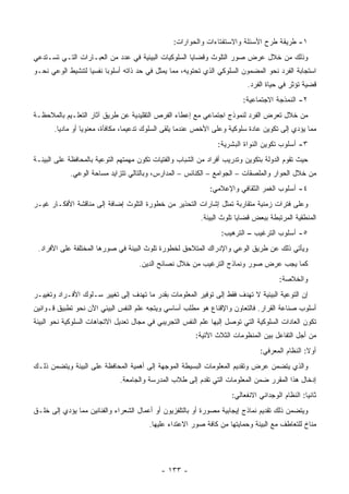 ‫١- ﻁﺭﻴﻘﺔ ﻁﺭﺡ ﺍﻷﺴﺌﻠﺔ ﻭﺍﻻﺴﺘﻔﺘﺎﺀﺍﺕ ﻭﺍﻟﺤﻭﺍﺭﺍﺕ:‬
‫ﻭﺫﻟﻙ ﻤﻥ ﺨﻼل ﻋﺭﺽ ﺼﻭﺭ ﺍﻟﺘﻠﻭﺙ ﻭﻗﻀﺎﻴﺎ ﺍﻟﺴﻠﻭﻜﻴﺎﺕ ﺍﻟﺒﻴﺌﻴﺔ ﻓﻲ ﻋﺩﺩ ﻤﻥ ﺍﻟﻌﺒـﺎﺭﺍﺕ ﺍﻟﺘـﻲ ﺘﺴـﺘﺩﻋﻲ‬
‫ﺍﺴﺘﺠﺎﺒﺔ ﺍﻟﻔﺭﺩ ﻨﺤﻭ ﺍﻟﻤﻀﻤﻭﻥ ﺍﻟﺴﻠﻭﻜﻲ ﺍﻟﺫﻱ ﺘﺤﺘﻭﻴﻪ، ﻤﻤﺎ ﻴﻤﺜل ﻓﻲ ﺤﺩ ﺫﺍﺘﻪ ﺃﺴﻠﻭ ‪‬ﺎ ﻨﻔﺴ ‪‬ﺎ ﻟﺘﻨﺸﻴﻁ ﺍﻟﻭﻋﻲ ﻨﺤـﻭ‬
                   ‫ﻴ‬      ‫ﺒ‬
                                                                            ‫ﻗﻀﻴﺔ ﺘﺅﺜﺭ ﻓﻲ ﺤﻴﺎﺓ ﺍﻟﻔﺭﺩ.‬
                                                                          ‫٢- ﺍﻟﻨﻤﺫﺠﺔ ﺍﻻﺠﺘﻤﺎﻋﻴﺔ:‬
‫ﻤﻥ ﺨﻼل ﺘﻌﺭﺽ ﺍﻟﻔﺭﺩ ﻟﻨﻤﻭﺫﺝ ﺍﺠﺘﻤﺎﻋﻲ ﻤﻊ ﺇﻋﻁﺎﺀ ﺍﻟﻔﺭﺹ ﺍﻟﺘﻘﻠﻴﺩﻴﺔ ﻋﻥ ﻁﺭﻴﻕ ﺁﺜﺎﺭ ﺍﻟﺘﻌﻠـﻴﻡ ﺒﺎﻟﻤﻼﺤﻅـﺔ‬
       ‫ﻤﻤﺎ ﻴﺅﺩﻱ ﺇﻟﻰ ﺘﻜﻭﻴﻥ ﻋﺎﺩﺓ ﺴﻠﻭﻜﻴﺔ ﻭﻋﻠﻰ ﺍﻷﺨﺹ ﻋﻨﺩﻤﺎ ﻴﻠﻘﻰ ﺍﻟﺴﻠﻭﻙ ﺘﺩﻋﻴ ‪‬ﺎ، ﻤﻜﺎﻓﺄﺓ، ﻤﻌﻨﻭﻴﺎ ﺃﻭ ﻤﺎﺩ ‪‬ﺎ.‬
         ‫ﻴ‬                         ‫ﻤ‬
                                                                 ‫٣- ﺃﺴﻠﻭﺏ ﺘﻜﻭﻴﻥ ﺍﻟﻨﻭﺍﺓ ﺍﻟﺒﺸﺭﻴﺔ:‬
‫ﺤﻴﺙ ﺘﻘﻭﻡ ﺍﻟﺩﻭﻟﺔ ﺒﺘﻜﻭﻴﻥ ﻭﺘﺩﺭﻴﺏ ﺃﻓﺭﺍﺩ ﻤﻥ ﺍﻟﺸﺒﺎﺏ ﻭﺍﻟﻔﺘﻴﺎﺕ ﺘﻜﻭﻥ ﻤﻬﻤﺘﻬﻡ ﺍﻟﺘﻭﻋﻴﺔ ﺒﺎﻟﻤﺤﺎﻓﻅﺔ ﻋﻠﻰ ﺍﻟﺒﻴﺌـﺔ‬
            ‫ﻤﻥ ﺨﻼل ﺍﻟﺤﻭﺍﺭ ﻭﺍﻟﻤﻠﺼﻘﺎﺕ – ﺍﻟﺠﻭﺍﻤﻊ – ﺍﻟﻜﻨﺎﺌﺱ – ﺍﻟﻤﺩﺍﺭﺱ، ﻭﺒﺎﻟﺘﺎﻟﻲ ﺘﺘﺯﺍﻴﺩ ﻤﺴﺎﺤﺔ ﺍﻟﻭﻋﻲ.‬
                                                              ‫٤- ﺃﺴﻠﻭﺏ ﺍﻟﻐﻤﺭ ﺍﻟﺜﻘﺎﻓﻲ ﻭﺍﻹﻋﻼﻤﻲ:‬
‫ﻭﻋﻠﻰ ﻓﺘﺭﺍﺕ ﺯﻤﻨﻴﺔ ﻤﺘﻘﺎﺭﺒﺔ ﺘﻤﺜل ﺇﺸﺎﺭﺍﺕ ﺍﻟﺘﺤﺫﻴﺭ ﻤﻥ ﺨﻁﻭﺭﺓ ﺍﻟﺘﻠﻭﺙ ﺇﻀﺎﻓﺔ ﺇﻟﻰ ﻤﻨﺎﻗﺸﺔ ﺍﻷﻓﻜـﺎﺭ ﻏﻴـﺭ‬
                                                           ‫ﺍﻟﻤﻨﻁﻘﻴﺔ ﺍﻟﻤﺭﺘﺒﻁﺔ ﺒﺒﻌﺽ ﻗﻀﺎﻴﺎ ﺘﻠﻭﺙ ﺍﻟﺒﻴﺌﺔ.‬
                                                                  ‫٥- ﺃﺴﻠﻭﺏ ﺍﻟﺘﺭﻏﻴﺏ – ﺍﻟﺘﺭﻫﻴﺏ:‬
 ‫ﻭﻴﺄﺘﻲ ﺫﻟﻙ ﻋﻥ ﻁﺭﻴﻕ ﺍﻟﻭﻋﻲ ﻭﺍﻹﺩﺭﺍﻙ ﺍﻟﻤﺘﻼﺤﻕ ﻟﺨﻁﻭﺭﺓ ﺘﻠﻭﺙ ﺍﻟﺒﻴﺌﺔ ﻓﻲ ﺼﻭﺭﻫﺎ ﺍﻟﻤﺨﺘﻠﻔﺔ ﻋﻠﻰ ﺍﻷﻓﺭﺍﺩ.‬
                                     ‫ﻜﻤﺎ ﻴﺠﺏ ﻋﺭﺽ ﺼﻭﺭ ﻭﻨﻤﺎﺫﺝ ﺍﻟﺘﺭﻏﻴﺏ ﻤﻥ ﺨﻼل ﻨﺼﺎﺌﺢ ﺍﻟﺩﻴﻥ.‬
                                                                                        ‫ﻭﺍﻟﺨﻼﺼﺔ:‬
‫ﺇﻥ ﺍﻟﺘﻭﻋﻴﺔ ﺍﻟﺒﻴﺌﻴﺔ ﻻ ﺘﻬﺩﻑ ﻓﻘﻁ ﺇﻟﻰ ﺘﻭﻓﻴﺭ ﺍﻟﻤﻌﻠﻭﻤﺎﺕ ﺒﻘﺩﺭ ﻤﺎ ﺘﻬﺩﻑ ﺇﻟﻰ ﺘﻐﻴﻴﺭ ﺴـﻠﻭﻙ ﺍﻷﻓـﺭﺍﺩ ﻭﺘﻐﻴﻴـﺭ‬
‫ﺃﺴﻠﻭﺏ ﺼﻨﺎﻋﺔ ﺍﻟﻘﺭﺍﺭ. ﻓﺎﻟﺘﻌﺎﻭﻥ ﻭﺍﻹﻗﻨﺎﻉ ﻫﻭ ﻤﻁﻠﺏ ﺃﺴﺎﺴﻲ ﻭﻴﺘﺠﻪ ﻋﻠﻡ ﺍﻟﻨﻔﺱ ﺍﻟﺒﻴﺌﻲ ﺍﻵﻥ ﻨﺤﻭ ﺘﻁﺒﻴﻕ ﻗـﻭﺍﻨﻴﻥ‬
‫ﺘﻜﻭﻥ ﺍﻟﻌﺎﺩﺍﺕ ﺍﻟﺴﻠﻭﻜﻴﺔ ﺍﻟﺘﻲ ﺘﻭﺼل ﺇﻟﻴﻬﺎ ﻋﻠﻡ ﺍﻟﻨﻔﺱ ﺍﻟﺘﺠﺭﻴﺒﻲ ﻓﻲ ﻤﺠﺎل ﺘﻌﺩﻴل ﺍﻻﺘﺠﺎﻫﺎﺕ ﺍﻟﺴﻠﻭﻜﻴﺔ ﻨﺤﻭ ﺍﻟﺒﻴﺌﺔ‬
                                                         ‫ﻤﻥ ﺃﺠل ﺍﻟﺘﻔﺎﻋل ﺒﻴﻥ ﺍﻟﻤﻨﻅﻭﻤﺎﺕ ﺍﻟﺜﻼﺙ ﺍﻵﺘﻴﺔ:‬
                                                                                 ‫ﺃﻭﻻ: ﺍﻟﻨﻅﺎﻡ ﺍﻟﻤﻌﺭﻓﻲ:‬
‫ﻭﺍﻟﺫﻱ ﻴﺘﻀﻤﻥ ﻋﺭﺽ ﻭﺘﻘﺩﻴﻡ ﺍﻟﻤﻌﻠﻭﻤﺎﺕ ﺍﻟﺒﺴﻴﻁﺔ ﺍﻟﻤﻭﺠﻬﺔ ﺇﻟﻰ ﺃﻫﻤﻴﺔ ﺍﻟﻤﺤﺎﻓﻅﺔ ﻋﻠﻰ ﺍﻟﺒﻴﺌﺔ ﻭﻴﺘﻀﻤﻥ ﺫﻟـﻙ‬
                              ‫ﺇﺩﺨﺎل ﻫﺫﺍ ﺍﻟﻤﻘﺭﺭ ﻀﻤﻥ ﺍﻟﻤﻌﻠﻭﻤﺎﺕ ﺍﻟﺘﻲ ﺘﻘﺩﻡ ﺇﻟﻰ ﻁﻼﺏ ﺍﻟﻤﺩﺭﺴﺔ ﻭﺍﻟﺠﺎﻤﻌﺔ.‬
                                                                      ‫ﺜﺎﻨ ‪‬ﺎ: ﺍﻟﻨﻅﺎﻡ ﺍﻟﻭﺠﺩﺍﻨﻲ ﺍﻻﻨﻔﻌﺎﻟﻲ:‬
                                                                                                  ‫ﻴ‬
‫ﻭﻴﺘﻀﻤﻥ ﺫﻟﻙ ﺘﻘﺩﻴﻡ ﻨﻤﺎﺫﺝ ﺇﻴﺠﺎﺒﻴﺔ ﻤﺼﻭﺭﺓ ﺃﻭ ﺒﺎﻟﺘﻠﻔﺯﻴﻭﻥ ﺃﻭ ﺃﻋﻤﺎل ﺍﻟﺸﻌﺭﺍﺀ ﻭﺍﻟﻔﻨﺎﻨﻴﻥ ﻤﻤﺎ ﻴﺅﺩﻱ ﺇﻟﻰ ﺨﻠـﻕ‬
                                        ‫ﻤﻨﺎﺥ ﻟﻠﺘﻌﺎﻁﻑ ﻤﻊ ﺍﻟﺒﻴﺌﺔ ﻭﺤﻤﺎﻴﺘﻬﺎ ﻤﻥ ﻜﺎﻓﺔ ﺼﻭﺭ ﺍﻻﻋﺘﺩﺍﺀ ﻋﻠﻴﻬﺎ.‬




                                             ‫- ٣٣١ -‬
 