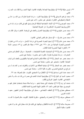 ‫٣٣- ﻟﻭﻴﺱ ﻤﻠﻴﻜﺔ )٩٨٩١(: ﺴﻴﻜﻭﻟﻭﺠﻴﺔ ﺍﻟﺠﻤﺎﻋﺔ ﻭﺍﻟﻘﻴﺎﺩﺓ، ﺍﻟﻘﺎﻫﺭﺓ: ﺍﻟﻬﻴﺌﺔ ﺍﻟﻤﺼـﺭﻴﺔ ﻟﻠﻜﺘـﺎﺏ، ﺍﻟﺠـﺯﺀ‬
                                                                                    ‫ﺍﻟﺜﺎﻨﻲ.‬
‫٤٣- ﻤﺤﻤﺩ ﺇﺒﺭﺍﻫﻴﻡ ﺍﻟﺩﺴﻭﻗﻲ )٩٨٩١(: ﺴﻴﻜﻭﻟﻭﺠﻴﺔ ﺍﻟﺘﻤﺭﺩ – ﺩﺭﺍﺴﺔ ﻨﻔﺴﻴﺔ ﻤﻘﺎﺭﻨﺔ ﺒـﻴﻥ ﺍﻟﺘﻤـﺭﺩ ﻋﻠـﻰ‬
                        ‫ﺍﻟﺴﻠﻁﺔ ﻭﺍﻟﺴﻴﻜﻭﺒﺎﺘﻲ. ﺍﻟﻘﺎﻫﺭﺓ: ﻤﺎﺠﺴﺘﻴﺭ ﻏﻴﺭ ﻤﻨﺸﻭﺭ، ﺁﺩﺍﺏ ﻋﻴﻥ ﺸﻤﺱ.‬
‫٥٣- ﻤﺤﻤﺩ ﺍﻟﺠﻭﻫﺭﻱ )١٩٩١(: ﺍﻷﺒﻌﺎﺩ ﺍﻻﺠﺘﻤﺎﻋﻴﺔ ﻟﻤﺸﻜﻠﺔ ﺍﻟﺯﺤﺎﻡ ﻭﻨﺴﻕ ﺍﻟﻘﻴﻡ ﻓﻲ ﻜﺘﺎﺏ ﺩﺭﺍﺴـﺎﺕ ﻓـﻲ‬
                                 ‫ﺍﻷﻨﺜﺭﻭﺒﻭﻟﻭﺠﻴﺎ ﺍﻟﺤﻀﺭﻴﺔ، ﺍﻹﺴﻜﻨﺩﺭﻴﺔ: ﺩﺍﺭ ﺍﻟﻤﻌﺭﻓﺔ ﺍﻟﺠﺎﻤﻌﻴﺔ.‬
‫٦٣- ﻤﺤﻤﺩ ﺤﺴﻥ ﻋﻠﻬﺎﻭﻱ )٨٩٩١(: ﺴﻴﻜﻭﻟﻭﺠﻴﺔ ﺍﻟﻌﺩﻭﺍﻥ ﻭﺍﻟﻌﻨﻑ ﻓﻲ ﺍﻟﺭﻴﺎﻀﺔ. ﺍﻟﻘﺎﻫﺭﺓ: ﻤﺭﻜﺯ ﺍﻟﻜﺘـﺎﺏ‬
                                                                                    ‫ﻟﻠﻨﺸﺭ.‬
                               ‫٧٣- ﻤﺤﻤﺩ ﺤﺴﻥ ﻏﺎﻨﻡ )٠٠٠٢(: ﻤﺩﺨل ﻋﻠﻡ ﺍﻟﻨﻔﺱ ﺍﻟﺠﻨﺎﺌﻲ: ﺍﻟﻘﺎﻫﺭﺓ.‬
‫٨٣- ﻤﺤﻤﺩ ﺤﺴﻥ ﻏﺎﻨﻡ )٩٩٩١(: ﺇﺴﻬﺎﻡ ﺍﻟﺒﺤﻭﺙ ﺍﻟﻤﺼﺭﻴﺔ ﻓﻲ ﺩﺭﺍﺴﺔ ﺍﻹﺩﻤﺎﻥ – ﺩﺭﺍﺴـﺔ ﻓـﻲ ﺘﺤﻠﻴـل‬
‫ﺍﻟﻤﻀﻤﻭﻥ ﻟﻠﺒﺤﻭﺙ ﺍﻟﻤﻴﺩﺍﻨﻴﺔ ﻤﻥ ﻋﺎﻡ ٠٦٩١ ﺤﺘﻰ ٧٩٩١، ﻤﺠﻠﺔ ﻋﻠﻡ ﺍﻟﻨﻔﺱ، ﻉ ٢٥، ﺩﻴﺴﻤﺒﺭ، ﺍﻟﺴﻨﺔ‬
                                                 ‫٣١، ﺍﻟﻘﺎﻫﺭﺓ: ﺍﻟﻬﻴﺌﺔ ﺍﻟﻤﺼﺭﻴﺔ ﺍﻟﻌﺎﻤﺔ ﻟﻠﻜﺘﺎﺏ.‬
‫٩٣- ﻤﺤﻤﺩ ﺤﺴﻥ ﻏﺎﻨﻡ )٦٩٩١(: ﺍﻟﺩﻴﻨﺎﻤﻴﺎﺕ ﺍﻟﻨﻔﺴﻴﺔ ﻟﻼﺤﺘﻴﺎﺠﺎﺕ – ﺍﻟﻀﻐﻭﻁ - ﻤﺭﻜﺯ ﺍﻟﺘﺤﻜﻡ ﻟﺩﻯ ﻤﺩﻤﻨﻲ‬
               ‫ﺍﻟﻤﺨﺩﺭﺍﺕ – ﺩﺭﺍﺴﺔ ﺤﻀﺎﺭﻴﺔ ﻤﻘﺎﺭﻨﺔ. ﺩﻜﺘﻭﺭﺍﻩ ﻏﻴﺭ ﻤﻨﺸﻭﺭﺓ – ﺠﺎﻤﻌﺔ ﻋﻴﻥ ﺸﻤﺱ.‬
‫٠٤- ﻤﺤﻤﺩ ﺨﻀﺭ ﻋﺒﺩ ﺍﻟﻤﺨﺘﺎﺭ )٢٩٩١(: ﻋﻼﻗﺔ ﻅﺎﻫﺭﺓ ﺍﻟﻨﻤﺎﺫﺝ ﺍﻟﻌﺩﻭﺍﻨﻴﺔ ﺒﺎﻟﺘﻠﻴﻔﺯﻴﻭﻥ ﺒﺎﻟﻌﻨﻑ ﻟﺩﻯ ﺸﺒﺎﺏ‬
                                  ‫ﺍﻟﺠﺎﻤﻌﺔ. ﺍﻟﻘﺎﻫﺭﺓ. ﻤﺎﺠﺴﺘﻴﺭ ﻏﻴﺭ ﻤﻨﺸﻭﺭ، ﺠﺎﻤﻌﺔ ﻋﻴﻥ ﺸﻤﺱ.‬
‫١٤- ﻤﺤﻤﺩ ﺨﻀﺭ ﻋﺒﺩ ﺍﻟﻤﺨﺘﺎﺭ )٦٩٩١(: ﺩﻴﻨﺎﻤﻴﺔ ﺍﻟﻌﻼﻗﺔ ﺒﻴﻥ ﺍﻻﻏﺘﺭﺍﺏ ﻭﺍﻟﺘﻁﺭﻑ ﻨﺤـﻭ ﺍﻟﻌﻨـﻑ ﻟـﺩﻯ‬
                     ‫ﺸﺭﺍﺌﺢ ﻤﻥ ﺍﻟﻤﺠﺘﻤﻊ ﺍﻟﻤﺼﺭﻱ. ﺩﻜﺘﻭﺭﺍﻩ، ﻜﻠﻴﺔ ﺍﻵﺩﺍﺏ – ﺠﺎﻤﻌﺔ ﻋﻴﻥ ﺸﻤﺱ.‬
   ‫٢٤- ﻤﺤﻤﺩ ﻋﻤﺎﺩ ﺍﻟﺩﻴﻥ ﺇﺴﻤﺎﻋﻴل )٥٧٩١(: ﺍﻷﻁﻔﺎل ﻤﺭﺁﺓ ﺍﻟﻤﺠﺘﻤﻊ. ﺍﻟﻜﻭﻴﺕ: ﻋﺎﻟﻡ ﺍﻟﻤﻌﺭﻓﺔ، ﻋﺩﺩ ٩٩.‬
‫٣٤- ﻤﺤﻤﻭﺩ ﺍﻟﺴﻴﺩ ﺃﺒﻭ ﺍﻟﻨﻴل )٤٨٩١(: ﺴﻴﻜﻭﻟﻭﺠﻴﺔ ﺃﺤﺩﺍﺙ ﺍﻟﺸﻐﺏ ﻓﻲ ﻤﺼﺭ ﻓـﻲ ﻜﺘـﺎﺏ ﻋﻠـﻡ ﺍﻟـﻨﻔﺱ‬
                                                ‫ﺍﻻﺠﺘﻤﺎﻋﻲ. ﺍﻟﻘﺎﻫﺭﺓ: ﺍﻟﺠﻬﺎﺯ ﺍﻟﻤﺭﻜﺯﻱ ﻟﻠﻜﺘﺏ.‬
‫٤٤- ﻤﺩﺤﺕ ﺃﺒﻭ ﺯﻴﺩ )٢٨٩١(: ﺩﻴﻨﺎﻤﻴﺎﺕ ﺃﻨﺜﻰ ﻤﺩﻤﻨﺔ ﺒﺎﻨﺠﻭ – ﺩﺭﺍﺴﺔ ﺤﺎﻟﺔ ﻤﺩﻤﻨﺔ ﺒﺎﺴﺘﺨﺩﺍﻡ ﺍﺨﺘﺒﺎﺭ ﺘﻔﻬـﻡ‬
                  ‫ﺍﻟﻤﻭﻀﻭﻉ. ﻤﺠﻠﺔ ﻋﻠﻡ ﺍﻟﻨﻔﺱ، ﺍﻟﻌﺩﺩ ٩٤، ﺍﻟﻘﺎﻫﺭﺓ ﺍﻟﻬﻴﺌﺔ ﺍﻟﻤﺼﺭﻴﺔ ﺍﻟﻌﺎﻤﺔ ﻟﻠﻜﺘﺎﺏ.‬
‫٥٤- ﻤﺼﻁﻔﻰ ﺤﺠﺎﺯﻱ )٢٩٩١(: ﺍﻟﺘﺨﻠﻑ ﺍﻻﺠﺘﻤﺎﻋﻲ – ﻤﺩﺨل ﺇﻟﻰ ﺴﻴﻜﻭﻟﻭﺠﻴﺔ ﺍﻹﻨﺴﺎﻥ ﺍﻟﻤﻘﻬﻭﺭ. ﻤﻌﻬـﺩ‬
                                                                            ‫ﺍﻹﻨﻤﺎﺀ ﺍﻟﻌﺭﺒﻲ.‬
‫٦٤- ﻤﺼﻁﻔﻰ ﺴﻭﻴﻑ )٧٧٩١(: ﺍﻟﻤﺨﺩﺭﺍﺕ ﻭﺍﻟﻤﺠﺘﻤﻊ – ﻨﻅﺭﻴﺔ ﺘﻜﺎﻤﻠﻴﺔ. ﺍﻟﻜﻭﻴﺕ، ﻋﺎﻟﻡ ﺍﻟﻤﻌﺭﻓـﺔ ﺍﻟﻌـﺩﺩ‬
                                                                                     ‫٥٠٢.‬
‫٧٤- ﻤﻤﺩﻭﺤﺔ ﺴﻼﻤﺔ )٣٩٩١(: ﺍﻹﺴﺎﺀﺓ ﻟﻸﻁﻔﺎل ﻭﻋﻭﺍﻗﺒﻬﺎ: ﻓﻲ ﻜﺘﺎﺏ ﻗﺭﺍﺀﺍﺕ ﻤﺨﺘﺎﺭﺓ ﻓﻲ ﻋﻠـﻡ ﺍﻟـﻨﻔﺱ،‬
                                                                     ‫ﺍﻟﻘﺎﻫﺭﺓ: ﻤﻜﺘﺒﺔ ﺍﻷﻨﺠﻠﻭ.‬

                                           ‫- ٧٣١ -‬
 