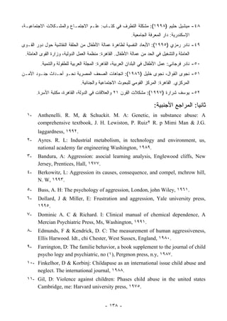 ،‫٨٤- ﻤﻴﺸﻴل ﺤﻠﻴﻡ )٨٩٩١(: ﻤﺸﻜﻠﺔ ﺍﻟﺘﻁﺭﻑ ﻓﻲ ﻜﺘـﺎﺏ: ﻋﻠـﻡ ﺍﻻﺠﺘﻤـﺎﻉ ﻭﺍﻟﻤﺸـﻜﻼﺕ ﺍﻻﺠﺘﻤﺎﻋﻴـﺔ‬
                                                            .‫ﺍﻹﺴﻜﻨﺩﺭﻴﺔ: ﺩﺍﺭ ﺍﻟﻤﻌﺭﻓﺔ ﺍﻟﺠﺎﻤﻌﻴﺔ‬
‫٩٤- ﻨﺎﺩﺭ ﺭﻤﺯﻱ )٥٩٩١(: ﺍﻷﺒﻌﺎﺩ ﺍﻟﻨﻔﺴﻴﺔ ﻟﻅﺎﻫﺭﺓ ﻋﻤﺎﻟﺔ ﺍﻷﻁﻔﺎل ﻤﻥ ﺍﻟﺤﻠﻘﺔ ﺍﻟﻨﻘﺎﺸﻴﺔ ﺤﻭل ﺩﻭﺭ ﺍﻟﻘـﻭﻯ‬
 .‫ﺍﻟﻌﺎﻤﻠﺔ ﻭﺍﻟﺘﺸﻐﻴل ﻓﻲ ﺍﻟﺤﺩ ﻤﻥ ﻋﻤﺎﻟﺔ ﺍﻷﻁﻔﺎل. ﺍﻟﻘﺎﻫﺭﺓ: ﻤﻨﻅﻤﺔ ﺍﻟﻌﻤل ﺍﻟﺩﻭﻟﻴﺔ، ﻭﺯﺍﺭﺓ ﺍﻟﻘﻭﻯ ﺍﻟﻌﺎﻤﻠﺔ‬
         .‫٠٥- ﻨﺎﺩﺭ ﻓﺭﺠﺎﻨﻲ: ﻋﻤل ﺍﻷﻁﻔﺎل ﻓﻲ ﺍﻟﺒﻠﺩﺍﻥ ﺍﻟﻌﺭﺒﻴﺔ، ﺍﻟﻘﺎﻫﺭﺓ: ﺍﻟﻤﺠﻠﺔ ﺍﻟﻌﺭﺒﻴﺔ ﻟﻠﻁﻔﻭﻟﺔ ﻭﺍﻟﺘﻨﻤﻴﺔ‬
‫١٥- ﻨﺠﻭﻯ ﺍﻟﻘﻭﺍل، ﻨﺠﻭﻯ ﺨﻠﻴل )٦٨٩١(: ﺍﺘﺠﺎﻫﺎﺕ ﺍﻟﺼﺤﻑ ﺍﻟﻤﺼﺭﻴﺔ ﻨﺤـﻭ ﺃﺤـﺩﺍﺙ ﺠﻨـﻭﺩ ﺍﻷﻤـﻥ‬
                               .‫ﺍﻟﻤﺭﻜﺯﻱ. ﺍﻟﻘﺎﻫﺭﺓ: ﺍﻟﻤﺭﻜﺯ ﺍﻟﻘﻭﻤﻲ ﻟﻠﺒﺤﻭﺙ ﺍﻻﺠﺘﻤﺎﻋﻴﺔ ﻭﺍﻟﺠﻨﺎﺌﻴﺔ‬
       .‫٢٥- ﻴﻭﺴﻑ ﺸﺭﺍﺭﺓ )٧٩٩١(: ﻤﺸﻜﻼﺕ ﺍﻟﻘﺭﻥ ١٢ ﻭﺍﻟﻌﻼﻗﺎﺕ ﻓﻲ ﺍﻟﺩﻭﻟﺔ، ﺍﻟﻘﺎﻫﺭﺓ، ﻤﻜﺘﺒﺔ ﺍﻷﺴﺭﺓ‬

                                                                         :‫ﺎ: ﺍﻟﻤﺭﺍﺠﻊ ﺍﻷﺠﻨﺒﻴﺔ‬ ‫ﺜﺎﻨ‬
                                                                                            ‫ﻴ‬
  ١-    Anthenelli. R. M, & Schuckit. M. A: Genetic, in substance abuse: A
        comprehensive textbook, J. H. Lewiston, P. Ruiz٢ R. p Mimi Man & J.G.
        laggardness, ١٩٩٢.
  ٢-    Ayres. R. L: Industrial metabolism, in technology and environment, us,
        national academy far engineering Washington, ١٩٨٩.
  ٣-    Bandura, A: Aggression: asocial learning analysis, Englewood cliffs, New
        Jersey, Prentices, Hall, ١٩٧٧.
  ٤-    Berkowitz, L: Aggression its causes, consequence, and compel, mchrow hill,
        N. W, ١٩٩٣.
  ٥-    Buss, A. H: The psychology of aggression, London, john Wiley, ١٩٦١.
  ٦-    Dollard, J & Miller, E: Frustration and aggression, Yale university press,
        ١٩٩٥.
  ٧-    Dominic A. C & Richard. I: Clinical manual of chemical dependence, A
        Mercian Psychiatric Press, Ms, Washington, ١٩٩١.
  ٨-    Edmunds, F & Kendrick, D. C: The measurement of human aggressiveness,
        Ellis Harwood. Idt., chi Chester, West Sussex, England, ١٩٨٠.
  ٩-    Farrington, D: The familie behavior, a book supplement to the journal of child
        psycho logy and psychiatric, no (١), Pergmon press, n.y, ١٩٨٧.
  ١٠- Finkelhor, D & Korbinj: Childapuse as an international issue child abuse and
      neglect. The international journal, ١٩٨٨.
  ١١- Gil, D: Violence against children: Phases child abuse in the united states
      Cambridge, me: Harvard university press, ١٩٧٥.


                                             - ١٣٨ -
 