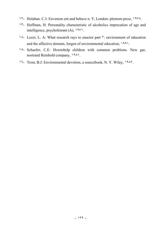 ١٢- Holahan. C.J: Envenom ent and behave n. Y, London: plemom press, ١٩٧٨.
١٣- Hoffman, H: Personality characteristic of alcoholics imprecation of age and
    intelligence, psycholrerant (A), ١٩٧١.
١٤- Lozzi, L. A: What research rays to enactor part ٢: environment of education
    and the affective domain, Jorgen of environmental education, ١٩٩١.
١٥- Schaefer, C.E: Howtohelp children with common problems. New gar,
    nostrand Reinhold company, ١٩٨١.
١٦- Trost, B.J: Environmental devotion, a sourcebook, N. Y. Wiley, ١٩٨٢.




                                  - ١٣٩ -
 