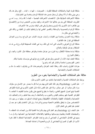 ‫ﻤﺸﻜﻠﺔ ﺘﻠﻭﺙ ﺍﻟﺒﻴﺌﺔ ﻭﺍﻟﻤﺸﻜﻼﺕ ﺍﻟﻤﺨﺘﻠﻔﺔ ﻟﻠﺘﻠﻭﺙ – ﺍﻟﻀﻭﻀﺎﺀ – ﺍﻟﻬﻭﺍﺀ – ﺍﻟﻤﺎﺀ... ﺇﻟﺦ، ﻭﻫل ﻫﻨـﺎﻙ‬       ‫-‬
       ‫ﻭﻋﻲ ﺒﻴﺌﻲ ﺒﺫﻟﻙ ﺃﻡ ﻻ؟ ﻭﻴﻤﻜﻥ ﺃﻥ ﻴﺩﺨل ﻀﻤﻥ ﻫﺫﻩ ﺍﻟﻤﺸﻜﻠﺔ ﺍﻟﺯﺤﺎﻡ ﻭﺨﺎﺼﺔ ﺒﻴﻥ ﺍﻟﻌﺸﻭﺍﺌﻴﺎﺕ.‬
‫ﻤﺸﻜﻠﺔ ﺍﻻﻨﺤﺭﺍﻓﺎﺕ ﺍﻟﺴﻠﻭﻜﻴﺔ ﻤﺜل: ﺍﻻﻏﺘﺼﺎﺏ ﺍﻻﻨﺤﺭﺍﻓﺎﺕ ﺍﻟﺠﻨﺴﻴﺔ – ﺍﻟﺒﻐﺎﺀ / ﺍﻟﻘـﻭﺍﺩﺓ.. ﻭﻤـﺎ ﻫـﻲ‬        ‫-‬
‫ﺍﻟﻅﺭﻭﻑ ﺍﻟﻤﺨﺘﻠﻔﺔ ﺍﻟﺘﻲ ﻴﺘﻡ ﻤﻥ ﺨﻼﻟﻬﺎ ﻫﺫﺍ ﺍﻻﻨﺤﺭﺍﻑ، ﻭﻜﻴﻑ ﻴﻤﺎﺭﺱ ﺍﻟﺸﺨﺹ ﻨﻭ ‪‬ﺎ ﻤﻥ )ﺍﻻﻨﻔﺼﺎﻡ(‬
              ‫ﻋ‬
           ‫ﺒﻴﻥ ﺘﻅﺎﻫﺭﻩ ﺃﻤﺎﻡ ﺍﻵﺨﺭﻴﻥ ﺒﺄﻨﻪ )ﺴﻭﻱ ﻭﻤﺤﺘﺭﻡ( ﻭﻓﻲ ﻨﻔﺱ ﺍﻟﻭﻗﺕ ﻴﻤﺎﺭﺱ ﻫﺫﺍ ﺍﻻﻨﺤﺭﺍﻑ.‬
‫ﻤﺸﻜﻠﺔ ﺍﻟﺭﺸﻭﺓ ﻭﺍﻟﻤﺤﺴﻭﺒﻴﺔ ﻭﺍﻟﻭﺴﺎﻁﺔ ﻭﺍﻟﺘﻔﺴﻴﺭ ﺍﻟﻌﻠﻤﻲ ﻟﻬﺎ ﻭﺍﺭﺘﺒﺎﻁﻬﺎ ﺒﺎﻟﺒﻨﻴـﺎﻥ ﺍﻟﻁﺒﻘـﻲ ﻭﺍﻟﺜﻘـﺎﻓﻲ‬    ‫-‬
                                                                   ‫ﻭﺍﻻﺠﺘﻤﺎﻋﻲ ﻓﻲ ﻤﻜﺎﻥ ﻤﺎ.‬
‫ﻤﺸﻜﻠﺔ ﺯﻴﺎﺩﺓ ﺍﻟﻌﺩﻭﺍﻥ ﻭﺨﺎﺼﺔ ﺒﻴﻥ ﺍﻟﻔﺘﻴﺎﺕ، ﻭﺃﺴﺒﺎﺏ ﻋﺯﻭﻑ ﺍﻟﺸﺒﺎﺏ ﻋﻥ ﺍﻟﺯﻭﺍﺝ، ﻭﻤﺎ ﻭﺯﻥ ﺍﻟﻌﻭﺍﻤل‬          ‫-‬
                                                             ‫ﺍﻟﻤﺨﺘﻠﻔﺔ ﻓﻲ ﺇﻓﺭﺍﺯ ﻫﺫﻩ ﺍﻟﻅﺎﻫﺭﺓ.‬
‫ﻤﺸﻜﻠﺔ ﺍﻟﺯﻭﺍﺝ ﺍﻟﻌﺭﻓﻲ ﻭﺍﻷﺴﺒﺎﺏ ﺍﻟﺘﻲ ﺃﺩﺕ ﺇﻟﻰ ﺫﻟﻙ، ﻭﻤﺎ ﻫﻲ ﺍﻟﻔﺌﺎﺕ ﺍﻟﻤﺴﺘﻬﺩﻓﺔ ﻟﻠﻭﻗـﻭﻉ ﻓـﻲ ﻫـﺫﻩ‬        ‫-‬
                                                            ‫ﺍﻟﻤﺸﻜﻠﺔ ﻭﻋﻭﺍﻤل ﺍﻟﻭﻗﺎﻴﺔ ﻭﺍﻟﻌﻼﺝ.‬
‫ﻤﺸﻜﻠﺔ ﺇﺴﺎﺀﺓ ﻤﻌﺎﻤﻠﺔ ﺍﻷﻁﻔﺎل، ﻭﻤﺎ ﺘﻔﺭﺯﻩ ﻤﻥ ﻋﻭﺍﻤل ﻤﺘﻌﺩﺩﺓ ﻭﻅﻭﺍﻫﺭ ﻤﺨﺘﻠﻔﺔ ﻤﺜل: ﺍﻟﺘﺸﺭﺩ ﻭﺍﻟﺠ ﹶـﺎﺡ‬
   ‫‪‬ﻨ‬                                                                                         ‫-‬
                                                                          ‫ﻭﺃﻁﻔﺎل ﺍﻟﺸﻭﺍﺭﻉ.‬
     ‫ﻤﺸﻜﻠﺔ ﺍﻟﻌﻨﻑ ﺘﺠﺎﻩ ﺍﻵﺒﺎﺀ ﺃﻭ ﺍﻟﻤﺴﻨﻴﻥ ﻭﻁﺭﺩﻫﻡ ﻓﻲ ﺍﻟﺸﻭﺍﺭﻉ ﻭﻋﺯﻟﻬﻡ ﻓﻲ ﻤﺅﺴﺴﺎﺕ ﺨﺎﺼﺔ ﺒﺫﻟﻙ.‬          ‫-‬
                                          ‫ﺘﺩﻫﻭﺭ ﺍﻟﻘﻴﻡ ﺒﺼﻭﺭﺓ ﺨﺎﺼﺔ ﻭﺍﻨﺘﺸﺎﺭ ﻗﻴﻡ "ﺨﺩ ﻭﺍﺠﺭﻱ"‬       ‫-‬
‫ﺤﻭﺍﺩﺙ ﺍﻟﻁﺭﻕ ﻭﺃﺴﺒﺎﺏ ﺫﻟﻙ. ﻭﻫﻜﺫﺍ ﺘﺘﻌﺩﺩ ﺍﻟﻌﻭﺍﻤل ﻭﺍﻟﻤﻭﻀﻭﻋﺎﺕ ﺍﻟﺘـﻲ ﻴﺘﻨﺎﻭﻟﻬـﺎ ﺒﺎﻟﺒﺤـﺙ ﻋﻠـﻡ‬           ‫-‬
                                                             ‫ﺍﻟﻤﺸﻜﻼﺕ ﺍﻟﻨﻔﺴﻴﺔ ﻭﺍﻻﺠﺘﻤﺎﻋﻴﺔ.‬

                            ‫ﻋﻼﻗﺔ ﻋﻠﻡ ﺍﻟﻤﺸﻜﻼﺕ ﺍﻟﻨﻔﺴﻴﺔ ﻭﺍﻻﺠﺘﻤﺎﻋﻴﺔ ﺒﻐﻴﺭﻩ ﻤﻥ ﺍﻟﻌﻠﻭﻡ:‬
                            ‫ﻴﺭﺘﺒﻁ ﻋﻠﻡ ﺍﻟﻤﺸﻜﻼﺕ ﺍﻟﻨﻔﺴﻴﺔ ﻭﺍﻻﺠﺘﻤﺎﻋﻴﺔ ﺒﺎﻟﻌﺩﻴﺩ ﻤﻥ ﺍﻟﻌﻠﻭﻡ ﺍﻷﺨﺭﻯ ﻤﺜل:‬
‫١- ﻋﻠﻡ ﺍﻟﻨﻔﺱ: ‪ Psychology‬ﻭﻫﻭ ﺫﻟﻙ ﺍﻟﻌﻠﻡ ﺍﻟﺫﻱ ﻴﻬﺘﻡ ﺒﺩﺭﺍﺴﺔ ﻜل ﻤﺎ ﻴﺼﺩﺭ ﻋﻥ ﺍﻹﻨﺴﺎﻥ ﻤﻥ ﺴﻠﻭﻙ،‬
‫ﺴﻭﺍﺀ ﻜﺎﻥ ﻤﺒﺎﺸ ‪‬ﺍ ﺃﻭ ﻏﻴﺭ ﻤﺒﺎﺸﺭ، ﻭﻟﺫﺍ ﻓﺈﻥ ﻋﻠﻡ ﺍﻟﻨﻔﺱ ﺸﺄﻨﻪ ﺸﺄﻥ ﺍﻟﻌﻠﻭﻡ ﺍﻷﺨﺭﻯ ﻓﻲ ﺘﻨﺎﻭﻟﻪ ﻟﻠﻅﻭﺍﻫﺭ‬
                                                                          ‫ﺭ‬
‫ﺍﻟﻨﻔﺴﻴﺔ ﻴﺘﺒﻊ ﺃﺼﻭل ﺍﻟﻤﻨﻬﺞ ﺍﻟﻌﻠﻤﻲ، ﻭﺃﺤﻴﺎ ﹰﺎ ﻤﺎ ﻴﻁﻭﻉ ﺍﻟﻤﻨﻬﺞ ﺤﺘﻰ ﻴﻜﻭﻥ ﻤﻨﺎﺴ ‪‬ﺎ ﻟﻠﻁﺒﻴﻌـﺔ ﺍﻟﺨﺎﺼـﺔ‬
                  ‫ﺒ‬                               ‫ﻨ‬
‫ﻟﻠﻅﻭﺍﻫﺭ ﺍﻟﻨﻔﺴﻴﺔ، ﻓﻬﻭ ﻴﺴﺘﺨﺩﻡ ﺍﻟﻘﻴﺎﺱ ﻭﺍﻟﺘﺠﺭﻴـﺏ ﻭﺍﻟﻤﻼﺤﻅـﺔ ﻭﻀـﺒﻁ ﺍﻟﻤﺘﻐﻴـﺭﺍﺕ ﻭﺍﻟﻤﻌﺎﻟﺠـﺎﺕ‬
‫ﺍﻹﺤﺼﺎﺌﻴﺔ ﻭﺍﻟﺘﺤﻠﻴﻼﺕ ﺍﻟﻜﻴﻔﻴﺔ ﻭﺍﻟﻤﻘﺎﺒﻼﺕ ﺍﻹﻜﻠﻴﻨﻴﻜﻴﺔ ﻭﺠﻤﻊ ﺍﻟﺒﻴﺎﻨﺎﺕ ﺍﻟﺴﺎﺒﻕ ﺘﺴـﺠﻴﻠﻬﺎ ﻤـﻥ ﺠﻬـﺎﺕ‬
‫ﺍﻻﺨﺘﺼﺎﺹ ﺤﻭل ﻤﺎ ﻴﺘﻌﻠﻕ ﺒﺎﻟﻅﺎﻫﺭﺓ ﺍﻟﻤﻌﻴﻨﺔ ﻤﻭﻀﻭﻉ ﺍﻟﺩﺭﺍﺴﺔ. ﻭﺇﻥ ﻜﺎﻥ ﺍﻻﻫﺘﻤﺎﻡ ﺒﺎﻟﻔﺭﺩ ﻫﻭ ﻤﺤـل‬
                                                           ‫ﺍﻫﺘﻤﺎﻡ ﻋﻠﻡ ﺍﻟﻨﻔﺱ ﻓﻲ ﺍﻟﻤﻘﺎﻡ ﺍﻷﻭل.‬
‫٢- ﻋﻠﻡ ﺍﻻﺠﺘﻤـﺎﻉ: ‪ Sociology‬ﻭﻫﻭ ﺍﻟﻌﻠﻡ ﺍﻟﺫﻱ ﻴﻬﺘﻡ ﺒﺎﻟﺩﺭﺍﺴﺔ ﺍﻟﻌﻠﻤﻴﺔ ﻟﺘﻜـﻭﻥ ﺍﻟﺠﻤﺎﻋـﺎﺕ ﺍﻟﻤﻨﻅﻤـﺔ‬
‫ﻭﺍﻟﻤﺠﺘﻤﻌﺎﺕ ﺍﻟﻘﺎﺌﻤﺔ ﻭﻨﻅﻤﻬﺎ ﻭﻤﺅﺴﺴﺎﺘﻬﺎ ﻭﻭﻅﺎﺌﻔﻬﺎ ﻭﺍﻟﺘﻔﺎﻋﻼﺕ ﺍﻻﺠﺘﻤﺎﻋﻴﺔ ﺒﻴﻥ ﺃﻋﻀﺎﺌﻬﺎ، ﻭﻜـل ﻤـﺎ‬
‫ﻴﺴﻬﻡ ﻓﻲ ﺍﻟﺘﻔﺎﻋل ﺍﻻﺠﺘﻤﺎﻋﻲ ﺃﻭ ﺍﻟﺠﻤﺎﻋﻲ ﺃﻭ ﻴﻨﺩﺭﺝ ﺘﺤﺕ ﺍﻟﻅﻭﺍﻫﺭ ﺍﻻﺠﺘﻤﺎﻋﻴﺔ ﺍﻟﻤﺨﺘﻠﻔـﺔ ﻜﻅـﺎﻫﺭﺓ‬
                    ‫ﺍﻷﺴﺭﺓ ﺃﻭ ﺍﻟﻘﻴﻡ ﺃﻭ ﺍﻟﺼﺭﺍﻉ ﺍﻻﺠﺘﻤﺎﻋﻲ ﺃﻭ ﺍﻟﺭﻭﺡ ﺍﻟﻤﻌﻨﻭﻴﺔ ﺃﻭ ﺘﻤﺎﺴﻙ ﺍﻟﺠﻤﺎﻋﺔ.‬

                                             ‫- ٤١ -‬
 