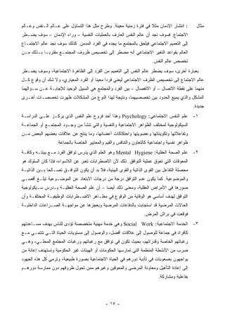 ‫: ﺍﻨﺘﺸﺎﺭ ﺍﻹﺩﻤﺎﻥ ﻤﺜﻼ ﻓﻲ ﻓﺘﺭﺓ ﺯﻤﻨﻴﺔ ﻤﻌﻴﻨﺔ. ﻭﻁﺭﺡ ﻤﺜل ﻫﺫﺍ ﺍﻟﺘﺴﺎﺅل ﻋﻠﻰ ﻋـﺎﻟﻡ ﺍﻟـﻨﻔﺱ ﻭﻋـﺎﻟﻡ‬
                                                                  ‫ﹰ‬                              ‫ﻤﺜﺎل‬
‫ﺍﻻﺠﺘﻤﺎﻉ. ﻓﺴﻭﻑ ﻨﺠﺩ ﺃﻥ ﻋﺎﻟﻡ ﺍﻟﻨﻔﺱ ﺍﻟﻌﺎﺭﻑ ﺒﺎﻟﻌﻤﻠﻴﺎﺕ ﺍﻟﻨﻔﺴﻴﺔ – ﻭﺭﺍﺀ ﺍﻹﺩﻤﺎﻥ – ﺴﻭﻑ ﻴﻀـﻁﺭ‬
‫ﺇﻟﻰ ﺍﻟﺘﻌﻤﻴﻡ ﺍﻻﺠﺘﻤﺎﻋﻲ ﻓﻴﻠﺤﻕ ﺒﺎﻟﻤﺠﺘﻤﻊ ﻤﺎ ﻴﺠﺩﻩ ﻓﻲ ﺍﻟﻔﺭﺩ ﺍﻟﻤﺩﻤﻥ. ﻜﺫﻟﻙ ﺴﻭﻑ ﻨﺠﺩ ﻋﺎﻟﻡ ﺍﻻﺠﺘﻤـﺎﻉ‬
‫ﺍﻟﻌﺎﻟﻡ ﺒﻘﻭﺍﻋﺩ ﺍﻟﺘﻐﻴﺭ ﺍﻻﺠﺘﻤﺎﻋﻲ ﺃﻨﻪ ﻤﻀﻁﺭ ﺇﻟﻰ ﺘﺨﺼﻴﺹ ﻅﺭﻭﻑ ﺍﻟﻤﺠﺘﻤـﻊ ﻤﻘﺘﺭ ‪‬ـﺎ ﺒـﺫﻟﻙ ﻤـﻥ‬
            ‫ﺒ‬
                                                                         ‫ﺘﺨﺼﺹ ﻋﺎﻟﻡ ﺍﻟﻨﻔﺱ.‬
‫ﺒﻌﺒﺎﺭﺓ ﺃﺨﺭﻯ، ﺴﻭﻑ ﻴﻀﻁﺭ ﻋﺎﻟﻡ ﺍﻟﻨﻔﺱ ﺇﻟﻰ ﺍﻟﺘﻌﻤﻴﻡ ﻤﻥ ﺍﻟﻔﺭﺩ ﺇﻟﻰ ﺍﻟﻅﺎﻫﺭﺓ ﺍﻻﺠﺘﻤﺎﻋﻴﺔ، ﻭﺴﻭﻑ ﻴﻀـﻁﺭ‬
‫ﻋﺎﻟﻡ ﺍﻻﺠﺘﻤﺎﻉ ﺇﻟﻰ ﺘﺨﺼﻴﺹ ﺍﻟﻅﺭﻑ ﺍﻻﺠﺘﻤﺎﻋﻲ ﻟﻴﻌﻨﻲ ﻓﺭ ‪‬ﺍ ﻤﻌﻴ ﹰﺎ ﺃﻭ ﺍﻟﻔﺭﺩ ﺍﻟﻤﻌﻴﺎﺭﻱ، ﻭﻻ ﺸﻙ ﺃﻥ ﻭﻗﻭﻉ ﻜـل‬
                                      ‫ﻨ‬      ‫ﺩ‬
‫ﻤﻨﻬﻤﺎ ﻋﻠﻰ ﻨﻘﻁﺔ ﺍﻻﺘﺼﺎل – ﺃﻭ ﺍﻻﻨﻔﺼﺎل – ﺒﻴﻥ ﺍﻟﻔﺭﺩ ﻭﺍﻟﻤﺠﺘﻤﻊ ﻫﻲ ﺍﻟﺴﺒﻴل ﺍﻟﻭﺤﻴﺩ ﻟﻺﺠﺎﺒـﺔ ﻋـﻥ ﺴـﺅﺍﻟﻬﻤﺎ‬
‫ﺍﻟﻤﺸﻜل ﻭﺍﻟﺫﻱ ﻴﻤﻴﻊ ﺍﻟﺤﺩﻭﺩ ﺒﻴﻥ ﺘﺨﺼﺼﻴﻬﻤﺎ، ﻭﻨﺘﻴﺠﺔ ﻟﻬﺫﺍ ﺍﻟﻨﻭﻉ ﻤﻥ ﺍﻟﻤﺸﻜﻼﺕ ﻅﻬﺭﺕ ﺘﺨﺼﺼـﺎﺕ ﺃﺨـﺭﻯ‬
                                                                                                ‫ﺠﺩﻴﺩﺓ.‬
‫١- ﻋﻠﻡ ﺍﻟﻨﻔﺱ ﺍﻻﺠﺘﻤﺎﻋﻲ: ‪ Psychology‬ﻭﻫﺫﺍ ﺃﺤﺩ ﻓﺭﻭﻉ ﻋﻠﻡ ﺍﻟﻨﻔﺱ ﺍﻟﺫﻱ ﻴﺭﻜـﺯ ﻋﻠـﻰ ﺍﻟﺩﺭﺍﺴـﺔ‬
‫ﺍﻟﺴﻴﻜﻭﻟﻭﺠﻴﺔ ﻟﻤﺨﺘﻠﻑ ﺍﻟﻅﻭﺍﻫﺭ ﺍﻻﺠﺘﻤﺎﻋﻴﺔ ﻭﺍﻟﻨﻔﺴﻴﺔ ﻭﺍﻟﺘﻲ ﺘﻨﺸﺄ ﻤﻥ ﻭﺠـﻭﺩ ﺍﻟﻤﺠﺘﻤـﻊ ﺃﻭ ﺍﻟﺠﻤﺎﻋـﺔ‬
‫ﻭﺘﻔﺎﻋﻼﺘﻬﺎ ﻭﺘﻜﻭﻴﻨﺎﺘﻬﺎ ﻭﻋﻀﻭﻴﺘﻬﺎ ﻭﺍﺤﺘﻜﺎﻜﺎﺕ ﺃﻋﻀﺎﺌﻬﺎ، ﻭﻤﺎ ﻴﻨﺘﺞ ﻋﻥ ﻋﻼﻗﺎﺕ ﺒﻌﻀﻬﻡ ﺍﻟﺒﻌﺽ ﻤـﻥ‬
                   ‫ﻅﻭﺍﻫﺭ ﻨﻔﺴﻴﺔ ﻭﺍﺠﺘﻤﺎﻋﻴﺔ ﻜﺎﻟﺘﻌﺎﻭﻥ ﻭﺍﻟﺘﻨﺎﻓﺱ ﻭﺍﻟﻘﻴﻡ ﻭﺍﻟﻤﻌﺎﻴﻴﺭ ﺍﻟﺨﺎﺼﺔ ﺒﺎﻟﺠﻤﺎﻋﺔ.‬
‫٢- ﻋﻠﻡ ﺍﻟﺼﺤﺔ ﺍﻟﻌﻘﻠﻴﺔ: ‪ Mental Hygiene‬ﻭﻫﻭ ﺍﻟﻌﻠﻡ ﺍﻟﺫﻱ ﻴﺩﺭﺱ ﺘﻭﺍﻓﻕ ﺍﻟﻔﺭﺩ ﻤـﻊ ﺒﻴﺌﺘـﻪ ﻭﻜﺎﻓـﺔ‬
‫ﺍﻟﻤﻌﻭﻗﺎﺕ ﺍﻟﺘﻲ ﺘﻌﻭﻕ ﻋﻤﻠﻴﺔ ﺍﻟﺘﻭﺍﻓﻕ. ﺫﻟﻙ ﻷﻥ ﺍﻻﻀﻁﺭﺍﺒﺎﺕ ﺘﻌﺒﺭ ﻋﻥ ﺍﻟﻼﺴﻭﺍﺀ، ﻓﺈﺫﺍ ﻜﺎﻥ ﺍﻟﺴﻠﻭﻙ ﻫﻭ‬
‫ﻤﺤﺼﻠﺔ ﺍﻟﺘﻔﺎﻋل ﺒﻴﻥ ﺍﻟﻘﻭﻯ ﺍﻟﺫﺍﺘﻴﺔ ﻭﺍﻟﻘﻭﻯ ﺍﻟﺒﻴﺌﻴﺔ، ﻓﻼ ﺒﺩ ﺃﻥ ﻴﻜﻭﻥ ﺍﻟﺘﻭﺍﻓـﻕ ﺘﺼـﺎﻟ ‪‬ﺎ ﺒـﻴﻥ ﺍﻟﺫﺍﺘﻴـﺔ‬
               ‫ﺤ‬
‫ﻭﺍﻟﻤﻭﻀﻭﻋﻴﺔ. ﻜﻤﺎ ﻴﻜﻭﻥ ﻋﺩﻡ ﺍﻟﺘﻭﺍﻓﻕ ﺩﺭﺠﺔ ﻤﻥ ﺩﺭﺠﺎﺕ ﺍﻻﺒﺘﻌﺎﺩ ﻋﻥ ﺍﻟﻤﻭﻀـﻭﻋﻴﺔ ﺘﺒﻠـﻎ ﺃﻗﺼـﻰ‬
‫ﺼﻭﺭﻫﺎ ﻓﻲ ﺍﻷﻤﺭﺍﺽ ﺍﻟﻌﻘﻠﻴﺔ، ﻭﻤﻌﻨﻰ ﺫﻟﻙ ﺃﻴ ‪‬ﺎ – ﺃﻥ ﻋﻠﻡ ﺍﻟﺼﺤﺔ ﺍﻟﻌﻘﻠﻴـﺔ ﻴـﺩﺭﺱ ﺴـﻴﻜﻭﻟﻭﺠﻴﺔ‬
                                          ‫ﻀ‬
‫ﺍﻟﺘﻭﺍﻓﻕ ﻟﻬﺩﻑ ﺃﺴﺎﺴﻲ ﻫﻭ ﺍﻟﻭﻗﺎﻴﺔ ﻤﻥ ﺍﻟﻭﻗﻭﻉ ﻓﻲ ﻤﻅـﺎﻫﺭ ﺍﻻﻀـﻁﺭﺍﺒﺎﺕ ﺍﻟﻭﻅﻴﻔﻴـﺔ ﺍﻟﻤﺨﺘﻠﻔـﺔ ﻭﺃﻥ‬
‫ﺍﻟﺤﺎﻻﺕ ﺍﻟﻤﺭﻀﻴﺔ ﻗﺩ ﺍﺴﺘﺠﺎﺒﺕ ﺒﺎﻟﺩﻓﺎﻋﺎﺕ ﺍﻟﻤﺭﻀﻴﺔ ﻭﺒﻌﺠﺯﻫﺎ ﻋﻥ ﻤﻭﺍﺠﻬـﺔ ﺍﻟﺼـﺭﺍﻋﺎﺕ ﺍﻟﺩﺍﺨﻠﻴـﺔ‬
                                                                    ‫ﻓﻭﻗﻌﺕ ﻓﻲ ﺒﺭﺍﺜﻥ ﺍﻟﻤﺭﺽ.‬
‫٣- ﺍﻟﺨﺩﻤﺔ ﺍﻻﺠﺘﻤﺎﻋﻴﺔ: ‪ Social Work‬ﻭﻫﻲ ﺨﺩﻤﺔ ﻤﻬﻨﻴﺔ ﻤﺘﺨﺼﺼﺔ ﺘﺅﺩﻯ ﻟﻠﻨﺎﺱ ﺒﻬﺩﻑ ﻤﺴـﺎﻋﺩﺘﻬﻡ‬
‫ﻜﺄﻓﺭﺍﺩ ﻓﻲ ﺠﻤﺎﻋﺔ ﻟﻠﻭﺼﻭل ﺇﻟﻰ ﻋﻼﻗﺎﺕ ﺃﻓﻀل، ﻭﺍﻟﻭﺼﻭل ﺇﻟﻰ ﻤﺴﺘﻭﻴﺎﺕ ﺍﻟﺤﻴﺎﺓ ﺍﻟﺘـﻲ ﺘﻨﺘﻤـﻲ ﻤـﻊ‬
‫ﺭﻏﺒﺎﺘﻬﻡ ﺍﻟﺨﺎﺼﺔ ﻭﻗﺩﺭﺍﺘﻬﻡ، ﺒﺤﻴﺙ ﺘﻜﻭﻥ ﻓﻲ ﺘﻭﺍﻓﻕ ﻤﻊ ﺭﻏﺒﺎﺘﻬﻡ ﻭﺭﻏﺒﺎﺕ ﺍﻟﻤﺠﺘﻤﻊ ﺍﻟﻤﺤﻠـﻲ، ﻭﻫـﻲ‬
‫ﻀﺭﺏ ﻤﻥ ﺍﻷﻨﺸﻁﺔ ﺍﻟﻤﻨﻅﻤﺔ ﺍﻟﺘﻲ ﺘﻤﺎﺭﺴﻬﺎ ﺍﻟﺤﻜﻭﻤﺎﺕ ﺃﻭ ﺍﻟﻬﻴﺌﺎﺕ ﻏﻴﺭ ﺍﻟﺤﻜﻭﻤﻴﺔ ﻭﺘﺴﺘﻬﺩﻑ ﺇﻋﺎﻨﺔ ﻤﻥ‬
‫ﻴﻭﺍﺠﻬﻭﻥ ﺒﺼﻌﻭﺒﺎﺕ ﻓﻲ ﺘﺄﺩﻴﺔ ﺩﻭﺭﻫﻡ ﻓﻲ ﺍﻟﺤﻴﺎﺓ ﺍﻻﺠﺘﻤﺎﻋﻴﺔ ﺒﺼﻭﺭﺓ ﻁﺒﻴﻌﻴﺔ، ﻭﺘﺭﻤﻲ ﻜل ﻫﺫﻩ ﺍﻟﺠﻬﻭﺩ‬
‫ﺇﻟﻰ ﺇﻋﺎﺩﺓ ﺍﻟﺘﺄﻫﻴل ﻭﻤﻌﺎﻭﻨﺔ ﺍﻟﻤﺭﻀﻰ ﻭﺍﻟﻤﻌﻭﻗﻴﻥ ﻭﻏﻴﺭﻫﻡ ﻤﻤﻥ ﺘﺤﻭل ﻅﺭﻭﻓﻬﻡ ﺩﻭﻥ ﻤﻤﺎﺭﺴﺔ ﺩﻭﺭﻫـﻡ‬
                                                                            ‫ﺒﻔﺎﻋﻠﻴﺔ ﻭﻤﺸﺎﺭﻜﺔ.‬




                                              ‫- ٥١ -‬
 