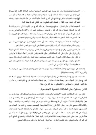‫٤- ﺍﻹﺤﺼﺎﺀ: ‪ Statistical‬ﻭﻫﻭ ﻋﻠﻡ ﻴﻌﺘﻤﺩ ﻋﻠﻰ ﺍﻷﺴﺎﻟﻴﺏ ﺍﻟﺭﻴﺎﻀﻴﺔ ﻤﻌﺎﻟﺠﺔ ﺍﻟﺒﻴﺎﻨﺎﺕ ﺍﻟﻜﻤﻴﺔ )ﺍﻟﺭﻗﻤﻴـﺔ(‬
‫ﺍﻟﺘﻲ ﺘﺠﻤﻊ ﻓﻲ ﺍﻟﺒﺤﻭﺙ ﺍﻟﻌﻤﻠﻴﺔ ﺍﻟﻤﺨﺘﻠﻔﺔ )ﺴﻭﺍﺀ ﻨﻔﺴﻴﺔ ﺃﻡ ﺍﺠﺘﻤﺎﻋﻴﺔ ﺃﻡ ﺴﻜﺎﻨﻴﺔ ﺃﻡ ﺍﻗﺘﺼﺎﺩﻴﺔ ﺃﻡ ﻁﺒﻴـﺔ..‬
‫ﺇﻟﺦ( ﺒﻬﺩﻑ ﺘﺤﻠﻴﻠﻬﺎ ﻭﺍﺴﺘﺨﺭﺍﺝ ﺍﻟﻨﺘﺎﺌﺞ ﺍﻟﺘﻲ ﺃﺠﺭﻱ ﺍﻟﺒﺤﺙ ﻋﻠﻴﻬﺎ ﺃﺴﺎ ‪‬ﺎ ﻤﻥ ﺃﺠل ﺍﻟﺘﻭﺼل ﺇﻟﻴﻬﺎ، ﻭﻴﻬﺩﻑ‬
                            ‫ﺴ‬
                ‫ﺃﻴ ‪‬ﺎ ﺇﻟﻰ ﺍﺨﺘﺒﺎﺭ ﻤﺩﻯ ﺍﻟﺜﻘﺔ ﺃﻭ ﺍﻟﺼﺩﻕ ﺍﻟﺫﻱ ﺘﺘﻤﺘﻊ ﺒﻪ ﻫﺫﻩ ﺍﻟﻨﺘﺎﺌﺞ ﺍﻟﺘﻲ ﺘﻭﺼﻠﻨﺎ ﺇﻟﻴﻬﺎ.‬
                                                                                            ‫ﻀ‬
‫٥- ﺍﻟﺩﻴﻤﻭﺠﺭﺍﻓﻴﺎ ﺃﻭ ﻋﻠﻡ ﺍﻟﺴﻜﺎﻥ: ‪ Demographic‬ﻭﻫﻭ ﺫﻟﻙ ﺍﻟﻔﺭﻉ ﻤﻥ ﺍﻟﻌﻠﻡ ﻭﺍﻟـﺫﻱ ﻴـﺩﺭﺱ ﻜﺎﻓـﺔ‬
‫ﺍﻟﻌﻭﺍﻤل ﺍﻟﻤﺘﻌﻠﻘﺔ ﺒﺎﻟﺴﻜﺎﻥ، ﻤﺜل ﺍﻟﻤﻭﺍﻟﻴﺩ – ﺍﻟﻭﻓﻴﺎﺕ – ﻤﺤﺎﻻﺕ ﺍﻟﻬﺠﺭﺓ – ﻭﺍﻻﻨﺘﻘـﺎل ﻭﺍﻟﻨـﺯﻭﺡ ﻤـﻥ‬
‫ﺍﻟﺭﻴﻑ ﺇﻟﻰ ﺍﻟﻤﺩﻥ ﺃﻭ ﺨﺎﺭﺝ ﺍﻟﺒﻠﺩ ﺍﻟﺫﻱ ﻴﻌﻴﺵ ﻓﻴﻪ ﺍﻟﺸﺨﺹ، ﻭﺃﺴﺒﺎﺏ ﺫﻟﻙ، ﻤﺤﺎﻭﻻ ﻗﺩﺭ ﺍﻹﻤﻜﺎﻥ ﺭﺒـﻁ‬
                ‫ﹰ‬
          ‫ﻫﺫﻩ ﺍﻟﻤﺘﻐﻴﺭﺍﺕ ﺒﻜﺎﻓﺔ ﺍﻟﻤﺘﻐﻴﺭﺍﺕ ﺍﻻﻗﺘﺼﺎﺩﻴﺔ ﻭﺍﻟﺘﺎﺭﻴﺨﻴﺔ ﺍﻟﻤﺘﺘﺎﺒﻌﺔ ﻭﺍﻟﺘﻲ ﻴﺴﺘﻬﺩﻓﻬﺎ ﺍﻟﻤﺠﺘﻤﻊ.‬
‫٦- ﻤﺜﺎل: ﺃﺜﺒﺘﺕ ﺍﻟﻤﻼﺤﻅﺎﺕ ﻭﺍﻟﺩﺭﺍﺴﺎﺕ ﻭﺍﻹﺤﺼﺎﺀﺍﺕ ﺃﻥ ﺤﺎﻻﺕ ﺍﻟﻬﺠﺭﺓ ﺘﺘﺯﺍﻴﺩ ﻤﻥ ﺍﻟﺭﻴﻑ ﺇﻟﻰ ﺍﻟﻤـﺩﻥ‬
       ‫ﻭﻟﻴﺱ ﺍﻟﻌﻜﺱ، ﻭﺃﻴ ‪‬ﺎ ﺯﻴﺎﺩﺓ ﺍﻟﻤﻭﺍﻟﻴﺩ ﻭﺍﻟﻭﻓﻴﺎﺕ ﺒﻴﻥ ﺍﻷﻁﻔﺎل ﻓﻲ ﺍﻟﺭﻴﻑ ﻋﻥ ﺍﻟﻤﺩﻥ ﻜﻤﺜﺎل ﺁﺨﺭ.‬
                                                                        ‫ﻀ‬
‫٧- ﻋﻠﻡ ﺍﻟﻨﻔﺱ ﺍﻟﺒﻴﺌﻲ: ﻭﻫﻭ ﻓﺭﻉ ﺤﺩﻴﺙ ﻨﺴﺒ ‪‬ﺎ ﻤﻥ ﻓﺭﻭﻉ ﻋﻠﻡ ﺍﻟﻨﻔﺱ ﻭﻴﻬﺘﻡ ﺒﺩﺭﺍﺴﺔ ﻋﻼﻗﺔ ﺍﻹﻨﺴﺎﻥ ﺒﺎﻟﺒﻴﺌﺔ‬
                                                    ‫ﻴ‬
‫ﻭﺍﻟﺘﻲ ﺘﺅﺜﺭ ﻋﻠﻰ ﺴﻠﻭﻜﻪ ﻓﻲ ﺘﻠﻙ ﺍﻟﻠﺤﻅﺔ ﺘﺄﺜﻴ ‪‬ﺍ ﻴﻤﻜﻥ ﻗﻴﺎﺴﻪ ﻭﺘﻘﺩﻴﺭ ﺁﺜﺎﺭﻩ، ﻭﻻ ﺘﻤﺜل ﺍﻟﺒﻴﺌﺔ ﺇﻻ ﻤﺎ ﻴﻜﻭﻥ‬
                                                    ‫ﺭ‬
‫ﻟﻪ ﺘﺄﺜﻴﺭ ﻋﻠﻰ ﺴﻠﻭﻙ ﺍﻟﻜﺎﺌﻥ ﺍﻟﺤﻲ ﺃﻭ ﻋﻠﻰ ﺇﻜﺴﺎﺒﻪ ﺨﺼﺎﺌﺹ ﻤﻌﻴﻨﺔ ﻓﻘﻁ، ﻭﺇﻥ ﺍﻟﺘﻔﺎﻋـل ﻤﺘﺒـﺎﺩل ﺒـﻴﻥ‬
‫ﺍﻹﻨﺴﺎﻥ ﻭﺍﻟﺒﻴﺌﺔ، ﻭﺇﻥ ﺍﻹﻨﺴﺎﻥ ﺒﻤﻤﺎﺭﺴﺎﺘﻪ ﻏﻴﺭ ﺍﻟﻤﺴﺌﻭﻟﺔ ﻴﺴﺎﻫﻡ ﻓﻲ ﺇﻓﺴﺎﺩ ﺍﻟﺒﻴﺌﺔ ﻤﻤﺎ ﻴﻨﻌﻜﺱ ﺴﻠﺒﺎ ﻋﻠﻰ‬
                                                    ‫ﺼﺤﺔ ﻭﺘﻔﺎﻋﻼﺕ ﻭﺃﻨﺸﻁﺔ ﺍﻹﻨﺴﺎﻥ ﻓﻲ ﺍﻟﻐﺎﻟﺏ.‬
‫)ﺍﺴﺘﻌﻨﺕ ﻓﻲ ﺘﻌﺭﻴﻑ ﻓﺭﻭﻉ ﺍﻟﻌﻠﻡ ﺍﻟﻤﺨﺘﻠﻔﺔ ﺍﻟﺴﺎﺒﻘﺔ ﺒﻤﻭﺴﻭﻋﺔ ﻋﻠﻡ ﺍﻟﻨﻔﺱ ﻭﺍﻟﺘﺤﻠﻴـل ﺍﻟﻨﻔﺴـﻲ، ﻓـﺭﺝ ﻁـﻪ‬
                                                                     ‫ﻭﺁﺨﺭﻭﻥ، ٣٩٩١ ﻭﺼﻔﺤﺎﺕ ﻤﺘﻔﺭﻗﺔ(.‬
‫ﺘﻠﻙ ﻜﺎﻨﺕ ﺃﻫﻡ ﻓﺭﻭﻉ ﺍﻟﻌﻠﻡ ﺍﻟﻤﺨﺘﻠﻔﺔ ﺍﻟﺘﻲ ﻴﺘﻔﺎﻋل ﻤﻌﻬﺎ ﻋﻠﻡ ﺍﻟﻤﺸﻜﻼﺕ ﺍﻟﻨﻔﺴﻴﺔ ﺍﻻﺠﺘﻤﺎﻋﻴﺔ ﻤﺒﺭﺯﻴﻥ ﺃﻫﻡ ﻫـﺫﻩ‬
‫ﺍﻟﻔﺭﻭﻉ، ﻭﺇﻥ ﻜﺎﻥ ﺍﻟﻤﺠﺎل – ﻤﻥ ﻭﺠﻬﺔ ﻨﻅﺭﻨﺎ – ﻤﺎ ﺯﺍل ﺭﺤ ‪‬ﺎ ﻹﺩﺨﺎل ﻭﻟﻤﺴﺎﻫﻤﺔ ﻓﺭﻭﻉ ﺍﻟﻌﻠﻡ ﺍﻷﺨـﺭﻯ ﻤﺜـل:‬
                                        ‫ﺒ‬
                                        ‫ﻋﻠﻡ ﺍﻟﻨﻔﺱ ﺍﻟﺠﻨﺎﺌﻲ – ﺍﻟﺼﻨﺎﻋﻲ – ﺍﻹﻜﻠﻴﻨﻴﻜﻲ – ﻋﻠﻡ ﺍﻟﺘﺎﺭﻴﺦ ﻭﻫﻜﺫﺍ.‬

                                         ‫ﺍﻟﺘﻨﺒﺅ ﺒﻤﺴﺘﻘﺒل ﻋﻠﻡ ﺍﻟﻤﺸﻜﻼﺕ ﺍﻟﻨﻔﺴﻴﺔ ﺍﻻﺠﺘﻤﺎﻋﻴﺔ:‬
‫ﻨﻅﻥ ﻤﻊ ﺯﻴﺎﺩﺓ ﺍﻟﻤﺸﻜﻼﺕ ﺍﻟﻨﻔﺴﻴﺔ ﺍﻻﺠﺘﻤﺎﻋﻴﺔ ﻭﺍﻟﻌﻭﻟﻤﺔ، ﻭﺍﻹﻨﺘﺭﻨﺕ ﻭﻏﻴﺭﻫﺎ ﻤﻥ ﺍﻟﻭﺴﺎﺌل ﺍﻟﺘﻲ ﺠﻌﻠـﺕ ﻤـﻥ‬
‫ﺍﻟﻌﺎﻟﻡ ﻗﺭﻴﺔ ﺼﻐﻴﺭﺓ، ﻫﺫﺍ ﺍﻟﺘﻔﺎﻋل ﻻ ﺸﻙ ﻟﻪ ﻤﺯﺍﻴﺎﻩ ﻭﺃﻴ ‪‬ﺎ ﻟﻪ ﻋﻴﻭﺒﻪ، ﺫﻟﻙ ﺃﻥ ﺍﻻﻨﺘﻘﺎل ﻭﺴﺭﻋﺘﻪ ﻭﺍﻟﺘﻔﺎﻋـل ﻗـﺩ‬
                                               ‫ﻀ‬
‫ﺠﻌل ﺇﻤﻜﺎﻨﻴﺔ ﻨﻘل ﺍﻟﻤﺸﻜﻼﺕ ﺘﻘﺭﻴ ‪‬ﺎ ﺇﻟﻰ ﺒﻘﺎﻉ ﻤﺨﺘﻠﻔﺔ ﻤﻥ ﺍﻟﻌﺎﻟﻡ ﺒﺎﻟﺭﻏﻡ ﻤﻥ ﺇﻴﻤﺎﻨﻨـﺎ ﺒﺎﻟﺨﺼﻭﺼـﻴﺔ ﺍﻟﺤﻀـﺎﺭﻴﺔ‬
                                                                   ‫ﺒ‬
‫ﻭﺍﻟﺜﻘﺎﻓﻴﺔ ﻟﻜل ﻤﺠﺘﻤﻊ ﻋﻠﻰ ﺤﺩﻩ ﻭﻴﺒﻘﻰ ﺍﻷﻤل ﻓﻲ ﺯﻴﺎﺩﺓ ﺍﻻﻫﺘﻤﺎﻡ ﺒﻬﺫﺍ ﺍﻟﺘﺨﺼﺹ، ﻭﺨﺭﻭﺝ ﺍﻟﻌﺩﻴﺩ ﻤﻥ ﺍﻟﻌﻠﻤﺎﺀ ﻋﻥ‬
‫"ﺘﺨﺼﺼﻬﻡ ﺍﻟﻀﻴﻕ ﺍﻟﻤﺤﺩﻭﺩ" ﺇﻟﻰ ﺭﺤﺎﺏ ﺸﻤﻭﻟﻴﺔ ﻭﻓﻬﻡ ﻭﺴﺒﺭ ﺃﻏﻭﺍﺭ ﺍﻟﻅﻭﺍﻫﺭ ﻭﺍﻟﻤﺸﻜﻼﺕ ﺍﻟﻨﻔﺴﻴﺔ ﺍﻻﺠﺘﻤﺎﻋﻴﺔ،‬
‫ﺒل ﻭﺃﻀﺤﻰ ﻓﻴﻪ ﺍﻟﺘﻨﺒﺅ ﺒﺤﺩﻭﺙ ﻤﺸﻜﻠﺔ ﻤﺎ ﻓﻲ ﻤﻜﺎﻥ ﻤﻌﻴﻥ ﻭﺍﻟﻌﻤل ﻋﻠﻰ ﺍﻟﻭﻗﺎﻴﺔ ﻤﻨﻬﺎ، ﻭﻟﻥ ﻴﺘﺤﻘﻕ ﺫﻟـﻙ ﺇﻻ ﻤـﻥ‬
‫ﺨﻼل ﻓﺭﻴﻕ ﻋﻤل ﺒﺤﺜﻲ ﺘﻜﻭﻥ ﻤﻬﻤﺘﻪ ﺭﺼﺩ ﻜﺎﻓﺔ ﺍﻟﻤﺘﻐﻴﺭﺍﺕ، ﻭﺍﻟﻘﻴﺎﻡ ﺒﺘﺤﻠﻴل ﻫﺫﻩ ﺍﻟﺒﻴﺎﻨﺎﺕ ﻭﺍﺴﺘﺨﺭﺍﺝ ﺍﻟﻨﺘﺎﺌﺞ ﺜـﻡ‬
          ‫ﺘﺤﻭﻴﻠﻬﺎ ﺇﻟﻰ ﺠﺎﻨﺏ ﺘﻁﺒﻴﻘﻲ ﻭﻫﻨﺎ ﻴﻜﺘﺴﺏ ﺍﻟﻌﻠﻡ ﺩﻭﺭﻩ ﻭﺃﻫﻤﻴﺘﻪ، ﺒل ﻭﺍﺤﺘﺭﺍﻤﻪ ﻭﺘﻘﺩﻴﺭﻩ ﻤﻥ ﻗﺒل ﺍﻟﺠﻤﻴﻊ.‬


                                                ‫- ٦١ -‬
 