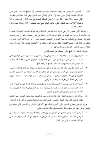 ‫: ﺍﻟﺘﺩﺨﻴﻥ: ﺒﺎﻟﺭﻏﻡ ﻤﻥ ﻋﺩﻡ ﻭﺠﻭﺩ ﺇﺤﺼﺎﺀﺍﺕ ﺩﻗﻴﻘﺔ ﻋﻥ ﺍﻟﻤﺩﺨﻨﻴﻥ، ﺇﻻ ﺃﻨﻪ ﻴﺒﻠﻎ ﻋﺩﺩ ﺍﻟﻤـﺩﺨﻨﻴﻥ ﻓـﻲ‬          ‫ﺜﺎﻨ ‪‬ﺎ‬
                                                                                                 ‫ﻴ‬
‫ﺍﻟﻭﻻﻴﺎﺕ ﺍﻟﻤﺘﺤﺩﺓ )٠٥( ﻤﻠﻴﻭﻥ ﻨﺴﻤﺔ ﻭ٣٢% ﻤﻥ ﺇﺠﻤﺎﻟﻲ ﺘﻌﺩﺩ ﺍﻟﺴﻜﺎﻥ، ﻭﻓﻲ ﻜﻨﺩﺍ ٥٤% ﻤﻥ ﺍﻟﺘﻌـﺩﺍﺩ‬
‫ﺍﻟﻜﻠﻲ ﻤﻨﻬﻡ، ٠١% ﻴﺩﺨﻨﻭﻥ ﺃﻜﺜﺭ ﻤﻥ )٥٢( ﻭﻓﻲ ﺍﻟﻤﻤﻠﻜﺔ ﺍﻟﻤﺘﺤﺩﺓ ﺘﺒﻠﻎ ﻨﺴﺒﺔ ﺍﻟﺫﻜﻭﺭ ﺍﻟﻤـﺩﺨﻨﻴﻥ ٨٦%‬
‫ﻭﺍﻟﻨﺴﺎﺀ ٣٤% ﻤﻥ ﻋﺩﺩ ﺍﻟﺴﻜﺎﻥ ﺍﻟﻜﻠﻲ، ﺃﻤﺎ ﻓﻲ ﺃﻟﻤﺎﻨﻴﺎ ﻓﻴﺒﻠﻎ ﻋﺩﺩ ﺍﻟﻤﺩﺨﻨﻴﻥ ٠٦% )ﻋـﺎﺩل ﺩﻤـﺭﺩﺍﺵ،‬
                                                                             ‫٣٨٩١: ٩٦٢(.‬
‫ﻭﺍﻟﻤﺸﻜﻠﺔ ﺍﻷﻜﺜﺭ ﺨﻁﻭﺭﺓ ﺍﻵﻥ ﻫﻲ ﺍﺯﺩﻴﺎﺩ ﻨﺴﺒﺔ ﺍﻟﻤﺩﺨﻨﻴﻥ ﻟﻠﺸﻴﺸﺔ ﻟﺩﺭﺠﺔ ﺃﻨﻬﺎ ﻗﺩ ﺃﺼﺒﺤﺕ "ﻤﻭﻀﺔ" ﻭﻋﻼﻤـﺔ‬
‫ﻤﻥ ﻋﻼﻤﺎﺕ ﺍﻟﺭﻗﻲ، ﺒل ﻨﺠﺩ ﺍﻟﻌﺩﻴﺩ ﻤﻥ ﻓﻨﺎﺩﻕ ﺍﻟﺩﺭﺠﺔ ﺍﻷﻭﻟﻰ – ﻤﺜﻼ ﻓﻲ ﺸﻬﺭ ﺭﻤﻀﺎﻥ – ﺘﻌﻠـﻥ ﻋـﻥ ﻤﺨـﻴﻡ‬
                               ‫ﹰ‬
‫ﻟﺴﻬﺭﺍﺕ ﺭﻤﻀﺎﻥ ﻤﻊ ﺍﻟﺸﻴﺸﺔ، ﻤﻤﺎ ﺠﻌل ﺍﻟﻌﺩﻴﺩ ﻤﻥ ﺍﻟﻤﻬﺘﻤﻴﻥ ﺒﺎﻟﺼﺤﺔ ﻴﺤﺫﺭﻭﻥ ﻤﻥ ﻋﻭﺩﺓ "ﺍﻟﺴل" ﻤﺭﺓ ﺃﺨـﺭﻯ،‬
‫ﻭﺫﻟﻙ ﻤﻥ ﺨﻼل ﺘﻨﺎﻭل "ﻤﺒﺴﻡ" ﺍﻟﺸﻴﺸﺔ ﻭﺍﻨﺘﻘﺎﻟﻪ ﻤﻥ ﻓﻡ ﻵﺨﺭ، ﻨﺎﻫﻴﻙ ﻋﻥ ﺍﻹﻋﻼﻨﺎﺕ ﺍﻟﻤﺘﻌﺩﺩﺓ ﻷﻨﻭﺍﻉ ﻤﻥ ﺍﻟـﺩﺨﺎﻥ‬
                                                  ‫ﺒﺎﻟﺘﻔﺎﺡ ﻭﺒﻁﻌﻡ ﺍﻟﻤﺎﻨﺠﻭ ﻭﺍﻟﻔﺭﺍﻭﻟﺔ ﻭﻏﻴﺭﻫﺎ ﻤﻥ ﺍﻷﻨﻭﺍﻉ.‬
                                        ‫ﻤﻜﻭﻨﺎﺕ ﺍﻟﺩﺨﺎﻥ: ﺃﻭ ﺍﻟﺘﺒﻎ: ﻴﻜﻭﻥ ﻤﻔﻌﻭﻟﻪ ﻋﻠﻰ ﺍﻟﺠﺴﻡ ﻜﺎﻵﺘﻲ:‬
‫١- ﺍﻟﻨﻴﻜﻭﺘﻴﻥ: ﻭﻫﻭ ﻤﺎﺩﺓ ﺸﺒﺔ ﻗﻠﻭﻴﺔ ﺴﺎﻤﺔ ﺠ ‪‬ﺍ، ﻭﻴﻜﻔﻲ ﻭﻀﻊ ﻨﻘﻁﺘﻴﻥ ﺃﻭ ﺜﻼﺙ ﻤﻥ ﻤﺤﻠﻭل ﺍﻟﻨﻴﻜﻭﺘﻴﻥ ﺍﻟﻨﻘﻲ‬
                                                   ‫ﺩ‬
‫)٠٣ – ٠٤ ﻤﺠﻡ( ﻋﻠﻰ ﻟﺴﺎﻥ ﺇﻨﺴﺎﻥ ﻏﻴﺭ ﻤﺩﺨﻥ ﻟﻘﺘﻠﻪ. ﻭﻟﻴﺴﺕ ﻟﻠﻨﻴﻜﻭﺘﻴﻥ ﺍﻟﻨﻘﻲ ﺭﺍﺌﺤﺔ ﺇﻻ ﺃﻨﻪ ﻴﺘﺤﻠـل‬
                               ‫ﺇﺫﺍ ﺘﻌﺭﺽ ﻟﻠﻬﻭﺍﺀ ﻟﻴﺼﺒﺢ ﻟﻭ ﹰﺎ ﺒﻨ ‪‬ﺎ ﺩﺍﻜ ﹰﺎ ﻭﺘﺼﺒﺢ ﻟﻪ ﺭﺍﺌﺤﺔ ﺍﻟﺘﺒﻎ.‬
                                                      ‫ﻨ ﻴ ﻨ‬
‫٢- ﺃﻭل ﺃﻜﺴﻴﺩ ﺍﻟﻜﺭﺒﻭﻥ: ﻭﻫﻭ ﻏﺎﺯ ﺴﺎﻡ ﺠ ‪‬ﺍ ﻴﻭﺠﺩ ﻓﻲ ﻋﺎﺩﻡ ﺍﻟﺴﻴﺎﺭﺍﺕ، ﻭﻴﻨﺘﺞ ﻋﻥ ﺍﺤﺘﺭﺍﻕ ﺍﻟﻔﺤـﻡ ﻏﻴـﺭ‬
                                                    ‫ﺩ‬
‫ﺍﻟﻜﺎﻤل، ﻭﺇﻨﻪ ﻴﺅﺜﺭ ﻋﻠﻰ ﺍﻟﺠﺴﻡ ﻤﻥ ﺨﻼل ﺤﺭﻤﺎﻥ ﺍﻟﺨﻼﻴﺎ ﻤﻥ ﺍﻟﻜﻤﻴﺎﺕ ﺍﻟﻜﺎﻓﻴﺔ ﻤﻥ ﺍﻷﻜﺴﺠﻴﻥ، ﺍﻷﻤـﺭ‬
‫ﺍﻟﺫﻱ ﻴﺅﺩﻱ ﺇﻟﻰ ﺘﻠﻑ ﺠﺩﺭﺍﻥ ﺍﻟﺸﺭﺍﻴﻴﻥ ﻤﻤﺎ ﻴﺅﺩﻱ ﺇﻟﻰ ﺘﺭﺍﻜﻡ ﺍﻟﺴﻭﺍﺌل ﻓﻴﻬﺎ ﺜﻡ ﺘﺭﺴـﺏ ﺍﻟﻜﻭﻟﺴـﺘﺭﻭل‬
                                         ‫ﻋﻠﻴﻬﺎ ﻭﻫﻲ ﺍﻟﺤﺎﻟﺔ ﺍﻟﺘﻲ ﺘﻌﺭﻑ ﺒﺎﺴﻡ ﺘﺼﻠﺏ ﺍﻟﺸﺭﺍﻴﻴﻥ.‬
‫٣- ﺍﻟﻘﻁﺭﺍﻥ: ﻭﻴﺘﺭﺴﺏ ﻓﻲ ﺠﺩﺭﺍﻥ ﺍﻟﺤﻭﻴﺼﻼﺕ ﻟﻠﺭﺌﺔ ﻓﻴﻌﻁل ﺘﺒﺎﺩل ﺍﻟﻐﺎﺯﺍﺕ ﻓﻲ ﺍﻟﺭﺌﺘﻴﻥ. ﻭﺍﻟﻘﻁﺭﺍﻥ ﻫـﻭ‬
‫ﺍﻟﻤﺎﺩﺓ ﺍﻟﺘﻲ ﺘﺴﺒﺏ ﺴﺭﻁﺎﻥ ﺍﻟﺭﺌﺔ، ﻭﻴﻘﻭﻡ ﺍﻟﻤﺩﺨﻥ ﺒﻁﺭﺩ ﻨﺴﺒﺔ ﻤﻥ ﺍﻟﻘﻁﺭﺍﻥ ﻓﻲ ﺍﻟﻤﺨﺎﻁ ﺍﻟـﺫﻱ ﻴﺒﺼـﻘﻪ‬
                                             ‫ﺃﺜﻨﺎﺀ ﺍﻟﺴﻌﺎل ﺍﻟﺫﻱ ﻴﻨﺘﺞ ﻤﻥ ﺘﺄﺜﻴﺭ ﺍﻟﻘﻁﺭﺍﻥ ﺍﻟﻤﻬﻴﺞ.‬
‫٤- ﻏﺎﺯﺍﺕ ﺃﺨﺭﻯ: ﻴﺤﺘﻭﻱ ﺍﻟﺩﺨﺎﻥ ﻋﻠﻰ ﻏﺎﺯﺍﺕ ﺃﺨﺭﻯ ﻀﺎﺭﺓ ﺒﺎﻟﺼﺤﺔ ﻤﻨﻬﺎ ﺴﻴﺎﻨﻭﺩ ﺍﻟﻬﻴـﺩﺭﻭﺠﻴﻥ ﺍﻟـﺫﻱ‬
‫ﻴﺘﻠﻑ ﺍﻷﻏﺸﻴﺔ ﺍﻟﺘﻲ ﺘﺒﻁﻥ ﺍﻟﺠﻬﺎﺯ ﺍﻟﺘﻨﻔﺴﻲ ﻭﺃﻜﺴﻴﺩ ﺍﻟﻨﺘﺭﻭﺠﻴﻥ ﺍﻟﻤﺭﺘﺒﻁ ﺒﺤﺩﻭﺙ ﺃﻤﺭﺍﺽ ﺍﻟﺭﺌﺔ ﺍﻟﻤﺯﻤﻨﺔ.‬
‫ﺃﻀﺭﺍﺭ ﺍﻟﺘﺩﺨﻴﻥ: ﻴﺤﺘﻭﻱ ﺍﻟﺘﺩﺨﻴﻥ ﻋﻠﻰ ﺍﻷﻀﺭﺍﺭ ﺍﻟﺘﺎﻟﻴﺔ ﻤﻊ ﺍﻷﺨﺫ ﻓﻲ ﺍﻻﻋﺘﺒﺎﺭ ﺃﻥ ﺍﻟﺸﺨﺹ ﺍﻟﺫﻱ ﻴﺘﻭﺍﺠﺩ ﻤﻊ‬
                               ‫ﺸﺨﺹ ﻤﺩﺨﻥ ﻭﻫﻭ ﻏﻴﺭ ﻤﺩﺨﻥ ﻴﺘﺄﺜﺭ ﺃﻴ ‪‬ﺎ، ﻭﻴﺴﻤﻰ ﺫﻟﻙ ﺒﺎﻟﺘﺩﺨﻴﻥ ﺍﻟﺴﻠﺒﻲ:‬
                                                            ‫ﻀ‬
‫١- ﺃﻤﺭﺍﺽ ﺍﻟﻘﻠﺏ: ﻴﺅﺩﻱ ﺍﻟﺘﺩﺨﻴﻥ ﺇﻟﻰ ﺃﻤﺭﺍﺽ ﺸﺭﺍﻴﻴﻥ ﺍﻟﻘﻠﺏ ﻭﺍﻟﺠﻠﻁﺔ ﻭﻴﺒﻠﻎ ﻋﺩﺩ ﺍﻟﻭﻓﻴﺎﺕ ﺍﻟﺴﻨﻭﻴﺔ ﻤـﻥ‬
‫ﺃﻤﺭﺍﺽ ﺍﻟﻘﻠﺏ ﻨﺼﻑ ﻤﻠﻴﻭﻥ ﻨﺴﻤﺔ – ﻴﺘﺴﺒﺏ ﺍﻟﺘﺩﺨﻴﻥ ﻓﻲ ٥٢% ﻭﻫﻭ ﻤﻥ ﺃﻫﻡ ﺃﺴﺒﺎﺏ ﺍﻟﻭﻓﻴـﺎﺕ ﻓـﻲ‬
                                                        ‫ﺍﻟﻭﻻﻴﺎﺕ ﺍﻟﻤﺘﺤﺩﺓ – ﻋﻠﻰ ﺴﺒﻴل ﺍﻟﻤﺜﺎل.‬




                                            ‫- ٢٢ -‬
 