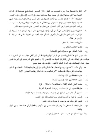 ‫٣- ﺍﻟﻨﻅﺭﻴﺔ ﺍﻟﻔﺴﻴﻭﻟﻭﺠﻴﺔ: ﻭﻴﺭﻯ ﺃﺼﺤﺎﺏ ﻫﺫﻩ ﺍﻟﻨﻅﺭﻴـﺔ ﺃﻥ ﺍﻟﻤـﺩﻤﻥ ﺇﻨﻤـﺎ ﻴﻘـﻊ ﻀـﺤﻴﺔ ﻟﻠﺘـﺄﺜﻴﺭﺍﺕ‬
‫ﺍﻟﻔﺴﻴﻭﻟﻭﺠﻴﺔ ﺍﻟﺘﻲ ﻴﺤﺩﺜﻬﺎ ﺍﻟﻌﻘﺎﺭ ﻓﻲ ﺠﺴﻤﻪ ﺤﻴﺙ ﻴﺠﺩ ﻨﻔﺴﻪ ﻤﻀـﻁ ‪‬ﺍ ﺇﻟـﻰ ﺍﻟﺘﻌـﺎﻁﻲ. ﻜﻤـﺎ ﻓﺴـﺭ‬
                          ‫ﺭ‬
‫"ﺠﻴﻠﻠﻴﻨﻴﻙ" ٠٦٩١، ﺇﺩﻤﺎﻥ ﺍﻟﺨﻤﻭﺭ ﻤﻥ ﺍﻟﻨﺎﺤﻴﺔ ﺍﻟﻔﺴﻴﻭﻟﻭﺠﻴﺔ ﻋﻠﻰ ﺃﺴﺎﺱ ﺃﻥ ﺍﻟﻌﻭﺍﻤل ﺍﻟﺤﻀـﺎﺭﻴﺔ ﻫـﻲ‬
‫ﺍﻟﻤﺴﺒﺒﺔ ﻟﺒﺩﺍﻴﺔ ﻋﺎﺩﺓ ﺍﻟﺸﺭﺏ ﻭﻤﻊ ﺍﻻﺴﺘﻤﺭﺍﺭ ﻓﻲ ﺍﻟﺘﻌﺎﻁﻲ ﻗﺩ ﻴﺠﺩ ﺍﻟﻔﺭﺩ ﺼﻌﻭﺒﺔ ﻓﻲ ﺍﻟﺘﻭﻗﻑ، ﺒـل ﻗـﺩ‬
      ‫ﻴﺭﺘﻜﺏ ﺍﻟﻌﺩﻴﺩ ﻤﻥ ﺍﻟﺠﺭﺍﺌﻡ ﻤﻥ ﺃﺠل ﺍﻟﺤﺼﻭل ﻋﻠﻰ ﺍﻟﻤﺎل ﺜﻡ ﺍﻟﺤﺼﻭل ﻋﻠﻰ ﺍﻟﻤﺨﺩﺭﺍﺕ ﺒﻌﺩ ﺫﻟﻙ.‬
‫٤- ﺍﻟﻨﻅﺭﻴﺔ ﺍﻟﺒﻴﻭﻟﻭﺠﻴﺔ: ﻭﺘﻘﻭﻡ ﻋﻠﻰ ﺃﺴﺎﺱ ﺃﻥ ﻤﺦ ﺍﻹﻨﺴﺎﻥ ﻴﺤﺘﻭﻱ ﻋﻠﻰ ﻤـﻭﺍﺩ ﻜﻴﻤﻴﺎﺌﻴـﺔ ﺘﻘـﻭﻡ ﺒﻨﻘـل‬
‫ﺍﻹﺸﺎﺭﺍﺕ ﺍﻟﻤﻨﺒﻬﺔ ﻤﻥ ﺨﻠﻴﺔ ﺇﻟﻰ ﺨﻠﻴﺔ ﺃﺨﺭﻯ، ﻜﻤﺎ ﺃﻥ ﻫﻨﺎﻙ ﺍﻟﻌﺩﻴﺩ ﻤﻥ ﺍﻟﻨﻅﺭﻴﺎﺕ ﺍﻟﺘﻲ ﺘﻔﺴـﺭ ﻜﻴﻔﻴـﺔ‬
                                                                            ‫ﺍﻹﺩﻤﺎﻥ ﻤﻥ ﺨﻼل:‬
                                                                    ‫ﻨﻅﺭﻴﺔ ﺍﻟﻤﺴﺘﻘﺒﻼﺕ ﺍﻟﺴﺎﻜﻨﺔ.‬      ‫ﺃ-‬
                                                                     ‫ﻨﻅﺭﻴﺔ ﺍﻟﻔﺎﺌﺽ ﺍﻟﻌﻘﺎﻗﻴﺭﻱ.‬      ‫ﺏ-‬
                                                   ‫ﺘﻔﺎﻋل ﺍﻟﻌﻘﺎﻗﻴﺭ ﻤﻊ ﻤﻭﺼﻼﺕ ﺍﻟﻤﺦ ﺍﻟﻜﻴﻤﻴﺎﺌﻴﺔ.‬       ‫ﺝ-‬
‫ﻭﻗﺩ ﺃﺠﺭﻯ ﺃﺘﺒﺎﻉ ﻫﺫﻩ ﺍﻟﻨﻅﺭﻴﺔ ﺍﻟﻌﺩﻴﺩ ﻤﻥ ﺍﻟﺒﺤﻭﺙ ﻭﻜﻴﻔﻴﺔ ﺩﺭﺍﺴﺔ ﺃﺜﺭ ﺍﻟﻭﺭﺍﺜﺔ ﻓﻲ ﻤﺠﺎل ﺇﺩﻤـﺎﻥ ﺍﻟﻜﺤﻭﻟﻴـﺎﺕ‬
‫ﻤﺅﻜﺩﻴﻥ ﻋﻠﻰ ﺍﻟﻌﺎﻤل ﺍﻟﻭﺭﺍﺜﻲ ﻭﺍﻟﺘﺄﺜﻴﺭﺍﺕ ﺍﻟﺒﻴﻭﻟﻭﺠﻴﺔ ﻟﻠﺘﻌﺎﻁﻲ. ﺇﻻ ﺃﻥ ﺘﻌﻤﻴﻡ ﻨﺘﺎﺌﺞ ﺍﻟﺩﺭﺍﺴﺎﺕ ﺍﻟﺘﻲ ﺃﺠﺭﻴﺕ ﻓـﻲ‬
                            ‫ﻤﺠﺎل ﺇﺩﻤﺎﻥ ﺍﻟﻜﺤﻭﻟﻴﺎﺕ ﻋﻠﻰ ﺍﻟﻤﻭﺍﺩ ﺍﻟﻤﺨﺩﺭﺓ ﺍﻷﺨﺭﻯ ﻴﻨﻁﻭﻱ ﻋﻠﻰ ﺨﻁﺄ ﺠﺴﻴﻡ.‬
‫٥- ﺭﺃﻱ ﻋﻠﻤﺎﺀ ﺍﻻﺠﺘﻤﺎﻉ: ﻭﻴﺭﺠﻊ ﺃﺼﺤﺎﺏ ﻫﺫﻩ ﺍﻟﻨﻅﺭﻴﺔ ﺍﻹﺩﻤﺎﻥ ﺇﻟﻰ ﻁﺒﻴﻌﺔ ﻭﻤﺸﻜﻼﺕ ﺍﻟﻤﺠﺘﻤـﻊ ﺍﻟـﺫﻱ‬
           ‫ﻴﺘﻭﺍﺠﺩ ﻓﻴﻪ ﺍﻟﻔﺭﺩ، ﻭﻟﺫﺍ ﻓﻘﺩ ﺤﻅﻴﺕ ﺍﻷﺴﺭﺓ ﺒﺎﻟﻌﺩﻴﺩ ﻤﻥ ﺍﻟﺩﺭﺍﺴﺎﺕ ﻭﺨﺎﺼﺔ ﺍﻟﻤﺤﺎﻭﺭ ﺍﻵﺘﻴﺔ:‬
                                                              ‫ﻁﺒﻴﻌﺔ ﺍﻟﻌﻼﻗﺔ ﺒﻴﻥ ﺍﻵﺒﺎﺀ ﻭﺍﻷﺒﻨﺎﺀ.‬     ‫ﺃ-‬
                                                      ‫ﻁﺒﻴﻌﺔ ﺍﻟﻌﻼﻗﺔ ﺒﻴﻥ ﺍﻵﺒﺎﺀ )ﺒﻌﻀﻬﻡ ﺒﻌ ‪‬ﺎ(.‬
                                                         ‫ﻀ‬                                        ‫ﺏ-‬
                                     ‫ﻁﺒﻴﻌﺔ ﺍﻟﻤﻨﺎﺥ ﺍﻟﺴﺎﺌﺩ )ﺍﻟﻠﻐﺔ – ﺍﻟﺩﻴﻜﺘﺎﺘﻭﺭﻴﺔ – ﺍﻟﻌﺯﻟﺔ... ﺇﻟﺦ(‬   ‫ﺝ-‬
                                   ‫ﻁﺭﻴﻘﺔ ﺍﻷﺴﺭﺓ ﻓﻲ ﺤل ﻤﺸﻜﻼﺘﻬﺎ ﻭﻤﻭﺍﺠﻬﺔ ﺍﻟﻀﻐﻭﻁ ﺍﻟﺤﻴﺎﺘﻴﺔ.‬             ‫ﺩ-‬
                  ‫ﺤﻀﻭﺭ ﺃﻭ ﻏﻴﺎﺏ ﺩﻭﺭ ﺍﻟﻭﺍﻟﺩﻴﻥ ﻓﻲ ﺍﻹﺸﺭﺍﻑ ﻭﺍﻟﺘﻭﺠﻴﻪ ﻭﺍﻻﻫﺘﻤﺎﻡ ﺒﺴﻠﻭﻙ ﺍﻷﺒﻨﺎﺀ.‬             ‫ﻩ-‬
                                ‫ﺘﻌﺎﻁﻲ ﺍﻟﻭﺍﻟﺩﻴﻥ ﺃﻭ ﺃﺤﺩﻫﻤﺎ ﻟﻠﻤﺨﺩﺭﺍﺕ ﻭﺍﻨﻌﻜﺎﺱ ﺫﻟﻙ ﻋﻠﻰ ﺍﻷﺒﻨﺎﺀ.‬         ‫ﻭ-‬
                                       ‫ﺸﻌﻭﺭ ﺍﻟﻔﺭﺩ ﺒﺄﻨﻪ ﻏﻴﺭ ﻤﺭﻏﻭﺏ ﺃﻭ ﻤﻨﺒﻭﺫ ﻤﻥ ﻗﺒل ﺍﻷﺴﺭﺓ.‬           ‫ﺯ-‬
‫ﻁﺒﻴﻌﺔ ﺍﻟﻘﻴﻡ ﺍﻟﺴﺎﺌﺩﺓ ﻓﻲ ﺍﻷﺴﺭﺓ ﻭﻫل ﻫﻨﺎﻙ ﺘﻨﺎﺴﻕ ﺒﻴﻥ ﺍﻷﻗﻭﺍل ﻭﺍﻷﻓﻌﺎل ﺃﻡ ﺃﻥ ﻫﻨﺎﻙ ﺍﻨﻔﺼﺎﻡ ﺒﻴﻥ ﺍﻟﻘﻭل‬        ‫ﺡ-‬
                                                                                       ‫ﻭﺍﻟﻔﻌل.‬
                                              ‫ﻭﻗﺩ ﺃﺠﺭﻴﺕ ﺍﻟﻌﺩﻴﺩ ﻤﻥ ﺍﻟﺩﺭﺍﺴﺎﺕ ﻟﻬﺫﻩ ﺍﻟﻤﺤﺎﻭﺭ ﻭﻏﻴﺭﻫﺎ.‬




                                             ‫- ٦٢ -‬
 