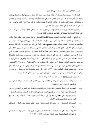 ‫ﺍﻟﻤﺤﻭﺭ ﺍﻟﺜﺎﻟﺙ: ﻭﺠﻬﺔ ﻨﻅﺭ ﺍﻟﻤﺠﺘﻤﻊ ﻓﻲ ﺍﻹﺩﻤﺎﻥ:‬
‫ﻻﺤﻅ ﺍﻟﻌﻠﻤﺎﺀ ﻭﺠﻭﺩ ﻓﺭﻭﻕ ﺤﻀﺎﺭﻴﺔ ﻭﺜﻘﺎﻓﻴﺔ ﻓﻲ ﺘﻌﺎﻁﻲ ﺍﻟﻤﺨﺩﺭﺍﺕ ﺤﻴﺙ ﺇﻥ ﺒﻌﻀﻬﺎ ﻴﻜﻭﻥ ﻤﻔﻀﻼ ﻓﻲ ﺜﻘﺎﻓﺔ‬
         ‫ﹰ‬
‫ﻤﻌﻴﻨﺔ ﺩﻭﻥ ﺃﺨﺭﻯ، ﻓﻨﺠﺩ ﻤﺜﻼ ﺃﻥ ﺇﺩﻤﺎﻥ ﺍﻟﺨﻤﺭ ﻤﻨﺘﺸﺭ ﻓﻲ ﻓﺭﻨﺴﺎ ﻭﺃﻴﺭﻟﻨﺩﺍ ﻭﺍﺴﻜﺘﻠﻨﺩﺍ ﻭﺍﻟﺴﻭﻴﺩ. ﻭﻴﻨﺘﺸـﺭ ﺍﻟﺨﻤـﺭ‬
                                                                         ‫ﹰ‬
‫ﻭﺍﻟﻤﻨﺸﻁﺎﺕ ﻭﻴﺤﺩﺙ ﺍﻟﺸﻲﺀ ﻨﻔﺴﻪ ﻓﻲ ﺍﻟﻴﺎﺒﺎﻥ. ﺃﻤﺎ ﻓﻲ ﺍﻟﻭﻻﻴﺎﺕ ﺍﻟﻤﺘﺤﺩﺓ ﻓﺘﺭﺘﻔﻊ ﻨﺴﺒﺔ ﺇﺩﻤﺎﻥ ﺍﻟﺨﻤﺭ ﻭﺍﻟﻬﻴـﺭﻭﻴﻥ.‬
                                               ‫ﺃﻤﺎ ﻋﻥ ﺍﻟﻤﺨﺩﺭ ﺍﻟﻤﻔﻀل ﻓﻲ ﺍﻟﺒﻼﺩ ﺍﻟﻌﺭﺒﻴﺔ ﻓﻬﻭ ﺍﻟﺤﺸﻴﺵ.‬
‫ﻭﻫﻨﺎ ﻴﺒﺭﺯ ﻫﺫﺍ ﺍﻟﺘﺴﺎﺅل: ﻤﺎ ﻫﻭ ﺍﻻﺤﺘﻴﺎﺝ ﺍﻟﻨﻔﺴﻲ ﺍﻟﺫﻱ ﻴﺸﺒﻌﻪ ﻤﺨﺩﺭ ﻤﺎ ﻓﻲ ﺜﻘﺎﻓﺔ ﻤﻌﻴﻨﺔ؟ ﻭﻤﺎ ﻫﻲ ﺍﻷﺴـﺒﺎﺏ‬
                                     ‫ﺍﻟﺘﻲ ﺘﺠﻌل "ﻤﺨﺩﺭﺍ ﻤﺎ" ﻤﻔﻀﻼ ﻓﻲ ﺜﻘﺎﻓﺔ ﻭﻤﺭﻓﻭ ‪‬ﺎ ﻓﻲ ﺜﻘﺎﻓﺔ ﺃﺨﺭﻯ؟‬
                                                     ‫ﻀ‬                ‫ﹰ‬
‫ﻓﻲ ﺍﻟﻭﺍﻗﻊ ﺇﻥ ﺍﻟﻤﺨﺩﺭ ﺇﻨﻤﺎ ﻴﻜﻭﻥ ﺍﺴﺘﺠﺎﺒﺔ ﻁﺒﻴﻌﻴﺔ ﻟﻁﺒﻴﻌﺔ ﺍﻟﺸﻌﺏ ﻓﻲ ﻤﺭﺤﻠﺔ ﻤﺎ، ﻓﻲ ﻨﻔﺱ ﺍﻟﻭﻗﺕ ﻴﻌﻤل ﻋﻠـﻰ‬
‫ﺇﺸﺒﺎﻉ ﺍﻟﻌﺩﻴﺩ ﻤﻥ ﺍﻻﺤﺘﻴﺎﺠﺎﺕ ﺍﻟﻨﻔﺴﻴﺔ، ﻓﻌﻠﻰ ﺴﺒﻴل ﺍﻟﻤﺜﺎل ﺍﺴﺘﺨﺩﺍﻡ ﺍﻟﺸﻌﺏ ﺍﻟﺼـﻴﻨﻲ ﺍﻷﻓﻴـﻭﻥ؛ ﻷﻨـﻪ ﻴﺘﻨﺎﺴـﺏ‬
‫ﻭﻁﺒﻴﻌﺘﻪ ﻤﻥ ﺤﻴﺙ ﺇﻥ ﺍﻟﺼﻴﻨﻲ ﻤﻬﺫﺏ ﻭﻫﺎﺩﺉ ﻭﻤﻁﻴﻊ، ﻋﻜﺱ ﺍﻟﺤﺎل ﻓﻲ ﺍﻟﺠﺯﻴﺭﺓ ﺍﻟﻌﺭﺒﻴﺔ – ﻭﺍﻟﺘﻲ ﻜﺎﻥ ﻴﺴﻭﺩﻫﺎ‬
‫ﻁﺎﺒﻊ ﺍﻟﻌﻨﻑ ﻗﺒل ﺍﻹﺴﻼﻡ – ﻓﻜﺎﻥ ﺍﻟﺨﻤﺭ ﻫﻭ ﺍﻟﻤﺨﺩﺭ ﺍﻟﻤﻔﻀل، ﺃﻤﺎ ﻓﻲ ﻤﺼﺭ ﻓﺈﻨـﻪ ﻓـﻲ ﻋﺼـﻭﺭ ﺍﻻﻨﻜﻤـﺎﺵ‬
‫ﻭﺍﻻﺴﺘﻌﻤﺎﺭ ﺍﻨﺘﺸﺭ ﺘﻌﺎﻁﻲ ﺍﻟﺤﺸﻴﺵ، ﺒل ﻨﻌﺭﻑ ﻤﻥ ﺨﻼل ﻤﺎ ﻜﺘﺒﺔ "ﺍﻟﻤﻘﺭﻴﺯﻱ" – ﻭﺍﻟﺫﻱ ﺠﺎﺀ ﺇﻟﻰ ﻤﺼـﺭ ﻓـﻲ‬
‫ﺍﻟﻘﺭﻥ ﺍﻟﺭﺍﺒﻊ ﻋﺸﺭ ﺍﻟﻤﻴﻼﺩﻱ – ﺇﻟﻰ ﺫﻜﺭ ﺸﻴﻭﻉ ﺘﻌﺎﻁﻲ ﺍﻟﺤﺸﻴﺵ ﺒﻴﻥ ﺍﻟﻔﻘﺭﺍﺀ ﻓﻲ ﻤﺼﺭ، ﺤﻴﺙ ﻜﺎﻨﺕ ﺍﻟﻁﺒﻘـﺎﺕ‬
‫ﺍﻟﺩﻨﻴﺎ ﺘﺩﻤﻨﻪ، ﻜﻤﺎ ﺫﻜﺭ ﺃﻴ ‪‬ﺎ ﺃﻥ ﺍﻟﺤﺸﻴﺵ ﻜﺎﻥ ﻴﺅﻜل ﺃﻴ ‪‬ﺎ ﻓﻲ ﺒﻼﺩ ﺍﻟﺸﺎﻡ ﻭﺍﻷﻨﺎﻀﻭل ﻭﺍﻟﻌﺭﺍﻕ، ﺒل ﻜﺎﻥ ﻴﻭﺠـﺩ‬
                                             ‫ﻀ‬                        ‫ﻀ‬
‫ﻓﻲ ﻤﺼﺭ ﻤﺎ ﻴﺴﻤﻰ "ﻀﺎﻤﻥ ﺍﻟﺤﺸﻴﺵ" ﻭﻫﻭ ﺸﺨﺹ ﻜﺎﻥ ﻴﺤﺘﻜـﺭ ﺒﻴـﻊ "ﺍﻟﺼـﻨﻑ"، ﻭﺇﻥ ﻫـﺅﻻﺀ ﺍﻷﺸـﺨﺎﺹ‬
‫ﺍﻟﻤﺤﺘﻜﺭﻴﻥ ﻜﺎﻨﻭﺍ ﻴﺩﻓﻌﻭﻥ ﺠﺯ ‪‬ﺍ ﻤﻥ ﺍﻟﻤﺎل ﺇﻟﻰ ﺍﻟﺴﻠﻁﺔ ﺍﻟﺤﺎﻜﻤﺔ ﺇﺒﺎﻥ ﺍﻟﻌﺼﺭ ﺍﻟﻤﻤﻠﻭﻜﻲ، ﺤﺘـﻰ ﺠـﺎﺀ ﺍﻟﻅـﺎﻫﺭ‬
                                                                    ‫ﺀ‬
‫ﺒﻴﺒﺭﺱ ﻭﺃﻟﻐﻲ ﻭﻅﻴﻔﺔ ﻀﺎﻤﻥ ﺍﻟﺤﺸﻴﺵ ﻋﺎﻡ ٦٦٢١ﻡ، ﻭﺃﻤﺭ ﻭﺍﻟﻲ ﻤﺼﺭ ﺒﺠﻤﻊ ﻤﺎ ﻓﻴﻬﺎ ﻤﻥ ﺤﺸﻴﺵ ﻭﺤﺭﻗﻪ، ﺜـﻡ‬
          ‫ﺘﻭﺍﻟﻰ ﺇﺼﺩﺍﺭ ﺍﻟﺘﺸﺭﻴﻌﺎﺕ – ﻭﺤﺘﻰ ﻭﻗﺕ ﻗﺭﻴﺏ – ﺩﻭﻥ ﺃﻥ ﺘﻨﺘﻬﻲ ﺯﺭﺍﻋﺔ ﺃﻭ ﺘﻌﺎﻁﻲ ﻫﺫﻩ ﺍﻟﻤﺨﺩﺭﺍﺕ.‬
                                     ‫ﻭﻗﺩ ﻗﺎﻡ ﺒﻴﺘﻤﺎﻥ ‪ Pitman‬ﺒﺘﻘﺴﻴﻡ ﺍﺘﺠﺎﻫﺎﺕ ﺍﻟﺤﻀﺎﺭﺍﺕ ﺍﻟﻤﺨﺘﻠﻔﺔ:‬
‫ﺤﻀﺎﺭﺍﺕ ﻤﻤﺘﻨﻌﺔ: ﻭﻫﻲ ﺤﻀﺎﺭﺍﺕ ﺃﻭ ﺜﻘﺎﻓﺎﺕ ﺘﺤﺭﻡ ﺸﺭﺏ ﺍﻟﺨﻤﺭ ﻜﻠﻴﺔ، ﻭﺘﺘﺼﻑ ﺒﺴﻴﺎﺩﺓ ﻤﺸﺎﻋﺭ ﺴﻠﺒﻴﺔ‬            ‫ﺃ-‬
                                                       ‫ﻗﻭﻴﺔ ﻨﺤﻭ ﺍﻟﻤﺨﺩﺭﺍﺕ ﻭﻤﻥ ﻴﺘﻌﺎﻁﻭﻨﻬﺎ.‬
‫ﺍﻟﺤﻀﺎﺭﺓ ﺍﻻﺯﺩﻭﺍﺠﻴﺔ: ﻭﺘﺨﺘﺹ ﻫﺫﻩ ﺍﻟﺤﻀﺎﺭﺍﺕ ﺒﺎﺘﺠﺎﻫﺎﺕ ﻤﺘﻨﺎﻗﻀﺔ ﻨﺤﻭ ﺍﻟﺨﻤﺭ، ﺇﺫ ﻨﺠﺩ ﻓﻲ ﺒﻌـﺽ‬            ‫ﺏ-‬
‫ﺍﻟﻤﺠﺘﻤﻌﺎﺕ ﻴﺴﻭﺩ ﺍﺘﺠﺎﻩ ﻤﺅﺩﺍﻩ: ﺃﻥ ﺘﻌﺎﻁﻲ ﺍﻟﺨﻤﺭ ﻴﻘﻭﺩ ﺇﻟﻰ ﺍﻟﻠﺫﺓ، ﺇﻻ ﺃﻥ ﺍﻟﻤﺠﺘﻤﻊ ﻓﻲ ﻨﻔﺱ ﺍﻟﻭﻗـﺕ –‬
‫ﻴﺴﺘﻨﻜﺭ ﺍﻹﺴﺭﺍﻑ ﻓﻲ ﺍﻟﺘﻌﺎﻁﻲ ﻭﺍﻟﻭﺼﻭل ﺇﻟﻰ ﺩﺭﺠﺔ "ﺍﻟﺴﻜﺭ ﺍﻟﺒﻴﻥ" ﻭﺍﺨﺘﻼل ﺍﻟﺴﻠﻭﻙ. ﻭﻫﻨـﺎ ﻴﺼـﺒﺢ‬
                                                     ‫ﺍﻟﻔﺭﺩ ﻓﻲ ﺤﻴﺭﺓ ﻭﻗﺩ ﻴﻨﺨﺭﻁ ﻓﻲ ﺍﻹﺩﻤﺎﻥ.‬
‫ﺍﻟﺤﻀﺎﺭﺍﺕ ﺍﻟﻤﺘﺴﺎﻫﻠﺔ: ﻭﻫﻲ ﺤﻀﺎﺭﺍﺕ ﺘﺸﺠﻊ ﺘﻌﺎﻁﻲ ﺍﻟﺨﻤﺭ، ﻟﻜﻨﻬﺎ ﺘﺴﺘﻨﻜﺭ ﺒﺸﺩﺓ ﺍﻟﺴﻜﺭ ﻭﺍﻟﺘﻌـﺎﻁﻲ‬          ‫ﺝ-‬
                                                                                ‫ﺒﺈﺴﺭﺍﻑ.‬
‫ﺤﻀﺎﺭﺍﺕ ﻤﻔﺭﻁﺔ ﻓﻲ ﺍﻟﺘﺴﺎﻫل: ﻭﺘﺘﺠﻪ ﻫﺫﻩ ﺍﻟﺤﻀﺎﺭﺍﺕ ﺇﻟﻰ ﺘﺸﺠﻴﻊ ﺸﺭﺏ ﺍﻟﺨﻤﺭ، ﻭﻻ ﺘﺴﺘﻨﻜﺭ ﺍﻟﺴﻜﺭ‬            ‫ﺩ-‬
                          ‫ﺃﻭ ﺍﻨﺤﺭﺍﻑ ﺍﻟﺴﻠﻭﻙ ﻨﺘﻴﺠﺔ ﺍﻟﺨﻤﺭ )ﻋﺎﺩل ﺩﻤﺭﺩﺍﺵ، ٣٨٩١: ٢٦: ٣٦(.‬



                                            ‫- ٧٢ -‬
 