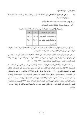 ‫ﻨﺘﺎﺌﺞ ﺍﻟﺩﺭﺍﺴﺔ ﻭﻤﻨﺎﻗﺸﺘﻬﺎ:‬
‫: ﻤﺎ ﻫﻲ ﺃﻫﻡ ﺍﻟﻁﺭﻕ ﺍﻟﺸﺎﺌﻌﺔ ﻓﻲ ﺘﻨﺎﻭل ﻗﻀﻴﺔ ﺍﻹﺩﻤﺎﻥ ﻓـﻲ ﻤﺼـﺭ ﻭﺍﻗـﻊ ﺍﻟﺩﺭﺍﺴـﺎﺕ ﺍﻟﻤﻴﺩﺍﻨﻴـﺔ‬            ‫ﺃﻭﻻ‬
                                                                                              ‫ﹰ‬
                                                                       ‫ﻭﺍﻟﻤﺅﺸﺭﺍﺕ ﺍﻟﻜﻤﻴﺔ؟‬
                                                 ‫ﻭﺘﻔﺭﻉ ﻤﻥ ﻫﺫﺍ ﺍﻟﺴﺅﺍل ﺍﻟﺘﺴﺎﺅﻻﺕ ﺍﻟﻔﺭﻋﻴﺔ ﺍﻟﺘﺎﻟﻴﺔ:‬
                                                ‫١- ﻤﻥ ﺤﻴﺙ ﺼﻴﺎﻏﺔ ﺍﻟﻤﺸﻜﻠﺔ ﻭﺘﺤﺩﻴﺩ ﺍﻟﻤﺘﻐﻴﺭﺍﺕ:‬
               ‫ﺠﺩﻭل ﺭﻗﻡ )١( ﻴﻭﻀﺢ ﻤﺩﻯ ﺍﻟﺩﻗﺔ ﻓﻲ ﺼﻴﺎﻏﺔ ﺍﻟﻤﺸﻜﻠﺔ ﺘﺤﺩﻴﺩ ﺍﻟﻤﺘﻐﻴﺭﺍﺕ‬
                             ‫%‬        ‫ﻙ‬        ‫ﻤﺩﻯ ﺘﺤﺩﻴﺩ ﺍﻟﻤﺘﻐﻴﺭﺍﺕ‬
                           ‫٩٧,٥٦ ٩٧,٥٦‬        ‫ﺩﺭﺍﺴﺎﺕ ﺤﺩﺩﺕ ﺍﻟﻤﺘﻐﻴﺭﺍﺕ‬
                           ‫ﺩﺭﺍﺴﺎﺕ ﻟﻡ ﺘﺤﺩﺩ ﺍﻟﻤﺘﻐﻴﺭﺍﺕ ١٢,٤٣ ١٢,٤٣‬
                             ‫٠٠١‬      ‫٠٠١‬                    ‫ﺍﻟﻤﺠﻤﻭﻉ‬
‫ﻭﻴﺘﻀﺢ ﻤﻥ ﺍﻟﺠﺩﻭل )١( ﺃﻥ ﻨﺴﺒﺔ ٩٧,٥٦% ﻤﻥ ﺍﻟﺩﺭﺍﺴﺎﺕ ﺍﻟﺘﻲ ﺘﻨﺎﻭﻟﺕ ﻗﻀﻴﺔ ﺍﻹﺩﻤﺎﻥ ﻗﺩ ﺤﺩﺩﺕ ﻤﺘﻐﻴﺭﺍﺕ‬
                                      ‫ﺍﻟﺩﺭﺍﺴﺔ، ﻓﻲ ﺤﻴﻥ ﺃﻥ ١٢,٤٣% ﻤﻥ ﺍﻟﺩﺭﺍﺴﺎﺕ ﻟﻡ ﺘﺤﺩﺩ ﺍﻟﻤﺘﻐﻴﺭﺍﺕ.‬
‫ﻭﻏﻨﻲ ﻋﻥ ﺍﻟﺒﻴﺎﻥ ﺃﻥ ﺍﻟﻨﺴﺒﺔ ﺍﻷﺨﻴﺭﺓ ﻤﻥ ﺍﻟﺩﺭﺍﺴﺎﺕ ﺍﻟﺘﻲ ﻟﻡ ﺘﺤﺩﺩ ﺍﻟﻤﺘﻐﻴﺭﺍﺕ ﻨﺴﺒﺔ ﻜﺒﻴﺭﺓ ﺇﻟﻰ ﺤﺩ ﻤﺎ. ﻭﻏﻨـﻲ‬
‫ﻋﻥ ﺍﻟﺒﻴﺎﻥ ﺃﻥ ﺃﺩﺒﻴﺎﺕ ﺒﻴﺎﻥ ﺍﻟﻤﻨﻬﺞ ﺍﻟﻌﻠﻤﻲ ﺘﺼﺭ ﻋﻠﻰ ﺘﺤﺩﻴﺩ ﻤﺸﻜﻠﺔ ﺍﻟﺩﺭﺍﺴﺔ ﻤﻥ ﺍﻟﺒﺩﺍﻴﺔ ﺤﺘﻰ ﺘﻜـﻭﻥ ﺨﻁـﻭﺍﺕ‬
                           ‫ﺍﻟﺒﺤﺙ ﺍﻟﻌﻠﻤﻲ ﻭﺍﻀﺤﺔ ﻭﻤﺤﺩﺩﺓ )ﺩﻴﺒﻭﻟﺩ ﺏ، ﻓﺎﻥ ﺩﺍﻟﻴﻥ ٠٩٩١: ٤٨١ – ١١٢(.‬
‫ﻭﺇﺫﺍ ﻜﺎﻨﺕ ﺍﻟﺩﺭﺍﺴﺔ ﺍﻟﺭﺍﺌﺩﺓ ﺍﻟﺘﻲ ﺃﺠﺭﻴﺕ ﻓﻲ ﻓﺘﺭﺓ ﺍﻟﺴﺘﻴﻨﻴﺎﺕ ﻟﻬﺎ ﻋﺫﺭﻫﺎ ﻓﻲ ﺘﻠﻤـﺱ ﺍﻟﻁﺭﻴـﻕ، ﻓﻬـﺫﺍ ﺴـﻌﺩ‬
‫ﺍﻟﻤﻐﺭﺒﻲ )٠٦٩١( ﻗﺩ ﺤﺩﺩ ﻫﺩﻑ ﺍﻟﺩﺭﺍﺴﺔ ﻓﻲ ﺍﻟﻜﺸﻑ ﻋﻥ ﺃﻜﺒﺭ ﻋﺩﺩ ﻤﻤﻜﻥ ﻤﻥ ﺍﻟﻌﻭﺍﻤل ﺍﻟﺘﻲ ﺘﻜﻤﻥ ﺨﻠﻑ ﺘﻌﺎﻁﻲ‬
‫ﺍﻟﻤﺼﺭﻴﻴﻥ ﻟﻠﺤﺸﻴﺵ )ﺍﻟﻤﻐﺭﺒﻲ ٠٦٩١( ﻭﻜﺫﺍ ﺩﺭﺍﺴﺔ ﺍﻟﻤﺭﻜﺯ ﺍﻟﻘﻭﻤﻲ )٤٦٩١(، ﻓﻤﺎ ﺍﻟﻤﺒﺭﺭ ﺃﻥ ﻨﺠﺩ ﺩﺭﺍﺴﺎﺕ ﻓﻲ‬
‫ﻓﺘﺭﺓ ﺍﻟﺜﻤﺎﻨﻴﻨﻴﺎﺕ ﻭﻤﺎ ﺒﻌﺩﻫﺎ ﺘﺘﻨﺎﻭل ﺍﻟﻅﺎﻫﺭﺓ ﺒﺸﻜل ﻏﺎﻤﺽ ﻤﺜل: ﺘﻌﺎﻁﻲ ﺍﻟﻤﺨﺩﺭﺍﺕ ﻟﺩﻯ ﺍﻟﺸﺒﺎﺏ ﺍﻟﻤﺘﻌﻠﻡ )ﻤﺤﻤـﺩ‬
‫ﺭﻤﻀﺎﻥ ٢٨٩١( ﺃﻭ ﻤﺸﻜﻠﺔ ﺘﻌﺎﻁﻲ ﺍﻟﻤﺨﺩﺭﺍﺕ ﻭﺍﻟﻜﺤﻭﻟﻴﺎﺕ ﺒﻴﻥ ﻁﻼﺏ ﺍﻟﺠﺎﻤﻌﺔ )ﻤﺼﺭﻱ ﺤﻨـﻭﺭﺓ، ٣٨٩١( ﺃﻭ‬
‫ﺘﻌﺎﻁﻲ ﺍﻷﻗﺭﺍﺹ ﺍﻟﻤﺨﺩﺭﺓ ﻭﻋﻘﺎﻗﻴﺭ ﺍﻟﻬﻠﻭﺴﺔ ﻟﺩﻯ ﺍﻟﺸﺒﺎﺏ ﺍﻟﻤﺘﻌﻠﻡ )ﻋﺒﺩ ﺍﷲ ﻋﺴﻜﺭ ٦٨٩١( ﺤﻴـﺙ ﺤـﺩﺩ ﻨـﻭﻉ‬
‫ﺍﻟﻤﺨﺩﺭ ﻭﻟﻡ ﻴﺤﺩﺩ ﺒﺎﻗﻲ ﺍﻟﻤﺘﻐﻴﺭﺍﺕ ﺃﻭ ﺍﻟﺘﻭﺭﻁ ﻓﻲ ﺍﻟﻤﺨﺩﺭﺍﺕ – ﺩﺭﺍﺴﺔ ﻨﻔﺴﻴﺔ ﺍﺠﺘﻤﺎﻋﻴﺔ ﻟـ )ﻓﺭﺝ ﻁﻪ ﻭﺁﺨـﺭﻴﻥ‬
                                                                                           ‫٠٩٩١(.‬




                                            ‫- ٠٣ -‬
 