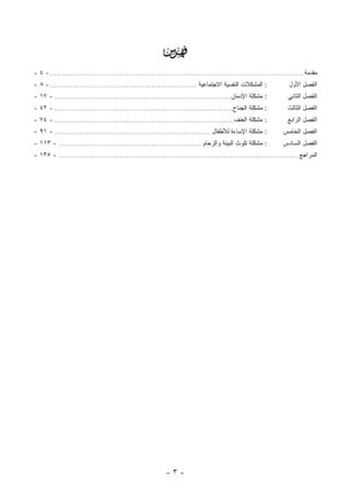 ‫‪‬‬
‫ﻤﻘﺩﻤﺔ ................................................................................................................ - ٤ -‬
‫: ﺍﻟﻤﺸﻜﻼﺕ ﺍﻟﻨﻔﺴﻴﺔ ﺍﻻﺠﺘﻤﺎﻋﻴﺔ ................................................................. - ٨ -‬            ‫ﺍﻟﻔﺼل ﺍﻷﻭل‬
‫: ﻤﺸﻜﻠﺔ ﺍﻹﺩﻤﺎﻥ .............................................................................. - ٧١ -‬           ‫ﺍﻟﻔﺼل ﺍﻟﺜﺎﻨﻲ‬
‫: ﻤﺸﻜﻠﺔ ﺍﻟﺠ ﹶﺎﺡ............................................................................... - ٢٤ -‬
                                                                                        ‫‪‬ﻨ‬                     ‫ﺍﻟﻔﺼل ﺍﻟﺜﺎﻟﺙ‬
‫: ﻤﺸﻜﻠﺔ ﺍﻟﻌﻨﻑ ............................................................................... - ٤٧ -‬           ‫ﺍﻟﻔﺼل ﺍﻟﺭﺍﺒﻊ‬
‫: ﻤﺸﻜﻠﺔ ﺍﻹﺴﺎﺀﺓ ﻟﻸﻁﻔﺎل ..................................................................... - ١٩ -‬           ‫ﺍﻟﻔﺼل ﺍﻟﺨﺎﻤﺱ‬
‫: ﻤﺸﻜﻠﺔ ﺘﻠﻭﺙ ﺍﻟﺒﻴﺌﺔ ﻭﺍﻟﺯﺤﺎﻡ ............................................................... - ٣١١ -‬          ‫ﺍﻟﻔﺼل ﺍﻟﺴﺎﺩﺱ‬
‫ﺍﻟﻤﺭﺍﺠﻊ .......................................................................................................... - ٥٣١ -‬




                                                         ‫-٣-‬
 