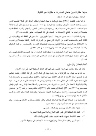 ‫ﺴﺎﺒ ‪‬ﺎ: ﻤﻘﺎﺭﻨﺎﺕ ﺒﻴﻥ ﻤﺩﻤﻨﻲ ﺍﻟﻤﺨﺩﺭﺍﺕ – ﻤﻘﺎﺭﻨﺔ ﻋﺒﺭ ﺜﻘﺎﻓﻴﺔ:‬
                                                                                     ‫ﻌ‬
                                                             ‫ﻟﻡ ﻨﺠﺩ ﺴﻭﻯ ﺩﺭﺍﺴﺘﻴﻥ ﻓﻲ ﻫﺫﺍ ﺍﻟﻤﺠﺎل:‬
‫ﺩﺭﺍﺴﺔ ﻁﺎﻫﺭ ﺸﻠﺘﻭﺕ )٨٨٩١( ﺤﻴﺙ ﻗﺎﻡ ﺒﺎﻟﻤﻘﺎﺭﻨﺔ ﺤﻭل ﺍﺴﺘﺨﺩﺍﻡ ﺍﻟﻌﻘﺎﻗﻴﺭ ﺍﻟﻤﺅﺜﺭﺓ ﻓﻲ ﺍﻟﺤﺎﻟﺔ ﺍﻟﻨﻔﺴـﻴﺔ ﻓـﻲ‬
‫ﻤﺼﺭ ﻭﺍﻟﻭﻻﻴﺎﺕ ﺍﻟﻤﺘﺤﺩﺓ ﺍﻷﻤﺭﻴﻜﻴﺔ ﻭﺘﻜﻭﻨﺕ ﻋﻴﻨﺔ ﺩﺭﺍﺴﺘﻪ ﻤﻥ ٠٠٢١ ﺸﺨﺹ ﻤﻥ ﺍﻟﻤﻌﺘﻤﺩﻴﻥ ﻋﻠﻰ ﺍﻟﻤﻭﺍﺩ ﺍﻟﻔﻌﺎﻟﺔ‬
‫ﻨﻔﺴﻴﺎ ﻤﺴﺘﺨﺩﻤﺎ ﺍﻻﺴﺘﻤﺎﺭﺓ ﺍﻟﺘﻲ ﺼﻤﻤﻬﺎ ﺴﻭﻴﻑ ﻭﺯﻤﻼﺅﻩ ﺤﻭل ﺍﺴﺘﻌﻤﺎل ﺍﻟﻜﺤﻭل ﻭﺍﻟﺴﺠﺎﺌﺭ ﻭﺍﻟﻤﻭﺍﺩ ﺍﻟﻔﻌﺎﻟﺔ ﻨﻔﺴﻴﺎ،‬
        ‫ﻤﺘﻭﺼﻼ ﺇﻟﻰ ﺍﻟﻌﺩﻴﺩ ﻤﻥ ﺍﻟﻨﺘﺎﺌﺞ ﺍﻹﺤﺼﺎﺌﻴﺔ ﺒﻴﻥ ﺍﻟﻤﺩﻤﻨﻴﻥ ﻓﻲ ﻜﻼ ﺍﻟﺤﻀﺎﺭﺘﻴﻥ )ﻁﺎﻫﺭ ﺸﻠﺘﻭﺕ، ٨٨٩١(.‬
                                                                                        ‫ﹰ‬
‫ﻭﺍﻟﺩﺭﺍﺴﺔ ﺍﻟﺜﺎﻨﻴﺔ ﻟـ ﻤﺤﻤﺩ ﺤﺴﻥ ﻏﺎﻨﻡ )٦٩٩١( ﺤﻴﺙ ﻗﺎﺭﻥ ﺒﻴﻥ ٠٠١ ﻤﺩﻤﻥ ﻓﻲ ﺍﻟﺜﻘﺎﻓﺔ ﺍﻟﻤﺼﺭﻴﺔ ﻭﻤﺜﻠﻬﻡ ﻓﻲ‬
‫ﺍﻟﺜﻘﺎﻓﺔ ﺍﻟﺴﻌﻭﺩﻴﺔ، ﻤﺴﺘﺨﺩ ‪‬ﺎ ﺍﻟﻌﺩﻴﺩ ﻤﻥ ﺍﻷﺩﻭﺍﺕ ﺍﻟﺘﻲ ﺘﺠﻤﻊ ﺒﻴﻥ ﺍﻟﻤﺅﺸﺭﺍﺕ ﺍﻟﻜﻤﻴﺔ ﻭﺍﻟﻜﻴﻔﻴﺔ ﻤﺘﻭﺼﻼ ﺇﻟﻰ ﺍﻟﻌﺩﻴـﺩ‬
            ‫ﹰ‬                                                              ‫ﻤ‬
‫ﻤﻥ ﺍﻻﺨﺘﻼﻓﺎﺕ ﺒﻴﻥ ﺍﻟﻤﺩﻤﻨﻴﻥ ﻓﻲ ﻜﻼ ﺍﻟﺜﻘﺎﻓﺘﻴﻥ ﻤﻥ ﺤﻴﺙ ﺍﻻﺤﺘﻴﺎﺠﺎﺕ ﺍﻟﻨﻔﺴـﻴﺔ ﻭﺍﻟﻀـﻐﻭﻁ، ﻭﻤﺭﻜـﺯ ﺍﻟـﺘﺤﻜﻡ‬
                           ‫ﻭﺍﻟﻀﺒﻁ، ﺍﻟﺒﻨﺎﺀ ﺍﻟﻨﻔﺴﻲ ﻟﻠﻤﺩﻤﻨﻴﻥ ﻓﻲ ﻜﻼ ﺍﻟﺤﻀﺎﺭﺘﻴﻥ )ﻤﺤﻤﺩ ﺤﺴﻥ ﻏﺎﻨﻡ ٦٩٩١(.‬
‫ﻭﻏﻨﻲ ﻋﻥ ﺍﻟﺒﻴﺎﻥ ﺃﻫﻤﻴﺔ ﺇﺠﺭﺍﺀ ﺍﻟﻤﻘﺎﺭﻨﺎﺕ ﺴﻭﺍﺀ ﺩﺍﺨل ﺍﻟﺜﻘﺎﻓﺔ ﺍﻟﻭﺍﺤﺩﺓ. ﺃﻭ ﺒﻴﻥ ﺍﻟﻌﺩﻴﺩ ﻤﻥ ﺍﻟﺜﻘﺎﻓﺎﺕ ﻟﻠﻭﺼـﻭل‬
‫ﺇﻟﻰ ﻤﺎ ﻫﻭ ﻤﺸﺘﺭﻙ ﻴﺜﺭﻱ ﺍﻟﺜﻘﺎﻓﺔ ﺍﻟﻨﻔﺴﻴﺔ ﻭﻫﻭ ﻤﻥ ﺼﻤﻴﻡ ﻋﻠﻡ ﺍﻟﻨﻔﺱ ﻋﺒﺭ ﺍﻟﺤﻀـﺎﺭﻱ )ﻤﺤﻤـﻭﺩ ﺃﺒـﻭ ﺍﻟﻨﻴـل،‬
                                                                                            ‫٨٨٩١(.‬

                                                                          ‫ﺜﺎﻤ ﹰﺎ: ﺍﻷﻁﻔﺎل ﻭﺍﻹﺩﻤﺎﻥ:‬
                                                                                            ‫ﻨ‬
       ‫ﻜﺎﻓﺔ ﺍﻟﺩﺭﺍﺴﺎﺕ ﺭﻜﺯﺕ ﻋﻠﻰ ﺇﺩﻤﺎﻥ ﺍﻟﺸﺒﺎﺏ ﻋﻠﻰ ﺃﻨﻬﻡ ﺃﻜﺜﺭ ﺍﻟﻔﺌﺎﺕ ﺍﻟﻤﺴﺘﻬﺩﻓﺔ ﻟﻬﺫﺍ ﺍﻟﻨﻭﻉ ﻤﻥ ﺍﻹﺩﻤﺎﻥ.‬
‫ﺒﻴﺩ ﺃﻨﻨﺎ ﻟﻡ ﻨﺠﺩ ﻁﻭﺍل ﻫﺫﻩ ﺍﻟﻔﺘﺭﺓ ﺇﻻ ﺩﺭﺍﺴﺔ ﻭﺍﺤﺩﺓ ﻨﺒﻬﺕ ﺇﻟﻰ ﺘﺴﻠل ﺍﻹﺩﻤﺎﻥ ﺇﻟﻰ ﻓﺌﺔ ﺍﻷﻁﻔﺎل ﻭﺨﺎﺼﺔ ﺇﺩﻤﺎﻨﻬﻡ‬
‫ﻟﻠﻤﻭﺍﺩ ﺍﻟﻤﺘﻁﺎﻴﺭﺓ ﻭﻫﺫﺍ ﺍﻹﺩﻤﺎﻥ ﻗﺩ ﺃﺨﺫ ﻓﻲ ﺍﻻﻨﺘﺸﺎﺭ ﺒﻴﻥ ﺍﻟﻤﺭﺍﻫﻘﻴﻥ ﻭﺍﻷﻁﻔﺎل ﺒﺸﻜل ﺨﺎﺹ ﻭﻫﻭ ﻤﺎ ﻴﻌﺩ ﻜﺎﺭﺜـﺔ‬
‫ﻷﻱ ﻤﺠﺘﻤﻊ ﻴﻨﺨﺭﻁ ﺃﻁﻔﺎﻟﻪ ﻓﻲ ﺘﻌﺎﻁﻲ ﻤﺎ ﺘﺴﻤﺢ ﺒﻪ ﺇﻤﻜﺎﻨﺎﺘﻬﻡ. ﻭﻤﺜل ﻫﺫﻩ ﺍﻟﻤﺠﺘﻤﻌﺎﺕ ﺍﻟﺘﻲ ﺘﺼﺎﺏ ﻓـﻲ ﺸـﺒﺎﺒﻬﺎ‬
‫ﻭﺃﻁﻔﺎﻟﻬﺎ ﺒﻜﺎﺭﺜﺔ ﺍﻻﻋﺘﻤﺎﺩ ﻋﻠﻰ ﺍﻟﻤﺨﺩﺭﺍﺕ، ﺘﻜﻭﻥ ﻗﺩ ﺨﺴﺭﺕ ﺍﻟﺤﺎﻀﺭ ﻭﺍﻟﻤﺴﺘﻘﺒل ﻤﻌﺎ، )ﺴﺎﻤﻲ ﻋﺒﺩ ﺍﻟﻘﻭﻱ، ﺇﻴﻤﺎﻥ‬
‫ﻤﺤﻤﺩ ﺼﺒﺭﻱ ٧٩٩١: ﺹ ٢٩(. ﺇﻀﺎﻓﺔ ﺇﻟﻰ ﻤﺤﻤﺩ ﻏﺎﻨﻡ )٦٩٩١( ﻗﺩ ﺍﺴﺘﺨﺩﻡ ﻀﻤﻥ ﺩﺭﺍﺴﺘﻪ )٢( ﻤﻥ ﻤـﺩﻤﻨﻲ‬
‫ﺍﻟﻤﻭﺍﺩ ﺍﻟﻁﻴﺎﺭﺓ ﻓﻲ ﻤﺼﺭ، ﻭ)٥( ﻤﻥ ﻤﺩﻤﻨﻲ ﺍﻟﻤﻭﺍﺩ ﺍﻟﻁﻴﺎﺭﺓ ﺒﺎﻟﺴﻌﻭﺩﻴﺔ، ﻭﺇﻥ ﻜﺎﻨﺕ ﻜﺎﺭﺜﺔ ﺘﺴﻠل ﺍﻹﺩﻤـﺎﻥ ﺇﻟـﻰ‬
                                                       ‫ﺍﻷﻁﻔﺎل ﻗﺩ ﻨﺒﻪ ﺇﻟﻴﻬﺎ ﺒﺸﺩﺓ ﺴﺎﻤﻲ ﻭﺇﻴﻤﺎﻥ )٧٩٩١(.‬
‫ﺘﻠﻙ ﻜﺎﻨﺕ ﺃﺒﺭﺯ ﺍﻟﻘﻀﺎﻴﺎ ﺍﻟﺘﻲ ﺃﺜﺎﺭﺘﻬﺎ ﺍﻟﺩﺭﺍﺴﺎﺕ ﺍﻟﻤﻴﺩﺍﻨﻴﺔ ﻭﺍﻟﺘﻲ ﺍﻨﻁﻠﻘﺕ ﻤﻥ ﺘﻨﺎﻭل ﺍﻹﺩﻤﺎﻥ ﻓﻲ ﻤﺼـﺭ، ﻭﺇﻥ‬
                                               ‫ﻜﺎﻨﺕ ﻫﻨﺎﻙ ﺍﻟﻌﺩﻴﺩ ﻤﻥ ﺍﻟﻘﻀﺎﻴﺎ ﻨﺄﻤل ﺘﻨﺎﻭﻟﻬﺎ ﻤﺴﺘﻘﺒﻼ ﻤﺜل:‬
                                                    ‫ﹰ‬
                                           ‫١- ﻗﻀﻴﺔ ﻋﻼﺝ ﺍﻹﺩﻤﺎﻥ ﻓﻲ ﻤﺼﺭ ﺒﻴﻥ ﺍﻟﻭﺍﻗﻊ ﻭﺍﻟﻤﺄﻤﻭل.‬
                          ‫٢- ﺍﻟﻨﻅﺭﻴﺎﺕ ﺍﻟﻤﺨﺘﻠﻔﺔ ﺍﻟﺘﻲ ﺘﻔﺴﺭ ﻜﻴﻔﻴﺔ ﺍﻟﻌﻼﺝ ﻭﺃﻴﻬﺎ ﺃﺼﻠﺢ ﻟﻠﺒﻴﺌﺔ ﺍﻟﻤﺼﺭﻴﺔ.‬
                               ‫٣- ﺤﺠﻡ ﺍﻻﻨﺘﻜﺎﺴﺔ ‪ Relapse‬ﺒﻌﺩ ﺍﻟﻤﺭﻭﺭ ﺒﺨﺒﺭﺓ ﺍﻟﻌﻼﺝ ﻭﺃﺴﺒﺎﺏ ﺫﻟﻙ.‬
              ‫٤- ﺘﺤﺩﻴﺩ ﺃﺩﻭﺍﺭ ﻭﻜﻴﻔﻴﺔ ﻤﺸﺎﺭﻜﺔ ﺍﻷﺴﺭﺓ ﻭﺃﺠﻬﺯﺓ ﺍﻟﺘﻨﺸﺌﺔ ﺍﻻﺠﺘﻤﺎﻋﻴﺔ ﻓﻲ ﻤﻭﺍﺠﻬﺔ ﺍﻟﻅﺎﻫﺭﺓ.‬


                                              ‫- ٩٣ -‬
 