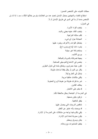 ‫ﻤﺤﻜﺎﺕ ﺍﻟﺘﻌﺭﻑ ﻋﻠﻰ ﺍﻟﺸﺨﺹ ﺍﻟﻤﺩﻤﻥ:‬
‫ﺍﺴﺘﻁﺎﻉ ﺍﻟﻌﻠﻤﺎﺀ ﻭﺍﻟﻤﻬﺘﻤﻴﻥ ﺒﻤﺠﺎل ﺍﻹﺩﻤﺎﻥ ﺘﺤﺩﻴﺩ ﻋﺩﺩ ﻤﻥ ﺍﻟﻌﻼﻤﺎﺕ ﻴﺘﻡ ﻤﻥ ﺨﻼﻟﻬﺎ ﺍﻟﺘﺄﻜـﺩ ﻤﻤـﺎ ﺇﺫﺍ ﻜـﺎﻥ‬
                                              ‫ﺍﻟﺸﺨﺹ ﻤﺩﻤﻨﺎ ﺃﻭ ﺒﺩﺃ ﻓﻲ ﺍﻟﺴﻴﺭ ﻓﻲ ﻁﺭﻴﻕ ﺍﻹﺩﻤﺎﻥ ﺃﻡ ﻻ.‬
                                                                                          ‫ﻓﻲ ﺍﻟﻤﻨﺯل:‬
                                                                      ‫ﻴﺘﺠﻨﺏ ﺃﻓﺭﺍﺩ ﺍﻷﺴﺭﺓ.‬       ‫-‬
                                                           ‫ﻴﺘﺠﻨﺏ ﺍﻟﺘﻘﺎﺀ ﻋﻴﻨﻴﻪ ﺒﻌﻴﻨﻲ ﻭﺍﻟﺩﻴﻪ.‬    ‫-‬
                                                                      ‫ﺘﻘﻠﺏ ﺤﺎﻟﺘﻪ ﺍﻟﻤﺯﺍﺠﻴﺔ.‬     ‫-‬
                                                                   ‫ﺍﻟﻤﺠﺎﺩﻟﺔ ﺤﻭل ﺃﻱ ﺸﻲﺀ.‬        ‫-‬
                                                   ‫ﻴﺘﺠﺎﻫل ﺍﻟﻘﻭﺍﻋﺩ ﻭﺍﻷﻋﺭﺍﻑ ﻭﻴﺘﻤﺭﺩ ﻋﻠﻴﻬﺎ.‬        ‫-‬
                                                            ‫ﻴﺘﻤﺭﺩ ﺩﺍﺌﻤﺎ )ﺒﺩﺍﻉ ﻭﺒﺩﻭﻥ ﺩﺍﻉ(.‬
                                                                               ‫‪‬‬               ‫-‬
                                                                    ‫ﻴﺴﺘﺨﺩﻡ ﻟﻐﺔ ﻏﻴﺭ ﻤﻬﺫﺒﺔ‬       ‫-‬
                                                                            ‫ﻴﺭﻭﻱ ﺃﻜﺎﺫﻴﺏ.‬       ‫-‬
                                                          ‫ﻴﺤﻴﻁ ﺘﺼﺭﻓﺎﺘﻪ ﺒﺎﻟﺴﺭﻴﺔ ﻭﺍﻟﻤﺒﺎﻟﻐﺔ.‬      ‫-‬
                                                     ‫ﻴﻨﻐﻤﺱ ﻓﻲ ﺍﻻﺴﺘﻤﺎﻉ ﻟﻠﻤﻭﺴﻴﻘﻰ ﺍﻟﺼﺎﺨﺒﺔ.‬        ‫-‬
                                       ‫ﺘﻜﻭﻥ ﻋﻴﻨﺎﻩ ﺤﻤﺭﺍﻭﻴﻥ، ﻭﻴﺸﺘﺎﻕ ﺒﺸﺩﺓ ﺇﻟﻰ ﺘﻨﺎﻭل ﺍﻟﺤﻠﻭﻯ.‬       ‫-‬
                                                 ‫ﻴﻜﺜﺭ ﻤﻥ ﺍﻟﻨﻭﻡ ﺃﻭ ﻴﻅل ﻴﻘ ﹰﺎ ﻟﺴﺎﻋﺎﺕ ﻁﻭﻴﻠﺔ.‬
                                                                ‫ﻅ‬                              ‫-‬
                                                                    ‫ﻴﺘﺴﻠل ﺇﻟﻰ ﺍﻟﺨﺎﺭﺝ ﻟﻴﻼ.‬
                                                                     ‫ﹰ‬                         ‫-‬
                                                               ‫ﻴﺘﻠﻘﻰ ﻤﻜﺎﻟﻤﺎﺕ ﻫﺎﺘﻔﻴﺔ ﻤﺭﻴﺒﺔ.‬     ‫-‬
                                             ‫ﺘﻤﺭ ﺒﻪ ﻓﺘﺭﺍﺕ ﻁﻭﻴﻠﺔ ﻤﻥ ﻫﺒﻭﻁ ﺍﻟﺭﻭﺡ ﺍﻟﻤﻌﻨﻭﻴﺔ.‬        ‫-‬
                                                                            ‫ﻴﺨﺎﻟﻑ ﺍﻟﻘﺎﻨﻭﻥ.‬     ‫-‬
                                                                     ‫ﻗﺩ ﻴﻘﺩﻡ ﻋﻠﻰ ﺍﻻﻨﺘﺤﺎﺭ.‬      ‫-‬
                                                      ‫ﻓﻲ ﺍﻟﻤﺩﺭﺴﺔ ﺃﻭ ﺍﻟﺠﺎﻤﻌﺔ: ﻴﻤﻜﻥ ﻤﻼﺤﻅﺔ ﺫﻟﻙ:‬
                                                                      ‫ﺘﺭﻜﻴﺯﻩ ﻴﻜﻭﻥ ﻀﻌﻴ ﹰﺎ.‬
                                                                        ‫ﻔ‬                      ‫-‬
                                                                             ‫ﻴﻔﺘﻘﺭ ﻟﻠﺩﺍﻓﻌﻴﺔ.‬   ‫-‬
                                                        ‫ﺘﺘﻨﺎﻗﺹ ﺍﻟﺩﺭﺠﺎﺕ ﺍﻟﺘﻲ ﻴﺤﺼل ﻋﻠﻴﻬﺎ.‬        ‫-‬
                                                           ‫ﻗﺩ ﻴﻭﺼﻑ ﺒﺄﻨﻪ ﻋﺎﺠﺯ ﻋﻥ ﺍﻟﺘﻌﻠﻡ.‬        ‫-‬
                                  ‫ﻴﻠﻘﻲ ﺒﺎﻟﻠﻭﻡ ﻓﻴﻤﺎ ﻴﻭﺍﺠﻪ ﻤﻥ ﻤﺸﻜﻼﺕ ﻋﻠﻰ ﺍﻟﻤﺩﺭﺴﺔ ﺃﻭ ﺍﻹﺩﺍﺭﺓ.‬       ‫-‬
                                                           ‫ﻴﻜﻭﻥ ﻤﻌﺭﻭ ﹰﺎ ﺘﻤﺎ ‪‬ﺎ ﻟﺩﻯ ﺍﻹﺩﺍﺭﺓ.‬
                                                                        ‫ﻓ ﻤ‬                    ‫-‬
                                                                     ‫ﻴﻐﺵ ﻭﻴﺴﺭﻕ ﻭﻴﺤﻁﻡ.‬          ‫-‬
                                                             ‫ﻴﻔﺘﻌل ﺍﻟﻤﺸﺎﺠﺭﺍﺕ ﻤﻊ ﺯﻤﻼﺌﻪ.‬         ‫-‬


                                            ‫- ٠٤ -‬
 