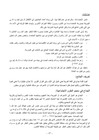 ‫:‬ ‫‪‬‬
‫ﺘﺸﻴﺭ ﺍﻹﺤﺼﺎﺀﺍﺕ -ﺒﺎﻟﺭﻏﻡ ﻤﻥ ﻋﺩﻡ ﺜﻘﺘﻨﺎ ﺒﻬﺎ- ﺇﻟﻰ ﺯﻴﺎﺩﺓ ﺃﻋﺩﺍﺩ ﺍﻟﺠﺎﻨﺤﻴﻥ ﺃﻱ ﺍﻷﻁﻔﺎل ﺍﻟـﺫﻴﻥ ﻟﺠﺌـﻭﺍ ﺇﻟـﻰ‬
‫ﺍﻟﺠﺭﻴﻤﺔ ﺒﺼﻭﺭﻫﺎ ﺍﻟﻤﺘﻌﺩﺩﺓ ﺒﺩ ‪‬ﺍ ﻤﻥ ﺍﻟﺘﺸﺭﺩ ﻭﻤﺭﻭ ‪‬ﺍ ﺒﻜﺎﻓﺔ ﺍﻟﺠﺭﺍﺌﻡ ﺍﻷﺨﺭﻯ. ﻭﻟﻴﺴﺕ ﻓﻘﻁ ﺍﻟﺯﻴﺎﺩﺓ ﻓﻲ ﺍﻷﻋـﺩﺍﺩ‬
                                                   ‫ﺭ‬                 ‫ﺀ‬
                                       ‫ﻫﻲ ﺍﻟﺘﻲ ﺘﻜﻭﻥ ﺍﻟﺩﺍﻓﻊ ﻟﻠﺩﺭﺍﺴﺔ ﻭﻟﻜﻥ ﺍﻟﻨﺘﺎﺌﺞ ﺍﻟﺴﻴﺌﺔ ﺍﻟﻤﺘﺭﺘﺒﺔ ﻋﻠﻰ ﺫﻟﻙ.‬
‫ﻭﻗﺩ ﺃﻭﻟﻰ ﺍﻟﻐﺭﺏ ﺍﻫﺘﻤﺎ ‪‬ﺎ ﻭﺍﺴ ‪‬ﺎ ﺒﻬﺫﺍ ﺍﻟﻅﺎﻫﺭﺓ ﻭﺍﻟﺘﻲ ﺘﻔﺸﺕ ﺒﺼﻭﺭﺓ ﻻﻓﺘﺔ ﻟﻠﻨﻅﺭ ﻋﻘﺏ ﺍﻟﺤـﺭﺏ ﺍﻟﻌﺎﻟﻤﻴـﺔ‬
                                                               ‫ﻌ‬      ‫ﻤ‬
‫ﺍﻟﺜﺎﻨﻴﺔ ﻭﻤﺎ ﺨﻠﻔﺘﻪ ﺍﻟﺤﺭﺏ ﻤﻥ ﺁﺜﺎﺭ ﻭﺃﻀﺭﺍﺭ ﻭﻜﺎﻥ ﺍﻟﺠ ﹶﺎﺡ ﻤﻥ ﺒﻴﻥ ﻨﺘﺎﺌﺠﻬﺎ ﺍﻟﻤﺘﻌﺩﺩﺓ. ﻭﻟﺨﺹ ﺒﻌﺽ ﺍﻟﺒـﺎﺤﺜﻴﻥ‬
                                              ‫‪‬ﻨ‬
                                                                            ‫– ﺠﻴﻥ ﺸﺯﺍل – ﺍﻷﺴﺒﺎﺏ ﻓﻲ:‬
‫ﺴﻭﺀ ﺍﻟﺘﻐﺫﻴﺔ ﻭﺍﻟﺫﻱ ﺃﺩﻯ ﺒﺩﻭﺭﻩ ﺇﻟﻰ ﺯﻴﺎﺩﺓ ﺍﻟﺠﺭﺍﺌﻡ ﺍﻻﻗﺘﺼﺎﺩﻴﺔ ﻤﻥ ﻗﺒﻴل ﺍﻟﺴﺭﻗﺎﺕ ﻭﺍﻟﺘﺒﺩﻴﺩ ﻭﺍﻟﺼـﻔﻘﺎﺕ‬          ‫-‬
                                                                ‫ﻏﻴﺭ ﺍﻟﻤﺸﺭﻭﻋﺔ ﺒﻜﺎﻓﺔ ﺃﻨﻭﺍﻋﻬﺎ.‬
                  ‫ﻋﺩﻡ ﺍﻻﺴﺘﻘﺭﺍﺭ ﺍﻷﺴﺭﻱ ﺃﺩﻯ ﺇﻟﻰ ﺘﺨﻠﻑ ﺍﻟﺤﺩﺙ ﺍﻟﺠﺎﻨﺢ ﻋﻥ ﺍﻟﺫﻫﺎﺏ ﺇﻟﻰ ﺍﻟﻤﺩﺭﺴﺔ.‬               ‫-‬
                                           ‫ﺍﻟﻬﺭﻭﺏ ﻤﻥ ﺍﻷﺴﺭﺓ ﻭﻤﺎ ﻴﺘﺒﻌﻪ ﻤﻥ ﺍﻨﺤﺭﺍﻓﺎﺕ ﻋﺩﻴﺩﺓ.‬             ‫-‬
                                                          ‫ﺍﻟﺘﺸﺭﺩ ﻭﺘﻜﻭﻴﻥ ﻋﺼﺎﺒﺎﺕ ﻤﻥ ﺃﺘﺭﺍﺒﻪ.‬           ‫-‬
‫ﺯﻋﺯﻋﺔ ﺍﻹﻴﻤﺎﻥ ﺒﺎﻟﻘﻴﻡ ﺍﻹﻨﺴﺎﻨﻴﺔ، ﻭﻤﺎ ﻗﺩ ﻴﺸﺎﻫﺩﻩ ﺍﻟﺤﺩﺙ ﻓﻲ ﺒﻴﺌﺘﻪ ﻤﻥ ﺃﺤﺩﺍﺙ ﺘﺅﻜﺩ ﻟـﻪ ﺫﻟـﻙ )ﺠـﻴﻥ‬             ‫-‬
                                                                               ‫ﺸﺯﺍل ٣٦٩١(.‬
‫ﻨﺎﻫﻴﻙ ﻋﻥ ﺃﻥ ﻫﺅﻻﺀ ﺍﻷﻁﻔﺎل ﻫﻡ ﺃﻤل ﻜل ﺃﻤﺔ ﻭﻟﺫﺍ ﻓﺈﻥ ﺩﺭﺍﺴﺘﻬﻡ ﻭﺍﻻﻫﺘﻤﺎﻡ ﺍﻟﺠﺎﺩ ﺒﻬﻡ ﻫﻭ ﻋﻤل ﻀـﺭﻭﺭﻱ‬
                                                                     ‫ﻭﻟﻴﺱ ﻤﻥ ﻗﺒﻴل ﺴﺩ ﺍﻟﺨﺎﻨﺔ.‬

                                                                                      ‫ﺘﻌﺭﻴﻑ ﺍﻟﺠﺎﻨﺢ:‬
‫ﻟﻐﻭﻴﺎ ﻜﻠﻤﺔ ﺠ ﹶﺎﺡ ﻓﻲ ﺍﻟﻠﻐﺔ ﺍﻟﻌﺭﺒﻴﺔ ﺘﻌﻨﻲ ﺍﻟﻤﻴل ﺇﻟﻰ ﺍﻹﺜﻡ، ﻭﻓﻲ ﺍﻟﻘﺭﺁﻥ ﺍﻟﻜﺭﻴﻡ. ‪‬ﻻ ﺠﻨﺎﺡ ﻋﻠﻴﻜﻡ‪ ‬ﻭﻻ ﺘﻌﻨﻲ ﻟﻐﻭ‪‬ﺎ‬
 ‫ﻴ‬             ‫ﹶ ‪ ‬ﹶ ‪ ‬ﹶ ‪ ‬ﹸ ‪‬‬                                                         ‫‪‬ﻨ‬
    ‫ﻤﺨﺎﻟﻔﺔ ﺍﻟﻘﺎﻨﻭﻥ ﻭﻟﻜﻨﻬﺎ ﺘﺤﻤل ﻓﻜﺭﺓ ﺇﺤﺼﺎﺌﻴﺔ ﻤﺅﺍﺩﻫﺎ ﺍﻟﺸﺫﻭﺫ ﺃﻭ ﺍﻻﻨﺤﺭﺍﻑ ﻋﻥ ﻤﺴﻠﻙ ﺍﻟﻐﺎﻟﺒﻴﺔ ﺭﺍﺠﻊ ﺍﺒﻥ ﻤﻨﻅﻭﺭ.‬

                                                            ‫ﺍﻟﺠﻨﺎﺡ ﻓﻲ ﻤﻌﺠﻡ ﺍﻟﻌﻠﻭﻡ ﺍﻻﺠﺘﻤﺎﻋﻴﺔ:‬
                                                                                        ‫‪‬ﹶ‬
‫- ﺍﻟﺠ ﹶﺎﺡ ﻫﻭ ﺍﻟﻤﻴل ﺇﻟﻰ ﺍﻻﻨﺤﺭﺍﻑ ﺃﻭ ﺍﻟﺠﺭﻴﻤﺔ ﻭﻫﺫﺍ ﺍﻟﻤﻔﻬﻭﻡ ﻴﺴﺘﺨﺩﻤﻪ ﻋﻠﻤﺎﺀ ﺍﻟﻨﻔﺱ ﻭﺍﻻﺠﺘﻤﺎﻉ ﻭﺍﻟﺘﺭﺒﻴﺔ‬ ‫‪‬ﻨ‬
‫ﻭﺍﻹﺩﺍﺭﺓ، ﻭﺇﻥ ﻜﺎﻨﺕ ﺍﻟﺘﻔﺴﻴﺭﺍﺕ ﻟﻬﺫﺍ ﺍﻟﺴﻠﻭﻙ ﺘﺘﺒﺎﻴﻥ ﺇﻻ ﺃﻨﻬﻡ ﺠﻤﻴ ‪‬ﺎ ﻴﺘﻔﻘﻭﻥ ﻋﻠـﻰ ﺃﻥ ﺍﻟﺠ ﹶـﺎﺡ ﻴﻌـﺩ‬
          ‫‪‬ﻨ‬                      ‫ﻌ‬
                                                               ‫ﺨﺭﻭ ‪‬ﺎ ﻋﻠﻰ ﻗﻴﻡ ﺍﻟﻤﺠﺘﻤﻊ ﻭﺘﻘﺎﻟﻴﺩﻩ.‬
                                                                                          ‫ﺠ‬
‫- ﻭﺍﻟﺠ ﹶﺎﺡ ﻅﺎﻫﺭﺓ ﺍﺠﺘﻤﺎﻋﻴﺔ ﺘﺨﺘﻠﻑ ﻤﻥ ﺒﻴﺌﺔ ﺇﻟﻰ ﺃﺨﺭﻯ ﻭﻤﻥ ﻋﺼﺭ ﺇﻟﻰ ﻋﺼﺭ ﻓﻬﻨﺎﻙ ﺃﻤﻭﺭ ﺘﻌﺩ ﺇﺜﻤـﺎ‬      ‫‪‬ﻨ‬
‫ﻓﻲ ﻤﻜﺎﻥ ﻭﻻ ﺘﻌﺩ ﻜﺫﻟﻙ ﻓﻲ ﻤﻜﺎﻥ ﺁﺨﺭ، ﻭﻴﻘﺴﻡ ﺍﻟﻤﺸﺭﻉ ﺍﻟﻤﺼﺭﻱ ﺍﻟﺠ ﹶﺎﺡ ﺇﻟﻰ ﺜﻼﺜـﺔ ﺃﻨـﻭﺍﻉ ﻫـﻲ:‬
                            ‫‪‬ﻨ‬                 ‫‪‬‬
‫ﺍﻟﺠﻨﺎﻴﺎﺕ ﻭﺍﻟﺠﻨﺢ ﻭﺍﻟﻤﺨﺎﻟﻔﺎﺕ، ﻭﻫﻲ ﻤﺭﺘﺒﺔ ﺘﺭﺘﻴﺒﺎ ﺘﻨﺎﺯﻟ ‪‬ﺎ ﺤﺴﺏ ﺠﺴﺎﻤﺘﻬﺎ ﻭﻟﺫﺍ ﺘﺨﺘﻠﻑ ﻋﻘﻭﺒﺘﻬـﺎ ﺘﺒ ‪‬ـﺎ‬
   ‫ﻌ‬                                         ‫ﻴ‬
                                            ‫ﻟﻬﺫﻩ ﺍﻟﺠﺴﺎﻤﺔ. ﻤﻌﺠﻡ ﺍﻟﻌﻠﻭﻡ ﺍﻻﺠﺘﻤﺎﻋﻴﺔ ٥٧٩١ – ٢١٤.‬
‫ﺍﻟﺘﻌﺭﻴﻑ ﺍﻹﺠﺭﺍﺌﻲ ﻟﻠﺠﺎﻨﺢ ﻫﻭ ﺫﻟﻙ ﺍﻟﺸﺨﺹ ﺍﻟﺫﻱ ﻴﻘل ﻋﻤﺭﻩ ﻋﻥ ٨١ ﻋﺎ ‪‬ﺎ ﻭﻴﻘﻭﻡ ﺒﺎﺭﺘﻜﺎﺏ ﺃﻱ ﻨـﻭﻉ ﻤـﻥ‬
                                ‫ﻤ‬
‫ﺃﻨﻭﺍﻉ ﺍﻟﺠﺭﻴﻤﺔ ﻤﻤﺎ ﻴﺩﺨﻠﻪ ﻓﻲ ﺒﺎﺏ ﻤﺨﺎﻟﻔﺔ ﺍﻟﻘﺎﻨﻭﻥ ﻭﺒﺎﻟﺘﺎﻟﻲ ﻴﻁﺒﻕ ﻋﻠﻴﻪ ﺍﻟﻘﺎﻨﻭﻥ ﺒﻐﺽ ﺍﻟﻨﻅﺭ ﻋﻥ ﺍﻟﻨﻭﻉ. ﺴـﻭﺍﺀ‬
                               ‫ﺃﻜﺎﻥ ﺫﻜ ‪‬ﺍ ﺃﻡ ﺃﻨﺜﻰ ﻭﺃﻴﻀﺎ ﺒﻐﺽ ﺍﻟﻨﻅﺭ ﻋﻥ ﻁﺒﻴﻌﺔ ﺍﻟﺠﺭﻴﻤﺔ ﺃﻭ ﻤﺨﺎﻟﻔﺔ ﺍﻟﻘﺎﻨﻭﻥ.‬
                                                                                  ‫‪‬‬             ‫ﺭ‬

                                                ‫- ٣٤ -‬
 