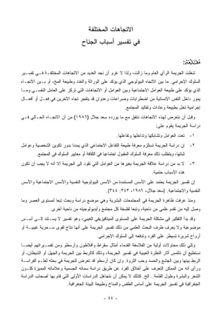 ‫ﺍﻻﺘﺠﺎﻫﺎﺕ ﺍﻟﻤﺨﺘﻠﻔﺔ‬
                                  ‫ﻓﻲ ﺘﻔﺴﻴﺭ ﺃﺴﺒﺎﺏ ﺍﻟﺠ ﹶﺎﺡ‬
                                    ‫‪‬ﻨ‬

                                                                                               ‫:‬   ‫‪‬‬
‫ﺸﻐﻠﺕ ﺍﻟﺠﺭﻴﻤﺔ ﺍﻟﺭﺃﻱ ﺍﻟﻌﺎﻡ ﻭﻤﺎ ﺯﺍﻟﺕ، ﻭﻟﺫﺍ ﻻ ﻏﺭﻭ ﺃﻥ ﻨﺠﺩ ﺍﻟﻌﺩﻴﺩ ﻤﻥ ﺍﻻﺘﺠﺎﻫﺎﺕ ﺍﻟﻤﺨﺘﻠﻔـﺔ ﻓـﻲ ﺘﻔﺴـﻴﺭ‬
‫ﺍﻟﺴﻠﻭﻙ ﺍﻹﺠﺭﺍﻤﻲ. ﻤﺎ ﺒﻴﻥ ﺍﻻﺘﺠﺎﻩ ﺍﻟﺒﻴﻭﻟﻭﺠﻲ ﺍﻟﺫﻱ ﻴﺅﻜﺩ ﻋﻠﻰ ﺍﻟﻭﺭﺍﺜﺔ ﻭﺍﻟﻐﺩﺩ ﻭﻁﺒﻴﻌﺔ ﺍﻟﻤﺦ، ﺃﻭ ﺒـﻴﻥ ﺍﻻﺘﺠـﺎﻩ‬
‫ﺍﻟﺫﻱ ﻴﺅﻜﺩ ﻋﻠﻰ ﻁﺒﻴﻌﺔ ﺍﻟﻌﻭﺍﻤل ﺍﻻﺠﺘﻤﺎﻋﻴﺔ ﻭﺒﻴﻥ ﺍﻟﻌﻭﺍﻤل ﺃﻭ ﺍﻻﺘﺠﺎﻫﺎﺕ ﺍﻟﺘﻲ ﺘﺭﻜﺯ ﻋﻠﻰ ﺍﻟﻌﺎﻤل ﺍﻟﻨﻔﺴـﻲ ﻭﻤـﺎ‬
‫ﻴﻤﻭﺭ ﺩﺍﺨل ﺍﻟﻨﻔﺱ ﺍﻹﻨﺴﺎﻨﻴﺔ ﻤﻥ ﺍﻀﻁﺭﺍﺒﺎﺕ ﻭﺼﺭﺍﻋﺎﺕ ﻭﻋﺩﻭﺍﻥ ﻗﺩ ﻴﺘﻔﺠﺭ ﺘﺠﺎﻩ ﺍﻵﺨﺭﻴﻥ ﻓﻲ ﻓﻌـل ﺃﻭ ﺃﻓﻌـﺎل‬
                                                            ‫ﺇﺠﺭﺍﻤﻴﺔ ﺘﺨل ﺒﻁﺒﻴﻌﺔ ﻭﻋﺎﺩﺍﺕ ﻭﺘﻘﺎﻟﻴﺩ ﺍﻟﻤﺠﺘﻤﻊ.‬
‫ﻭﻗﺒل ﺃﻥ ﻨﺘﻌﺭﺽ ﻟﻬﺫﻩ ﺍﻻﺘﺠﺎﻫﺎﺕ ﻨﺘﻔﻕ ﻤﻊ ﻤﺎ ﻴﻭﺭﺩﻩ ﺴﻌﺩ ﺠﻼل )٦٨٩١( ﻤﻥ ﺃﻥ ﺍﻻﺘﺠـﺎﻩ ﺍﻟﺤـﺎﻟﻲ ﻓـﻲ‬
                                                                              ‫ﺩﺭﺍﺴﺔ ﺍﻟﺠﺭﻴﻤﺔ ﻴﻘﻭﻡ ﻋﻠﻰ:‬
                                                       ‫١- ﺘﻌﺩﺩ ﺍﻟﻌﻭﺍﻤل ﻭﺘﺸﺎﺒﻜﻬﺎ ﻭﺘﺩﺍﺨﻠﻬﺎ ﻭﺘﻔﺎﻋﻠﻬﺎ.‬
‫٢- ﺇﻥ ﺩﺭﺍﺴﺔ ﺍﻟﺠﺭﻴﻤﺔ ﺘﺴﺘﻠﺯﻡ ﻤﻌﺭﻓﺔ ﻁﺒﻴﻌﺔ ﺍﻟﺘﻔﺎﻋل ﺍﻻﺠﺘﻤﺎﻋﻲ ﺍﻟﺫﻱ ﻴﻤﺩﻨﺎ ﺒﺩﻭﺭ ﺘﻜﻭﻴﻥ ﺍﻟﺸﺨﺼﻴﺔ ﻭﻋﻭﺍﻤل‬
        ‫ﺜﺒﺎﺘﻬﺎ، ﻭﻴﺘﻁﻠﺏ ﺫﻟﻙ ﻤﻌﺭﻓﺔ ﺍﻟﺴﻠﻭﻙ ﺍﻟﻤﻘﺒﻭل ﺍﺠﺘﻤﺎﻋ‪‬ﺎ ﻓﻲ ﺍﻟﺜﻘﺎﻓﺔ ﺃﻭ ﻤﻌﺎﻴﻴﺭ ﺍﻟﺴﻠﻭﻙ ﻓﻲ ﺍﻟﻤﺠﺘﻤﻊ.‬
                                                 ‫ﻴ‬
‫٣- ﻻ ﺒﺩ ﻤﻥ ﺩﺭﺍﺴﺔ ﻋﻼﻗﺔ ﺍﻟﺠﺭﻴﻤﺔ ﺒﻐﻴﺭﻫﺎ ﻤﻥ ﺍﻟﻌﻭﺍﻤل ﺍﻟﺘﻲ ﺘﻘﻭﺩ ﺇﻟﻰ ﺍﻟﺠﺭﻴﻤﺔ ﺇﻻ ﺃﻨﻪ ﻻ ﻴﺠﺏ ﺃﻥ ﺘﻜﻭﻥ‬
                                                                            ‫ﻫﺫﻩ ﺍﻷﺴﺒﺎﺏ ﺤﺘﻤﻴﺔ.‬
‫ﺇﻥ ﺘﻔﺴﻴﺭ ﺍﻟﺠﺭﻴﻤﺔ ﻴﻌﺘﻤﺩ ﻋﻠﻰ ﺍﻷﺴﺱ ﺍﻟﻤﺴﺘﻤﺩﺓ ﻤﻥ ﺍﻷﺴﺱ ﺍﻟﺒﻴﻭﻟﻭﺠﻴﺔ ﺍﻟﻨﻔﺴﻴﺔ ﻭﺍﻷﺴﺱ ﺍﻻﺠﺘﻤﺎﻋﻴﺔ ﻭﺍﻷﺴﺱ‬
                                                 ‫ﺍﻟﻨﻔﺴﻴﺔ ﻭﺍﻻﺠﺘﻤﺎﻋﻴﺔ. )ﺴﻌﺩ ﺠﻼل، ٦٨٩١، ٣٤٣: ٤٤٣(.‬
‫ﻭﻤﻨﺫ ﻋﺭﻓﺕ ﻅﺎﻫﺭﺓ ﺍﻟﺠﺭﻴﻤﺔ ﻓﻲ ﺍﻟﻤﺠﺘﻤﻌﺎﺕ ﺍﻟﺒﺸﺭﻴﺔ ﻭﻫﻲ ﻤﻭﻀﻊ ﺩﺭﺍﺴﺔ ﻭﺒﺤﺙ ﺘﺒﻌﺎ ﻟﻤﺴﺘﻭﻯ ﺍﻟﻌﺼﺭ ﻭﻤﺎ‬
                ‫ﻭﺼل ﺇﻟﻴﻪ ﻤﻥ ﺘﻘﺩﻡ ﻋﻠﻤﻲ ﻤﻥ ﻨﺎﺤﻴﺔ، ﻭﺘﺒﻌﺎ ﻟﻔﻠﺴﻔﺔ ﻜل ﻤﺠﺘﻤﻊ ﻭﺃﻴﺩﻴﻭﻟﻭﺠﻴﺘﻪ ﻤﻥ ﻨﺎﺤﻴﺔ ﺃﺨﺭﻯ.‬
‫ﻭﻗﺩ ﺒﺩﺃ ﺍﻟﺘﻔﻜﻴﺭ ﻓﻲ ﻤﺸﻜﻠﺔ ﺍﻟﺠﺭﻴﻤﺔ ﻋﻠﻰ ﺍﻟﻤﺴﺘﻭﻯ ﺍﻟﻤﻴﺘﺎﻓﻴﺯﻴﻘﻲ ﺍﻟﻐﻴﺒﻲ، ﻭﻫﻭ ﺘﻔﺴﻴﺭ ﻻ ﻴﺴـﺘﻨﺩ ﺇﻟـﻰ ﺃﺴـﺱ‬
‫ﻤﻭﻀﻭﻋﻴﺔ ﻭﻻ ﻴﻌﺭﻑ ﻁﺭﻑ ﺍﻟﺒﺤﺙ ﺍﻟﻌﻠﻤﻲ ﻤﻥ ﺫﻟﻙ ﺘﻔﺴﻴﺭ ﺍﻟﺠﺭﻴﻤﺔ ﻋﻠﻰ ﺃﻨﻬﺎ ﻨﺘﺎﺝ ﻟﻘﻭﻯ ﺴـﺤﺭﻴﺔ ﻏﻴﺒﻴـﺔ ﺃﻭ‬
                                           ‫ﺃﺭﻭﺍﺡ ﺸﺭﻴﺭﺓ ﺘﺴﻴﻁﺭ ﻋﻠﻰ ﺍﻟﻔﺭﺩ ﻭﺘﺩﻓﻌﻪ ﺇﻟﻰ ﺍﻟﺴﻠﻭﻙ ﺍﻹﺠﺭﺍﻤﻲ.‬
‫ﻭﺘﻠﻲ ﺫﻟﻙ ﻤﺤﺎﻭﻻﺕ ﺃﻭﻟﻴﺔ ﻤﻥ ﺍﻟﻔﻼﺴﻔﺔ ﺍﻟﻘﺩﻤﺎﺀ ﺃﻤﺜﺎل ﺴﻘﺭﺍﻁ ﻭﺃﻓﻼﻁﻭﻥ ﻭﺃﺭﺴﻁﻭ ﻭﻤﻥ ﺘﻔﺴـﻴﺭﺍﺘﻬﻡ ﺃﻴ ‪‬ـﺎ‬
   ‫ﻀ‬
‫ﻨﺴﺘﻁﻴﻊ ﺃﻥ ﻨﺘﻠﻤﺱ ﺃﺜﺎﺭ ﺍﻟﻨﻅﺭﺓ ﺍﻟﻐﻴﺒﻴﺔ ﻓﻲ ﺘﻔﺴﻴﺭ ﺍﻟﺠﺭﻴﻤﺔ، ﻭﺫﻟﻙ ﻜﺎﻟﺭﺒﻁ ﺒﻴﻥ ﺍﻟﺠﺭﻴﻤﺔ ﻭﺍﻟﺠﻬل ﺃﻭ ﺍﻟﺸﻴﻁﺎﻥ، ﺃﻭ‬
‫ﺍﻟﺭﺒﻁ ﺒﻴﻨﻬﺎ ﻭﺒﻴﻥ ﺍﻟﺠﺸﻊ ﻭﺍﻟﺤﺴﺩ ﻭﺤﺏ ﺍﻟﺜﺭﻭﺓ. ﻭﺇﻥ ﻜﺎﻥ ﺃﺭﺴﻁﻭ ﻗﺩ ﺘﻌﺭﺽ ﻟﻠﺠﺭﻴﻤﺔ ﻓﻲ ﺒﺤﺜﻪ ﻟﻌﻠـﻡ ﺍﻟﻔﺭﺍﺴـﺔ‬
‫ﻭﺭﺃﻯ ﺃﻨﻪ ﻤﻥ ﺍﻟﻤﻤﻜﻥ ﺍﻟﺘﻌﺭﻑ ﻋﻠﻰ ﺃﺨﻼﻕ ﺍﻟﻔﺭﺩ ﻋﻥ ﻁﺭﻴﻕ ﺩﺭﺍﺴﺔ ﺴﻤﺎﺘﻪ ﺍﻟﺠﺴﻤﻴﺔ ﻭﻋﻼﻤﺎﺘﻪ ﺍﻟﻤﻤﻴﺯﺓ ﻜﻠـﻭﻥ‬
‫ﺍﻟﺸﻌﺭ ﻭﺍﻟﺒﺸﺭﺓ ﻭﻁﻭل ﺍﻟﻘﺎﻤﺔ.. ﺇﻟﺦ. ﻜﺫﻟﻙ ﻻ ﻴﻤﻜﻥ ﺃﻥ ﻨﺘﺠﺎﻫل ﺍﻟﺩﺭﺍﺴﺎﺕ ﺍﻷﻭﻟﻰ ﺍﻟﺘﻲ ﻗﺎﻡ ﺒﻬﺎ ﺃﺼﺤﺎﺏ ﺍﻟﺩﺭﺍﺴﺔ‬
                         ‫ﺍﻟﺠﻐﺭﺍﻓﻴﺔ ﻓﻲ ﺘﻔﺴﻴﺭ ﺍﻟﺠﺭﻴﻤﺔ ﻋﻠﻰ ﺃﺴﺎﺱ ﺍﻟﻁﻘﺱ ﻭﺍﻟﻤﻨﺎﺥ ﻭﻁﺒﻴﻌﺔ ﺍﻟﺒﻴﺌﺔ ﺍﻟﺠﻐﺭﺍﻓﻴﺔ.‬

                                               ‫- ٤٤ -‬
 