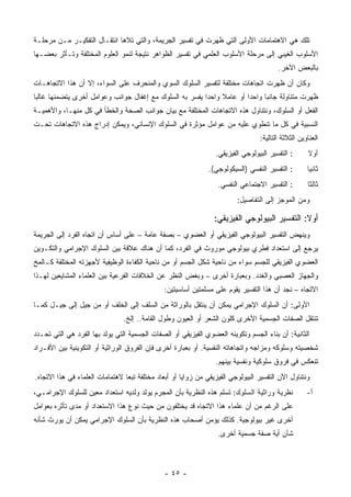 ‫ﺘﻠﻙ ﻫﻲ ﺍﻻﻫﺘﻤﺎﻤﺎﺕ ﺍﻷﻭﻟﻰ ﺍﻟﺘﻲ ﻅﻬﺭﺕ ﻓﻲ ﺘﻔﺴﻴﺭ ﺍﻟﺠﺭﻴﻤﺔ، ﻭﺍﻟﺘﻲ ﺘﻼﻫﺎ ﺍﻨﺘﻘـﺎل ﺍﻟﺘﻔﻜﻴـﺭ ﻤـﻥ ﻤﺭﺤﻠـﺔ‬
‫ﺍﻷﺴﻠﻭﺏ ﺍﻟﻐﻴﺒﻲ ﺇﻟﻰ ﻤﺭﺤﻠﺔ ﺍﻷﺴﻠﻭﺏ ﺍﻟﻌﻠﻤﻲ ﻓﻲ ﺘﻔﺴﻴﺭ ﺍﻟﻅﻭﺍﻫﺭ ﻨﺘﻴﺠﺔ ﻟﻨﻤﻭ ﺍﻟﻌﻠﻭﻡ ﺍﻟﻤﺨﺘﻠﻔﺔ ﻭﺘـﺄﺜﺭ ﺒﻌﻀـﻬﺎ‬
                                                                                        ‫ﺒﺎﻟﺒﻌﺽ ﺍﻵﺨﺭ.‬
‫ﻭﻜﺎﻥ ﺃﻥ ﻅﻬﺭﺕ ﺍﺘﺠﺎﻫﺎﺕ ﻤﺨﺘﻠﻔﺔ ﻟﺘﻔﺴﻴﺭ ﺍﻟﺴﻠﻭﻙ ﺍﻟﺴﻭﻱ ﻭﺍﻟﻤﻨﺤﺭﻑ ﻋﻠﻰ ﺍﻟﺴﻭﺍﺀ، ﺇﻻ ﺃﻥ ﻫﺫﺍ ﺍﻻﺘﺠﺎﻫـﺎﺕ‬
‫ﻅﻬﺭﺕ ﻤﺘﻨﺎﻭﻟﺔ ﺠﺎﻨﺒﺎ ﻭﺍﺤﺩﺍ ﺃﻭ ﻋﺎﻤﻼ ﻭﺍﺤﺩﺍ ﻴﻔﺴﺭ ﺒﻪ ﺍﻟﺴﻠﻭﻙ ﻤﻊ ﺇﻏﻔﺎل ﺠﻭﺍﻨﺏ ﻭﻋﻭﺍﻤل ﺃﺨﺭﻯ ﻴﺘﻀﻤﻨﻬﺎ ﻏﺎﻟ ‪‬ﺎ‬
 ‫ﺒ‬
‫ﺍﻟﻔﻌل ﺃﻭ ﺍﻟﺴﻠﻭﻙ، ﻭﻨﺘﻨﺎﻭل ﻫﺫﻩ ﺍﻻﺘﺠﺎﻫﺎﺕ ﺍﻟﻤﺨﺘﻠﻔﺔ ﻤﻊ ﺒﻴﺎﻥ ﺠﻭﺍﻨﺏ ﺍﻟﺼﺤﺔ ﻭﺍﻟﺨﻁﺄ ﻓﻲ ﻜل ﻤﻨﻬـﺎ، ﻭﺍﻷﻫﻤﻴـﺔ‬
‫ﺍﻟﻨﺴﺒﻴﺔ ﻓﻲ ﻜل ﻤﺎ ﺘﻨﻁﻭﻱ ﻋﻠﻴﻪ ﻤﻥ ﻋﻭﺍﻤل ﻤﺅﺜﺭﺓ ﻓﻲ ﺍﻟﺴﻠﻭﻙ ﺍﻹﻨﺴﺎﻨﻲ، ﻭﻴﻤﻜﻥ ﺇﺩﺭﺍﺝ ﻫﺫﻩ ﺍﻻﺘﺠﺎﻫﺎﺕ ﺘﺤـﺕ‬
                                                                                 ‫ﺍﻟﻌﻨﺎﻭﻴﻥ ﺍﻟﺜﻼﺜﺔ ﺍﻟﺘﺎﻟﻴﺔ:‬
                                                                 ‫: ﺍﻟﺘﻔﺴﻴﺭ ﺍﻟﺒﻴﻭﻟﻭﺠﻲ ﺍﻟﻔﻴﺯﻴﻘﻲ.‬       ‫ﺃﻭﻻ‬
                                                               ‫: ﺍﻟﺘﻔﺴﻴﺭ ﺍﻟﻨﻔﺴﻲ )ﺍﻟﺴﻴﻜﻭﻟﻭﺠﻲ(.‬       ‫ﺜﺎﻨﻴﺎ‬
                                                                  ‫: ﺍﻟﺘﻔﺴﻴﺭ ﺍﻻﺠﺘﻤﺎﻋﻲ ﺍﻟﻨﻔﺴﻲ.‬        ‫ﺜﺎﻟﺜﺎ‬
                                                                         ‫ﻭﻤﻥ ﺍﻟﻤﻭﺠﺯ ﺇﻟﻰ ﺍﻟﺘﻔﺎﺼﻴل:‬

                                                                 ‫ﺃﻭﻻ: ﺍﻟﺘﻔﺴﻴﺭ ﺍﻟﺒﻴﻭﻟﻭﺠﻲ ﺍﻟﻔﻴﺯﻴﻘﻲ:‬
‫ﻭﻴﻨﻬﺽ ﺍﻟﺘﻔﺴﻴﺭ ﺍﻟﺒﻴﻭﻟﻭﺠﻲ ﺍﻟﻔﻴﺯﻴﻘﻲ ﺃﻭ ﺍﻟﻌﻀﻭﻱ – ﺒﺼﻔﺔ ﻋﺎﻤﺔ – ﻋﻠﻰ ﺃﺴﺎﺱ ﺃﻥ ﺍﺘﺠﺎﻩ ﺍﻟﻔﺭﺩ ﺇﻟﻰ ﺍﻟﺠﺭﻴﻤﺔ‬
‫ﻴﺭﺠﻊ ﺇﻟﻰ ﺍﺴﺘﻌﺩﺍﺩ ﻓﻁﺭﻱ ﺒﻴﻭﻟﻭﺠﻲ ﻤﻭﺭﻭﺙ ﻓﻲ ﺍﻟﻔﺭﺩ، ﻜﻤﺎ ﺃﻥ ﻫﻨﺎﻙ ﻋﻼﻗﺔ ﺒﻴﻥ ﺍﻟﺴﻠﻭﻙ ﺍﻹﺠﺭﺍﻤﻲ ﻭﺍﻟﺘﻜـﻭﻴﻥ‬
‫ﺍﻟﻌﻀﻭﻱ ﺍﻟﻔﻴﺯﻴﻘﻲ ﻟﻠﺠﺴﻡ ﺴﻭﺍﺀ ﻤﻥ ﻨﺎﺤﻴﺔ ﺸﻜل ﺍﻟﺠﺴﻡ ﺃﻭ ﻤﻥ ﻨﺎﺤﻴﺔ ﺍﻟﻜﻔﺎﺀﺓ ﺍﻟﻭﻅﻴﻔﻴﺔ ﻷﺠﻬﺯﺘﻪ ﺍﻟﻤﺨﺘﻠﻔﺔ ﻜـﺎﻟﻤﺦ‬
‫ﻭﺍﻟﺠﻬﺎﺯ ﺍﻟﻌﺼﺒﻲ ﻭﺍﻟﻐﺩﺩ. ﻭﺒﻌﺒﺎﺭﺓ ﺃﺨﺭﻯ – ﻭﺒﻐﺽ ﺍﻟﻨﻅﺭ ﻋﻥ ﺍﻟﺨﻼﻓﺎﺕ ﺍﻟﻔﺭﻋﻴﺔ ﺒﻴﻥ ﺍﻟﻌﻠﻤﺎﺀ ﺍﻟﻤﺸﺎﻴﻌﻴﻥ ﻟﻬـﺫﺍ‬
                                               ‫ﺍﻻﺘﺠﺎﻩ – ﻨﺠﺩ ﺃﻥ ﻫﺫﺍ ﺍﻟﺘﻔﺴﻴﺭ ﻴﻘﻭﻡ ﻋﻠﻰ ﻤﺴﻠﻤﺘﻴﻥ ﺃﺴﺎﺴﻴﺘﻴﻥ:‬
‫ﺍﻷﻭﻟﻰ: ﺃﻥ ﺍﻟﺴﻠﻭﻙ ﺍﻹﺠﺭﺍﻤﻲ ﻴﻤﻜﻥ ﺃﻥ ﻴﻨﺘﻘل ﺒﺎﻟﻭﺭﺍﺜﺔ ﻤﻥ ﺍﻟﺴﻠﻑ ﺇﻟﻰ ﺍﻟﺨﻠﻑ ﺃﻭ ﻤﻥ ﺠﻴل ﺇﻟﻰ ﺠﻴـل ﻜﻤـﺎ‬
                                ‫ﺘﻨﺘﻘل ﺍﻟﺼﻔﺎﺕ ﺍﻟﺠﺴﻤﻴﺔ ﺍﻷﺨﺭﻯ ﻜﻠﻭﻥ ﺍﻟﺸﻌﺭ ﺃﻭ ﺍﻟﻌﻴﻭﻥ ﻭﻁﻭل ﺍﻟﻘﺎﻤﺔ.. ﺇﻟﺦ.‬
‫ﺍﻟﺜﺎﻨﻴﺔ: ﺃﻥ ﺒﻨﺎﺀ ﺍﻟﺠﺴﻡ ﻭﺘﻜﻭﻴﻨﻪ ﺍﻟﻌﻀﻭﻱ ﺍﻟﻔﻴﺯﻴﻘﻲ ﺃﻭ ﺍﻟﺼﻔﺎﺕ ﺍﻟﺠﺴﻤﻴﺔ ﺍﻟﺘﻲ ﻴﻭﻟﺩ ﺒﻬﺎ ﺍﻟﻔﺭﺩ ﻫﻲ ﺍﻟﺘﻲ ﺘﺤـﺩﺩ‬
‫ﺸﺨﺼﻴﺘﻪ ﻭﺴﻠﻭﻜﻪ ﻭﻤﺯﺍﺠﻪ ﻭﺍﺘﺠﺎﻫﺎﺘﻪ ﺍﻟﻨﻔﺴﻴﺔ. ﺃﻭ ﺒﻌﺒﺎﺭﺓ ﺃﺨﺭﻯ ﻓﺈﻥ ﺍﻟﻔﺭﻭﻕ ﺍﻟﻭﺭﺍﺜﻴﺔ ﺃﻭ ﺍﻟﺘﻜﻭﻴﻨﻴﺔ ﺒﻴﻥ ﺍﻷﻓـﺭﺍﺩ‬
                                                                 ‫ﺘﻨﻌﻜﺱ ﻓﻲ ﻓﺭﻭﻕ ﺴﻠﻭﻜﻴﺔ ﻭﻨﻔﺴﻴﺔ ﺒﻴﻨﻬﻡ.‬
‫ﻭﻨﺘﻨﺎﻭل ﺍﻵﻥ ﺍﻟﺘﻔﺴﻴﺭ ﺍﻟﺒﻴﻭﻟﻭﺠﻲ ﺍﻟﻔﻴﺯﻴﻘﻲ ﻤﻥ ﺯﻭﺍﻴﺎ ﺃﻭ ﺃﺒﻌﺎﺩ ﻤﺨﺘﻠﻔﺔ ﺘﺒﻌﺎ ﻻﻫﺘﻤﺎﻤﺎﺕ ﺍﻟﻌﻠﻤﺎﺀ ﻓﻲ ﻫﺫﺍ ﺍﻻﺘﺠﺎﻩ.‬
‫ﻨﻅﺭﻴﺔ ﻭﺭﺍﺜﻴﺔ ﺍﻟﺴﻠﻭﻙ: ﺘﺴﻠﻡ ﻫﺫﻩ ﺍﻟﻨﻅﺭﻴﺔ ﺒﺄﻥ ﺍﻟﻤﺠﺭﻡ ﻴﻭﻟﺩ ﻭﻟﺩﻴﻪ ﺍﺴﺘﻌﺩﺍﺩ ﻤﻌﻴﻥ ﻟﻠﺴﻠﻭﻙ ﺍﻹﺠﺭﺍﻤـﻲ،‬           ‫ﺃ-‬
‫ﻋﻠﻰ ﺍﻟﺭﻏﻡ ﻤﻥ ﺃﻥ ﻋﻠﻤﺎﺀ ﻫﺫﺍ ﺍﻻﺘﺠﺎﻩ ﻗﺩ ﻴﺨﺘﻠﻔﻭﻥ ﻤﻥ ﺤﻴﺙ ﻨﻭﻉ ﻫﺫﺍ ﺍﻻﺴﺘﻌﺩﺍﺩ ﺃﻭ ﻤﺩﻯ ﺘﺄﺜﺭﻩ ﺒﻌﻭﺍﻤل‬
‫ﺃﺨﺭﻯ ﻏﻴﺭ ﺒﻴﻭﻟﻭﺠﻴﺔ. ﻜﺫﻟﻙ ﻴﺅﻤﻥ ﺃﺼﺤﺎﺏ ﻫﺫﻩ ﺍﻟﻨﻅﺭﻴﺔ ﺒﺄﻥ ﺍﻟﺴﻠﻭﻙ ﺍﻹﺠﺭﺍﻤﻲ ﻴﻤﻜﻥ ﺃﻥ ﻴﻭﺭﺙ ﺸﺄﻨﻪ‬
                                                                  ‫ﺸﺄﻥ ﺃﻴﺔ ﺼﻔﺔ ﺠﺴﻤﻴﺔ ﺃﺨﺭﻯ.‬



                                               ‫- ٥٤ -‬
 