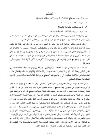 ‫‪‬‬
                                 ‫ﺘﺭﻯ ﻤﺎﺫﺍ ﻨﻘﺼﺩ ﺒﻤﺼﻁﻠﺢ ﺍﻟﻤﺸﻜﻼﺕ ﺍﻟﻨﻔﺴﻴﺔ ﺍﻻﺠﺘﻤﺎﻋﻴﺔ؟ ﻭﻫل ﺤﻘﻴﻘﺔ:‬
                                                                  ‫١- ﺘﻭﺠﺩ ﻤﺸﻜﻼﺕ ﻨﻔﺴﻴﺔ ﺨﺎﻟﺼﺔ؟‬
                                                              ‫٢- ﺘﻭﺠﺩ ﻤﺸﻜﻼﺕ ﺍﺠﺘﻤﺎﻋﻴﺔ ﺨﺎﻟﺼﺔ؟‬
                                                  ‫٣- ﻴﻭﺠﺩ ﻤﺯﻴﺞ ﻤﻥ ﺍﻟﻤﺸﻜﻼﺕ ﺍﻟﻨﻔﺴﻴﺔ ﺍﻻﺠﺘﻤﺎﻋﻴﺔ؟‬
‫ﻓﻲ ﺍﻟﻭﺍﻗﻊ ﺇﻨﻨﺎ ﻨﻤﻴل ﺇﻟﻰ ﺍﻟﺭﺃﻱ ﺍﻟﺜﺎﻟﺙ، ﻭﻗﺒل ﺃﻥ ﻨﺩﻟل ﻋﻠﻰ ﺫﻟﻙ ﻴﺠﺏ ﺃﻥ ﻨﺸﻴﺭ ﺇﻟﻰ ﻤﺎ ﻴﺩﺭﺴﻪ ﻋﻠﻡ ﺍﻟـﻨﻔﺱ،‬
              ‫ﻭﺇﻟﻰ ﻤﺎ ﻴﺩﺭﺴﻪ ﻋﻠﻡ ﺍﻻﺠﺘﻤﺎﻉ. ﺼﺤﻴﺢ ﺃﻥ ﺍﻟﻌﻠﻤﻴﻥ ﻴﺩﺭﺴﺎﻥ ﺍﻹﻨﺴﺎﻥ، ﻟﻜﻥ ﺍﻟﻔﺎﺭﻕ ﻴﺘﺠﻠﻰ ﻜﺎﻵﺘﻲ:‬
‫ﺃﻥ ﻋﻠﻡ ﺍﻟـﻨﻔﺱ ﻴﺨﺘﺹ ﺒﺩﺭﺍﺴﺔ ﺍﻟﻔﺭﺩ ﻋﻠﻰ ﺃﺴﺎﺱ ﺃﻨﻪ ﺃﺼﻐﺭ ﻭﺤﺩﺓ ﺒﺸﺭﻴﺔ، ﻟﻜﻥ ﻋﻠﻡ ﺍﻟﻨﻔﺱ ﻗﺩ ﺃﻭﻗﻔﻨﺎ ﻋﻠـﻰ‬
‫ﺤﻘﻴﻘﺔ ﺃﻥ ﺍﻟﻔﺭﺩ ﻴﺩﺭﻙ ﺫﺍﺘﻪ ﻤﻥ ﺨﻼل ﺇﺩﺭﺍﻜﻪ ﻟﻶﺨﺭﻴﻥ، ﺒل ﻭﺘﺘﺸﻜل ﻗﻴﻤﻪ ﻭﺍﺘﺠﺎﻫﺎﺘﻪ ﻭﻤﻌﺎﻴﻴﺭﻩ ﻤﻥ ﺨﻼل ﺍﻟﺘﻭﺍﺠﺩ‬
‫ﻤﻊ ﺍﻵﺨﺭﻴﻥ، ﻭﺃﻥ ﺍﻟﻁﻔل ﺍﻹﻨﺴﺎﻨﻲ ﻤﺎ ﻫﻭ ﺇﻻ ﻤﺸﺭﻭﻉ ﺇﻨﺴﺎﻨﻲ ﻗﺩ ﻴﻜﺘﻤل ﻭﻗﺩ ﻻ ﻴﻜﺘﻤل ﻭﻻ ﻴﺘﻡ ﺫﻟﻙ ﺇﻻ ﻤﻥ ﺨﻼل‬
‫ﺍﻟﺘﻭﺍﺠﺩ ﻤﻊ ﺍﻵﺨﺭﻴﻥ، ﻭﻋﺒﺭ ﻋﻤﻠﻴﺎﺕ ﺍﻟﺘﻨﺸﺌﺔ ﺍﻻﺠﺘﻤﺎﻋﻴﺔ ﺍﻟﺘﻲ ﺘﻘﻭﻡ ﺒﻬﺎ ﺍﻟﻌﺩﻴﺩ ﻤﻥ ﺍﻟﻤﺅﺴﺴﺎﺕ ﺍﻻﺠﺘﻤﺎﻋﻴـﺔ؛ ﻷﻥ‬
‫ﺍﻟﻔﺭﺩ ﻻ ﺒﺩ ﺃﻥ ﻴﻨﺩﻤﺞ ﻤﻊ ﺍﻵﺨﺭ، ﻭﺍﻟﺘﻭﺍﺠﺩ ﻓﻲ ﻭﻤﻊ ﻭﻤﻥ ﺨﻼل ﺍﻵﺨﺭ، ﻭﻤﺎ ﺍﻵﺨﺭ ﺇﻻ ﻭﻗﺩ ﺘﺸﻜل ﺒﻨﻔﺱ ﺍﻷﺴﻠﻭﺏ‬
                                                                                             ‫ﻭﺍﻟﻁﺭﻴﻘﺔ.‬
‫ﺃﻤﺎ ﻋﻠﻡ ﺍﻻﺠﺘﻤﺎﻉ، ﻓﻴﺨﺘﺹ ﺒﺩﺭﺍﺴﺔ ﺍﻟﻌﻼﻗﺎﺕ ﺍﻟﻭﻅﻴﻔﻴﺔ ﺒﻴﻥ ﻤﺠﻤﻭﻋﺔ ﻤﻥ ﻗﻭﻯ ﺍﺠﺘﻤﺎﻋﻴﺔ ﺴﺎﺒﻘﺔ ﺍﻟﺘﺤﺩﻴﺩ، ﻭﺃﻥ‬
‫ﺍﻟﻔﻜﺭ ﺍﻟﻭﻅﻴﻔﻲ ﻴﻌﺎﻤل ﺫﺍﺕ ﺍﻟﻘﻭﻯ ﺍﻻﺠﺘﻤﺎﻋﻴﺔ ﺘﻌﺎﻤﻼ ﻤﺘﻨﻭ ‪‬ﺎ ﻓﻲ ﻜل ﻤﺸﻜﻠﺔ، ﻭﻜﺄﻨﻬﺎ ﻭﺤﺩﺍﺕ ﺃﺼﻠﻴﺔ ﺘﺨﻠﻕ ﺤﺎﻻﺕ‬
                                           ‫ﻋ‬      ‫ﹰ‬
‫ﺍﺠﺘﻤﺎﻋﻴﺔ ﺒﺘﻐﻴﺭ ﻋﻼﻗﺎﺘﻬﺎ ﺍﻟﻭﻅﻴﻔﻴﺔ، ﺃﻱ ﺇﻥ ﻤﺎ ﻴﻬﻡ ﻋﻠﻡ ﺍﻻﺠﺘﻤﺎﻉ ﻫﻭ ﺩﺭﺍﺴﺔ ﺍﻟﺘﻔﺎﻋﻼﺕ ﻭﺍﻟﻌﻼﻗﺎﺕ ﺒـﻴﻥ ﺍﻟﻘـﻭﻯ‬
                                                                           ‫ﺍﻻﺠﺘﻤﺎﻋﻴﺔ ﻟﻭﺤﺩﺍﺕ ﺍﻟﻤﺠﺘﻤﻊ.‬
‫ﻭﻤﻥ ﻫﻨﺎ، ﻨﺠﺩ ﻓﺭ ‪‬ﺎ ﻓﻲ ﻋﻠﻡ ﺍﻟﻨﻔﺱ ﻴﺴﻤﻰ: ﻋﻠﻡ ﺍﻟﻨﻔﺱ ﺍﻻﺠﺘﻤﺎﻋﻲ، ﻭﻫﻭ ﺫﻟﻙ ﺍﻟﻌﻠﻡ ﺍﻟﺫﻱ ﻴﺩﺭﺱ ﻋﻼﻗﺔ ﺍﻟﻔﺭﺩ‬
                                                                           ‫ﻋ‬
‫ﺒﺎﻵﺨﺭﻴﻥ، ﻭﺍﻵﺨﺭﻴﻥ ﻓﻲ ﺍﻟﻤﺠﺘﻤﻊ، ﻭﻤﺎ ﺍﻟﻤﺠﺘﻤﻊ ﺇﻻ ﻤﺠﻤﻭﻋﺔ ﻤﻥ ﺍﻷﻓﺭﺍﺩ ﻴﻨﺸﺄ ﺒﻴﻨﻬﻡ ﺘﻔﺎﻋل ﻤﻥ ﺨـﻼل ﺃﻁـﺭ‬
‫ﺜﻘﺎﻓﻴﺔ ﻭﺤﻀﺎﺭﻴﺔ ﺘﻜﻭﻥ ﻤﺘﻤﻴﺯﺓ، ﺒل ﻭﻤﺘﻔﺭﺩﺓ، ﻭﺘﺨﺘﻠﻑ ﺘﻠﻙ ﺍﻟﺜﻘﺎﻓﺔ ﺍﻟﻌﺎﻤﺔ ﻤﻥ ﻤﺠﺘﻤﻊ ﺇﻟﻰ ﺁﺨﺭ، ﻤﻊ ﺍﻷﺨﺫ ﻓـﻲ‬
‫ﺍﻻﻋﺘﺒﺎﺭ ﺃﻥ ﺍﻟﺜﻘﺎﻓﺔ ﺍﻟﻭﺍﺤﺩﺓ ﺘﻀﻡ ﻓﻲ ﺠﻨﺒﺎﺘﻬﺎ ﺍﻟﻌﺩﻴﺩ ﻤﻥ ﺍﻟﺜﻘﺎﻓﺎﺕ ﺍﻟﻔﺭﻋﻴﺔ. ﻭﺃﻥ ﻋﻤﻠﻴﺔ ﺍﻟﺘﻨﺸﺌﺔ ﺍﻻﺠﺘﻤﺎﻋﻴﺔ ﻻ ﺘﺘﻡ‬
‫ﻋﺒﺜﺎ، ﺒل ﻤﻥ ﺨﻼل ﺃﻁﺭ ﺜﻘﺎﻓﻴﺔ ﺴﺎﺒﻘﺔ ﻗﺒل ﺃﻥ ﻴﻭﺠﺩ ﺍﻟﻔﺭﺩ. ﺼﺤﻴﺢ ﺃﻥ ﻫﺫﻩ ﺍﻷﻁﺭ ﺘﺘﻐﻴﺭ ﻭﺃﻨﻨﺎ ﻨﺠﺩ ﻓـﺭﻴﻘﻴﻥ ﺇﺯﺍﺀ‬
‫ﻜل ﺘﻐﻴﻴﺭ، ﻓﺭﻴﻕ ﻴﻤﻴل ﺇﻟﻰ ﺍﻟﻤﺤﺎﻓﻅﺔ ﻋﻠﻰ ﺍﻟﻘﺩﻴﻡ ﻭﺍﻟﺩﻓﺎﻉ ﻋﻨﻪ، ﻤﻨﻁﻠﻘﻴﻥ ﻤﻥ ﺍﻟﻘﻭل ﺍﻟﺸﻌﺒﻲ ﺍﻟﺸﺎﺌﻊ: "ﺍﻟﻠﻲ ﻨﻌﺭﻓـﻪ‬
‫ﺃﺤﺴﻥ ﻤﻥ ﺍﻟﻠﻲ ﻤﺎ ﻨﻌﺭﻓﻭﺵ" ﻟﻜﻥ ﺍﻟﻐﻠﺒﺔ ﺘﻜﻭﻥ ﻟﻠﻔﺭﻴﻕ ﺍﻵﺨﺭ ﺍﻟﺫﻱ ﻴﺭﺍﻫﻥ ﻋﻠﻰ ﻤﺴﺄﻟﺔ ﺍﻟﺘﻐﻴﻴـﺭ ﻭﻓ ﹰـﺎ ﻟﻘـﻭﺍﻨﻴﻥ‬
           ‫ﻘ‬
‫ﺍﻟﻜﻭﻥ، ﻭﺍﻟﻅﻭﺍﻫﺭ ﻻ ﺘﻭﺠﺩ ﻓﻲ ﺍﻟﻜﻭﻥ ﻓﻲ ﺤﺎﻟﺔ ﺍﺴﺘﺎﺘﻴﻜﻴﺔ – ﺠﺎﻤﺩﺓ، ﻭﺇﻥ ﺍﻟﻘﺎﻨﻭﻥ ﺍﻷﺯﻟﻲ ﺍﻟﺫﻱ ﻴﺤﻜﻡ ﺍﻟﻅﻭﺍﻫﺭ ﻫﻭ‬
‫ﺍﻟﺘﻐﻴﺭ، ﻭﻓﻲ ﺫﻟﻙ ﻴﻘﻭل ﺃﺤﺩ ﺍﻟﻔﻼﺴﻔﺔ – ﻭﻨﻅﻥ ﺃﻨﻪ ﻫﻴﺒﻭﻗﺭﺍﻁﺱ – ﺇﻨﻙ ﻻ ﺘﻨﺯل ﺍﻟﻨﻬﺭ ﺍﻟﻭﺍﺤﺩ ﻤﺭﺘﻴﻥ ﻷﻥ ﻤﻴﺎ ‪‬ـﺎ‬
  ‫ﻫ‬
‫ﺠﺩﻴﺩﺓ ﺴﺘﻐﻤﺭﻙ، ﻭﺇﻨﻙ ﺒﻨﺯﻭﻟﻙ ﺍﻟﻨﻬﺭ ﺴﻴﺤﺩﺙ ﺘﻐﻴﺭﻴﻥ ﻟﻠﺸﺨﺹ ﻭﻟﻠﻨﻬﺭ، ﻭﻻ ﻴﻤﻜﻥ ﺃﻥ ﺘﻜﻭﻥ ﺃﻨﺕ، ﻭﻻ ﺍﻟﻨﻬﺭ ﻫﻭ‬
‫ﻫﻭ ﻜﻤﺎ ﻜﺎﻥ ﻓﻲ ﺍﻟﻤﺭﺓ ﺍﻷﻭﻟﻰ، ﻷﻥ ﻗﺎﻨﻭﻥ ﺍﻟﺘﻐﻴﺭ ﺴﻴﺘﻤﺜل ﺍﻟﺠﺎﻨﺒﻴﻥ ﻤ ‪‬ﺎ )ﺍﻹﻨﺴﺎﻥ ﻭﺍﻟﻁﺒﻴﻌـﺔ(. ﻭﺇﻥ ﺍﻟﺘﻁـﻭﺭﺍﺕ‬
                                   ‫ﻌ‬
                                 ‫ﺍﻟﺘﻲ ﻜﺸﻑ ﻋﻨﻬﺎ ﺍﻟﻌﻠﻡ – ﻭﺘﺤﺩﻴ ‪‬ﺍ ﻋﻠﻡ ﺍﻟﻨﻔﺱ ﻭﺍﻻﺠﺘﻤﺎﻉ – ﻗﺩ ﻜﺸﻔﺕ ﺍﻵﺘﻲ:‬
                                                                     ‫ﺩ‬


                                                ‫-٤-‬
 