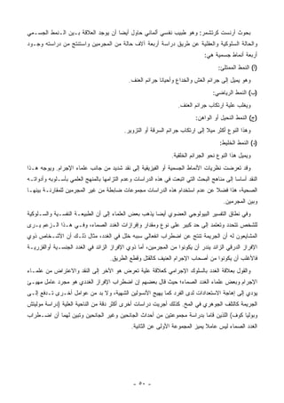 ‫ﺒﺤﻭﺙ ﺃﺭﻨﺴﺕ ﻜﺭﺘﺸﻤﺭ: ﻭﻫﻭ ﻁﺒﻴﺏ ﻨﻔﺴﻲ ﺃﻟﻤﺎﻨﻲ ﺤﺎﻭل ﺃﻴ ‪‬ﺎ ﺃﻥ ﻴﻭﺠﺩ ﺍﻟﻌﻼﻗﺔ ﺒـﻴﻥ ﺍﻟـﻨﻤﻁ ﺍﻟﺠﺴـﻤﻲ‬
                                    ‫ﻀ‬
‫ﻭﺍﻟﺤﺎﻟﺔ ﺍﻟﺴﻠﻭﻜﻴﺔ ﻭﺍﻟﻌﻘﻠﻴﺔ ﻋﻥ ﻁﺭﻴﻕ ﺩﺭﺍﺴﺔ ﺃﺭﺒﻌﺔ ﺁﻻﻑ ﺤﺎﻟﺔ ﻤﻥ ﺍﻟﻤﺠﺭﻤﻴﻥ ﻭﺍﺴﺘﻨﺘﺞ ﻤﻥ ﺩﺭﺍﺴﺘﻪ ﻭﺠـﻭﺩ‬
                                                                             ‫ﺃﺭﺒﻌﺔ ﺃﻨﻤﺎﻁ ﺠﺴﻤﻴﺔ ﻫﻲ:‬
                                                                                    ‫)ﺃ( ﺍﻟﻨﻤﻁ ﺍﻟﻤﻤﺘﻠﺊ:‬
                                            ‫ﻭﻫﻭ ﻴﻤﻴل ﺇﻟﻰ ﺠﺭﺍﺌﻡ ﺍﻟﻐﺵ ﻭﺍﻟﺨﺩﺍﻉ ﻭﺃﺤﻴﺎﻨﺎ ﺠﺭﺍﺌﻡ ﺍﻟﻌﻨﻑ.‬
                                                                                 ‫)ﺏ( ﺍﻟﻨﻤﻁ ﺍﻟﺭﻴﺎﻀﻲ:‬
                                                                  ‫ﻭﻴﻐﻠﺏ ﻋﻠﻴﺔ ﺍﺭﺘﻜﺎﺏ ﺠﺭﺍﺌﻡ ﺍﻟﻌﻨﻑ.‬
                                                                         ‫)ﺝ( ﺍﻟﻨﻤﻁ ﺍﻟﻨﺤﻴل ﺃﻭ ﺍﻟﻭﺍﻫﻥ:‬
                                          ‫ﻭﻫﺫﺍ ﺍﻟﻨﻭﻉ ﺃﻜﺜﺭ ﻤﻴﻼ ﺇﻟﻰ ﺍﺭﺘﻜﺎﺏ ﺠﺭﺍﺌﻡ ﺍﻟﺴﺭﻗﺔ ﺃﻭ ﺍﻟﺘﺯﻭﻴﺭ.‬
                                                                                     ‫)ﺩ( ﺍﻟﻨﻤﻁ ﺍﻟﺨﻠﻴﻁ:‬
                                                               ‫ﻭﻴﻤﻴل ﻫﺫﺍ ﺍﻟﻨﻭﻉ ﻨﺤﻭ ﺍﻟﺠﺭﺍﺌﻡ ﺍﻟﺨﻠﻘﻴﺔ.‬
‫ﻭﻗﺩ ﺘﻌﺭﻀﺕ ﻨﻅﺭﻴﺎﺕ ﺍﻷﻨﻤﺎﻁ ﺍﻟﺠﺴﻤﻴﺔ ﺃﻭ ﺍﻟﻔﻴﺯﻴﻘﻴﺔ ﺇﻟﻰ ﻨﻘﺩ ﺸﺩﻴﺩ ﻤﻥ ﺠﺎﻨﺏ ﻋﻠﻤﺎﺀ ﺍﻹﺠﺭﺍﻡ. ﻭﻴﻭﺠﻪ ﻫـﺫﺍ‬
‫ﺍﻟﻨﻘﺩ ﺃﺴﺎﺴﺎ ﺇﻟﻰ ﻤﻨﺎﻫﺞ ﺍﻟﺒﺤﺙ ﺍﻟﺘﻲ ﺍﺘﺒﻌﺕ ﻓﻲ ﻫﺫﻩ ﺍﻟﺩﺭﺍﺴﺎﺕ ﻭﻋﺩﻡ ﺍﻟﺘﺯﺍﻤﻬﺎ ﺒﺎﻟﻤﻨﻬﺞ ﺍﻟﻌﻠﻤﻲ ﺒﺄﺴـﻠﻭﺒﻪ ﻭﺃﺩﻭﺍﺘـﻪ‬
‫ﺍﻟﺼﺤﻴﺔ، ﻫﺫﺍ ﻓﻀﻼ ﻋﻥ ﻋﺩﻡ ﺍﺴﺘﺨﺩﺍﻡ ﻫﺫﻩ ﺍﻟﺩﺭﺍﺴﺎﺕ ﻤﺠﻤﻭﻋﺎﺕ ﻀﺎﺒﻁﺔ ﻤﻥ ﻏﻴﺭ ﺍﻟﻤﺠﺭﻤﻴﻥ ﻟﻠﻤﻘﺎﺭﻨـﺔ ﺒﻴﻨﻬـﺎ‬
                                                                                      ‫ﻭﺒﻴﻥ ﺍﻟﻤﺠﺭﻤﻴﻥ.‬
‫ﻭﻓﻲ ﻨﻁﺎﻕ ﺍﻟﺘﻔﺴﻴﺭ ﺍﻟﺒﻴﻭﻟﻭﺠﻲ ﺍﻟﻌﻀﻭﻱ ﺃﻴ ‪‬ﺎ ﻴﺫﻫﺏ ﺒﻌﺽ ﺍﻟﻌﻠﻤﺎﺀ ﺇﻟﻰ ﺃﻥ ﺍﻟﻁﺒﻴﻌـﺔ ﺍﻟﻨﻔﺴـﻴﺔ ﻭﺍﻟﺴـﻠﻭﻜﻴﺔ‬
                                                      ‫ﻀ‬
‫ﻟﻠﺸﺨﺹ ﺘﺘﺤﺩﺩ ﻭﺘﻌﺘﻤﺩ ﺇﻟﻰ ﺤﺩ ﻜﺒﻴﺭ ﻋﻠﻰ ﻨﻭﻉ ﻭﻤﻘﺩﺍﺭ ﻭﺇﻓﺭﺍﺯﺍﺕ ﺍﻟﻐﺩﺩ ﺍﻟﺼﻤﺎﺀ، ﻭﻓـﻲ ﻫـﺫﺍ ﺍﻟـﺯﻋﻡ ﻴـﺭﻯ‬
‫ﺍﻟﻤﺸﺎﻴﻌﻭﻥ ﻟﻪ ﺃﻥ ﺍﻟﺠﺭﻴﻤﺔ ﺘﻨﺘﺞ ﻋﻥ ﺍﻀﻁﺭﺍﺏ ﺍﻨﻔﻌﺎﻟﻲ ﺴﺒﺒﻪ ﺨﻠل ﻓﻲ ﺍﻟﻐﺩﺩ، ﻤﺜﺎل ﺫﻟـﻙ ﺃﻥ ﺍﻷﺸـﺨﺎﺹ ﺫﻭﻱ‬
‫ﺍﻹﻓﺭﺍﺯ ﺍﻟﺩﺭﻗﻲ ﺍﻟﺯﺍﺌﺩ ﻴﻨﺩﺭ ﺃﻥ ﻴﻜﻭﻨﻭﺍ ﻤﻥ ﺍﻟﻤﺠﺭﻤﻴﻥ، ﺃﻤﺎ ﺫﻭﻱ ﺍﻹﻓﺭﺍﺯ ﺍﻟﺯﺍﺌﺩ ﻓﻲ ﺍﻟﻐﺩﺩ ﺍﻟﺠﻨﺴـﻴﺔ ﺃﻭﺍﻟﻘﺯﺭﻴـﺔ‬
                                    ‫ﻓﺎﻷﻏﻠﺏ ﺃﻥ ﻴﻜﻭﻨﻭﺍ ﻤﻥ ﺃﺼﺤﺎﺏ ﺍﻹﺠﺭﺍﻡ ﺍﻟﻌﻨﻴﻑ ﻜﺎﻟﻘﺘل ﻭﻗﻁﻊ ﺍﻟﻁﺭﻴﻕ.‬
‫ﻭﺍﻟﻘﻭل ﺒﻌﻼﻗﺔ ﺍﻟﻐﺩﺩ ﺒﺎﻟﺴﻠﻭﻙ ﺍﻹﺠﺭﺍﻤﻲ ﻜﻌﻼﻗﺔ ﻋﻠﻴﺔ ﺘﻌﺭﺽ ﻫﻭ ﺍﻵﺨﺭ ﺇﻟﻰ ﺍﻟﻨﻘﺩ ﻭﺍﻻﻋﺘﺭﺍﺽ ﻤﻥ ﻋﻠﻤـﺎﺀ‬
                                           ‫ﹼ‪‬‬
‫ﺍﻹﺠﺭﺍﻡ ﻭﺒﻌﺽ ﻋﻠﻤﺎﺀ ﺍﻟﻐﺩﺩ ﺍﻟﺼﻤﺎﺀ؛ ﺤﻴﺙ ﻗﺎل ﺒﻌﻀﻬﻡ ﺇﻥ ﺍﻀﻁﺭﺍﺏ ﺍﻹﻓﺭﺍﺯ ﺍﻟﻐﺩﺩﻱ ﻫﻭ ﻤﺠﺭﺩ ﻋﺎﻤل ﻤﻬﻴـﺊ‬
‫ﻴﺅﺩﻱ ﺇﻟﻰ ﺇﻫﺎﺠﺔ ﺍﻻﺴﺘﻌﺩﺍﺩﺍﺕ ﻟﺩﻯ ﺍﻟﻔﺭﺩ ﻜﻤﺎ ﻴﻬﻴﺞ ﺍﻷﻨﺴﻭﻟﻴﻥ ﺍﻟﺸﻬﻴﺔ، ﻭﻻ ﺒﺩ ﻤﻥ ﻋﻭﺍﻤل ﺃﺨـﺭﻯ ﺘـﺩﻓﻊ ﺇﻟـﻰ‬
‫ﺍﻟﺠﺭﻴﻤﺔ ﻜﺎﻟﺘﻠﻑ ﺍﻟﺠﻭﻫﺭﻱ ﻓﻲ ﺍﻟﻤﺦ. ﻜﺫﻟﻙ ﺃﺠﺭﻴﺕ ﺩﺭﺍﺴﺎﺕ ﺃﺨﺭﻯ ﺃﻜﺜﺭ ﺩﻗﺔ ﻤﻥ ﺍﻟﻨﺎﺤﻴﺔ ﺍﻟﻌﻠﻴﺔ )ﺩﺭﺍﺴﺔ ﻤﻭﻟﻴﺘﺵ‬
‫ﻭﺒﻭﻟﻴﺎ ﻜﻭﻑ( ﺍﻟﻠﺫﻴﻥ ﻗﺎﻤﺎ ﺒﺩﺭﺍﺴﺔ ﻤﺠﻤﻭﻋﺘﻴﻥ ﻤﻥ ﺃﺤﺩﺍﺙ ﺍﻟﺠﺎﻨﺤﻴﻥ ﻭﻏﻴﺭ ﺍﻟﺠﺎﻨﺤﻴﻥ ﻭﺘﺒﻴﻥ ﻟﻬﻤﺎ ﺃﻥ ﺍﻀـﻁﺭﺍﺏ‬
                                             ‫ﺍﻟﻐﺩﺩ ﺍﻟﺼﻤﺎﺀ ﻟﻴﺱ ﻋﺎﻤﻼ ﻴﻤﻴﺯ ﺍﻟﻤﺠﻤﻭﻋﺔ ﺍﻷﻭﻟﻰ ﻋﻥ ﺍﻟﺜﺎﻨﻴﺔ.‬
                                                                             ‫ﹰ‬




                                              ‫- ٠٥ -‬
 