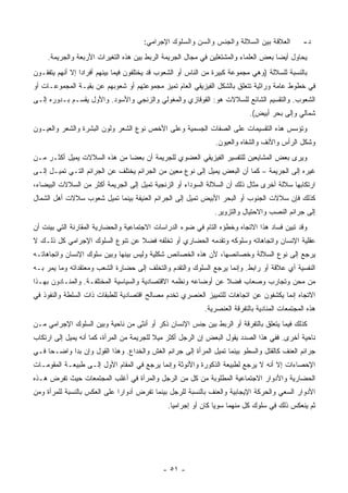 ‫ﺍﻟﻌﻼﻗﺔ ﺒﻴﻥ ﺍﻟﺴﻼﻟﺔ ﻭﺍﻟﺠﻨﺱ ﻭﺍﻟﺴﻥ ﻭﺍﻟﺴﻠﻭﻙ ﺍﻹﺠﺭﺍﻤﻲ:‬          ‫ﺩ-‬
     ‫ﻴﺤﺎﻭل ﺃﻴ ‪‬ﺎ ﺒﻌﺽ ﺍﻟﻌﻠﻤﺎﺀ ﻭﺍﻟﻤﺸﺘﻐﻠﻴﻥ ﻓﻲ ﻤﺠﺎل ﺍﻟﺠﺭﻴﻤﺔ ﺍﻟﺭﺒﻁ ﺒﻴﻥ ﻫﺫﻩ ﺍﻟﺘﻐﻴﺭﺍﺕ ﺍﻷﺭﺒﻌﺔ ﻭﺍﻟﺠﺭﻴﻤﺔ.‬
                                                                                     ‫ﻀ‬
‫ﺒﺎﻟﻨﺴﺒﺔ ﻟﻠﺴﻼﻟﺔ )ﻭﻫﻲ ﻤﺠﻤﻭﻋﺔ ﻜﺒﻴﺭﺓ ﻤﻥ ﺍﻟﻨﺎﺱ ﺃﻭ ﺍﻟﺸﻌﻭﺏ ﻗﺩ ﻴﺨﺘﻠﻔﻭﻥ ﻓﻴﻤﺎ ﺒﻴﻨﻬﻡ ﺃﻓﺭﺍ ‪‬ﺍ ﺇﻻ ﺃﻨﻬﻡ ﻴﺘﻔﻘـﻭﻥ‬
                 ‫ﺩ‬
‫ﻓﻲ ﺨﻁﻭﻁ ﻋﺎﻤﺔ ﻭﺭﺍﺜﻴﺔ ﺘﺘﻌﻠﻕ ﺒﺎﻟﺸﻜل ﺍﻟﻔﻴﺯﻴﻘﻲ ﺍﻟﻌﺎﻡ ﺘﻤﻴﺯ ﻤﺠﻤﻭﻋﺘﻬﻡ ﺃﻭ ﺸﻌﻭﺒﻬﻡ ﻋﻥ ﺒﻘﻴـﺔ ﺍﻟﻤﺠﻤﻭﻋـﺎﺕ ﺃﻭ‬
‫ﺍﻟﺸﻌﻭﺏ. ﻭﺍﻟﺘﻘﺴﻴﻡ ﺍﻟﺸﺎﺌﻊ ﻟﻠﺴﻼﻻﺕ ﻫﻭ: ﺍﻟﻘﻭﻗﺎﺯﻱ ﻭﺍﻟﻤﻐﻭﻟﻲ ﻭﺍﻟﺯﻨﺠﻲ ﻭﺍﻷﺴﻭﺩ. ﻭﺍﻷﻭل ﻴﻘﺴـﻡ ﺒـﺩﻭﺭﻩ ﺇﻟـﻰ‬
                                                                            ‫ﺸﻤﺎﻟﻲ ﻭﺇﻟﻰ ﺒﺤﺭ ﺃﺒﻴﺽ(.‬
‫ﻭﺘﺅﺴﺱ ﻫﺫﻩ ﺍﻟﺘﻘﺴﻴﻤﺎﺕ ﻋﻠﻰ ﺍﻟﺼﻔﺎﺕ ﺍﻟﺠﺴﻤﻴﺔ ﻭﻋﻠﻰ ﺍﻷﺨﺹ ﻨﻭﻉ ﺍﻟﺸﻌﺭ ﻭﻟﻭﻥ ﺍﻟﺒﺸﺭﺓ ﻭﺍﻟﺸﻌﺭ ﻭﺍﻟﻌﻴـﻭﻥ‬
                                                                ‫ﻭﺸﻜل ﺍﻟﺭﺃﺱ ﻭﺍﻷﻨﻑ ﻭﺍﻟﺸﻔﺎﻩ ﻭﺍﻟﻌﻴﻭﻥ.‬
‫ﻭﻴﺭﻯ ﺒﻌﺽ ﺍﻟﻤﺸﺎﻴﻌﻴﻥ ﻟﻠﺘﻔﺴﻴﺭ ﺍﻟﻔﻴﺯﻴﻘﻲ ﺍﻟﻌﻀﻭﻱ ﻟﻠﺠﺭﻴﻤﺔ ﺃﻥ ﺒﻌﻀﺎ ﻤﻥ ﻫﺫﻩ ﺍﻟﺴﻼﻻﺕ ﻴﻤﻴل ﺃﻜﺜـﺭ ﻤـﻥ‬
‫ﻏﻴﺭﻩ ﺇﻟﻰ ﺍﻟﺠﺭﻴﻤﺔ – ﻜﻤﺎ ﺃﻥ ﺍﻟﺒﻌﺽ ﻴﻤﻴل ﺇﻟﻰ ﻨﻭﻉ ﻤﻌﻴﻥ ﻤﻥ ﺍﻟﺠﺭﺍﺌﻡ ﻴﺨﺘﻠﻑ ﻋﻥ ﺍﻟﺠﺭﺍﺌﻡ ﺍﻟﺘـﻲ ﺘﻤﻴـل ﺇﻟـﻰ‬
‫ﺍﺭﺘﻜﺎﺒﻬﺎ ﺴﻼﻟﺔ ﺃﺨﺭﻯ ﻤﺜﺎل ﺫﻟﻙ ﺃﻥ ﺍﻟﺴﻼﻟﺔ ﺍﻟﺴﻭﺩﺍﺀ ﺃﻭ ﺍﻟﺯﻨﺠﻴﺔ ﺘﻤﻴل ﺇﻟﻰ ﺍﻟﺠﺭﻴﻤﺔ ﺃﻜﺜﺭ ﻤﻥ ﺍﻟﺴﻼﻻﺕ ﺍﻟﺒﻴﻀﺎﺀ،‬
‫ﻜﺫﻟﻙ ﻓﺈﻥ ﺴﻼﻻﺕ ﺍﻟﺠﻨﻭﺏ ﺃﻭ ﺍﻟﺒﺤﺭ ﺍﻷﺒﻴﺽ ﺘﻤﻴل ﺇﻟﻰ ﺍﻟﺠﺭﺍﺌﻡ ﺍﻟﻌﻨﻴﻔﺔ ﺒﻴﻨﻤﺎ ﺘﻤﻴل ﺸﻌﻭﺏ ﺴﻼﻻﺕ ﺃﻫل ﺍﻟﺸﻤﺎل‬
                                                                ‫ﺇﻟﻰ ﺠﺭﺍﺌﻡ ﺍﻟﻨﺼﺏ ﻭﺍﻻﺤﺘﻴﺎل ﻭﺍﻟﺘﺯﻭﻴﺭ.‬
‫ﻭﻗﺩ ﺘﺒﻴﻥ ﻓﺴﺎﺩ ﻫﺫﺍ ﺍﻻﺘﺠﺎﻩ ﻭﺨﻁﺅﻩ ﺍﻟﺘﺎﻡ ﻓﻲ ﻀﻭﺀ ﺍﻟﺩﺭﺍﺴﺎﺕ ﺍﻻﺠﺘﻤﺎﻋﻴﺔ ﻭﺍﻟﺤﻀﺎﺭﻴﺔ ﺍﻟﻤﻘﺎﺭﻨﺔ ﺍﻟﺘﻲ ﺒﻴﻨﺕ ﺃﻥ‬
‫ﻋﻘﻠﻴﺔ ﺍﻹﻨﺴﺎﻥ ﻭﺍﺘﺠﺎﻫﺎﺘﻪ ﻭﺴﻠﻭﻜﻪ ﻭﺘﻘﺩﻤﻪ ﺍﻟﺤﻀﺎﺭﻱ ﺃﻭ ﺘﺨﻠﻔﻪ ﻓﻀﻼ ﻋﻥ ﺘﻨﻭﻉ ﺍﻟﺴﻠﻭﻙ ﺍﻹﺠﺭﺍﻤﻲ ﻜل ﺫﻟـﻙ ﻻ‬
‫ﻴﺭﺠﻊ ﺇﻟﻰ ﻨﻭﻉ ﺍﻟﺴﻼﻟﺔ ﻭﺨﺼﺎﺌﺼﻬﺎ، ﻷﻥ ﻫﺫﻩ ﺍﻟﺨﺼﺎﺌﺹ ﺸﻜﻠﻴﺔ ﻭﻟﻴﺱ ﺒﻴﻨﻬﺎ ﻭﺒﻴﻥ ﺴﻠﻭﻙ ﺍﻹﻨﺴﺎﻥ ﻭﺍﺘﺠﺎﻫﺎﺘـﻪ‬
‫ﺍﻟﻨﻔﺴﻴﺔ ﺃﻱ ﻋﻼﻗﺔ ﺃﻭ ﺭﺍﺒﻁ. ﻭﺇﻨﻤﺎ ﻴﺭﺠﻊ ﺍﻟﺴﻠﻭﻙ ﻭﺍﻟﺘﻘﺩﻡ ﻭﺍﻟﺘﺨﻠﻑ ﺇﻟﻰ ﺤﻀﺎﺭﺓ ﺍﻟﺸﻌﺏ ﻭﻤﻌﺘﻘﺩﺍﺘﻪ ﻭﻤﺎ ﻴﻤﺭ ﺒـﻪ‬
‫ﻤﻥ ﻤﺤﻥ ﻭﺘﺠﺎﺭﺏ ﻭﺼﻌﺎﺏ ﻓﻀﻼ ﻋﻥ ﺃﻭﻀﺎﻋﻪ ﻭﻨﻅﻤﻪ ﺍﻻﻗﺘﺼﺎﺩﻴﺔ ﻭﺍﻟﺴﻴﺎﺴﻴﺔ ﺍﻟﻤﺨﺘﻠﻔـﺔ. ﻭﺍﻟﻤﻨـﺎﺩﻭﻥ ﺒﻬـﺫﺍ‬
                                                                ‫ﹰ‬
‫ﺍﻻﺘﺠﺎﻩ ﺇﻨﻤﺎ ﻴﻜﺸﻔﻭﻥ ﻋﻥ ﺍﺘﺠﺎﻫﺎﺕ ﻟﻠﺘﻤﻴﻴﺯ ﺍﻟﻌﻨﺼﺭﻱ ﺘﺨﺩﻡ ﻤﺼﺎﻟﺢ ﺍﻗﺘﺼﺎﺩﻴﺔ ﻟﻠﻁﺒﻘﺎﺕ ﺫﺍﺕ ﺍﻟﺴﻠﻁﺔ ﻭﺍﻟﻨﻔﻭﺫ ﻓﻲ‬
                                                            ‫ﻫﺫﻩ ﺍﻟﻤﺠﺘﻤﻌﺎﺕ ﺍﻟﻤﻨﺎﺩﻴﺔ ﺒﺎﻟﺘﻔﺭﻗﺔ ﺍﻟﻌﻨﺼﺭﻴﺔ.‬
‫ﻜﺫﻟﻙ ﻓﻴﻤﺎ ﻴﺘﻌﻠﻕ ﺒﺎﻟﺘﻔﺭﻗﺔ ﺃﻭ ﺍﻟﺭﺒﻁ ﺒﻴﻥ ﺠﻨﺱ ﺍﻹﻨﺴﺎﻥ ﺫﻜﺭ ﺃﻭ ﺃﻨﺜﻰ ﻤﻥ ﻨﺎﺤﻴﺔ ﻭﺒﻴﻥ ﺍﻟﺴﻠﻭﻙ ﺍﻹﺠﺭﺍﻤﻲ ﻤـﻥ‬
‫ﻨﺎﺤﻴﺔ ﺃﺨﺭﻯ. ﻓﻔﻲ ﻫﺫﺍ ﺍﻟﺼﺩﺩ ﻴﻘﻭل ﺍﻟﺒﻌﺽ ﺇﻥ ﺍﻟﺭﺠل ﺃﻜﺜﺭ ﻤﻴﻼ ﻟﻠﺠﺭﻴﻤﺔ ﻤﻥ ﺍﻟﻤﺭﺃﺓ، ﻜﻤﺎ ﺃﻨﻪ ﻴﻤﻴل ﺇﻟﻰ ﺍﺭﺘﻜﺎﺏ‬
‫ﺠﺭﺍﺌﻡ ﺍﻟﻌﻨﻑ ﻜﺎﻟﻘﺘل ﻭﺍﻟﺴﻁﻭ ﺒﻴﻨﻤﺎ ﺘﻤﻴل ﺍﻟﻤﺭﺃﺓ ﺇﻟﻰ ﺠﺭﺍﺌﻡ ﺍﻟﻐﺵ ﻭﺍﻟﺨﺩﺍﻉ. ﻭﻫﺫﺍ ﺍﻟﻘﻭل ﻭﺇﻥ ﺒﺩﺍ ﻭﺍﻀـ ‪‬ﺎ ﻓـﻲ‬
     ‫ﺤ‬
‫ﺍﻹﺤﺼﺎﺀﺍﺕ ﺇﻻ ﺃﻨﻪ ﻻ ﻴﺭﺠﻊ ﻟﻁﺒﻴﻌﺔ ﺍﻟﺫﻜﻭﺭﺓ ﻭﺍﻷﻨﻭﺜﺔ ﻭﺇﻨﻤﺎ ﻴﺭﺠﻊ ﻓﻲ ﺍﻟﻤﻘﺎﻡ ﺍﻷﻭل ﺇﻟـﻰ ﻁﺒﻴﻌـﺔ ﺍﻟﻤﻘﻭﻤـﺎﺕ‬
‫ﺍﻟﺤﻀﺎﺭﻴﺔ ﻭﺍﻷﺩﻭﺍﺭ ﺍﻻﺠﺘﻤﺎﻋﻴﺔ ﺍﻟﻤﻁﻠﻭﺒﺔ ﻤﻥ ﻜل ﻤﻥ ﺍﻟﺭﺠل ﻭﺍﻟﻤﺭﺃﺓ ﻓﻲ ﺃﻏﻠﺏ ﺍﻟﻤﺠﺘﻤﻌﺎﺕ ﺤﻴﺙ ﺘﻔﺭﺽ ﻫـﺫﻩ‬
‫ﺍﻷﺩﻭﺍﺭ ﺍﻟﺴﻌﻲ ﻭﺍﻟﺤﺭﻜﺔ ﺍﻹﻴﺠﺎﺒﻴﺔ ﻭﺍﻟﻌﻨﻑ ﺒﺎﻟﻨﺴﺒﺔ ﻟﻠﺭﺠل ﺒﻴﻨﻤﺎ ﺘﻔﺭﺽ ﺃﺩﻭﺍ ‪‬ﺍ ﻋﻠﻰ ﺍﻟﻌﻜﺱ ﺒﺎﻟﻨﺴﺒﺔ ﻟﻠﻤﺭﺃﺓ ﻭﻤﻥ‬
                              ‫ﺭ‬
                                               ‫ﺜﻡ ﻴﻨﻌﻜﺱ ﺫﻟﻙ ﻓﻲ ﺴﻠﻭﻙ ﻜل ﻤﻨﻬﻤﺎ ﺴﻭ ‪‬ﺎ ﻜﺎﻥ ﺃﻭ ﺇﺠﺭﺍﻤ ‪‬ﺎ.‬
                                                 ‫ﻴ‬               ‫ﻴ‬




                                             ‫- ١٥ -‬
 