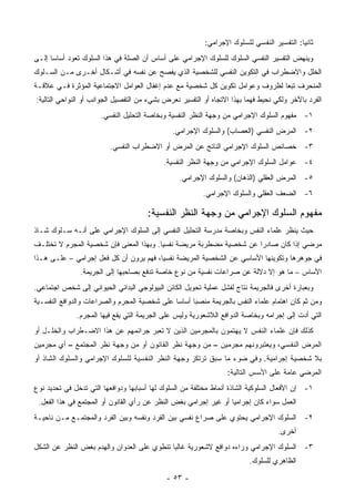 ‫ﺜﺎﻨ ‪‬ﺎ: ﺍﻟﺘﻔﺴﻴﺭ ﺍﻟﻨﻔﺴﻲ ﻟﻠﺴﻠﻭﻙ ﺍﻹﺠﺭﺍﻤﻲ:‬
                                                                                           ‫ﻴ‬
‫ﻭﻴﻨﻬﺽ ﺍﻟﺘﻔﺴﻴﺭ ﺍﻟﻨﻔﺴﻲ ﺍﻟﺴﻠﻭﻙ ﻟﻠﺴﻠﻭﻙ ﺍﻹﺠﺭﺍﻤﻲ ﻋﻠﻰ ﺃﺴﺎﺱ ﺃﻥ ﺍﻟﺼﻠﺔ ﻓﻲ ﻫﺫﺍ ﺍﻟﺴﻠﻭﻙ ﺘﻌﻭﺩ ﺃﺴﺎ ‪‬ﺎ ﺇﻟـﻰ‬
      ‫ﺴ‬
‫ﺍﻟﺨﻠل ﻭﺍﻻﻀﻁﺭﺍﺏ ﻓﻲ ﺍﻟﺘﻜﻭﻴﻥ ﺍﻟﻨﻔﺴﻲ ﻟﻠﺸﺨﺼﻴﺔ ﺍﻟﺫﻱ ﻴﻔﺼﺢ ﻋﻥ ﻨﻔﺴﻪ ﻓﻲ ﺃﺸـﻜﺎل ﺃﺨـﺭﻯ ﻤـﻥ ﺍﻟﺴـﻠﻭﻙ‬
‫ﺍﻟﻤﻨﺤﺭﻑ ﺘﺒ ‪‬ﺎ ﻟﻅﺭﻭﻑ ﻭﻋﻭﺍﻤل ﺘﻜﻭﻴﻥ ﻜل ﺸﺨﺼﻴﺔ ﻤﻊ ﻋﺩﻡ ﺇﻏﻔﺎل ﺍﻟﻌﻭﺍﻤل ﺍﻻﺠﺘﻤﺎﻋﻴﺔ ﺍﻟﻤﺅﺜﺭﺓ ﻓـﻲ ﻋﻼﻗـﺔ‬
                                                                              ‫ﻌ‬
‫ﺍﻟﻔﺭﺩ ﺒﺎﻵﺨﺭ ﻭﻟﻜﻲ ﻨﺤﻴﻁ ﻓﻬﻤﺎ ﺒﻬﺫﺍ ﺍﻻﺘﺠﺎﻩ ﺃﻭ ﺍﻟﺘﻔﺴﻴﺭ ﻨﻌﺭﺽ ﺒﺸﻲﺀ ﻤﻥ ﺍﻟﺘﻔﺼﻴل ﺍﻟﺠﻭﺍﻨﺏ ﺃﻭ ﺍﻟﻨﻭﺍﺤﻲ ﺍﻟﺘﺎﻟﻴﺔ:‬
                      ‫١- ﻤﻔﻬﻭﻡ ﺍﻟﺴﻠﻭﻙ ﺍﻹﺠﺭﺍﻤﻲ ﻤﻥ ﻭﺠﻬﺔ ﺍﻟﻨﻅﺭ ﺍﻟﻨﻔﺴﻴﺔ ﻭﺒﺨﺎﺼﺔ ﺍﻟﺘﺤﻠﻴل ﺍﻟﻨﻔﺴﻲ.‬
                                               ‫٢- ﺍﻟﻤﺭﺽ ﺍﻟﻨﻔﺴﻲ )ﺍﻟﻌﺼﺎﺏ( ﻭﺍﻟﺴﻠﻭﻙ ﺍﻹﺠﺭﺍﻤﻲ.‬
                         ‫٣- ﺨﺼﺎﺌﺹ ﺍﻟﺴﻠﻭﻙ ﺍﻹﺠﺭﺍﻤﻲ ﺍﻟﻨﺎﺘﺞ ﻋﻥ ﺍﻟﻤﺭﺽ ﺃﻭ ﺍﻻﻀﻁﺭﺍﺏ ﺍﻟﻨﻔﺴﻲ.‬
                                            ‫٤- ﻋﻭﺍﻤل ﺍﻟﺴﻠﻭﻙ ﺍﻹﺠﺭﺍﻤﻲ ﻤﻥ ﻭﺠﻬﺔ ﺍﻟﻨﻅﺭ ﺍﻟﻨﻔﺴﻴﺔ.‬
                                                 ‫٥- ﺍﻟﻤﺭﺽ ﺍﻟﻌﻘﻠﻲ )ﺍﻟﺫﻫﺎﻥ( ﻭﺍﻟﺴﻠﻭﻙ ﺍﻹﺠﺭﺍﻤﻲ.‬
                                                         ‫٦- ﺍﻟﻀﻌﻑ ﺍﻟﻌﻘﻠﻲ ﻭﺍﻟﺴﻠﻭﻙ ﺍﻹﺠﺭﺍﻤﻲ.‬

                                      ‫ﻤﻔﻬﻭﻡ ﺍﻟﺴﻠﻭﻙ ﺍﻹﺠﺭﺍﻤﻲ ﻤﻥ ﻭﺠﻬﺔ ﺍﻟﻨﻅﺭ ﺍﻟﻨﻔﺴﻴﺔ:‬
‫ﺤﻴﺙ ﻴﻨﻅﺭ ﻋﻠﻤﺎﺀ ﺍﻟﻨﻔﺱ ﻭﺒﺨﺎﺼﺔ ﻤﺩﺭﺴﺔ ﺍﻟﺘﺤﻠﻴل ﺍﻟﻨﻔﺴﻲ ﺇﻟﻰ ﺍﻟﺴﻠﻭﻙ ﺍﻹﺠﺭﺍﻤﻲ ﻋﻠﻰ ﺃﻨـﻪ ﺴـﻠﻭﻙ ﺸـﺎﺫ‬
‫ﻤﺭﻀﻲ ﺇﺫﺍ ﻜﺎﻥ ﺼﺎﺩ ‪‬ﺍ ﻋﻥ ﺸﺨﺼﻴﺔ ﻤﻀﻁﺭﺒﺔ ﻤﺭﻴﻀﺔ ﻨﻔﺴ ‪‬ﺎ. ﻭﺒﻬﺫﺍ ﺍﻟﻤﻌﻨﻰ ﻓﺈﻥ ﺸﺨﺼﻴﺔ ﺍﻟﻤﺠﺭﻡ ﻻ ﺘﺨﺘﻠـﻑ‬
                                         ‫ﻴ‬                            ‫ﺭ‬
‫ﻓﻲ ﺠﻭﻫﺭﻫﺎ ﻭﺘﻜﻭﻴﻨﻬﺎ ﺍﻷﺴﺎﺴﻲ ﻋﻥ ﺍﻟﺸﺨﺼﻴﺔ ﺍﻟﻤﺭﻴﻀﺔ ﻨﻔﺴ ‪‬ﺎ، ﻓﻬﻡ ﻴﺭﻭﻥ ﺃﻥ ﻜل ﻓﻌل ﺇﺠﺭﺍﻤﻲ – ﻋﻠـﻰ ﻫـﺫﺍ‬
                                        ‫ﻴ‬
               ‫ﺍﻷﺴﺎﺱ – ﻤﺎ ﻫﻭ ﺇﻻ ﺩﻻﻟﺔ ﻋﻥ ﺼﺭﺍﻋﺎﺕ ﻨﻔﺴﻴﺔ ﻤﻥ ﻨﻭﻉ ﺨﺎﺼﺔ ﺘﺩﻓﻊ ﺒﺼﺎﺤﺒﻬﺎ ﺇﻟﻰ ﺍﻟﺠﺭﻴﻤﺔ.‬
‫ﻭﺒﻌﺒﺎﺭﺓ ﺃﺨﺭﻯ ﻓﺎﻟﺠﺭﻴﻤﺔ ﻨﺘﺎﺝ ﻟﻔﺸل ﻋﻤﻠﻴﺔ ﺘﺤﻭﻴل ﺍﻟﻜﺎﺌﻥ ﺍﻟﺒﻴﻭﻟﻭﺠﻲ ﺍﻟﺒﺩﺍﺌﻲ ﺍﻟﺤﻴﻭﺍﻨﻲ ﺇﻟﻰ ﺸﺨﺹ ﺍﺠﺘﻤﺎﻋﻲ.‬
‫ﻭﻤﻥ ﺜﻡ ﻜﺎﻥ ﺍﻫﺘﻤﺎﻡ ﻋﻠﻤﺎﺀ ﺍﻟﻨﻔﺱ ﺒﺎﻟﺠﺭﻴﻤﺔ ﻤﻨﺼ ‪‬ﺎ ﺃﺴﺎ ‪‬ﺎ ﻋﻠﻰ ﺸﺨﺼﻴﺔ ﺍﻟﻤﺠﺭﻡ ﻭﺍﻟﺼﺭﺍﻋﺎﺕ ﻭﺍﻟﺩﻭﺍﻓﻊ ﺍﻟﻨﻔﺴـﻴﺔ‬
                                              ‫ﺴ‬      ‫ﺒ‬
              ‫ﺍﻟﺘﻲ ﺃﺩﺕ ﺇﻟﻰ ﺇﺠﺭﺍﻤﻪ ﻭﺒﺨﺎﺼﺔ ﺍﻟﺩﻭﺍﻓﻊ ﺍﻟﻼﺸﻌﻭﺭﻴﺔ ﻭﻟﻴﺱ ﻋﻠﻰ ﺍﻟﺠﺭﻴﻤﺔ ﺍﻟﺘﻲ ﻴﻘﻊ ﻓﻴﻬﺎ ﺍﻟﻤﺠﺭﻡ.‬
‫ﻜﺫﻟﻙ ﻓﺈﻥ ﻋﻠﻤﺎﺀ ﺍﻟﻨﻔﺱ ﻻ ﻴﻬﺘﻤﻭﻥ ﺒﺎﻟﻤﺠﺭﻤﻴﻥ ﺍﻟﺫﻴﻥ ﻻ ﺘﻌﺒﺭ ﺠﺭﺍﺌﻤﻬﻡ ﻋﻥ ﻫﺫﺍ ﺍﻻﻀـﻁﺭﺍﺏ ﻭﺍﻟﺨﻠـل ﺃﻭ‬
‫ﺍﻟﻤﺭﺽ ﺍﻟﻨﻔﺴﻲ، ﻭﻴﻌﺘﺒﺭﻭﻨﻬﻡ ﻤﺠﺭﻤﻴﻥ – ﻤﻥ ﻭﺠﻬﺔ ﻨﻅﺭ ﺍﻟﻘﺎﻨﻭﻥ ﺃﻭ ﻤﻥ ﻭﺠﻬﺔ ﻨﻅﺭ ﺍﻟﻤﺠﺘﻤﻊ – ﺃﻱ ﻤﺠﺭﻤﻴﻥ‬
‫ﺒﻼ ﺸﺨﺼﻴﺔ ﺇﺠﺭﺍﻤﻴﺔ. ﻭﻓﻲ ﻀﻭﺀ ﻤﺎ ﺴﺒﻕ ﺘﺭﺘﻜﺯ ﻭﺠﻬﺔ ﺍﻟﻨﻅﺭ ﺍﻟﻨﻔﺴﻴﺔ ﻟﻠﺴﻠﻭﻙ ﺍﻹﺠﺭﺍﻤﻲ ﻭﺍﻟﺴﻠﻭﻙ ﺍﻟﺸﺎﺫ ﺃﻭ‬
                                                                 ‫ﺍﻟﻤﺭﻀﻲ ﻋﺎﻤﺔ ﻋﻠﻰ ﺍﻷﺴﺱ ﺍﻟﺘﺎﻟﻴﺔ:‬
‫١- ﺇﻥ ﺍﻷﻓﻌﺎل ﺍﻟﺴﻠﻭﻜﻴﺔ ﺍﻟﺸﺎﺫﺓ ﺃﻨﻤﺎﻁ ﻤﺨﺘﻠﻔﺔ ﻤﻥ ﺍﻟﺴﻠﻭﻙ ﻟﻬﺎ ﺃﺴﺒﺎﺒﻬﺎ ﻭﺩﻭﺍﻓﻌﻬﺎ ﺍﻟﺘﻲ ﺘﺩﺨل ﻓﻲ ﺘﺤﺩﻴﺩ ﻨﻭﻉ‬
 ‫ﺍﻟﻌﻤل ﺴﻭﺍﺀ ﻜﺎﻥ ﺇﺠﺭﺍﻤ ‪‬ﺎ ﺃﻭ ﻏﻴﺭ ﺇﺠﺭﺍﻤﻲ ﺒﻐﺽ ﺍﻟﻨﻅﺭ ﻋﻥ ﺭﺃﻱ ﺍﻟﻘﺎﻨﻭﻥ ﺃﻭ ﺍﻟﻤﺠﺘﻤﻊ ﻓﻲ ﻫﺫﺍ ﺍﻟﻔﻌل.‬
                                                                  ‫ﻴ‬
‫٢- ﺍﻟﺴﻠﻭﻙ ﺍﻹﺠﺭﺍﻤﻲ ﻴﺤﺘﻭﻱ ﻋﻠﻰ ﺼﺭﺍﻉ ﻨﻔﺴﻲ ﺒﻴﻥ ﺍﻟﻔﺭﺩ ﻭﻨﻔﺴﻪ ﻭﺒﻴﻥ ﺍﻟﻔﺭﺩ ﻭﺍﻟﻤﺠﺘﻤـﻊ ﻤـﻥ ﻨﺎﺤﻴـﺔ‬
                                                                                   ‫ﺃﺨﺭﻯ.‬
‫٣- ﺍﻟﺴﻠﻭﻙ ﺍﻹﺠﺭﺍﻤﻲ ﻭﺭﺍﺀﻩ ﺩﻭﺍﻓﻊ ﻻﺸﻌﻭﺭﻴﺔ ﻏﺎﻟ ‪‬ﺎ ﺘﻨﻁﻭﻱ ﻋﻠﻰ ﺍﻟﻌﺩﻭﺍﻥ ﻭﺍﻟﻬﺩﻡ ﺒﻐﺽ ﺍﻟﻨﻅﺭ ﻋﻥ ﺍﻟﺸﻜل‬
                                             ‫ﺒ‬
                                                                         ‫ﺍﻟﻅﺎﻫﺭﻱ ﻟﻠﺴﻠﻭﻙ.‬

                                             ‫- ٣٥ -‬
 