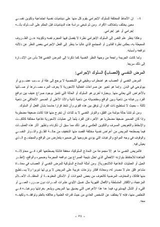 ‫٤- ﺇﻥ ﺍﻷﻨﻤﺎﻁ ﺍﻟﻤﺨﺘﻠﻔﺔ ﻟﻠﺴﻠﻭﻙ ﺍﻹﺠﺭﺍﻤﻲ ﻴﻘﻭﻡ ﻜل ﻤﻨﻬﺎ ﻋﻠﻰ ﺩﻴﻨﺎﻤﻴﺎﺕ ﻨﻔﺴﻴﺔ ﺍﺠﺘﻤﺎﻋﻴﺔ ﻭﺘﻜﻭﻴﻥ ﻨﻔﺴـﻲ‬
‫ﻤﻌﻴﻥ ﻴﺨﺘﻠﻑ ﺒﺎﺨﺘﻼﻑ ﺍﻷﻓﺭﺍﺩ. ﻭﻤﻥ ﺜﻡ ﺘﻨﺒﻐﻲ ﺩﺭﺍﺴﺔ ﻫﺫﻩ ﺍﻟﺩﻴﻨﺎﻤﻴﺎﺕ ﻗﺒل ﺍﻟﺤﻜﻡ ﻋﻠﻰ ﺍﻟﺴـﻠﻭﻙ ﺒﺄﻨـﻪ‬
                                                                   ‫ﺇﺠﺭﺍﻤﻲ ﺃﻭ ﻏﻴﺭ ﺇﺠﺭﺍﻤﻲ.‬
‫ﻭﻫﻜﺫﺍ ﻴﻨﻅﺭ ﻋﻠﻡ ﺍﻟﻨﻔﺱ ﺇﻟﻰ ﺍﻟﺴﻠﻭﻙ ﺍﻹﺠﺭﺍﻤﻲ ﻨﻅﺭﺓ ﻻ ﻴﻔﺼل ﻓﻴﻬﺎ ﺍﻟﻤﺠﺭﻡ ﻨﻔﺴﻪ ﻭﺘﻜﻭﻴﻨﻪ ﻋـﻥ ﺍﻟﻅـﺭﻭﻑ‬
‫ﺍﻟﻤﺤﻴﻁﺔ ﺒﻪ، ﺒﻌﻜﺱ ﻨﻅﺭﺓ ﺍﻟﻘﺎﻨﻭﻥ ﺃﻭ ﺍﻟﻤﺠﺘﻤﻊ ﺍﻟﺫﻱ ﻏﺎﻟ ‪‬ﺎ ﻤﺎ ﻴﻨﻅﺭ ﺇﻟﻰ ﺍﻟﻔﻌل ﺍﻹﺠﺭﺍﻤﻲ ﺒﻐﺽ ﺍﻟﻨﻅﺭ ﻋﻥ ﺩﻻﻟﺘﻪ‬
                                              ‫ﺒ‬
                                                                                    ‫ﺩﻭﺍﻓﻌﻪ ﻭﺃﺴﺒﺎﺒﻪ.‬
‫ﻭﻟﻤﺎ ﻜﺎﻨﺕ ﺍﻟﺠﺭﻴﻤﺔ ﺭﺍﺠﻌﺔ ﻤﻥ ﻭﺠﻬﺔ ﺍﻟﻨﻅﺭ ﺍﻟﻨﻔﺴﻴﺔ ﻜﻤﺎ ﺫﻜﺭﻨﺎ ﺇﻟﻰ ﺍﻟﻤﺭﺽ ﺍﻟﻨﻔﺴﻲ ﻓﻼ ﺒﺄﺱ ﻤﻥ ﺍﻹﺸـﺎﺭﺓ‬
                                                                                    ‫ﺇﻟﻰ ﺫﻟﻙ ﺴﺭﻴﻌﺎ.‬
                                                                                      ‫‪‬‬

                                             ‫ﺍﻟﻤﺭﺽ ﺍﻟﻨﻔﺴﻲ )ﺍﻟﻌﺼﺎﺏ( ﺍﻟﺴﻠﻭﻙ ﺍﻹﺠﺭﺍﻤﻲ:‬
‫ﺍﻟﻤﺭﺽ ﺍﻟﻨﻔﺴﻲ ﺃﻭ ﺍﻟﻌﺼﺎﺏ ﻫﻭ ﺍﻀﻁﺭﺍﺏ ﻭﻅﻴﻔﻲ ﻓﻲ ﺍﻟﺸﺨﺼﻴﺔ ﻻ ﻴﺭﺠﻊ ﺇﻟﻰ ﻋﻠﺔ ﺃﻭ ﺴـﺒﺏ ﻋﻀـﻭﻱ ﺃﻭ‬
‫ﺒﻴﻭﻟﻭﺠﻲ ﻓﻲ ﺍﻟﺒﺩﻥ. ﻭﺇﻨﻤﺎ ﻫﻭ ﺘﻌﺒﻴﺭ ﻋﻥ ﺼﺭﺍﻋﺎﺕ ﺍﻨﻔﻌﺎﻟﻴﺔ ﻻﺸﻌﻭﺭﻴﺔ ﻻ ﻴﻌﺭﻑ ﺍﻟﻤﺭﺀ ﻤﺼـﺩﺭﻫﺎ ﺃﻭ ﺼـﻠﺘﻬﺎ‬
‫ﺒﺎﻷﻋﺭﺍﺽ ﺍﻟﺘﻲ ﻴﻌﺎﻨﻲ ﻤﻨﻬﺎ. ﻭﺒﻌﺒﺎﺭﺓ ﺃﺨﺭﻯ ﻫﻭ ﺍﻟﺴﻠﻭﻙ ﺃﻭ ﺍﻟﺤﺎﻟﺔ ﺍﻟﺘﻲ ﺘﺘﻤﻴﺯ ﺒﻭﺠﻭﺩ ﺼﺭﺍﻉ ﻋﻨﻴﻑ ﺒﻴﻥ ﺩﻭﺍﻓﻊ‬
‫ﺍﻟﻔﺭﺩ ﻭﺭﻏﺒﺎﺘﻪ ﻤﻥ ﻨﺎﺤﻴﺔ ﻭﺒﻴﻥ ﺍﻟﻭﺍﻗﻊ ﻭﻤﻘﺘﻀﻴﺎﺘﻪ ﻤﻥ ﻨﺎﺤﻴﺔ ﺜﺎﻨﻴﺔ ﻭﺍﻷﻨﺎ ﺍﻷﻋﻠﻰ ﺃﻭ ﺍﻟﻀﻤﻴﺭ ﺍﻷﺨﻼﻗﻲ ﻤﻥ ﻨﺎﺤﻴﺔ‬
  ‫ﺜﺎﻟﺜﺔ – ﺒﺤﻴﺙ ﻻ ﺘﺴﺘﻁﻴﻊ ﺫﺍﺕ ﺍﻟﻔﺭﺩ ﺃﻥ ﺘﻭﻓﻕ ﺒﻴﻥ ﻫﺫﻩ ﺍﻟﻘﻭﻯ ﻭﺃﻥ ﺘﺘﺨﺫ ﻗﺭﺍﺭﺍ ﺤﺎﺴ ‪‬ﺎ ﺒﺸﺄﻥ ﺍﻟﻔﻌل ﺃﻭ ﺍﻟﺴﻠﻭﻙ.‬
                         ‫ﻤ‬      ‫‪‬‬
‫ﻭﻤﻥ ﺜﻡ ﺘﻨﺸﺄ ﺤﺎﻟﺔ ﻤﺅﻟﻤﺔ ﻤﻥ ﺍﻟﻘﻠﻕ، ﻭﺍﻟﺘﻭﺘﺭ ﺍﻟﻨﻔﺴﻲ ﻻ ﺒﺩ ﻟﻠﺫﺍﺕ ﺃﻥ ﺘﺨﺭﺝ ﻤﻨﻬﺎ ﻓﺈﺫﺍ ﻜﺎﻨﺕ ﻀﻌﻴﻔﺔ ﻤﻀﻁﺭﺒﺔ‬
‫ﻭﺇﺫﺍ ﻜﺎﻥ ﺍﻟﻀﻤﻴﺭ ﻀﻌﻴ ﹰﺎ ﻤﻀﻁﺭ ‪‬ﺎ ﻫﻭ ﺍﻵﺨﺭ، ﻓﺈﻥ ﺍﻟﻔﺭﺩ ﻴﻠﺠﺄ ﺇﻟﻰ ﻋﻤﻠﻴﺎﺕ ﻻﺸﻌﻭﺭﻴﺔ ﺩﻓﺎﻋﻴﺔ ﻤﺨﺘﻠﻔﺔ ﻜﺎﻟﻜﺒـﺕ‬
                                                                  ‫ﺒ‬       ‫ﻔ‬
‫ﻭﺍﻹﺴﻘﺎﻁ ﻭﺍﻟﺘﻌﻭﻴﺽ ﺍﻟﻤﺴﺭﻑ ﻭﺍﻟﺘﻜﻭﻴﻥ ﺍﻟﻌﻜﺴﻲ ﻭﻏﻴﺭ ﺫﻟﻙ ﻤﻤﺎ ﺴﺒﻕ ﺃﻥ ﺫﻜﺭﻨﺎﻩ، ﻭﺘﻅﻬﺭ ﺁﺜﺎﺭ ﻫﺫﻩ ﺍﻟﻌﻤﻠﻴـﺎﺕ‬
‫ﻓﻴﻤﺎ ﻴﺼﻁﻨﻌﻪ ﺍﻟﻤﺭﻴﺽ ﻤﻥ ﺃﻋﺭﺍﺽ ﻨﻔﺴﻴﺔ ﻤﺨﺘﻠﻔﺔ ﺍﻟﻘﺼﺩ ﻤﻨﻬﺎ ﺍﻟﺘﺨﻔﻴﻑ ﻤﻥ ﺤﺎﻟـﺔ ﺍﻟﻘﻠـﻕ ﻭﺍﻟﺘـﻭﺘﺭ ﺍﻟﻨﻔﺴـﻲ‬
‫ﻭﺍﻟﻭﻗﻭﻑ ﻓﻲ ﻭﺠﻪ ﺍﻟﻤﻭﺍﻨﻊ ﻭﺍﻟﺭﻏﺒﺎﺕ ﺍﻟﺘﻲ ﻴﺅﺩﻱ ﺨﺭﻭﺠﻬﺎ ﺇﻟﻰ ﻀﻤﻴﺭﻩ ﻴﺘﻌﺎﺭﺽ ﻤﻥ ﺍﻟﻭﺍﻗﻊ ﻭﺍﻟﻤﺠﺘﻤـﻊ ﺍﻟـﺫﻱ‬
                                                                                         ‫ﻴﻌﻴﺵ ﻓﻴﻪ.‬
‫ﻓﺎﻟﻤﺭﻴﺽ ﺍﻟﻨﻔﺴﻲ ﻤﺎ ﻫﻭ ﺇﻻ ﻤﺠﻤﻭﻋﺔ ﻤﻥ ﺍﻟﻨﻤﺎﺫﺝ ﺍﻟﺴﻠﻭﻜﻴﺔ، ﻤﺨﻔﻔﺔ ﻓﺎﺸﻠﺔ ﻴﺼﻁﻨﻌﻬﺎ ﺍﻟﻔﺭﺩ ﻓـﻲ ﻤﺤﺎﻭﻻﺘـﻪ‬
‫ﺍﻟﺠﺎﻫﺩﺓ ﻟﻼﺤﺘﻔﺎﻅ ﺒﺘﻭﺍﺯﻨﻪ ﺍﻻﻨﻔﻌﺎﻟﻲ ﺍﻟﺫﻱ ﺍﺨﺘل ﻨﺘﻴﺠﺔ ﺍﻟﺼﺭﺍﻉ ﺒﻴﻥ ﺩﻭﺍﻓﻌﻪ ﺍﻟﻤﺠﺭﻤﺔ ﻭﻀﻤﻴﺭﻩ ﻭﺍﻟﻭﺍﻗﻊ، )ﺍﻨﻅـﺭ‬
‫ﺍﻟﺤﻴل ﺃﻭ ﺍﻟﻌﻤﻠﻴﺎﺕ ﺍﻟﺩﻓﺎﻋﻴﺔ ﺍﻟﻼﺸﻌﻭﺭﻴﺔ(. ﻭﻤﻥ ﺃﻤﺜﻠﺔ ﺍﻟﻨﻤﺎﺫﺝ ﺍﻟﺴﻠﻭﻜﻴﺔ ﻟﻠﻤﺭﺽ ﺍﻟﻨﻔﺴﻲ ﺃﻭ ﺍﻟﻌﺼﺎﺏ ﻓﻲ ﻤﻌﺎﻨـﺎﺓ‬
‫ﻤﺸﺎﻋﺭ ﻗﻠﻕ ﻋﺎﻡ ﻻ ﻤﺼﺩﺭ ﻟﻪ، ﻭﻤﻌﺎﻨﺎﺓ ﺃﻓﻜﺎﺭ ﻭﻨﺯﻋﺎﺕ ﻏﺭﻴﺒﺔ ﻋﻠﻰ ﺍﻟﻤﺭﻴﺽ ﻻ ﻴﺭﻯ ﻟﻬﺎ ﺘﺒﺭﻴ ‪‬ﺍ ﻭﻻ ﻴﺴـﺘﻁﻴﻊ‬
            ‫ﺭ‬
‫ﻤﻨﻬﺎ ﻓﻜﺎ ﹰﺎ، ﻭﺍﻟﻤﺨﺎﻭﻑ ﺍﻟﻤﺭﻀﻴﺔ ﻜﺎﻟﺨﻭﻑ ﻤﻥ ﺒﻌﺽ ﺍﻟﺤﻴﻭﺍﻨﺎﺕ ﺃﻭ ﺍﻷﻤﺎﻜﻥ ﺍﻟﻤﻔﺘﻭﺤـﺔ ﺃﻭ ﺍﻟﻤﻐﻠﻘـﺔ، ﺍﻷﺤـﻼﻡ‬
                                                                                   ‫ﻜ‬
‫ﺍﻟﻤﺯﻋﺠﺔ، ﻭﺍﻷﻓﻜﺎﺭ ﺍﻟﻤﺘﺴﻠﻁﺔ ﻭﺍﻷﻓﻌﺎل ﺍﻟﻘﻬﺭﻴﺔ ﻤﺜل ﻏﺴﻴل ﺍﻷﻴﺩﻱ ﻋﺸﺭﺍﺕ ﺍﻟﻤـﺭﺍﺕ ﺩﻭﻥ ﻤﺒـﺭﺭ، ﺍﻟﻌﻤـﻰ ﺃﻭ‬
‫ﺍﻟﻘﻲﺀ ﺃﻭ ﺍﻟﺸﻠل ﺍﻟﻬﺴﺘﻴﺭﻱ، ﻓﻴﻤﺎ ﻋﺩﺍ ﻫﺫﺍ ﺍﻷﻋﺭﺍﺽ ﺍﻟﺘﻲ ﻴﻀﻴﻕ ﺒﻬﺎ ﺍﻟﻤﺭﻴﺽ ﻭﻴﺸﻌﺭ ﺒﻐﺭﺍﺒﺘﻬﺎ ﻭﺒﺭﻏﺒﺘـﻪ ﻓـﻲ‬
‫ﺍﻟﺘﺨﻠﺹ ﻤﻨﻬﺎ، ﻓﺈﻨﻪ ﻻ ﻴﺨﺘﻠﻑ ﻋﻥ ﺍﻟﺸﺨﺹ ﺍﻟﻌﺎﺩﻱ ﻤﻥ ﺤﻴﺙ ﻗﺩﺭﺍﺘﻪ ﺍﻟﻌﻠﻤﻴﺔ ﻭﻋﻼﻗﺘﻪ ﺒﺎﻟﻌﻠﻡ ﻭﺘﻭﺍﻓﻘـﻪ ﻭﺘﻜﻴﻔـﻪ‬
                                                                                              ‫ﻤﻌﻪ.‬



                                             ‫- ٤٥ -‬
 