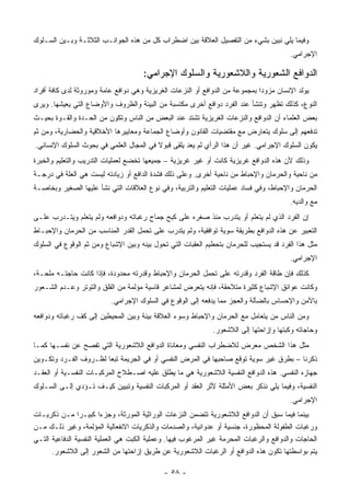 ‫ﻭﻓﻴﻤﺎ ﻴﻠﻲ ﻨﺒﻴﻥ ﺒﺸﻲﺀ ﻤﻥ ﺍﻟﺘﻔﺼﻴل ﺍﻟﻌﻼﻗﺔ ﺒﻴﻥ ﺍﻀﻁﺭﺍﺏ ﻜل ﻤﻥ ﻫﺫﻩ ﺍﻟﺠﻭﺍﻨـﺏ ﺍﻟﺜﻼﺜـﺔ ﻭﺒـﻴﻥ ﺍﻟﺴـﻠﻭﻙ‬
                                                                                        ‫ﺍﻹﺠﺭﺍﻤﻲ.‬

                                     ‫ﺍﻟﺩﻭﺍﻓﻊ ﺍﻟﺸﻌﻭﺭﻴﺔ ﻭﺍﻟﻼﺸﻌﻭﺭﻴﺔ ﻭﺍﻟﺴﻠﻭﻙ ﺍﻹﺠﺭﺍﻤﻲ:‬
‫ﻴﻭﻟﺩ ﺍﻹﻨﺴﺎﻥ ﻤﺯﻭﺩﺍ ﺒﻤﺠﻤﻭﻋﺔ ﻤﻥ ﺍﻟﺩﻭﺍﻓﻊ ﺃﻭ ﺍﻟﻨﺯﻋﺎﺕ ﺍﻟﻐﺭﻴﺯﻴﺔ ﻭﻫﻲ ﺩﻭﺍﻓﻊ ﻋﺎﻤﺔ ﻭﻤﻭﺭﻭﺜﺔ ﻟﺩﻯ ﻜﺎﻓﺔ ﺃﻓﺭﺍﺩ‬
‫ﺍﻟﻨﻭﻉ، ﻜﺫﻟﻙ ﺘﻅﻬﺭ ﻭﺘﻨﺸﺄ ﻋﻨﺩ ﺍﻟﻔﺭﺩ ﺩﻭﺍﻓﻊ ﺃﺨﺭﻯ ﻤﻜﺘﺴﺒﺔ ﻤﻥ ﺍﻟﺒﻴﺌﺔ ﻭﺍﻟﻅﺭﻭﻑ ﻭﺍﻷﻭﻀﺎﻉ ﺍﻟﺘﻲ ﻴﻌﻴﺸﻬﺎ. ﻭﻴﺭﻯ‬
‫ﺒﻌﺽ ﺍﻟﻌﻠﻤﺎﺀ ﺃﻥ ﺍﻟﺩﻭﺍﻓﻊ ﻭﺍﻟﻨﺯﻋﺎﺕ ﺍﻟﻐﺭﻴﺯﻴﺔ ﺘﺸﺘﺩ ﻋﻨﺩ ﺍﻟﺒﻌﺽ ﻤﻥ ﺍﻟﻨﺎﺱ ﻭﺘﻜﻭﻥ ﻤﻥ ﺍﻟﺤـﺩﺓ ﻭﺍﻟﻘـﻭﺓ ﺒﺤﻴـﺙ‬
‫ﺘﺩﻓﻌﻬﻡ ﺇﻟﻰ ﺴﻠﻭﻙ ﻴﺘﻌﺎﺭﺽ ﻤﻊ ﻤﻘﺘﻀﻴﺎﺕ ﺍﻟﻘﺎﻨﻭﻥ ﻭﺃﻭﻀﺎﻉ ﺍﻟﺠﻤﺎﻋﺔ ﻭﻤﻌﺎﻴﻴﺭﻫﺎ ﺍﻷﺨﻼﻗﻴﺔ ﻭﺍﻟﺤﻀﺎﺭﻴﺔ، ﻭﻤﻥ ﺜﻡ‬
‫ﻴﻜﻭﻥ ﺍﻟﺴﻠﻭﻙ ﺍﻹﺠﺭﺍﻤﻲ. ﻏﻴﺭ ﺃﻥ ﻫﺫﺍ ﺍﻟﺭﺃﻱ ﻟﻡ ﻴﻌﺩ ﻴﻠﻘﻰ ﻗﺒﻭﻻ ﻓﻲ ﺍﻟﻤﺠﺎل ﺍﻟﻌﻠﻤﻲ ﻓﻲ ﺒﺤﻭﺙ ﺍﻟﺴﻠﻭﻙ ﺍﻹﻨﺴﺎﻨﻲ.‬
‫ﻭﺫﻟﻙ ﻷﻥ ﻫﺫﻩ ﺍﻟﺩﻭﺍﻓﻊ ﻏﺭﻴﺯﻴﺔ ﻜﺎﻨﺕ ﺃﻭ ﻏﻴﺭ ﻏﺭﻴﺯﻴﺔ – ﺠﻤﻴﻌﻬﺎ ﺘﺨﻀﻊ ﻟﻌﻤﻠﻴﺎﺕ ﺍﻟﺘﺩﺭﻴﺏ ﻭﺍﻟﺘﻌﻠﻴﻡ ﻭﺍﻟﺨﺒﺭﺓ‬
‫ﻤﻥ ﻨﺎﺤﻴﺔ ﻭﺍﻟﺤﺭﻤﺎﻥ ﻭﺍﻹﺤﺒﺎﻁ ﻤﻥ ﻨﺎﺤﻴﺔ ﺃﺨﺭﻯ. ﻭﻋﻠﻰ ﺫﻟﻙ ﻓﺸﺩﺓ ﺍﻟﺩﺍﻓﻊ ﺃﻭ ﺯﻴﺎﺩﺘﻪ ﻟﻴﺴﺕ ﻫﻲ ﺍﻟﻌﻠﺔ ﻓﻲ ﺩﺭﺠـﺔ‬
‫ﺍﻟﺤﺭﻤﺎﻥ ﻭﺍﻹﺤﺒﺎﻁ، ﻭﻓﻲ ﻓﺴﺎﺩ ﻋﻤﻠﻴﺎﺕ ﺍﻟﺘﻌﻠﻴﻡ ﻭﺍﻟﺘﺭﺒﻴﺔ، ﻭﻓﻲ ﻨﻭﻉ ﺍﻟﻌﻼﻗﺎﺕ ﺍﻟﺘﻲ ﻨﺸﺄ ﻋﻠﻴﻬﺎ ﺍﻟﺼﻐﻴﺭ ﻭﺒﺨﺎﺼـﺔ‬
                                                                                        ‫ﻤﻊ ﻭﺍﻟﺩﻴﻪ.‬
‫ﺇﻥ ﺍﻟﻔﺭﺩ ﺍﻟﺫﻱ ﻟﻡ ﻴﺘﻌﻠﻡ ﺃﻭ ﻴﺘﺩﺭﺏ ﻤﻨﺫ ﺼﻐﺭﻩ ﻋﻠﻰ ﻜﺒﺢ ﺠﻤﺎﺡ ﺭﻏﺒﺎﺘﻪ ﻭﺩﻭﺍﻓﻌﻪ ﻭﻟﻡ ﻴﺘﻌﻠﻡ ﻭﻴﺘـﺩﺭﺏ ﻋﻠـﻰ‬
‫ﺍﻟﺘﻌﺒﻴﺭ ﻋﻥ ﻫﺫﻩ ﺍﻟﺩﻭﺍﻓﻊ ﺒﻁﺭﻴﻘﺔ ﺴﻭﻴﺔ ﺘﻭﺍﻓﻘﻴﺔ، ﻭﻟﻡ ﻴﺘﺩﺭﺏ ﻋﻠﻰ ﺘﺤﻤل ﺍﻟﻘﺩﺭ ﺍﻟﻤﻨﺎﺴﺏ ﻤﻥ ﺍﻟﺤﺭﻤﺎﻥ ﻭﺍﻹﺤﺒـﺎﻁ‬
‫ﻤﺜل ﻫﺫﺍ ﺍﻟﻔﺭﺩ ﻗﺩ ﻴﺴﺘﺠﻴﺏ ﻟﻠﺤﺭﻤﺎﻥ ﺒﺘﺤﻁﻴﻡ ﺍﻟﻌﻘﺒﺎﺕ ﺍﻟﺘﻲ ﺘﺤﻭل ﺒﻴﻨﻪ ﻭﺒﻴﻥ ﺍﻹﺸﺒﺎﻉ ﻭﻤﻥ ﺜﻡ ﺍﻟﻭﻗﻭﻉ ﻓﻲ ﺍﻟﺴﻠﻭﻙ‬
                                                                                        ‫ﺍﻹﺠﺭﺍﻤﻲ.‬
‫ﻜﺫﻟﻙ ﻓﺈﻥ ﻁﺎﻗﺔ ﺍﻟﻔﺭﺩ ﻭﻗﺩﺭﺘﻪ ﻋﻠﻰ ﺘﺤﻤل ﺍﻟﺤﺭﻤﺎﻥ ﻭﺍﻹﺤﺒﺎﻁ ﻭﻗﺩﺭﺘﻪ ﻤﺤﺩﻭﺩﺓ، ﻓﺈﺫﺍ ﻜﺎﻨﺕ ﺤﺎﺠﺘـﻪ ﻤﻠﺤـﺔ،‬
‫ﻭﻜﺎﻨﺕ ﻋﻭﺍﺌﻕ ﺍﻹﺸﺒﺎﻉ ﻜﺜﻴﺭﺓ ﻤﺘﻼﺤﻘﺔ، ﻓﺈﻨﻪ ﻴﺘﻌﺭﺽ ﻟﻤﺸﺎﻋﺭ ﻗﺎﺴﻴﺔ ﻤﺅﻟﻤﺔ ﻤﻥ ﺍﻟﻘﻠﻕ ﻭﺍﻟﺘﻭﺘﺭ ﻭﻋـﺩﻡ ﺍﻟﺸـﻌﻭﺭ‬
                          ‫ﺒﺎﻷﻤﻥ ﻭﺍﻹﺤﺴﺎﺱ ﺒﺎﻟﻀﺂﻟﺔ ﻭﺍﻟﻌﺠﺯ ﻤﻤﺎ ﻴﺩﻓﻌﻪ ﺇﻟﻰ ﺍﻟﻭﻗﻭﻉ ﻓﻲ ﺍﻟﺴﻠﻭﻙ ﺍﻹﺠﺭﺍﻤﻲ.‬
‫ﻭﻤﻥ ﺍﻟﻨﺎﺱ ﻤﻥ ﻴﺘﻌﺎﻤل ﻤﻊ ﺍﻟﺤﺭﻤﺎﻥ ﻭﺍﻹﺤﺒﺎﻁ ﻭﺴﻭﺀ ﺍﻟﻌﻼﻗﺔ ﺒﻴﻨﺔ ﻭﺒﻴﻥ ﺍﻟﻤﺤﻴﻁﻴﻥ ﺇﻟﻰ ﻜﻑ ﺭﻏﺒﺎﺘﻪ ﻭﺩﻭﺍﻓﻌﻪ‬
                                                             ‫ﻭﺤﺎﺠﺎﺘﻪ ﻭﻜﺒﺘﻬﺎ ﻭﺇﺯﺍﺤﺘﻬﺎ ﺇﻟﻰ ﺍﻟﻼﺸﻌﻭﺭ.‬
‫ﻤﺜل ﻫﺫﺍ ﺍﻟﺸﺨﺹ ﻤﻌﺭﺽ ﻟﻼﻀﻁﺭﺍﺏ ﺍﻟﻨﻔﺴﻲ ﻭﻤﻌﺎﻨﺎﺓ ﺍﻟﺩﻭﺍﻓﻊ ﺍﻟﻼﺸﻌﻭﺭﻴﺔ ﺍﻟﺘﻲ ﺘﻔﺼﺢ ﻋﻥ ﻨﻔﺴـﻬﺎ ﻜﻤـﺎ‬
‫ﺫﻜﺭﻨﺎ – ﺒﻁﺭﻕ ﻏﻴﺭ ﺴﻭﻴﺔ ﺘﻭﻗﻊ ﺼﺎﺤﺒﻬﺎ ﻓﻲ ﺍﻟﻤﺭﺽ ﺍﻟﻨﻔﺴﻲ ﺃﻭ ﻓﻲ ﺍﻟﺠﺭﻴﻤﺔ ﺘﺒ ‪‬ﺎ ﻟﻅـﺭﻭﻑ ﺍﻟﻔـﺭﺩ ﻭﺘﻜـﻭﻴﻥ‬
                       ‫ﻌ‬
‫ﺠﻬﺎﺯﻩ ﺍﻟﻨﻔﺴﻲ. ﻫﺫﻩ ﺍﻟﺩﻭﺍﻓﻊ ﺍﻟﻨﻔﺴﻴﺔ ﺍﻟﻼﺸﻌﻭﺭﻴﺔ ﻫﻲ ﻤﺎ ﻴﻁﻠﻕ ﻋﻠﻴﻪ ﺍﺼـﻁﻼﺡ ﺍﻟﻤﺭﻜﺒـﺎﺕ ﺍﻟﻨﻔﺴـﻴﺔ ﺃﻭ ﺍﻟﻌﻘـﺩ‬
‫ﺍﻟﻨﻔﺴﻴﺔ، ﻭﻓﻴﻤﺎ ﻴﻠﻲ ﻨﺫﻜﺭ ﺒﻌﺽ ﺍﻷﻤﺜﻠﺔ ﻷﺜﺭ ﺍﻟﻌﻘﺩ ﺃﻭ ﺍﻟﻤﺭﻜﺒﺎﺕ ﺍﻟﻨﻔﺴﻴﺔ ﻭﺘﺒﻴﻴﻥ ﻜﻴـﻑ ﺘـﺅﺩﻱ ﺇﻟـﻰ ﺍﻟﺴـﻠﻭﻙ‬
                                                                                        ‫ﺍﻹﺠﺭﺍﻤﻲ.‬
‫ﺒﻴﻨﻤﺎ ﻓﻴﻤﺎ ﺴﺒﻕ ﺃﻥ ﺍﻟﺩﻭﺍﻓﻊ ﺍﻟﻼﺸﻌﻭﺭﻴﺔ ﺘﺘﻀﻤﻥ ﺍﻟﻨﺯﻋﺎﺕ ﺍﻟﻭﺭﺍﺜﻴﺔ ﺍﻟﻤﻭﺭﺜﺔ، ﻭﺠﺯﺀﺍ ﻜﺒﻴـ ‪‬ﺍ ﻤـﻥ ﺫﻜﺭﻴـﺎﺕ‬
                 ‫ﺭ‬
‫ﻭﺭﻏﺒﺎﺕ ﺍﻟﻁﻔﻭﻟﺔ ﺍﻟﻤﺤﻅﻭﺭﺓ، ﺠﻨﺴﻴﺔ ﺃﻭ ﻋﺩﻭﺍﻨﻴﺔ، ﻭﺍﻟﺼﺩﻤﺎﺕ ﻭﺍﻟﺫﻜﺭﻴﺎﺕ ﺍﻻﻨﻔﻌﺎﻟﻴﺔ ﺍﻟﻤﺅﻟﻤﺔ، ﻭﻏﻴﺭ ﺫﻟـﻙ ﻤـﻥ‬
‫ﺍﻟﺤﺎﺠﺎﺕ ﻭﺍﻟﺩﻭﺍﻓﻊ ﻭﺍﻟﺭﻏﺒﺎﺕ ﺍﻟﻤﺤﺭﻤﺔ ﻏﻴﺭ ﺍﻟﻤﺭﻏﻭﺏ ﻓﻴﻬﺎ. ﻭﻋﻤﻠﻴﺔ ﺍﻟﻜﺒﺕ ﻫﻲ ﺍﻟﻌﻤﻠﻴﺔ ﺍﻟﻨﻔﺴﻴﺔ ﺍﻟﺩﻓﺎﻋﻴﺔ ﺍﻟﺘـﻲ‬
      ‫ﻴﺘﻡ ﺒﻭﺍﺴﻁﺘﻬﺎ ﺘﻜﻭﻥ ﻫﺫﻩ ﺍﻟﺩﻭﺍﻓﻊ ﺃﻭ ﺍﻟﺭﻏﺒﺎﺕ ﺍﻟﻼﺸﻌﻭﺭﻴﺔ ﻋﻥ ﻁﺭﻴﻕ ﺇﺯﺍﺤﺘﻬﺎ ﻤﻥ ﺍﻟﺸﻌﻭﺭ ﺇﻟﻰ ﺍﻟﻼﺸﻌﻭﺭ.‬

                                             ‫- ٨٥ -‬
 