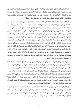 ‫ﺃﻥ ﺍﻷﻤﺭﺍﺽ ﺍﻟﻨﻔﺴﻴﺔ ﺘﻜﻤﻥ ﺨﻠﻔﻬﺎ ﺃﺴﺒﺎﺏ ﺍﺠﺘﻤﺎﻋﻴﺔ، ﻭﺒﺎﻟﺘﺎﻟﻲ ﻨﻀﻁﺭ ﺃﺤﻴﺎ ﹰﺎ ﻓﻲ ﺒﻌﺽ ﺍﻟﻤﺸﻜﻼﺕ ﺍﻟﻨﻔﺴﻴﺔ ﺇﻟﻰ‬
                            ‫ﻨ‬
‫ﻀﺭﻭﺭﺓ ﺍﺴﺘﺩﻋﺎﺀ ﺍﻷﺴﺭﺓ ﺒﺄﻜﻤﻠﻬﺎ ﻟﻠﺨﻀﻭﻉ ﻟﻠﻌﻼﺝ، ﻭﺃﻥ ﺍﻟﺒﻴﺌﺔ ﺍﻻﺠﺘﻤﺎﻋﻴﺔ – ﺍﻟﻤﺘﺼﺩﻋﺔ – ﻤﺜ ﹰ، ﻭﺍﻟﺘﻲ ﻴﺴﻭﺩﻫﺎ‬
              ‫ﻼ‬
‫ﺠﻭ ﻤﻥ ﺍﻟﺩﻴﻜﺘﺎﺘﻭﺭﻴﺔ ﻭﺍﻟﻜﺒﺕ ﺘﻘﻭﺩ ﺇﻟﻰ ﺍﻟﻌﺩﻴﺩ ﻤﻥ ﺍﻷﻤﺭﺍﺽ ﺍﻟﻨﻔﺴﻴﺔ ﻭﺍﻟﻌﻘﻠﻴﺔ، ﺒل ﻭﺍﻻﻨﺤﺭﺍﻓﺎﺕ ﺍﻟﺴﻠﻭﻜﻴﺔ، ﻤﻤـﺎ‬
                           ‫ﻴﺠﻌﻠﻨﺎ ﻨﻌﺎﻭﺩ ﺍﻟﺘﺫﻜﻴﺭ ﺒﺈﻴﻤﺎﻨﻨﺎ ﺒﺘﺸﺎﺒﻙ ﻭﺘﻌﻘﺩ ﺍﻟﻌﻭﺍﻤل ﺍﻟﺘﻲ ﺘﺴﺎﻫﻡ ﻓﻲ ﺨﻠﻕ "ﻤﺸﻜﻠﺔ".‬
‫ﺃﻥ ﺍﻟﻜﺜﻴﺭ ﻤﻥ ﺍﻟﻤﺸﻜﻼﺕ ﺍﻻﺠﺘﻤﺎﻋﻴﺔ ﺘﻜﻤﻥ ﺨﻠﻔﻬﺎ ﺃﺴﺒﺎ ‪‬ﺎ ﻨﻔﺴﻴﺔ، ﻓﺎﻹﺩﻤﺎﻥ – ﻋﻠﻰ ﺴﺒﻴل ﺍﻟﻤﺜﺎل – ﻫـﻭ ﻓـﻲ‬
                                            ‫ﺒ‬
‫ﺤﻘﻴﻘﺔ ﺇﺩﻤﺎﻥ ﺍﻟﻔﺭﺩ، ﻭﺇﻥ ﺍﻷﻀﺭﺍﺭ ﺴﻭﻑ ﺘﻌﻭﺩ ﻋﻠﻰ ﺍﻟﻔﺭﺩ ﺍﻟﻤﺩﻤﻥ، ﻭﻜﺜﻴ ‪‬ﺍ ﻤـﺎ ﺴـﻤﻌﺕ ﻤـﺩﻤﻨﻴﻥ ﻴﺭﻓﻀـﻭﻥ‬
                           ‫ﺭ‬
‫ﻤﺤﺎﻭﻻﺕ ﺃﺴﺭﻫﻡ ﺒل ﻭﻤﺠﺘﻤﻌﺎﺘﻬﻡ ﻤﻥ ﺃﺠل ﺇﺨﻀﺎﻋﻬﻡ ﻟﻠﻌﻼﺝ ﻤﺭﺩﺩﻴﻥ ﻤﻘﻭﻟﺔ: ﺃﻨﺎ ﺍﻟﺫﻱ ﺃﺩﻤﻥ، ﻭﺃﻨﺎ ﺍﻟﺫﻱ ﺃﺩﻤـﺭ‬
‫ﻨﻔﺴﻲ، ﻓﻤﺎ ﺩﺨل ﺍﻵﺨﺭﻴﻥ ﺒﻲ؟ ﻟﻜﻥ ﺍﻟﻭﺍﻗﻊ ﺃﻥ ﺍﻟﺭﺍﺼﺩ ﻟﻬﺫﻩ ﺍﻟﻅﺎﻫﺭﺓ ﻴﺩﺭﻙ ﺃﻨﻪ ﻟﻜﻲ ﻴﺤﺩﺙ ﺍﻹﺩﻤﺎﻥ ﻻ ﺒـﺩ ﻤـﻥ‬
‫ﺘﻀﺎﻓﺭ ﻤﺠﻤﻭﻋﺔ ﺜﻼﺜﻴﺔ ﻤﻥ ﺍﻟﻌﻭﺍﻤل، ﻭﻫﻲ: ﺍﻟﻔﺭﺩ )ﺍﻟﺫﻱ ﻟﺩﻴﻪ ﺍﺴﺘﻌﺩﺍﺩ ﻟﻺﺩﻤﺎﻥ(، ﺜﻡ ﺘﻭﺍﻓﺭ ﺍﻟﻤﺨـﺩﺭﺍﺕ ﺒﻜﺎﻓـﺔ‬
‫ﺃﻨﻭﺍﻋﻬﺎ، ﻭﻗﺩ ﻴﺠﺭﺏ ﺍﻟﺸﺨﺹ ﻨﻭ ‪‬ﺎ ﻤﻥ ﺍﻟﻤﺨﺩﺭﺍﺕ، ﻭﻴﺜﺒﺕ ﻋﻨﺩﻩ ﺃﻭ ﻗﺩ ﻴﻨﻭﻉ ﻤﻥ ﺍﻟﻤﻭﺍﺩ ﺍﻟﻤﺨﺩﺭﺓ ﺤﺘـﻰ ﻴﺠـﺩ‬
                                                                ‫ﻋ‬
‫ﺭﺍﺤﺘﻪ ﺍﻟﻨﻔﺴﻴﺔ ﻓﻲ ﻤﺨﺩﺭ ﻤﺎ، ﺜﻡ ﺜﺎﻟ ﹰﺎ ﻁﺒﻴﻌﺔ ﺍﻟﻤﺠﺘﻤﻊ ﺍﻟﺫﻱ ﻴﻀﻡ ﺒﻴﻥ ﺠﻨﺒﺎﺘﻪ ﺍﻟﻔﺭﺩ ﺍﻟﻤﺩﻤﻥ ﻭﺍﻟﻤـﻭﺍﺩ ﺍﻟﻤﺨـﺩﺭﺓ،‬
                                                                   ‫ﺜ‬
‫ﻭﻤﻭﻗﻔﻪ ﻤﻥ ﻫﺫﻩ ﺍﻟﻤﺸﻜﻠﺔ ﻭﻫل ﻴﻠﺠﺄ ﺇﻟﻰ ﺍﻋﺘﺒﺎﺭ ﺍﻟﻤﺩﻤﻥ ﻤﺭﻴ ‪‬ﺎ ﻴﺴﺘﺤﻕ ﺍﻟﻌﻼﺝ، ﺃﻡ ﻤﺠﺭ ‪‬ﺎ ﻴﻌﺯل ﺨﻠﻑ ﺃﺴـﻭﺍﺭ‬
                 ‫ﻤ‬                      ‫ﻀ‬
‫ﺍﻟﺴﺠﻭﻥ ﻭﺍﻟﻤﻌﺘﻘﻼﺕ، ﺜﻡ ﻤﺎ ﻫﻲ ﻁﺒﻴﻌﺔ ﺍﻹﺠﺭﺍﺀﺍﺕ ﺍﻷﻤﻨﻴﺔ ﻭﺍﻟﻘﺎﻨﻭﻨﻴﺔ ﻭﺍﻟﺘﺸﺭﻴﻌﻴﺔ ﻟﻤﻭﺍﺠﻬﺔ ﻫﺫﻩ ﺍﻟﻅﺎﻫﺭﺓ. ﻭﻗﺱ‬
‫ﻋﻠﻰ ﺫﻟﻙ ﺍﻟﻌﺩﻴﺩ ﻤﻥ ﺍﻟﻤﺸﻜﻼﺕ ﺍﻻﺠﺘﻤﺎﻋﻴﺔ ﺍﻷﺨﺭﻯ، ﻤﺜل: ﺍﻟﻨﺸل – ﺍﻟﺒﻐﺎﺀ – ﺍﻟﻘﻭﺍﺩﺓ – ﺍﻨﺤـﺭﺍﻑ ﺍﻹﺤـﺩﺍﺙ –‬
‫ﺍﻻﻏﺘﺼﺎﺏ – ﺇﺴﺎﺀﺓ ﻤﻌﺎﻤﻠﺔ ﺍﻷﻁﻔﺎل. ﻭﻏﻴﺭﻫﺎ ﻤﻥ ﺍﻟﻅﻭﺍﻫﺭ ﺍﻟﺘﻲ ﻗﺩ ﺘﺒﺩﻭ ﻟﻠﻭﻫﻠﺔ ﺍﻷﻭﻟﻰ ﻭﻟﻐﻴﺭ ﺍﻟﻤﺘﻌﻤﻕ ﻅﻭﺍﻫﺭ‬
‫ﻭﻤﺸﻜﻼﺕ ﺍﺠﺘﻤﺎﻋﻴﺔ، ﻟﻜﻥ ﻓﻲ ﺤﻘﻴﻘﺔ ﺍﻷﻤﺭ ﻴﻜﻤﻥ ﺨﻠﻔﻬﺎ ﺍﻟﻌﺩﻴﺩ ﻤﻥ ﺍﻟﻌﻭﺍﻤل ﺍﻟﻨﻔﺴﻴﺔ – ﺍﻻﻗﺘﺼﺎﺩﻴﺔ – ﺍﻻﺠﺘﻤﺎﻋﻴﺔ‬
                                                             ‫– ﺍﻷﺨﻼﻗﻴﺔ – ﺍﻟﺩﻴﻨﻴﺔ، ﻭﻏﻴﺭﻫﺎ ﻤﻥ ﺍﻟﻌﻭﺍﻤل.‬
‫ﺤﺘﻰ ﺍﻟﻌﺩﻴﺩ ﻤﻥ ﺍﻷﻤﺭﺍﺽ ﺍﻟﺠﺴﻤﻴﺔ، ﻭﺍﻟﺘﻲ ﻗﺩ ﺘﺒﺩﻭ ﻟﻠﻭﻫﻠﺔ ﺍﻷﻭﻟﻰ ﺃﻥ ﺃﺴﺒﺎﺒﻬﺎ ﺘﺘﻌﻠﻕ ﺒﺄﺠﻬﺯﺓ ﺍﻟﺠﺴﻡ ﻭﺃﻨـﻪ ﻻ‬
‫ﻋﻼﻗﺔ ﻟﻬﺎ ﺒﺎﻟﻌﻭﺍﻤل ﺍﻟﻨﻔﺴﻴﺔ ﻭﺍﻻﺠﺘﻤﺎﻋﻴﺔ، ﺒﻴﺩ ﺃﻥ ﺍﻟﺩﺭﺍﺴﺎﺕ ﺍﻟﺤﺩﻴﺜﺔ ﻗﺩ ﻜﺸﻔﺕ ﺃﻥ ﺍﻟﻌﺩﻴﺩ ﻤﻥ ﺍﻷﻤﺭﺍﺽ ﺍﻟﺠﺴﻤﻴﺔ،‬
‫ﻤﺜل: ﺍﻟﺴﺭﻁﺎﻥ ﺒﻤﺨﺘﻠﻑ ﺃﻨﻭﺍﻋﻪ، ﻭﺃﻤﺭﺍﺽ ﺍﻟﻜﻠﻰ ﻭﺍﻟﻜﺒﺩ، ﻭﺍﻟﺴﻜﺭ، ﻭﺍﺭﺘﻔﺎﻉ ﻀﻐﻁ ﺍﻟﺩﻡ، ﺘﻜﻤﻥ ﻭﺭﺍﺀﻫﺎ ﺃﺴـﺒﺎﺏ‬
‫ﻨﻔﺴﻴﺔ، ﻭﺇﻥ ﻨﻔﺴﻴﺔ ﺍﻟﺸﺨﺹ ﺤﻴﻥ ﺘﺴﻭﺀ ﻓﺈﻥ ﺫﻟﻙ ﻴﻤﺜل ﺍﻷﺭﻀﻴﺔ ﺍﻟﺨﺼﺒﺔ ﻟﻨﻤﻭ ﺒﺫﻭﺭ – ﺒل ﻭﺘﻔـﺭﻉ ﺃﺸـﺠﺎﺭ –‬
‫ﺍﻷﻤﺭﺍﺽ ﺍﻟﻨﻔﺴﻴﺔ، ﻜﻤﺎ ﻻ ﻴﻔﻭﺘﻨﺎ ﺍﻹﺸﺎﺭﺓ ﺇﻟﻰ ﻁﺎﺌﻔﺔ ﻤـﻥ ﺍﻷﻤـﺭﺍﺽ ﺍﻟﺠﺴـﻤﻴﺔ ﻴﻁﻠـﻕ ﻋﻠﻴﻬـﺎ ﺍﻷﻤـﺭﺍﺽ‬
‫ﺍﻟﺴﻴﻜﻭﺴﻭﻤﺎﺘﻴﺔ، ﻭﻫﻲ ﻓﻲ ﺤﻘﻴﻘﺔ ﺍﻷﻤﺭ ﺃﻤﺭﺍﺽ ﺠﺴﺩﻴﺔ، ﻟﻜﻥ ﺘﻜﻤﻥ ﻭﺭﺍﺀﻫﺎ ﺃﺴﺒﺎﺏ ﻨﻔﺴﻴﺔ، ﻭﺇﻥ "ﺍﻟﺘﺭﻜﻴﺯ ﻓﻘـﻁ"‬
‫ﻋﻠﻰ ﺍﻟﻌﻼﺝ ﺍﻟﺠﺴﺩﻱ ﻻ ﻴﻔﻴﺩ، ﻭﻻ ﺒﺩ ﻤﻥ ﺍﻷﺨﺫ ﻓﻲ ﺍﻻﻋﺘﺒﺎﺭ ﺤل ﺍﻟﺼﺭﺍﻋﺎﺕ ﻭﺍﻟﻌﻘﺩ ﻭﻜﺎﻓﺔ ﺍﻟﺘﺭﺴﺒﺎﺕ ﺍﻟﻨﻔﺴـﻴﺔ،‬
                               ‫ﺤﺘﻰ ﺘﺸﻔﻰ ﺘﻤﺎ ‪‬ﺎ ﻫﺫﻩ ﺍﻷﻤﺭﺍﺽ ﻭﻻ ﺘﺄﺨﺫ ﺃﺸﻜﺎﻻ ﺠﺴﺩﻴﺔ – ﻤﺭﻀﻴﺔ ﻤﺘﻨﻭﻋﺔ.‬
                                                     ‫ﹰ‬                         ‫ﻤ‬
‫ﺇﻥ ﺍﻟﻅﻭﺍﻫﺭ ﻻ ﺘﻭﺠﺩ ﻓﻲ ﺍﻟﻜﻭﻥ ﻓﻲ ﺤﺎﻟﺔ "ﺘﺼﻨﻴﻑ"، ﻟﻜﻥ ﺍﻟﺘﺼﻨﻴﻑ ﻫﻭ ﻋﻤﻠﻴﺔ ﺫﺍﺘﻴﺔ ﻴﺘـﺩﺨل ﻤـﻥ ﺨﻼﻟﻬـﺎ‬
‫ﺍﻹﻨﺴﺎﻥ ﻟﻭﻀﻊ ﻤﻌﺎﻴﻴﺭ ﻭﻤﺤﻜﺎﺕ، ﻴﺘﻡ ﻤﻥ ﺨﻼﻟﻬﺎ ﻫﺫﺍ ﺍﻟﺘﺼﻨﻴﻑ، ﻭﻗﺩ ﻨﺘﻔﻕ ﺃﻭ ﻨﺨﺘﻠﻑ ﻋﻠﻰ ﺃﺴﺱ ﺍﻟﺘﺼﻨﻴﻑ، ﻟﻜﻥ‬
‫ﻴﻅل ﺍﻷﻤﺭ – ﺍﻟﺫﻱ ﻻ ﻴﺠﺏ ﺃﻥ ﻴﻐﻴﺏ ﻋﻥ ﺒﺎﻟﻨﺎ ﻟﻠﺤﻅﺔ – ﺃﻨﻪ ﺭﻏﻡ ﻜل ﺫﻟﻙ، ﻓﺈﻥ ﺍﻟﺘﺼﻨﻴﻑ ﻤﻔﻴﺩ ﻭﻴﺴـﻬل ﻤـﻥ‬
                           ‫ﺍﻟﺘﻌﺎﻤل ﻤﻊ ﻜﺎﻓﺔ ﺍﻟﻅﻭﺍﻫﺭ، ﺴﻭﺍﺀ ﺃﻜﺎﻨﺕ ﻁﺒﻴﻌﻴﺔ ﺃﻡ ﺍﺠﺘﻤﺎﻋﻴﺔ ﺃﻡ ﻨﻔﺴﻴﺔ ﻭﻤﺎ ﻴﺴﺘﺠﺩ.‬




                                               ‫-٥-‬
 