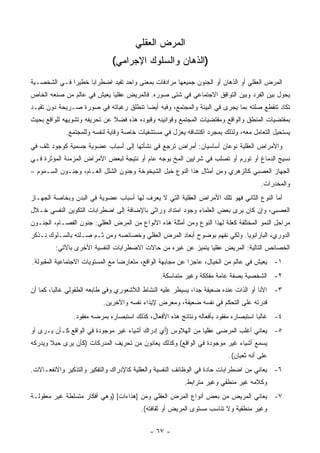 ‫ﺍﻟﻤﺭﺽ ﺍﻟﻌﻘﻠﻲ‬
                              ‫)ﺍﻟﺫﻫﺎﻥ ﻭﺍﻟﺴﻠﻭﻙ ﺍﻹﺠﺭﺍﻤﻲ(‬
‫ﺍﻟﻤﺭﺽ ﺍﻟﻌﻘﻠﻲ ﺃﻭ ﺍﻟﺫﻫﺎﻥ ﺃﻭ ﺍﻟﺠﻨﻭﻥ ﺠﻤﻴﻌﻬﺎ ﻤﺭﺍﺩﻓﺎﺕ ﺒﻤﻌﻨﻰ ﻭﺍﺤﺩ ﺘﻔﻴﺩ ﺍﻀﻁﺭﺍ ‪‬ﺎ ﺨﻁﻴ ‪‬ﺍ ﻓـﻲ ﺍﻟﺸﺨﺼـﻴﺔ‬
              ‫ﺭ‬      ‫ﺒ‬
‫ﻴﺤﻭل ﺒﻴﻥ ﺍﻟﻔﺭﺩ ﻭﺒﻴﻥ ﺍﻟﺘﻭﺍﻓﻕ ﺍﻻﺠﺘﻤﺎﻋﻲ ﻓﻲ ﺸﺘﻰ ﺼﻭﺭﻩ. ﻓﺎﻟﻤﺭﻴﺽ ﻋﻘﻠ ‪‬ﺎ ﻴﻌﻴﺵ ﻓﻲ ﻋﺎﻟﻡ ﻤﻥ ﺼﻨﻌﻪ ﺍﻟﺨﺎﺹ‬
                            ‫ﻴ‬
‫ﺘﻜﺎﺩ ﺘﻨﻘﻁﻊ ﺼﻠﺘﻪ ﺒﻤﺎ ﻴﺠﺭﻯ ﻓﻲ ﺍﻟﺒﻴﺌﺔ ﻭﺍﻟﻤﺠﺘﻤﻊ، ﻭﻓﻴﻪ ﺃﻴ ‪‬ﺎ ﺘﻨﻁﻠﻕ ﺭﻏﺒﺎﺘﻪ ﻓﻲ ﺼﻭﺭﺓ ﺼـﺭﻴﺤﺔ ﺩﻭﻥ ﺘﻘﻴـﺩ‬
                                       ‫ﻀ‬
‫ﺒﻤﻘﺘﻀﻴﺎﺕ ﺍﻟﻤﻨﻁﻕ ﻭﺍﻟﻭﺍﻗﻊ ﻭﻤﻘﺘﻀﻴﺎﺕ ﺍﻟﻤﺠﺘﻤﻊ ﻭﻗﻭﺍﻨﻴﻨﻪ ﻭﻗﻴﻭﺩﻩ ﻫﺫﻩ ﻓﻀﻼ ﻋﻥ ﺘﺤﺭﻴﻔﻪ ﻭﺘﺸﻭﻴﻬﻪ ﻟﻠﻭﺍﻗﻊ ﺒﺤﻴﺙ‬
             ‫ﻴﺴﺘﺤﻴل ﺍﻟﺘﻌﺎﻤل ﻤﻌﻪ، ﻭﻟﺫﻟﻙ ﺒﻤﺠﺭﺩ ﺍﻜﺘﺸﺎﻓﻪ ﻴﻌﺯل ﻓﻲ ﻤﺴﺘﺸﻔﻴﺎﺕ ﺨﺎﺼﺔ ﻭﻗﺎﻴﺔ ﻟﻨﻔﺴﻪ ﻭﻟﻠﻤﺠﺘﻤﻊ.‬
‫ﻭﺍﻷﻤﺭﺍﺽ ﺍﻟﻌﻘﻠﻴﺔ ﻨﻭﻋﺎﻥ ﺃﺴﺎﺴﻴﺎﻥ: ﺃﻤﺭﺍﺽ ﺘﺭﺠﻊ ﻓﻲ ﻨﺸﺄﺘﻬﺎ ﺇﻟﻰ ﺃﺴﺒﺎﺏ ﻋﻀﻭﻴﺔ ﺠﺴﻤﻴﺔ ﻜﻭﺠﻭﺩ ﺘﻠﻑ ﻓﻲ‬
‫ﻨﺴﻴﺞ ﺍﻟﺩﻤﺎﻍ ﺃﻭ ﺘﻭﺭﻡ ﺃﻭ ﺘﺼﻠﺏ ﻓﻲ ﺸﺭﺍﻴﻴﻥ ﺍﻟﻤﺦ ﺒﻭﺠﻪ ﻋﺎﻡ ﺃﻭ ﻨﺘﻴﺠﺔ ﻟﺒﻌﺽ ﺍﻷﻤﺭﺍﺽ ﺍﻟﻤﺯﻤﻨﺔ ﺍﻟﻤﺅﺜﺭﺓ ﻓـﻲ‬
‫ﺍﻟﺠﻬﺎﺯ ﺍﻟﻌﺼﺒﻲ ﻜﺎﻟﺯﻫﺭﻱ ﻭﻤﻥ ﺃﻤﺜﺎل ﻫﺫﺍ ﺍﻟﻨﻭﻉ ﺨﺒل ﺍﻟﺸﻴﺨﻭﺨﺔ ﻭﺠﻨﻭﻥ ﺍﻟﺸﻠل ﺍﻟﻌـﺎﻡ، ﻭﺠﻨـﻭﻥ ﺍﻟﺴـﻤﻭﻡ –‬
                                                                                     ‫ﻭﺍﻟﻤﺨﺩﺭﺍﺕ.‬
‫ﺃﻤﺎ ﺍﻟﻨﻭﻉ ﺍﻟﺜﺎﻨﻲ ﻓﻬﻭ ﺘﻠﻙ ﺍﻷﻤﺭﺍﺽ ﺍﻟﻌﻘﻠﻴﺔ ﺍﻟﺘﻲ ﻻ ﻴﻌﺭﻑ ﻟﻬﺎ ﺃﺴﺒﺎﺏ ﻋﻀﻭﻴﺔ ﻓﻲ ﺍﻟﺒﺩﻥ ﻭﺒﺨﺎﺼﺔ ﺍﻟﺠﻬـﺎﺯ‬
‫ﺍﻟﻌﺼﺒﻲ، ﻭﺇﻥ ﻜﺎﻥ ﻴﺭﻯ ﺒﻌﺽ ﺍﻟﻌﻠﻤﺎﺀ ﻭﺠﻭﺩ ﺍﻤﺘﺩﺍﺩ ﻭﺭﺍﺜﻲ ﺒﺎﻹﻀﺎﻓﺔ ﺇﻟﻰ ﺍﻀﻁﺭﺍﺒﺎﺕ ﺍﻟﺘﻜﻭﻴﻥ ﺍﻟﻨﻔﺴﻲ ﺨـﻼل‬
‫ﻤﺭﺍﺤل ﺍﻟﻨﻤﻭ ﺍﻟﻤﺨﺘﻠﻔﺔ ﻜﻌﻠﺔ ﻟﻬﺫﺍ ﺍﻟﻨﻭﻉ ﻭﻤﻥ ﺃﻤﺜﻠﺔ ﻫﺫﻩ ﺍﻷﻨﻭﺍﻉ ﻤﻥ ﺍﻟﻤﺭﺽ ﺍﻟﻌﻘﻠﻲ: ﺠﻨﻭﻥ ﺍﻟﻔﺼـﺎﻡ، ﺍﻟﺠﻨـﻭﻥ‬
‫ﺍﻟﺩﻭﺭﻱ، ﺍﻟﺒﺎﺭﺍﻨﻭﻴﺎ. ﻭﻟﻜﻲ ﻨﻔﻬﻡ ﺒﻭﻀﻭﺡ ﺃﺒﻌﺎﺩ ﺍﻟﻤﺭﺽ ﺍﻟﻌﻘﻠﻲ ﻭﺨﺼﺎﺌﺼﻪ ﻭﻤﻥ ﺜـﻡ ﺼـﻠﺘﻪ ﺒﺎﻟﺴـﻠﻭﻙ ﻨـﺫﻜﺭ‬
         ‫ﺍﻟﺨﺼﺎﺌﺹ ﺍﻟﺘﺎﻟﻴﺔ: ﺍﻟﻤﺭﻴﺽ ﻋﻘﻠ ‪‬ﺎ ﻴﺘﻤﻴﺯ ﻋﻥ ﻏﻴﺭﻩ ﻤﻥ ﺤﺎﻻﺕ ﺍﻻﻀﻁﺭﺍﺒﺎﺕ ﺍﻟﻨﻔﺴﻴﺔ ﺍﻷﺨﺭﻯ ﺒﺎﻵﺘﻲ:‬
                                                               ‫ﻴ‬
‫١- ﻴﻌﻴﺵ ﻓﻲ ﻋﺎﻟﻡ ﻤﻥ ﺍﻟﺨﻴﺎل، ﻋﺎﺠﺯﺍ ﻋﻥ ﻤﺠﺎﺒﻬﺔ ﺍﻟﻭﺍﻗﻊ، ﻤﺘﻌﺎﺭ ‪‬ﺎ ﻤﻊ ﺍﻟﻤﺴﺘﻭﻴﺎﺕ ﺍﻻﺠﺘﻤﺎﻋﻴﺔ ﺍﻟﻤﻘﺒﻭﻟﺔ.‬
                                  ‫ﻀ‬
                                                ‫٢- ﺍﻟﺸﺨﺼﻴﺔ ﺒﺼﻔﺔ ﻋﺎﻤﺔ ﻤﻔﻜﻜﺔ ﻭﻏﻴﺭ ﻤﺘﻤﺎﺴﻜﺔ.‬
‫٣- ﺍﻷﻨﺎ ﺃﻭ ﺍﻟﺫﺍﺕ ﻋﻨﺩﻩ ﻀﻌﻴﻔﺔ ﺠ ‪‬ﺍ، ﻴﺴﻴﻁﺭ ﻋﻠﻴﻪ ﺍﻟﻨﺸﺎﻁ ﺍﻟﻼﺸﻌﻭﺭﻱ ﻭﻓﻲ ﻁﺎﺒﻌﻪ ﺍﻟﻁﻔﻭﻟﻲ ﻏﺎﻟ ‪‬ﺎ، ﻜﻤﺎ ﺃﻥ‬
         ‫ﺒ‬                                                    ‫ﺩ‬
                          ‫ﻗﺩﺭﺘﻪ ﻋﻠﻰ ﺍﻟﺘﺤﻜﻡ ﻓﻲ ﻨﻔﺴﻪ ﻀﻌﻴﻔﺔ، ﻭﻤﻌﺭﺽ ﻹﻴﺫﺍﺀ ﻨﻔﺴﻪ ﻭﺍﻵﺨﺭﻴﻥ.‬
               ‫٤- ﻏﺎﻟ ‪‬ﺎ ﺍﺴﺘﺒﺼﺎﺭﻩ ﻤﻔﻘﻭﺩ ﺒﺄﻓﻌﺎﻟﻪ ﻭﻨﺘﺎﺌﺞ ﻫﺫﻩ ﺍﻷﻓﻌﺎل، ﻜﺫﻟﻙ ﺍﺴﺘﺒﺼﺎﺭﻩ ﺒﻤﺭﻀﻪ ﻤﻔﻘﻭﺩ.‬
                                                                                     ‫ﺒ‬
‫٥- ﻴﻌﺎﻨﻲ ﺃﻏﻠﺏ ﺍﻟﻤﺭﻀﻰ ﻋﻘﻠ ‪‬ﺎ ﻤﻥ ﺍﻟﻬﻼﻭﺱ )ﺃﻱ ﺇﺩﺭﺍﻙ ﺃﺸﻴﺎﺀ ﻏﻴﺭ ﻤﻭﺠﻭﺩﺓ ﻓﻲ ﺍﻟﻭﺍﻗﻊ ﻜـﺄﻥ ﻴـﺭﻯ ﺃﻭ‬
                                                             ‫ﻴ‬
‫ﻴﺴﻤﻊ ﺃﺸﻴﺎﺀ ﻏﻴﺭ ﻤﻭﺠﻭﺩﺓ ﻓﻲ ﺍﻟﻭﺍﻗﻊ( ﻭﻜﺫﻟﻙ ﻴﻌﺎﻨﻭﻥ ﻤﻥ ﺘﺤﺭﻴﻑ ﺍﻟﻤﺩﺭﻜﺎﺕ )ﻜﺄﻥ ﻴﺭﻯ ﺤﺒﻼ ﻭﻴﺩﺭﻜﻪ‬
       ‫ﹰ‬
                                                                         ‫ﻋﻠﻰ ﺃﻨﻪ ﺜﻌﺒﺎﻥ(.‬
‫٦- ﻴﻌﺎﻨﻲ ﻤﻥ ﺍﻀﻁﺭﺍﺒﺎﺕ ﺤﺎﺩﺓ ﻓﻲ ﺍﻟﻭﻅﺎﺌﻑ ﺍﻟﻨﻔﺴﻴﺔ ﻭﺍﻟﻌﻘﻠﻴﺔ ﻜﺎﻹﺩﺭﺍﻙ ﻭﺍﻟﺘﻔﻜﻴﺭ ﻭﺍﻟﺘﺫﻜﻴﺭ ﻭﺍﻻﻨﻔﻌـﺎﻻﺕ.‬
                                                        ‫ﻭﻜﻼﻤﻪ ﻏﻴﺭ ﻤﻨﻁﻘﻲ ﻭﻏﻴﺭ ﻤﺘﺭﺍﺒﻁ.‬
‫٧- ﻴﻌﺎﻨﻲ ﺍﻟﻤﺭﻴﺽ ﻤﻥ ﺒﻌﺽ ﺃﻨﻭﺍﻉ ﺍﻟﻤﺭﺽ ﺍﻟﻌﻘﻠﻲ ﻭﻤﻥ ]ﻫﺫﺍﺀﺍﺕ[ )ﻭﻫﻲ ﺃﻓﻜﺎﺭ ﻤﺘﺴﻠﻁﺔ ﻏﻴﺭ ﻤﻌﻘﻭﻟـﺔ‬
                                        ‫ﻭﻏﻴﺭ ﻤﻨﻁﻘﻴﺔ ﻭﻻ ﺘﻨﺎﺴﺏ ﻤﺴﺘﻭﻯ ﺍﻟﻤﺭﻴﺽ ﺃﻭ ﺜﻘﺎﻓﺘﻪ(.‬


                                            ‫- ٧٦ -‬
 